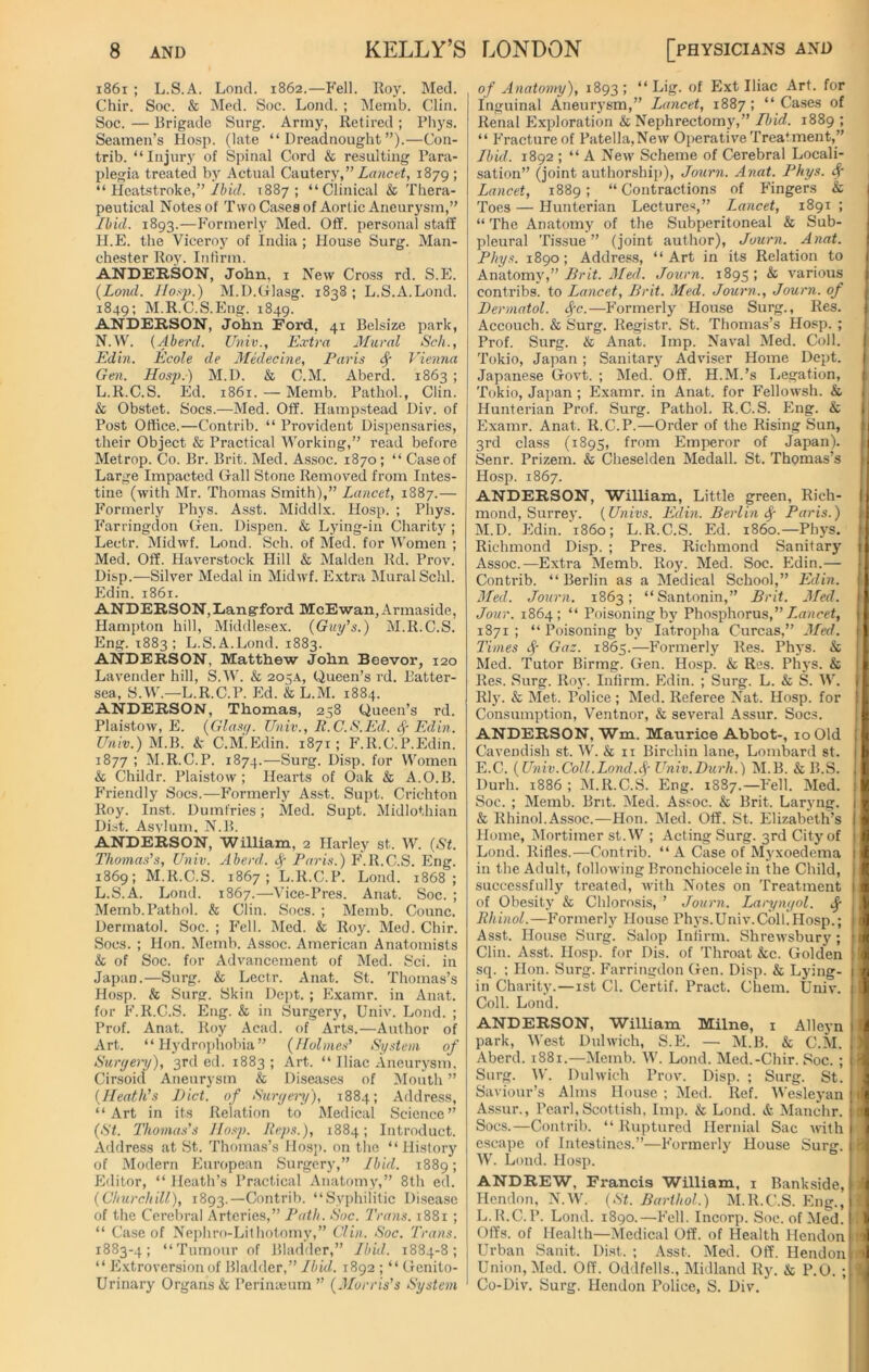 1861 ; L.S.A. Lond. 1862.—Fell. Roy. Med. Chir. Soc. & Med. Soc. Lond. ; Memb. Clin. Soc. — Brigade Surg. Army, Retired ; Pliys. Seamen’s Hosp. (late “Dreadnought”).—Con- trib. “Injury of Spinal Cord & resulting Para- plegia treated by Actual Cautery,” Lancet, 1879 ; “ Heatstroke,” Ibid. 1887; “Clinical & Thera- peutical Notes of Two Cases of Aortic Aneurysm,” Ibid. 1893.—Formerly Med. Off. personal staff H.E. the Viceroy of India; House Surg. Man- chester Roy. Infirm. ANDERSON, John, 1 New Cross rd. S.E. (Lond. Hosp.) M.D.Glasg. 1838; L.S.A.Lond. 1849; M.R.C.S.Eng. 1849. ANDERSON, John Ford, 41 Belsize park, N.W. (Aberd. Univ., Extra Mural Sch., Edin. Ecole de Medecine, Paris Sf Vienna Gen. Hosp.) M.D. & C.M. Aberd. 1863 ; L.R.C.S. Ed. 1861. — Memb. Pathol., Clin. & Obstet. Socs.—Med. Off. Hampstead Div. of Post Office.—Contrib. “ Provident Dispensaries, their Object & Practical Working,” read before Metrop. Co. Br. Brit. Med. Assoc. 1870; “ Caseof Large Impacted Gall Stone Removed from Intes- tine (with Mr. Thomas Smith),” Lancet, 1887.— P’ormerly Phys. Asst. Middlx. Hosp. ; Phys. Farringdon Gen. Dispen. & Lying-in Charity ; Lectr. Midwf. Lond. Sch. of Med. for Women ; Med. Off. Haverstock Hill & Malden Rd. Prov. Disp.—Silver Medal in Midwf. Extra Mural Schl. Edin. 1861. ANDERSON,Langford McEwan, Armaside, Hampton hill, Middlesex. (Guy’s.) M.R.C.S. Eng. 1883; L.S.A.Lond. 1883. ANDERSON, Matthew John Beevor, 120 Lavender hill, S.W. & 205A, Queen’s rd. Batter- sea, S.W.—L.R.C.P. Ed. & L.M. 1884. ANDERSON, Thomas, 258 Queen’s rd. Plaistow, E. (Glasff. Univ., R.C.S.Ed. Edin. Univ.) M.B. & C.M'. Edin. 1871; F.R.C.P.Edin. 1877 ; M.R.C.P. 1874.—Surg. Disp. for Women k Childr. Plaistow; Hearts of Oak & A.O.B. Friendly Socs.—Formerly Asst. Supt. Crichton Roy. Inst. Dumfries; Med. Supt. Midlothian Dist. Asvlum. N.B. ANDERSON, William, 2 Harley st. W. (St. Thomas’s, Univ. Aberd. f Paris.) F.R.C.S. Eng. 1869; M.R.C.S. 1867; L.R.C.P. Lond. 1868; L.S.A. Lond. 1867.—Vice-Pres. Anat. Soc. ; Memb.Pathol. & Clin. Socs. ; Memb. Counc. Dermatol. Soc. ; Fell. Med. & Roy. Med. Chir. Socs. ; Hon. Memb. Assoc. American Anatomists k of Soc. for Advancement of Med. Sci. in Japan.—Surg. k Lectr. Anat. St. Thomas’s Hosp. k Surg. Skin Dept. ; Examr. in Anat. for F.R.C.S. Eng. & in Surgery, Univ. Lond. ; Prof. Anat. Roy Acad, of Arts.—Author of Art. “Hydrophobia” (Holmes’ System of Surgery), 3rd ed. 1883; Art. “ Iliac Aneurysm, Cirsoid Aneurysm & Diseases of Mouth ” (Heath’s Diet, of Surgery), 1884; Address, “Art in its Relation to Medical Science” (St. Thomas's Hosp. Reps.), 1884; Introduct. Address at St. Thomas’s Hosp. on the “ History of Modern European Surgery,” Ibid. 1889; Editor, “ Heath’s Practical Anatomy,” 8th ed. (Churchill), 1893.—Contrib. “Syphilitic Disease of the Cerebral Arteries,” Path. Soc. Trans. 1881 ; “ Case of Nephro-Lithotomy,” Clin. Soc. Trans. 1883-4; “Tumour of Bladder,” Ibid. 1884-8; “ Extroversion of Bladder,” Ibid. 1892 ; “ Genito- urinary Organs & Peri me um ” (Morris’s System of Anatomy), 1893; “ Lig. of Ext Iliac Art. for Inguinal Aneurysm,” Lancet, 1887; “ Cases of Renal Exploration & Nephrectomy,” Ibid. 1889 ; “ Fracture of Patella,New Operative Treatment,” Ibid. 1892 ; “ A New Scheme of Cerebral Locali- sation” (joint authorship), Journ. Anat. Phys. Sp Lancet, 1889; “Contractions of Fingers & Toes — Hunterian Lectures,” Lancet, 1891 ; “ The Anatomy of the Subperitoneal & Sub- pleural Tissue” (joint author), Journ. Anat. Phys. 1890; Address, “Art in its Relation to AnatomyBrit. Med. Journ. 1895; k various contribs. to Lancet, Brit. Med. Journ., Journ. of Dermatol, fc.—Formerly House Surg., Res. Accouch. & Surg. Registr. St. Thomas’s Hosp. ; Prof. Surg. & Anat. Imp. Naval Med. Coll. Tokio, Japan; Sanitary Adviser Home Dept. Japanese Govt. ; Med. Off. H.M.’s Legation, Tokio, Japan; Examr. in Anat. for Fellowsh. k Hunterian Prof. Surg. Pathol. R.C.S. Eng. & Examr. Anat. R.C.P.—Order of the Rising Sun, 3rd class (1895, from Emperor of Japan). Senr. Prizem. & Cheselden Medall. St. Thomas’s Hosp. 1867. ANDERSON, William, Little green, Rich- mond, Surrey. (Univs. Edin. Berlin Sp Paris.) M.D. Edin. i860; L.R.C.S. Ed. i860.—Phys. Richmond Disp. ; Pres. Richmond Sanitary I Assoc.—Extra Memb. Roy. Med. Soc. Edin.— Contrib. “ Berlin as a Medical School,” Edin. Med. Journ. 1863; “Santonin,” Brit. Med. Jour. 1864; “ Poisoning by Phosphorus,” Lancet, 1871 ; “ Poisoning by Iatropha Curcas,” Med. Times f Gaz. 1865.—Formerly Res. Phys. k Med. Tutor Birmg. Gen. Hosp. & Res. Phys. & Res. Surg. Roy. Infirm. Edin. ; Surg. L. k S. W. Rly. & Met. Toffee ; Med. Referee Nat. Hosp. for Consumption, Ventnor, & several Assur. Socs. ANDERSON, Wm. Maurice Abbot-, 10 Old Cavendish st. W. & 11 Birehin lane, Lombard st. E.C. (Univ.Coll.Lond.<§■ Univ.Durh.) M.B. k B.S. Durh. 1886 ; M.R.C.S. Eng. 1887.—Fell. Med. Soc. ; Memb. Brit. Med. Assoc. & Brit. Laryng. & Rhinol.Assoc.—Hon. Med. Off. St. Elizabeth’s Home, Mortimer st.W ; Acting Surg. 3rd City of Lond. Rifles.—Contrib. “A Case of Myxoedema in the Adult, following Bronchiocele in the Child, successfully treated, with Notes on Treatment of Obesity & Chlorosis, ’ Journ. Laryngol. dp Rhinol.—Formerly House Phys.Univ.Coll.Hosp.; Asst. House Surg. Salop Infirm. Shrewsbury; Clin. Asst. Hosp. for Dis. of Throat &c. Golden sq. ; Hon. Surg. Farringdon Gen. Disp. & Lying- in Charity.—1st Cl. Certif. Pract. Chem. Univ. Coll. Lond. ANDERSON, William Milne, 1 Alleyn park, West Dulwich, S.E. — M.B. & C.M. Aberd. 1881.—Memb. W. Lond. Med.-Chir. Soc. ; Surg. W. Dulwich Prov. Disp. ; Surg. St. Saviour’s Alms House ; Med. Ref. Wesleyan Assur., Pearl,Scottish, Imp. k Lond. & Manchr. Socs.—Contrib. “ Ruptured Hernial Sac with escape of Intestines.”—Formerly House Surg. W. Lond. Hosp. ANDREW, Francis William, 1 Bankside, Hendon, N.W. (St. Barthol.) M.R.C.S. Eng., L.R.C.P. Lond. 1890.—Fell. Incorp. Soc. of Med. Offs, of Health—Medical Off. of Health Hendon Urban Sanit. Dist. ; Asst. Med. Off. Hendon Union, Med. Off. Oddfells., Midland Ry. k P.O. ; Co-Div. Surg. Hendon Police, S. Div.