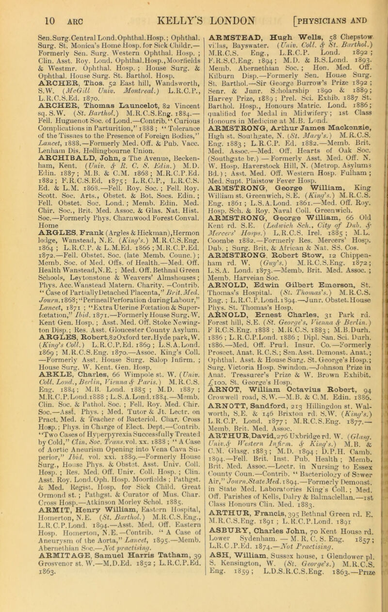 Sen.Surg.Central Lond.Ophthal.Hosp.; Ophthal. Surg. St. Monica’s Home Hosp. for Sick Childr.— Formerly Sen. Surg. Western Ophthal. Hosp. ; Clin. Asst. Roy. Lond. Ophthal.Hosp.,Mooriields & Westmr. Ophthal. Hosp. ; House Surg. & Ophthal. House Surg. St. Barthol. Hosp. ARCHER, Thos. 52 East hill, Wandsworth, S.W. (McGill Univ. Montreal.) L.R.C.P., L. R.C.S.Ed. 1870. ARCHER, Thomas Launcelot, 82 Vincent sq.S.W. (St. Barthol.) M.R.C.S.Eng. 1884.— Fell. Huguenot Soc. of Lond.—Contrib.“ Curious Complications in Parturition,” 1888 ; “ Tolerance of the Tissues to the Presence of Foreign Bodies,” Lancet, 1888.—Formerly Med. Off. & Pub. Vacc. Lenham Dis. Hollingbourne Union. ARCHIBALD, John, 2 The Avenue, Becken- ham, Kent. (Univ. fy It. C. S. Edin.) M.D. Edin. 1887; M.B. & C.M. 1868; M.R.C.P.Ed. 1882; F.R.C.S.Ed. 1875; L.R.C.P., L.R.C.S. Ed. & L.M. 1868.—Fell. Roy. Soc. ; Fell. Roy. Scott. Soc. Arts., Obstet. & Bot. Socs. Edin. ; Fell. Obstet. Soc. Lond. ; Memb. Edin. Med. Chir. Soc., Brit. Med. Assoc. & Glas. Nat. Hist. Soc.—Formerly Phys. Charnwood Forest Conval. Home ARGLES. Frank (Argles & Hickman),Hermon lodge, Wanstead, N.E. (King's.) M.R.C.S.Eng. 1864 ; L.R.C.P. & L.M.Ed. 1866 ; M.R.C.P.Ed. 1872.—Fell. Obstet. Soc. (late Memb. Counc.); Memb. Soc. of Med. Offs, of Health.—Med. Off. Health Wanstead,N.E. ; Med. Off. Bethnal Green Schools, Leytonstone & Weavers’ Almshouses; Phys. Acc. Wanstead Matern. Charity. —Contrib. “ Case of PartiallyDetached Placenta,” Brit.Med. </ottrn.i868;uPerinealPerforation duringLabour,” Lancet, 1871 ; “Extra Uterine Foetation& Super- foetation,” Ibid. 1871.—Formerly House Surg.W. Kent Gen. Hosp. ; Asst. Med. Off. Stoke Newing- ton Disp.; Res. Asst. Gloucester County Asylum. ARGLES, Robert,820xford ter.Hyde park, W. (Kim/s Coll.) L.R.C.P.Ed. 1869 ; L.S.A.Lond. 1869; M.R.C.S.Eng. 1870.—Assoc. King’s Coll. —Formerly Asst. House Surg. Salop Infirm. ; House Surg. W. Kent. Gen. Hosp. ARKLE, Charles, 66 Wimpole st. W. (Univ. Coll. Lond., Berlin, Vienna <$■ Paris.) M.R.C.S. Eng. 1884; M.B. Lond. 1885 ; M.D. 1887 ; M. R.C.P.Lond.1888 ; L.S.A.Lond. 1884.—Memb. Clin. Soc. & Pathol. Soc. ; Fell. Roy. Med. Chir. Soc.—Asst. Phys. ; Med. Tutor & Jt. Lectr. on Pract. Med. & Teacher of Bacteriol. Char. Cross Hosp.; Phys. in Charge of Elect. Dept.—Contrib. “Two Cases of Hyperpyrexia Successfully Treated by Cold,” Clin. Soc. Trans.vo\. xx. 1888 ; “ A Case of Aortic Aneurism Opening into Vena Cava Su- perior,” Ibid. vol. xxi. 1889.—Formerly House Surg., House Phys. & Obstet. Asst. Univ. Coll. Hosp. ; Res. Med. Off. Univ. Coll. Hosp. ; Clin. Asst. Roy. Lond.Oph. Hosp. Mooriields ; Pathgst. & Med. Regist. Hosp. for Sick Child. Great Ormond st. ; Pathgst. & Curator of Mus. Char. Cross Hosp.—Atkinson Morlev Schol. 1885. ARMIT, Henry William, Eastern Hospital, Homerton, N.E. (St. Barthol.) M.It.C.S.Eng., L.R.C.P.Lond. 1894.—Asst. Med. Off. Eastern Hosp. Homerton, N.E.—Contrib. “ A Case of Aneurysm of t he Aorta,” Lancet, 1895.—Memb. Abernethian Soc.—Not practising. ARMIT AGE, Samuel Harris Tatham, 39 Grosvenor st. W.—M.D.Ed. 1852; L.R.C.P.Ed. 1863. ARMSTEAD, Hugh Wells, 58 Chepstow villas, Bayswater. (Univ. Coll, iff St. Barthol.) M.R.C.S. Eng., L.R.C.P. Lond. 1892 ; F.R.S.C.Eng. 1894; M.D. & B.S.Lond. 1893. Memb. Abernethian Soc. ; Hon. Med. Off. Kilburn Disp.—Formerly Sen. House Surg. St. Barthol.—Sir George Burrow’s Prize 1892 ; Senr. & Junr. Scholarship 1890 & 1889; Harvey Prize, 1889 ; Prel. Sci. Exhib. 1887 St. Barthol. Hosp., Honours Matric. Lond. 1886; qualified for Medal in Midwifery; 1st Class Honours in Medicine at M.B. Lond. ARMSTRONG, Arthur James Mackenzie, High st. Southgate, N. (St. Mary's.) M.R.C.S. Eng. 1883 ; L.R.C.P. Ed. 1882.—Memb. Brit. Med. Assoc.—Med. Off. Hearts of Oak Soc. (Southgate br.)—Formerly Asst. Med. Off. N. W. Hosp. Haverstock Hill, N. (Metrop. Asylums Bd.); Asst. Med. Off. Western Hosp. Fulham; Med. Supt. Plaistow Fever Hosp. ARMSTRONG, George William, King William st. Greenwich, S.E. (King's.) M.R.C.S. Eng. 1861 ; L.S.A.Lond. 1861.—Med. Off. Roy. Hosp. Sch. & Roy. Naval Coll. Greenwich. ARMSTRONG, George William, 66 Old Kent rd. S.E. (Ledwich Sch., City of Dab. Sf Mercers’ Hasps.) L.R.C.S. Irel. 1885 ; M.L. Coombe 1882.—Formerly Res. Mercers’ Hosp. Dub. ; Surg. Brit. & African & Nat. SS. Cos. ARMSTRONG. Robert Stow, 12 Chippen- ham rd. W. (Guy's.) M.R.C.S.Eng. 1872; L.S.A. Lond. 1873.—Memb. Brit. Med. Assoc. ; Memb. Harveian Soc. ARNOLD, Edwin Gilbert Emerson, St. Thomas’s Hospital. (St. Thomas's.) M.R.C.S. Eng. ; L.R.C.P.Lond.1894.—Junr. Obstet.House Phys. St. Thomas’s Hosp. ARNOLD, Ernest Charles, 31 Park rd. Forest hill, S.E. (St. George's, Vienna fy Berlin.) F R.C.S.Eng. 1888; M.R.C.S. 1883 ; M.B.Durh. 1886 ; L.R.C.P.Lond. 1886 ; Dipl. San. Sci. Durh. 1886.—Med. Off. Prud. Insur. Co.—Formerly Prosect. Anat. R.C.S.; Sen. Asst. Demonst. Anat.; Ophthal. Asst. & House Surg. St. George’s Hosp.; Surg. Victoria Hosp. Swindon.—Johnson Prize in Anat. Treasurer’s Prize & W. Brown Exhibit. £100. St. George’s Hosp. ARNOT, William Octavius Robert, 94 Crowwell road, S.W.—M.B. & C.M. Edin. 1886. ARNOTT, Sandford, 213 Hillingdon st. Wal- worth, S.E. & 146 Brixton rd. S.W. (King's.) L. R.C.P. Lond. 1877; M.R.C.S.Eng. 1877.— Memb. Brit. Med. Assoc. ARTHUR,David,276 Uxbridge rd. W. (Glasg. Univ.Sf Western Infirm, cj- King's.) M.B. & C.M. Glasg. 1883; M.D. 1894; D.P.H. Camb. 1894.—Fell. Brit. Inst. Pub. Health ; Memb. Brit. Med. Assoc.—Lectr. in Nursing to Essex County Coun.—Contrib. “ Bacteriology of Sewer Air,” Joarn.StateMed. 1894.—Formerly Demonst. in State Med. Laboratories Kings Coll.; Med. Off. Parishes of Kells, Dairy & Balmaclellan.—1st Class Honours Clin. Med. 1883. ARTHUR, Francis, 395 Bethnal Green rd. E. M. R.C.S.Eng. 1891 ; L.R.C.P.Lond. 1891 ASBURY, Charles John, 70 Kent House rd. Lower Sydenham. — M. R. C. S. Eng. 1857 ; L.R.C.P.Ed. 1874.—Not Practising. ASH, William. Sussex house, 1 Glendower pi. S. Kensington, W. (Si. George's.) M.R.C.S. Eng. 1859; L.D.S.R.C.S.Eng. 1863.—Prize