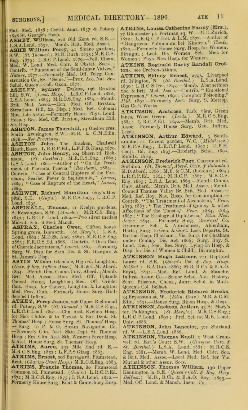 Mat. Med. 1858 ; Certif. Anat. 1857 & Botany 1858 St. George’s Hosp. ASHBY, William, 278 Old Kent rd. S.E.— L.S.A.Lond. 1892.—Memb. Brit. Med. Assoc. ASHE William Percy, 41 Sloane gardens, • S. W.. (St. Thomas’.) M.D. Durh. 1895 ; M.R.C.S. :Eng. 1879; L.R.C.P.Lond. 1879.—Fell. Chem. Med. W. Lond. Med. Chir. & Obstet. Socs.— Contrib. “Functions of the Semi-lunar Valves,” Nature, 1877.—Formerly Med. Off. Teleg. Con- struction Co.,SS. “Seine. Prox. Acc. Nat. Sci. • Schol. Queen’s Coll. Oxon, 1871. ASHLEY, Sydney Dukes, 136 Brixton hill, S.W. (Lond. Hosp.) L.R.C.P. Lond. 1888 ; L.S.A.Lond. 1885; M.R.C.S.Eng. 1885.—Memb. Brit. Med. Assoc.—Hon. Med. Off. Brixton, ■ Streatham Hill, &c. Disp. ; Med. Ref. Colonial Mut. Life Assur.—Formerly House Phys. Lond. | Hosp. ; Res. Med. Off. Brixton, Streatham Hill, &c. Disp. ASHTON, James Thornhill, 13 Onslow cres. • South Kensington, S.W.—M.B. & C.M.Edin. 1878.—Not Practising. ASHTON, John, The Bracken, Chadwell Heath,Essex. L.R.C.P.Ed., L.F.P.S.Glasg.1879. ASHTON, John Henry, 104 Sheen rd. Rich- mond. (St. Bart hoi.) M.R.C.S.Eng. 1865; L.S.A.Lond. 1864.—Author of “On the Treat- ment of Placenta Prsevia” (Renshaw), 1884.— Contrib. “ Case of Central Rupture of the Peri- neum, Scarlet Fever & Septicaemia,” Lancet, 1889; “ Case of Rupture of the Heart,” Lancet, 1889. ASHWIN, Richard Hamilton, Guy’s Hos- pital, S.E. (Gtiy's.) M.R.C.S.Eng., L.R.C.P. Lond. 1895. ASPINALL, Thomas, n Evelyn gardens, S. Kensington, S.W. (Manch.) M.R.C.S. Eng. 1850 ; L.R.C.P. Lond. 1862..—Two silver medals Midwif. Sch. of Med. Manch. ASPRAY, Charles Owen, Clifton house Spring grove, Isleworth. (tit. Mary’s.) L.S.A. Lond. 1862; M.D.St. And. 1862; M.R.C.S.Eng. 1863 ; F.R.C.S Ed. 1868.—Contrib. “ On a Case of Choreic Jactitations,” Lancet, 1863.—Formerly Surg. W. Disp. for Skin Dis. & St. George’s & St. James’s Disp. ASTIN, Wilson, Glendale, High rd. Loughton. (Unit. SfRtry. Infirm.Aber.) M.B. &C.M. Aberd. 1894.—Memb. Gen. Counc. Univ. Aberd. ; Memb. Brit. Med. Assoc.—Hon. Med. Off. Uplands Conval. Home, Loughton; Med. Off. Oriolet Cott. Hosp. for Cancer, Loughton & Loughton Med. Prov. Club.—Formerly House Surg. Hud- dersfield Infirm. ATKEY, Percy James, 296 Upper Richmond rd. Putney, S.W. (St. Thomas’.) M.RC.S.Eng., L. R.C.P.Lond. 1891.—Clin. Asst. Evelina Hosp. for Sick Childr. & to Throat & Ear Dept. St. Thomas’ Hosp. ; House Sing. St. Thomas’ Hosp. — Surg. to P. & O. Steam Navigation Co. —Formerly Clin. Asst. Skin Dept. St. Thomas’ Hosp.; Res. Clin. Asst. Sth. Western Fever Hosp. & Asst. House Surg. St. Tnomas’ Hosp. ATKINS, Aaron, 232 Mile End rd. E.— M. R.C.S.Eng. 1852; L.F’.P.S.Glasg. 1863. ATKINS, Ernest, 206 Burrage rd. Plumstead, Kent. (Charing Cross Hasp.) M.R.C.S.Eng. 1883. ATKINS, Francis Thomas, 80 Plumstead Common rd. Plumstead. (Guy’s.) L.R.C.P.Ed. 1872; M.R.C.S.Eng. 1873; L.S.A.Lond. 1872.— Formerly House Surg. Kent & Canterbury Hosp. ATKINS, Louisa Catherine Fanny (Mrs.), 37 Gloucester pi. Portman sq. W.—M.D.Zurich, 1872 ; L.K.Q.C.P.Irel. & L.M. 1877.—Author of “ Gangrsena Pulmonum bei Kindern,” Thesis, 1872.—Formerly House Surg. Hosp. for M omen, Birmgm. ; Lect. Dis Women Sch. Med. for Women ; Phys. New Hosp. for Women. ATKINS, Reginald Darby Randall Crof- ton-, see Crofton-Atkins. ATKINS, Sidney Ernest, 279A, Liverpool rd. Islington, N. (St. Barthol.) L.S.A.Lond. 1890; L^R.C.S.Irel. 1893.—Memb. Abernethian Soc. & Brit. Med. Assoc.—Contrib. “Emotional Expression,” Lancet, 1891 ; Camphor Poisoning,” Ibid. 1891.—Formerly Asst. Surg. S. Metrop. Gas Co.’s Works. ATKINSON, Ambrose, Park view, Green lanes. Wood Green. (Leeds.) M.R.C.S.Eng. 1884; L.R.C.P.Ed. 1892.—Memb. Brit. Med. Assoc.—F'ormerly House Surg. Gen. Infirm. Leeds. ATKINSON, Arthur Edward, 3 South- ampton st. Covent garden, W.C. (Middlesex.) M.R.C.S.Eng., L.R.C.P Lond. 1890; D.P.H. Conjt. Bd. Eng. 1893.—Broderip. Schol. 1890, Middlx. Hosp. ATKINSON, Frederick Page, Claremont rd. Surbiton. (St. Thomas’,Aberd. Univ. Rotunda.) M.D. Aberd. 1866 ; M.B. & C.M. (honours) 1864 ; L.R.C.P.Ed. 1864; M.R.C.P. 1867; M.R.C.S. Eng. 1863 ; L.S.A. Lond. 1863.—Memb. Counc. Univ. Aberd.; Memb. Brit. Med. Assoc. ; Memb. Council Thames Valley Br. Brit. Med. Assoc.— Med. Ref. Roy. Nat. Hosp. for Consumption.— Contrib. “The Treatment of Alcoholism,” Prac. 1879,1883 ; “ The Treatment of Quinsy & other Affections of the Tonsils,” Prac. 1884, 1885, 1887 ; “ The Etiology of Diphtheria,” Edin. Med. Journ. 1894. — F’ormerly Surg. Brewers’ Co. Grammar Sch. & Almshouses, Aldenham, Herts ; Surg. to Gen. & Govt. Lock Departs. St. Barthol Hosp. Chatham ; Vis. Surg. for Chatham under Contag. Dis. Act. 1866; Surg. Roy. S. Lond. Dis.; Sen. Res. Surg. Lying-In Hosp. & Disp. for Dis. of Women & Childr. Birmnghm. ATKINSON, Hugh Latimer, 211 Deptford Lower rd. S.E. (Queen’s Col. f Roy. Hosp. Belfast.) B.A.Dub. 1886; M.B. B.Ch. & B.A.O. Royal, 1891.—Med. Ref. Lond. & Manchr. Indust. Assur. Co.—Senior Schol. Nat. History, Senr. Prizemn. Chem., Junr. Schol. in Math. Queen’s Col. Belfast ATKINSON, Frederick Richard Brecks, 34 Bryanston st. W. (Edin. Univ.) M.B. & C.M. Edin. 1891.—House Surg. Ripon Hosp. & Disp. ATKINSON, Jackson Arthur, 33 St. Mary’s ter. Paddington. (St. Mary’s.) M.R.C.S.Eng.; L.R.C.P.Lond. 1892; Prel. Sci. 1st M.B. Lond. Univ. 1888. ATKINSON, John Lancelot, 301 Shirland rd. W —L.S.A.Lond. 1886. ATKINSON, Thomas Ruell, 1 West Crom- well rd. Earl’s Court S.W. (Glasgow Univ. St. Barthol.) L.S.A. Lond. 1881 ; M.R.C.S. Eng. 1881.—Memb. W. Lond. Med. Chir. Soc. & Brit. Med. Assoc.—Local Med. Ref. for Vic. Mutual & other Assur. Socs. ATKINSON, Thomas William, 130 Upper Kennington la. S.E. (Queen’s Coll, Roy. Hosp. Belfast.) M.B., B.Ch. & B.A.O. Roy. ‘ 1893.— Med. Off. Lond. & Manch. Insur. Co.'