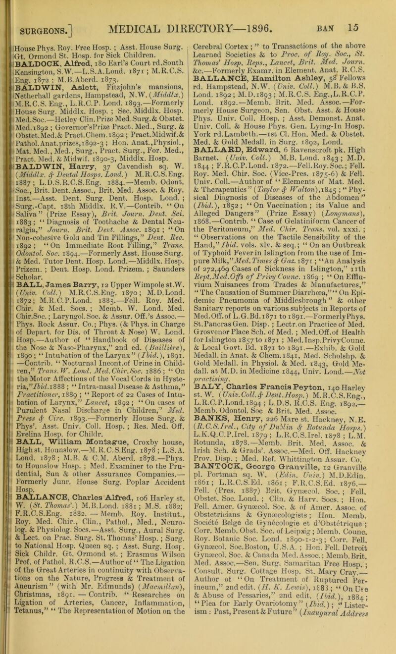 House Phys. Roy. Free Hosp. ; Asst. House Surg. Gt. Ormond St. Hosp. for Sick Children. tBALDOCK, Alfred, 180 Earl’s Court rd.South .Kensington, S.W.—L.S.A.Lond. 1871 ; M.R.C.S. Eng. 1872 ; M.B.Aberd. 1873. 1 'BALDWIN, Aslett, Fitzjohn’s mansions, ■Netherhall gardens, Hampstead, N.W. (Middlx.) M.R.C.S. Eng., L.R.C.P. Loud. 1893.—Formerly House Surg. Middlx. Hosp. ; Sec. Middlx. Hosp. 'Med.Soc.—Hetley Clin. Prize Med. Surg.& Obstet. Med. 1892 ; Governor’s Prize Pract. Med., Surg. & Obstet.Med.& Pract.Chem.1892 ; Pract.Mid\vif.& Pathol. Anat.prizes, 1892-3 ; Hon. Anat.,Physiol., Mat. Med., Med., Surg., Pract. Surg., For. Med., Pract. Med. &Midwif. 1890-3, Middlx. Hosp. iBALDWIN, Harry, 37 Cavendish sq. W. (Middlx. # Dental Hosps. Lond.) M. R. C.S. Eng. 1887; L.D.S.R.C.S.Eng. 1884.—Memb. Odont. -Soc., Brit. Dent. Assoc., Brit. Med. Assoc. & Roy. Inst.—Asst. Dent. Surg. Dent. Hosp. Lond. ; Surg.-Capt. 18th Middlx. R.V.—Contrib. “On Saliva” (Prize Essay), Brit. Journ. Dent. Sci. 1883; “Diagnosis of Toothache & Dental Neu- ralgia,” Journ. Brit. Dent. Assoc. 1891; “On Non-cohesive Gold and Tin Fillings,” Dent. Bee. 1892; “On Immediate Root Filling,” Trans. Odontol. Soc. 1894.—Formerly Asst. House Surg. & Med. Tutor Dent. Hosp. Lond.—Middlx. Hosp. Prizem. ; Dent. Hosp. Lond. Prizem. ; Saunders ■ Scholar. I BALL, James Barry, 12 Upper Wimpole st.W. (Univ. Coll.) M.R.C.S.Eng. 1870; M.D.Lond. 1872; M.R.C.P.Lond. 1885.—Fell. Roy. Med. Chir. & Med. Socs. ; Memb. W. Lond. Med. Chir.Soc.; Laryngol.Soc. & Assur. Off.’s Assoc.— Phvs. Rock Assur. Co.; Phys. (& Phys. in Charge of Depart, for Dis. of Throat & Nose) W. Lond. Hosp.—Author of “ Handbook of Diseases of the Nose & Naso-Pharynx,” 2nd ed. (Bailli'ere), 1890; “Intubation of the Larynx ” (Ibid.), 1891. —Contrib. “Nocturnal Incont.of Urine in Child- ren,” Trans. W. Lond. Med. Chir.Soc. 1886 ; “ On the Motor Affections of the Vocal Cords in Hyste- ria, Ibid. 1888 ; “ Intra-nasal Disease & Asthma,” Fractitioner, 1889 ; “ Report of 22 Cases of Intu- bation of Larynx,” Lancet, 1892; “ On cases of Purulent Nasal Discharge in Children,” Med. Press # Circ. 1893.—Formerly House Surg. & Phys’. Asst. Univ. Coll. Hosp. ; Res. Med. Off. Evelina Hosp. for Childr. BALL, William Montague, Croxby house, Highst. Hounslow.—M.R.C.S.Eng. 1878 ; L.S.A. Lond. 1878 ; M.B. & C.M. Aberd. 1878.—Phys. to Hounslow Hosp. ; Med. Examiner to the Pru- dential, Sun & other Assurance Companies.— Formerly Junr. House Surg. Poplar Accident Hosp. BALLANCE, Charles Alfred, 106 Harley st. W. (St. Thomas’.) M.B.Lond. 1881 ; M.S. 1882; F.R.C.S.Eng. 1882. — Memb. Roy. lnstitut., Roy. Med. Chir., Clin., Pathol., Med., Neuro- log. & Physiolog. Socs.—Asst. Surg., Aural Surg. & Lect. on Prac. Surg. St. Thomas’ Hosp. ; Surg. to National Hosp. Queen sq. ; Asst. Surg. Hosf. Sick Childr. Gt. Ormond st. ; Erasmus Wilson Prof, of Pathol. R.C.S.—Author of “ The Ligation of the Great Arteries in continuity with Observa- tions on the Nature, Progress & Treatment of Aneurism” (with Mr. Edmunds) (Macmillan), Christmas, 1891. — Contrib. “ Researches on Ligation of Arteries, Cancer, Inflammation, Tetanus,” “ The Representation of Motion on the Cerebral Cortex ; ” to Transactions of the above Learned Societies & to Froc. of Boy. Soc., St. Thomas’ Hosp. Beps., Lancet, Brit. Med. Journ. &c.—Formerly Examr. in Element. Anat. R.C.S. BALLANCE, Hamilton Ashley, 58 Fellows rd. Hampstead, N.W. (Univ. Coll.) M.B. & B.S. Lond. 1892 ; M.D.1893 ; M.R.C.S. Eng.,L.R.C.P. Lond. 1892.—Memb. Brit. Med. Assoc.—For- merly House Surgeon, Sen. Obst. Asst. & House Phys. Univ. Coll. Hosp. ; Asst. Demonst. Anat. Univ. Coll. & House Phys. Gen. Lying-In Hosp. York rd.Lambeth.—1st Cl. Hon. Med. & Obstet. Med. & Gold Medall. in Surg. 1892, Lond. BALLARD, Edward, 6 Ravenscroft pk. High Barnet. (Univ. Coll.) M.B. Lond. 1843; M.D. 1844 ; F.R.C.P.Lond. 1872.—Fell.Roy.Soc.; Fell. Roy. Med. Chir. Soc. (Vice-Pres. 1875-6) & Fell. Univ. Coll.—Author of “Elements of Mat. Med. & Therapeutics ” (Taylor # Walton), 1845 ! “ Phy- sical Diagnosis of Diseases of the Abdomen” (Ibid.), 1852; “ On Vaccination ; its Value and Alleged Dangers” (Prize Essay) (Longmans), 1868.—Contrib. “Case of Gelatiniform Cancer of the Peritoneum,” Med. Chir. Trans, vol. xxxi. ; “ Observations on the Tactile Sensibility of the Hand,” Ibid. vols. xlv. & seq.; “ On an Outbreak of Typhoid Fever in Islington from the use of Im- pure Blilk,” Med.Times # Gaz. 1871; “An Analysis of 272,469 Cases of Sickness in Islington,” nth Rept.Med. Offs of Privy Comic. 1869 ; “ On Efflu- vium Nuisances from Trades & Manufactures,” “ The Causation of Summer Diarrhoea,”“ On Epi- demic Pneumonia of Middlesbrough” & other Sanitary reports on various subjects in Reports of Med.Off.of L.G.Bd.1871 to 1891.—FormerlyPhys. St.Pancras Gen. Disp. ; Lectr.on Practice of Med. Grosvenor Place Sell, of Med. ; Med.Off.of Health for Islington 1857 to 1871 ; Med.Insp.PrivyCounc. & Local Govt. Bd. 1871 to 1891.—Exhib. & Gold Medall. in Anat. & Chem. 1841, Med. Scholshp. & Gold Medall. in Physiol. & Med. 1843, Gold Me- dall. at M.D. in Medicine 1844, Univ. Lond.—Not practising. BALY, Charles Francis Peyton, i4oPIarley st.W. (Univ.Coll.#Dent.Hosp.) M.R.C.S.Eng., L.R.C.P.Lond. 1894 ; L.D.S. R.C.S. Eng. 1892.— Memb. Odontol. Soc & Brit. Med. Assoc. BANKS, Henry, 226 Mare st. Hackney, N.E. (R.C.S.Irel., City of Dublin # Rotunda Hosps.) L.K.Q.C.P.Irel. 1879 1 L.R.C.S.Irel. 1878 ; L.M. Rotunda, 1878.—Memb. Brit. Med. Assoc. & Irish Seh. & Grads’. Assoc.—Med. Off. Hackney Prov. Disp. ; Med. Ref. Whittington Assur. Co. BANTOCK, George Granville, 12 Granville pi. Portman sq. W. (Edin. Univ.) M.D.Edin. 1861; L.R.C.S.Ed. 1861; F.R.C.S.Ed. 1876.— Fell. (Pres. 1887) Brit. Gynaecol. Soc. ; Fell. Obstet. Soc. Lond. ; Clin. & Harv. Socs. ; Hon. Fell. Araer. Gynaecol. Soc. & of Amer. Assoc, of Obstetricians & Gynaecologists; Hon. Memb. Societd Beige de Gynecologie et d’Obstctrique ; Corr. Memb. Obst. Soc. of Leipzig ; Memb. Counc. Roy. Botanic Soc. Lond. 1890-1-2-3; Corr. Fell. Gynaecol. Soc.Boston, U.S.A. ; Hon. Fell. Detroit Gynaecol. Soc. & Canada Med. Assoc.; Memb. Brit. Med. Assoc.—Sen. Surg. Samaritan Free Hosp. ; Consult. Surg. Cottage Hosp. St. Mary Cray.— Author of “On Treatment of Ruptured Per- ineum,” 2nd edit. (II. K. Lewis), i£83; “ On Use & Abuse of Pessaries,” 2nd edit. (Ibid.), 1884; “Plea for Early Ovariotomy ” {Ibid.); “Lister- ism : Past, Present & Future” (Inaugural Address