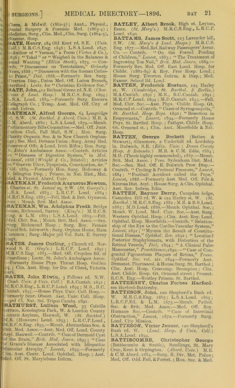 Ohem. & Midwif. (1862-3)I Anat., Physiol., Oental Surgery & Forensic Med. (1863-4) ; Jedicine, Surg.,Clin. Med.,Clin. Surg. (1864-5), cVestmr. Hosp. BATE, Henry, 184 Old Kent rd. S.E. (Univ. poil.) M.R.C.S.Eng. 1846; L.S.A.Lond. 1847. Author of “ Vernon,” a Poem (Virtue 4' Co.), 856 ; “ Tekel ” or “ Weighed in the Balances & lound Wanting” (Elliot Stock), 1874. —Con- rib. “Discussions on Teetotalism,” Grimsby Yews, 1888 ; “ Discussion with the Roman Catho- ic Priest,” Ibid. 1888.—Formerly Res. Surg. ■riverton Disp., Union Med. Off. Luton Branch, ■lertford ; Lectr. for “ Christian Evidence Soc.” 3ATE, John,412 Bethnal Green rd.N.E. (Char. Cross <$■ Lond. Hosp.) M.R.C.S. Eng. 1894; .i.S.A. Lond. 1889.—Formerly Surg. Eastern telegraph Co. ; Temp. Asst. Med. Off. City of jOnd. Infirm. BATEMAN, Alfred George, 64 Longridge d. S.W. (St. Barthol. 4' Aberd. Univ.) M.B. & 3.M. Aberd. 1880; L.S.A.Lond. 1879.—Memb. Parliamentary Bills Committee.—Med. Off. Junr. larlton Club, Pall Mall, S.W. ; Hon. Surg. lharity Organiz. Soc. & to New Church Orphan- ge ; Sec. Med. Defence Union ; Surg. Army Med. Reserve of Offs. &Lond. Irish Rifles; Hon. Surg. >t. John’s Ambulance Assoc.—Contrib. Articles ►n “Diseases of Digestive System,” in Mad. Innual, 1888 (Wright Co., Bristol); Articles >n “ Gastric Ulcer, Dj'spepsia, Constipation, &c.” bid. 1889.—Formerly Hon. Surg. Holloway & L Islington Disp. ; Prizem. in Nat. Hist., Mat. Ted. & Physiol. Aberd. Univ. 3ATEM AN, Frederick Augustus Newton, . Charles st. St. James’sq. S.W. (St. George’s.) ■j.S.A. Lond. 1883 ; L.R.C.P. Lond. 1884; VI.R.C.S.Eng. 1885.—Fell.Med. & Brit. Gynaecol. Iocs. ; Memb. Brit. Med. Assoc. BATEMAN, Wm. Adolphus Fredk. Bridge nouse, Richmond, Surrey. (King's.) M.R.C.S. g. & L.M. 1863; L.S.A.Lond. 1863.—Fell. •Med. Chir. Soc. ; Memb. Brit. Med. Assoc.—Sen. (Surg. Richmond Hosp. ; Surg. Roy. Female Naval Sch. Isleworth ; Surg. Orphan Home, Ham Jommon ; Surg.-Major 3rd Vol. Batt. E. Surrey tfegt. BATES, James Curling, 5 Church rd. Nor- •vond S. E. (Guy's.) L.R.C.P. Lond. 1891 ; M.R.C.S.Eng. 1883.—Med. Off. Croydon Bd. of iuardians ; Lectr. St. John’s Ambulance Assoc. —Formerly House Phys. Throat Hosp. Golden f.q. ; Clin. Asst. Hosp. for Dis. of Chest, Victoria park. BATES, John Eiwin, 3 Fellows rd. N.W. Cam/). Univ. <f Univ. Coll.) B.A.Cantab. 1891 ; M.R.C.S.Eng., L. R.C.P.Lond. 1894 1 M.B., B.C. Cantab. 1895.—House Phys. Univ. Coll. Hosp.— formerly Senr. Obstet. Asst. Univ. Coll. Hosp. —3rd Cl. Nat. Sci. Tripos Camb§. 1891. BATHURST, Lullum Wood, 35 Colville terrace, Kensington Park, W. & London County .mnatic Asylum, Hanwell, W. (St. Barthol.) M.B. (Honours) Lond. 1893; L.R.C.P.Lond., VI.R.C.S.Eng. 1893.—Memb. AbernethianSoc. & 'Brit. Med. Assoc.—Asst. Med. Off. Lond. County iVsyl. Hanwell.—Contrib. “ Case of Dermoid Cyst f the Brain,” Brit. Med. Journ. 1895; “Case f Grave’s Disease Associated with Idiopathic Muscular Atrophy,” Lancet, 1895.—Formerly din. Asst. Centr. Lond. Ophthal. Hosp. ; Asst. Med. Off. St. Marylebone Infirm. ! BATLEY, Albert Brook, High st. Leyton, Essex. (St. Mary’s.) M.R.C.S.Eng., L.lt.C.P. Lond. 1890. BATT AMS, James Scott, 123 Lavender hill, S.W. (St. Mary's $ Lond. IIosps.) M.R.C.S. Eng. 1877.—Med. Ref. Rail way Passengers’Assur. Co. — Contrib. “ On the Forced Feeding of Children,” Lancet, 1883 ; “ The Treatment of Ingrowing Toe Nail,” Brit. Med. Journ. 1889.— Formerly Res. Med. Off. East Lond. Hosp. for Childr. (1881-89) & Roy. Free Hosp. Lond. ; House Surg. Tiverton Infirm. & Disp.; Med. Examr. School Bd. Lond. BATTEN, Frederick Eustace, 124 Harley st. W. (Cambridge, St. Barthol. <$■ Berlin.) M.A.Cantab. 1891 ; M.B., B.C.Cantab. 1891 ; M.R.C.P.Lond. 1894 ; M.D.Cantab. 1895.—Fell. Med. Chir. Soc.—Asst. Phys. Childr. Hosp. Gt. Ormond st.—Contrib. “ Cases of Syringomyelia,” St. Barthol. Hosp. Heps. 1892 ; “ Resection in Empyemata,” Lancet, 1894.—Formerly House Phys. St. Barthol. Hosp. ; Pa-thgst. Childr. Hosp. Gt. Ormond st. ; Clin. Asst. Moorfields & Nat. Hosp. BATTEN, George Beckett (Batten & Stewart), iGlenmore, 2 Underhill rd. Lordship la. Dulwich, S.E. (Edin. Univ. ; Devon County Hosp. 4- Rotunda.) M.B. & C.M. Edin. 1884 ; M.D. (Thesis highly commended), 1887.—Memb. Brit. Med. Assoc. ; Pres. Sydenham Dist. Med. Soc.—Sen. Med. Off. E. Dulwich Prov. Disp.— Contrib. “ Cycling & Perineal Pressure,” Lancet, 1884; “Football Accident called the Pope,” Lancet, 1888.—Formerly Asst. Med. Off. Fife & Kinross Dist. Asyl. ; House Surg. & Clin. Ophthal. Asst. Roy. Infirm. Edin. BATTEN, Eayner Derry, Campden lodge, Campden Hill rd. W. & 124 Harley st. W. (Si. Barthol.) M.R.C.S.Eng. 1882 ; M.B. &B.S.Lond. 1885 ; M.D.Lond. 1886.—Memb. Ophthal. Soc. ; Memb. W. Lond. Med. Chir. Soc.—Asst. Surg. Western Ophthal. Hosp. ; Clin. Asst. Roy. Lond. Ophthal. Hosp. Moorfields.—Contrib. “ Relation- ship of the Eye to the Cardio-Vascular System,” Lancet, 1891 ; “Myopia the Result of Constitu- tional Disease,” Ophthal. Rev. 1892 ; “ Localized Posterior Staphylomata, with Distortion of the Retinal Vessels,” Ibid, 1894 ; “ A Clinical Pulse Manometer,” Practitioner, 1892.—“ Case of Con- genital Pigmentum Plaques of Retina,” Trans. Ophthal. Soc. vol. xiv. 1894—Formerly Asst. Demonst. Pharmacol. & House Surg. St. Barthol.; Clin. Asst. Hosp. Consump. Brompton; Clin. Asst. Childr. Hosp. Gt. Ormond street; Prosect. R.C.S. Eng.—Bentley Prizem. St. Barthol. BATTER3BY, Charles Forbes Harford- see Harford-Battersby. BATTESON, John, 120 Shepherd’s Bush rd. W. M.R.C.S.Eng. 1865; L.S.A.Lond. 1865; L.R.C.P.Ed. & L.M. 1875.—Memb. Pathol. Soc. & Brit. Med. Assoc.—Med. Off. Roy. Humane Soc.—Contrib. “Case of Intestinal Obstruction,” Lancet, 1872.—Formerly Surg. Lond. City Mission. BATTESON, Victor Jenner, 120 Shepherd’s Bush rd. W. (Lond. IIosp. Sf Univ. Coll.) L.S.A.Lond. 1894. BATTISCOMBE, Christopher George (Battiscombe & Smith), Sandlmgs, St. Mary Cray, Kent & Orpington. (Aberd. Univ.) M.B. & C.M.Aberd. 1884.—Surg. R. Div. Met. Police; Med. Off. Odd. Fell. & Forest. ; Hon. Sec. & Med.’