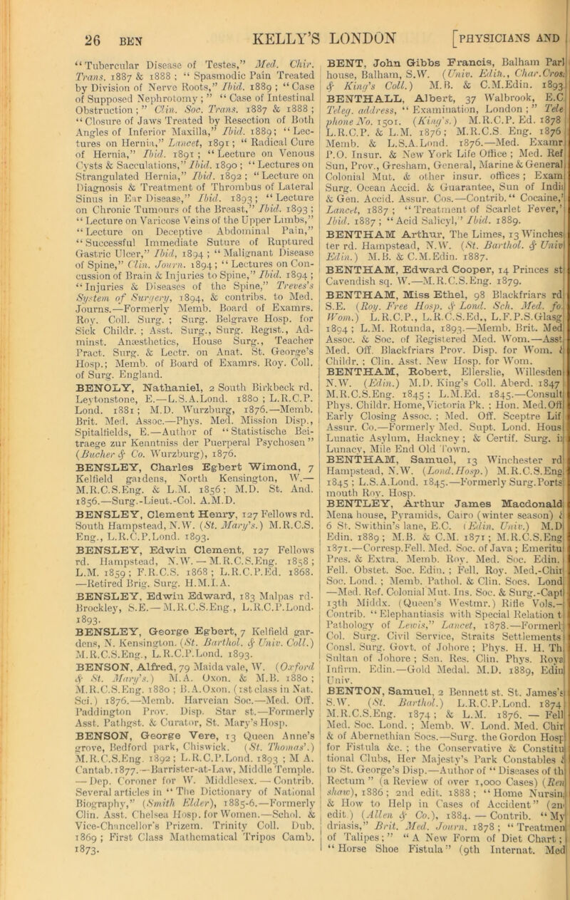 “Tubercular Disease of Testes,” Med. Chir. Trans. 1887 & 1888 ; “ Spasmodic Pain Treated by Division of Nerve Roots,” Ibid. 1889 ; “Case of Supposed Nephrotomy ; ” “ Case of Intestinal Obstruction ; ” Clin. Soc. Trans. 1887 & 1888 ; “ Closure of Jaws Treated by Resection of Both Angles of Inferior Maxilla,” Ibid. 1889; “Lec- tures on Hernia,” Lancet, 1891; “ Radical Cure of Hernia,” Ibid. 1891 ; “ Lecture on Venous Cysts & Sacculations,” Ibid. 1890 ; “ Lectures on Strangulated Hernia,” Ibid. 1892; “Lecture on Diagnosis & Treatment of Thrombus of Lateral Sinus in Ear Disease,” Ibid. 1893 ; “ Lecture on Chronic Tumours of the Breast,” Ibid. 1893 ; “ Lecture on Varicose Veins of the Upper Limbs,” “Lecture on Deceptive Abdominal Pain,” “Successful Immediate Suture of Ruptured Gastric Ulcer,” Ibid, 1894 ; “ Malignant Disease of Spine,” Clin. Journ. 1894; “Lectures on Con- cussion of Brain & Injuries to Spine,” Ibid. 1894 ; “Injuries & Diseases of the Spine,” Treves’s System of Surgery, 1894, & contribs. to Med. Journs.—Formerly Memb. Board of Examrs. Roy. Coll. Surg. ; Surg. Belgrave Hosp. for Sick Childr. ; Asst. Surg., Surg. Regist., Ad- minst. Anaesthetics, House Surg., Teacher Pract. Surg. & Lectr. on Anat. St. George’s Hosp.; Memb. of Board of Examrs. Roy. Coll, of Surg. England. BENOLY, Nathaniel, 2 South Birkbeck rd. Leytonstone, E.—L.S.A.Lond. 1880 ; L.R.C.P. Lond. 1881; M.D. Wurzburg, 1876.—Memb. Brit. Med. Assoc.—Phys. Med. Mission Disp., Spitalfields, E.—Author of “ Statistische Bei- traege zur Kenntniss der Puerperal Psychosen ” {Bucher Sr Co. Wurzburg), 1876. BENSLEY, Charles Egbert Wimond, 7 Kelfield gardens, North Kensington, W.— M.R.C.S.Eng. & L.M. 1856; M.D. St. And. 1856.—Surg.-Lieut.-Col. A.M.D. BENSLEY, Clement Henry, 127 Fellows rd. South Hampstead, N.W. {St. Mary’s.) M.R.C.S. Eng., L.R.C.P.Lond. 1893. BENSLEY, Edwin Clement, 127 Fellows rd. Hampstead, N.W. — M.R.C.S.Eng. 1858; L. M. 1859; F.R.C.S. 1868; L.R.C.P.Ed. 1868. —Retired Brig. Surg. Il.M.I.A. BENSLEY, Edwin Edward, 183 Malpas rd- Brockley, S.E. — M.R.C.S.Eng., L.R.C.P.Lond- 1893. BENSLEY, George Egbert, 7 Kelfield gar- dens, N. Kensington. (St. Barthol. f Univ. Coll.) M. R.C.S.Eng., L.R.C.P.Lond. 1893. BENSON, Alfred, 79 Maida vale, W. {Oxford Sr St. Mary's.) M.A. Oxon. & M.B. 1880; M.R.C.S.Eng. 1880 ; B. A.Oxon. (1stclass in Nat. Sci.) 1876.—Memb. Harveian Soc.—Med. Off. Paddington Prov. Disp. Star st.—Formerly Asst. Pathgst. & Curator, St. Mary’s Hosp. BENSON, George Vere, 13 Queen Anne’s grove, Bedford park, Chiswick. (St. Thomas’.) M.R.C.S.Eng. 1892; L.R.C.P.Lond. 1893 ; M A. Cantab, r 877.—Barrister-at-Law, Middle Temple. — Dep. Coroner for W. Middlesex. — Contrib. Several articles in “ The Dictionary of National | Biography,” (Smith Elder), 1885-6.—Formerly Clin. Asst. Chelsea Hosp. for Women.—Schol. & | Vice-Chancellor's Prizem. Trinity Coll. Dub. j 1869 ; First Class Mathematical Tripos Camb. 1 1873- BENT, John Gibbs Francis, Balham Par) house, Balham, S.W. (Univ. Editi., Char.Crostl Sr King’s Coll.) M.B. & C.M.Edin. 1893! BENTHALL, Albert, 37 Walbrook, E.C Teleg. address, “ Examination, London ; ” Tele phone No. 1501. (King's.) M.R.C.P. Ed. 1878 [ L. R.C.P. & L.M. 1876; M.R.C.S. Eng. 1876 Memb. & L.S.A.Lond. 1876.—Med. Examrj P.O. Insur. & New York Life Office ; Med. Ref Sun, Prov., Gresham, General, Marine & General Colonial Mut. & other insur. offices; Exam Surg. Ocean Accid. & Guarantee, Sun of Indii & Gen. Accid. Assur. Cos.—Contrib. “ Cocaine,’ Lancet, 1887; “ Treatment of Scarlet Fever,’ j Ibid. 1887; “ Acid Salicyl,” Ibid. 1889. BENTHAM Arthur, The Limes, 13 Winches ter rd. Hampstead, N.W. (St. Barthol. $ Univ Ed in.) M.B. & C.M.Edin. 1887. BENTHAM, Edward Cooper, 14 Princes st Cavendish sq. W.—M.R.C.S.Eng. 1879. BENTHAM, Miss Ethel, 98 Blackfriars rd S.E. (Roy. Free IIosp. f Lond. Sell. Med. fo\ Worn.) L.R.C.P., L.R.C.S.Ed., L.F.P.S.Glasg 1894; L.M. Rotunda, 1893.—Memb. Brit. Med! Assoc. & Soc. of Registered Med. Worn.—Asst Med. Off. Blackfriars Prov. Disp. for Worn. I Childr. ; Clin. Asst. New IIosp. for Worn. BENTHAM, Bobert, Ellerslie, Willesdenl N.W. (Edin.) M.D. King’s Coll. Aberd. 1847 j M. R.C.S.Eng. 1845 ; L.M.Ed. 1845.—Consult Phys. Childr. Home,Victoria Pk. ; Hon. Med. Off Early Closing Assoc. ; Med. Off. Sceptre Lif ; Assur. Co.—Formerly Med. Supt. Lond. Hous Lunatic Asylum, Hackney; & Certif. Surg. iii 1 Lunacy, Mile End Old Town. BENTHAM, Samuel, 13 Winchester rd Hampstead, N.W. (Lond.IIosp.) M.R.C.S.Eng 1845; L.S.A.Lond. 1845.—Formerly Surg.Ports mouth Roy. Hosp. BENTLEY, Arthur James Macdonald Mena house, Pyramids, Cairo (winter season) t 6 St. Swithin’s lane, E.C. (Edin. Univ.) M.D Edin. 1889; M.B. & C.M. 1871; M.R.C.S.Eng 1871.—Corresp.Fell. Med. Soc. of Java ; Emeritu Pres. & Extra. Memb. Roy. Med. Soc. Edin. Fell. Obstet. Soc. Edin. ; Fell. Roy. Med.-Chii Soc. Lond. ; Memb. Pathol. & Clin. Socs. Lond —Med. Ref. Colonial Mut. Ins. Soc. & Surg.-Capt 13th Middx. (Queen’s Westmr.) Rifle Vols.- I Contrib. “Elephantiasis with Special Relation 111 Pathology of Lewis,” Lancet, 1878.—Former! ] Col. Surg. Civil Service, Straits Settlements j Const. Surg. Govt, of Johore ; Phys. H. H. Th j Sultan of Johore ; Sen. Res. Clin. Phys. Rova Infirm. Edin.—Gold Medal. M.D. 1889, Edin I Univ. BENTON, Samuel, 2 Bennett st. St. James’s J S.W. (St. Barthol.) L.R.C.P.Lond. 1874 M.R.C.S.Eng. 1874; & L.M. 1876. — Fell Med. Soc. Lond. ; Memb. W. Lond. Med. Chir 1 & of Abernethian Socs.—Surg. the Gordon Hosp for Fistula &c. ; the Conservative & Constitu tional Clubs, Her Majesty’s Park Constables 1 I to St. George’s Disp.—Author of “ Diseases of th Rectum ” (a Review of over 1,000 Cases) (Ren shaw), 1886; 2nd edit. 1888; “Home Nursinu & How to Help in Cases of Accident” (211' edit.) (Allen cj- Co.), 1884.—Contrib. “ My driasis,” Brit. Med. Journ. 1878 ; “ Treatmen of Talipes;” “A New Form of Diet Chart; 1 “Horse Shoe Fistula” (9th Internat. Med