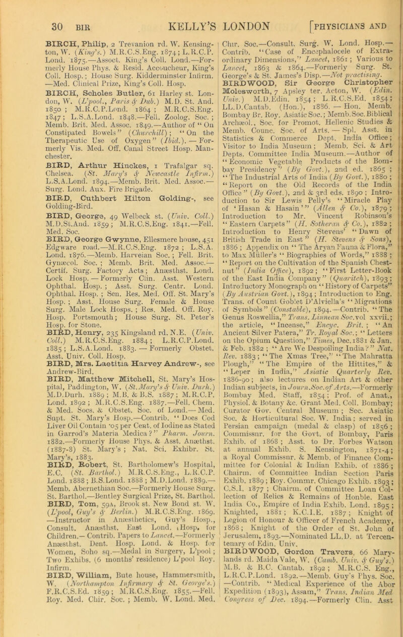 BIRCH, Philip, 2 Trevanion rd. W. Kensing- ton, W. {Kitty's.) M.R.C.S.Eng. 1874; L.R.C.P. Lond. 1875.—Assoct. King’s Coll. Lend.—For- merly House Phys. & ltesid. Accoucheur, King’s Coll. Hosp.; House Surg. Kidderminster Infirm. —Med. Clinical Prize, King’s Coll. Hosp. BIRCH, Scholes Butler, 61 Harley st. Lon- don, W. (L’pool., Paris fy I)ub.) M.D. St. And. 1850 ; M.R.C.P.Lond. 1864 ; M.R.C.S.Eng. 1847; L.S.A.Lond. 1848.—Fell. Zoolog. Soc. ; Memb. Brit. Med. Assoc. 1849.—Author of “ On Constipated Bowels” (Churchill); “On the Therapeutic Use of Oxygen” (Ibid.). — For- merly Vis. Med. Off. Canal Street Hosp. Man- chester. BIRD, Arthur Hinckes, 1 Trafalgar sq. Chelsea. (St. Mary's Newcastle Infirm.) L. S.A.Lond. 1894.—Memb. Brit. Med. Assoc.— Surg. Lond. Aux. Fire Brigade. BIRD, Cuthbert Hilton Golding'-, see Golding-Bird. BIRD, George, 49 Welbeck st. (Univ. Coll.) M. D.St.And. 1859 ; M.R.C.S.Eng. 1841.—Fell. Med. Soc. BIRD, George Gwynne, Ellesmere house, 451 Edgware road.—M.R.C.S.Eng. 1872 ; L.S.A. Lond. 1876.—Memb. Harveian Soc. ; Fell. Brit. Gynaecol. Soc. ; Memb. Brit. Med. Assoc.— Certif. Surg. Factory Acts; Anaesthst. Lond. Lock Hosp.—Formerly Clin. Asst. Western Ophthal. Hosp. ; Asst. Surg. Centr. Lond. Ophthal. Hosp. ; Sen. Res. Med. Off. St. Mary’s Hosp. ; Asst. House Surg. Female & House Surg. Male Lock Hosps. ; Res. Med. Off. Roy. Hosp. Portsmouth; House Surg. St. Peter’s Hosp. for Stone. BIRD, Henry, 235 Kingslancl rd. N.E. (Univ. Coll.) M.R.C.S.Eng. 1884; L.R.C.P.Lond. 1885; L.S.A.Lond. 1883.—Formerly Obstet. Asst. Univ. Coll. Hosp. BIRD, Mrs. Baetitia Harvey Andrew-, see Andrew-Bird. BIRD, Matthew Mitchell, St. Mary’s Hos- pital, Paddington, W. (St.Mary’s <Sf Univ. Durh.) M.D.Durh. 1889; M.B. & B.S. 1887; M.R.C.P. Lond. 1892 ; M.R.C.S.Eng. 1887.—Fell. Ohem. & Med. Socs. & Obstet. Soc. of Lond.— Med. Supt. St. Mary’s Hosp.—Contrib. “ Does Cod Liver Oil Contain '05 per Cent, of Iodine as Stated in Garrod’s Materia Medica ? ” Pharm. Journ. 1882.—Formerly House Phys. & Asst. Ansethst. (1887-8) St. Mary’s ; Nat. Sci. Exhibr. St. Mary’s, 1883. BIRD, Robert, St. Bartholomew’s Hospital, E. C. (St. Barthol.) M.R.C.S.Eng., L.R.C.P. Lond. 1888 ; B.S.Lond. 1888 ; M.D.Lond. 1889.— Memb. Abernethian Soc.—Formerly House Surg. St. Barthol.—Bentley Surgical Prize, St. Barthol. BIRD, Tom, 59A, Bi'ook st. New Bond st. W. (L'pool, Guy's if Berlin.) M.R.C.S.Eng. 1869. —Instructor in Anaesthetics, Guy’s Hosp., Consult. Anaesthst. East Lond. iHosp, for Children.— Contrib. Papers to Lancet.—Formerly Anaesthst. Dent. Hosp. Lond. & Hosp. for Women, Soho sq.—Medal in Surgery, L’pool; Two Exhibs. (6 months’ residence) L’pool Roy. Infirm. BIRD, William, Bute house, Hammersmith, W. (Northampton Infirmary Ay St. Georye's.) I F. R.C.S.Ed. 1859; M.R.C.S.Eng. 1855.— Fell. Roy. Med. Chir. Soc. ; Memb. W. Lond. Med. Clur. Soc.—Consult. Surg. W. Lond. Hosp.— Contrib. “Case of Encephalocele of Extra- ordinary Dimensions,” Lancet, 1861; Various to Lancet, 1863 & 1864.—Formerly Surg. St. George’s & St. James’s Disp.—Not practising. BIRDWOOD, Sir George Christopher Molesworth, 7 Apsley ter. Acton, W. (Edin. Univ.) M.D.Edin. 1854; L.R.C.S.Ed. 1854; LL.D.Cantab. (Hon.), 1886. —- Hon. Memb. Bombay Br. Roy. Asiatic Soc.; Memb. Soc. Biblical Archaeol., Soc. for Promot. Hellenic Studies & Memb. Counc. Soc. of Arts. — Spl. Asst, in Statistics & Commerce Dept. India Office; Visitor to India Museum; Memb. Sci. & Art Depts. Committee India Museum.—Author of “ Economic Vegetable Products of the Bom- bay Presidency” (By Govt.), 2nd ed. 1865 ; “ The Industrial Arts of India (By Govt.), 1880 ; “Report on the Old Records of the India Office ” (By Govt.), 2nd & 3rd eds. 1890 ; Intro- duction to Sir Lewis Pelly’s “Miracle Play of ‘Hasan & Hasain’” (Allen Sy Co.), 1879; Introduction to Mr. Vincent Robinson’s “ Eastern Carpets” (II. Sotheran if Co.), 1882 ; Introduction to Henry Stevens’ “ Dawn of British Trade in East ” (H. Stevens Sons), 1886 ; Appendix on “ The Aryan Fauna &Flora,” to Max Muller’s “ Biographies of Words,” 1888 ; “Report on the Cultivation of the Spanish Chest- nut” (India Office), 1892; “First Letter-Book of the East India Company” (Quaritch), 1893; Introductory Monograph on “History of Carpets” (By Austrian Govt.), 1894 ; Introduction to Eng. Trans, of Count Goblet D’Alviella’s “Migrations of Symbols” (Constable), 1894.—Contrib. “The Genus Roswellia,” Trans. Linntan Soc.\o\ xxvii.; 1 the article, “Incense,” Encyc. Brit.; “An Ancient Silver Patera,” Tr. Royal Soc.; “ Letters j j on the Opium Question,” Times, Dec. 1881 & Jan. ! & Feb. 1882 ; “ Are We Despoiling India?” Nat. . j Rev. 1883; “The Xmas Tree,” “The Mahratta s' Plough,” “ The Empire of the Hittites,” & “ Leper in India,” Asiatic Quarterly Rev. Il 1886-90; also lectures on Indian Art & other Indian subjects, in Journ. Soc. of Arts.—Formerly Bombay Med. Staff, 1854; Prof, of Anat., Physiol. & Botany &c. Grant Med. Coll. Bombay; Curator Gov. Central Museum ; Sec. Asiatic i Soc. & Horticultural Soc. W. India; served in Persian campaign (medal & clasp) of 1856 ; Commissnr. for the Govt, of Bombay, Paris ( Exhib. of 1868 ; Asst, to Dr. Forbes Watson at annual Exhib. S. Kensington, 1871-4; \ a Royal Commissnr. & Memb. of Finance Com- mittee for Colonial & Indian Exhib. of 1886 ; I Chairm. of Committee Indian Section Paris Exhib. 1889 ; Roy. Commr. Chicago Exhib. 1893 ; i C.S.l. 1877 ; Chairm. of Committee Loan Col- lection of Relics & Remains of Honble. East 1 India Co., Empire of India Exhib. Lond. 1895 ; | Knighted, 1881; K.C.I.E. 1887; Knight of Legion of Honour & Officer of French Academy, 1868; Knight of the Order of St. John of Jerusalem, 1893.—Nominated LL.D. at Tercen- tenary of Edin. Univ. BIRDWOOD, Gordon Travers. 66 Man- kinds rd. Maida Vale, W. (Camb. Univ. # Guy’s.) M.B. & B.C-. Cantab. 1892 ; M.R.C.S. Eng., L.R.C.P.Lond. 1892.—Memb. Guy’s Phys. Soc. —Contrib. “ Medical Experience of the Abor Expedition (1893), Assam,” Trans. Indian Med Congress of Dec. 1894.—Formerly Clin. Asst