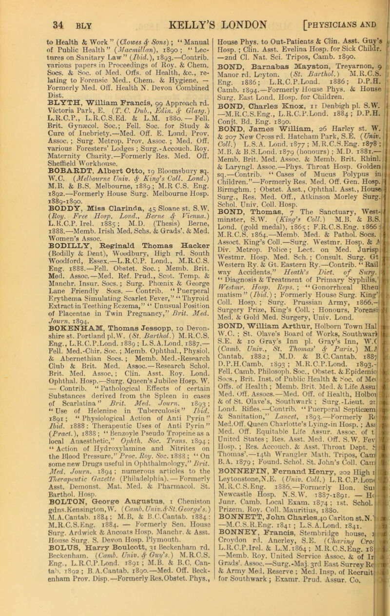 to Health & Work ” (Clowes fy Sons); “ Manual of Public Health” (Macmillan), 1890; “Lec- tures on Sanitary Law” (Ibid.), 1893.—Contrib. various papers in Proceedings of Roy. & Chem. Socs. & Soc. of Med. Olfs. of Health, &c., re- lating to Forensic Med., Chem. & Hygiene. — Formerly Med. Off. Health N. Devon Combined Dist. BLYTH, William Francis, 99 Approach rd. Victoria Park, E. (T. C. Dub., Edin. Sf Glasg.) L. R.C.P., L.R.C.S.Ed. & L.M. 1880. — Fell. Brit. Gynaecol. Soc.; Fell. Soc. for Study & Cure of Inebriety.—Med. Off. E. Lond. Prov. Assoc. ; Surg. Metrop. Prov. Assoc. ; Med. Off. various Foresters’ Lodges ; Surg.-Accouch. Roy. Maternity Charity.—Formerly Res. Med. Off. Sheffield Workhouse. BOBARDT, Albert Otto, 19 Bloomsbury sq. W.C. (Melbourne Univ. Sf King’s Coll. Lond.) M. B. & B.S. Melbourne, 1889; M.R C.S. Eng. 1892.—Formerly House Surg. Melbourne Hosp. 1889-1890. BODDY, Miss Clarinda, 45 Sloane st. S.W. (Roy. Free Hosp. Lond., Berne Vienna.) L. R.C.P. Irel. 1885; M.D. (Thesis) Berne, 1888.—Memb. Irish Med. Schs. & Grads’. & Med. Women’s Assoc. BODILLY, Reginald Thomas Hacker (Bodilly & Dent), Woodbury, High rd. South Woodford, Essex.—L.R.C.P. Lond., M.R.C.S. Eng. 1888.—Fell. Obstet. Soc. ; Memb. Brit. Med. Assoc.—Med. Ref. Prud., Scot. Temp. & Manchr. Insur. Socs.; Surg. Phcenix & George Lane Friendly Socs. — Contrib. “ Puerperal Erythema Simulating Scarlet Fever,” “ Thyroid Extract in Teething Eczema,” “ Unusual Position of Placentae in Twin Pregnancy,” Brit. Med. Journ. 1894. BOKENHAM, Thomas Jessopp, xo Devon- shire st. Portland pi. W. (St. Barthol.) M.R.C.S. Eng., L.R.C.P.Lond. 1889 ; L.S.A.Lond. 1887.— Fell. Med.-Cbir. Soc. ; Memb. Ophthal., Physiol. & Abernethian Socs. ; Memb. Med.-Research Club & Brit. Med. Assoc.—Research Schol. Brit. Med. Assoc, ; Clin. Asst. Roy. Lond. Ophthal. Hosp.—Surg. Queen’s Jubilee Hosp. W. — Contrib. “ Pathological Effects of certain Substances derived from the Spleen in cases of Scarlatina” Brit. Med. Journ. 1893; “ Use of Helcnine in Tuberculosis ” Ibid. 1891; “ Physiological Action of Anti Pyrin ” Ibid. 1888: Therapeutic Uses of Anti Pyrin ” (Bract.), 1888; “ Benzoyle Pseudo Tropeineas a local Anaesthetic,” Ophth. Soc. Trans. 1894; “ Action of Hydroxylamine and Nitrites on the Blood Pressure,” Proc. Roy. Soc. 1888 ; “ On some new Drugs useful in Ophthalmology,” Brit. Med. Journ. 1894; numerous articles to the Therapeutic Gazette (Philadelphia). — Formerly Asst. Demonst. Mat. Med. & Pharmacol. St. Barthol. Hosp. BOLTON, George Augustus, 1 Cheniston gdns.Kensington, W. (Camb. Univ.fySt. George’s.) M. A.Cantab. 1884; M.B. & B.C.Cantab. 1884: M.R.C.S.Eng. 1884. — Formerly Sen. House Surg. Ardwick & Ancoats Hosp. Manchr. & Asst. House Surg. S. Devon Hosp. Plymouth. BOLUS, Harry Boulcott, 31 Beckenham rd. Beckenham. (Camb. Univ. Sf Guy’s.) M.R.C.S. Eng., L.R.C.P.Lond. 1891 ; M.B. & B.C. Can- tab. 1892; B. A.Cantab. 1890.—Med. Off. Beck- enham Prov. Disp.—Formerly Res.Obstet. Phys., House Phys. to Out-Patients & Clin. Asst. Guy’s 1 Hosp. ; Clin. Asst. Evelina Hosp. for Sick Childr. —2nd Cl. Nat. Sci. Tripos, Camb. 1890. BOND, Barnabas Mayston, Treyarnon, 9 Manor rd. Leyton. (St. Barthol.) M.R.C.S. j Eng. 1886; L.R.C.P.Lond. 1886; D.P.H. Camb. 1894.—Formerly House Phys. & House 1 Surg. East Lond. Hosp. for Children. BOND, Charles Knox, 11 Denbigh pi. S.W. j —M.R.C.S.Eng., L.R.C.P.Lond. 1884 ; D.P.H. j Conjt. Bd. Eng. 1890. BOND, James William, 26 Harley st. W. f & 207 New Cross rd. Hatcham Park, S.E. ( Univ.j j Coll.) L.S.A. Lond. 1877 ; M.R.C.S.Eng. 1878 ;; M.B. & B.S.Lond. 1879 (honours) ; M.D. 1881.— Memb. Brit. Med. Assoc. & Memb. Brit. Rhinl. & Laryngl. Assoc.—Phys. Throat Hosp. Golden j sq.—Contrib. “ Cases of Mucus Polypus ini Children.”—Formerly Res. Med. Off. Gen. Hosp.! Birmghm. ; Obstet. Asst., Ophthal. Asst., Houses Surg., Res. Med. Off., Atkinson Morley Surg.I Schol. Univ. Coll. Hosp. BOND, Thomas, 7 The Sanctuary, West-i minster, S.W. (King’s Coll.) M.B. & B.S.; ; Lond. (gold medal), 1865; F.R.C.S.Eng. 1866 i ; M.R.C.S. 1864.—Memb. Med. & Pathol. Socs. i 1 Assoct. King’s Coll.—Surg. Westmr. Hosp. & A1 Div. Metrop. Police; Lect. on Med. Jurisp, Westmr. Hosp. Med. Sch.; Consult. Surg. Gt < A Western Ry. & Gt. Eastern Ry.—Contrib. “ Rail!' way Accidents,” Heath’s Diet, of Surg. ji “ Diagnosis & Treatment of Primary Syphilis,’if Westmr. Hosp. Reps.-, “Gonorrhoeal Rheuif matism ” (Ibid.) ; Formerly House Surg. King’ll t Coll. Hosp.; Surg. Prussian Army, 1866.—i11 Surgery Prize, King’s Coll. ; Honours, Forensij j I Med. & Gold Med. Surgery, Univ. Lond. BOND, William Arthur, Holborn Town Hall r nr W.C. ; St. Olave’s Board of Works, Southwark i &■ S.E. & 10 Gray’s Inn pi. Gray’s Inn, W.C J t (Camb. Univ., St. Thomas’ Sg Paris.) M.A Cantab. 1882; M.D. & B.C.Cantab. 1887 0 D.P.H.Camb. 1893 ; M.R.C.P.Lond. 1893.- I Fell. Camb. Philosoph. Soc., Obstet. &Epidemio 1 g. Socs., Brit. Inst, of Public Health & boc. of Mer 1 ft Offs, of Health ; Memb. Brit. Med. & Life Assuj i j Med. Off. Assocs.—Med. Off. of Health, Holboi 9 & of St. Olave’s, Southwark; Surg.-Lieut. 2r rj ij Lond. Rifles.—Contrib. “ Puerperal Septicsemj t t & Sanitation,” Lancet, 1893.—Formerly Re (j > Med.Off. Queen Charlotte’s Lying-in Hosp. ; Assj •: L Med. Off. Equitable Life Assur. Assoc, of tj.( United States; Res. Asst. Med. Off. S.W. Fevi k Hosp. ; Res. Accouch. & Asst. Throat Dept. £ ■ I Thomas’.—14th Wrangler Math. Tripos, Caml J L B. A. 1879 ; Found. Schol. St. John’s Coll. Camj ,| b BONNEFIN, Fernand Henry, 202 High ii ill ; Leytonstone,N.E. (Univ. Coll.) L.R.C.P.LomII 1 M.R.C.S.Eng. 1886.—Formerly Hon. Sui .1 [ Newcastle Hosp. N.S.W. 1887-1891. — Hrj - Junr. Camb. Local Exam. 1874; 1st. Schol. tm Prizem. Roy. Coll. Mauritius, 1880. BONNETT, John Charles,40 Carlton st.N.'l 1 1 —M.C.S.R.Eng. 1841 ; L.S.A.Lond. 1841. BONNEY, Francis, Stembridge house, 3| r Croydon rd. Anerley, S.E. (Charing CYoJ|# L.R.C.P .Irel. & L.M.'i864; M.R.C.S.Eng. 18 Ul —Memb. Roy. United Service Assoc. & of Irj X Grads’. Assoc.—Surg.-Maj. 3rd East Surrey Rf j & Army Med. Reserve ; Med. Insp. of Recruit! » for Southwark ; Examr. Prud. Assur. Co.