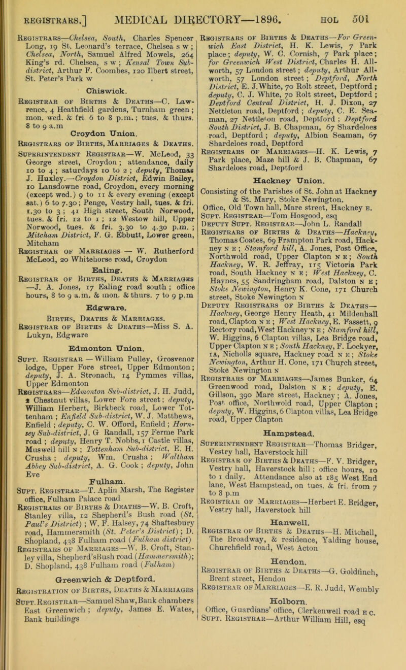 Registrars—Chelsea, South, Charles Spencer Long, 19 St. Leonard’s terrace, Chelsea s w ; Chelsea, North, Samuel Alfred Mowels, 264 King’s rd. Chelsea, s w ; Kensal Town Sub- district, Arthur F. Coombes, 120 Ilbert street, St. Peter’s Park w Chiswick. Registrar of Births & Deaths—C. Law- rence, 4 Heathfield gardens, Turnham green ; mon. wed. & fri 6 to 8 p.m.; tues. & thurs. 8 to 9 a.m Croydon Union. Registrars of Births, Marriages & Deaths. Superintendent Registrar—W. McLeod, 33 George street, Croydon; attendance, daily 10 to 4 ; Saturdays 10 to 2 ; deputy, Thomas J. Huxley.—Croydon District, Edwin Bailey, 10 Lansdowne road, Croydon, every morning (except wed.) 9 to 11 & every evening (except sat.) 6 to 7.30; Penge, Vestry hall, tues. & fri. 1.30 to 3 ; 41 High street, South Norwood, tues. & fri. 12 to 1 ; 12 Westow hill, Upper Norwood, tues. & fri. 3.30 to 4.30 p.m. ; Mitcham District, F. G. Ebbutt, Lower green, Mitcham Registrar of Marriages — W. Rutherford McLeod, 20 Whitehorse road, Croydon Ealing:. Registrar of Births, Deaths & Marriages —J. A. Jones, 17 Ealing road south ; office hours, 8 to 9 a.m. & mon. & thurs. 7 to 9 p.m Edgrware. Births, Deaths & Marriages. Registrar of Births & Deaths—Miss S. A. Lukyn, Edgware Edmonton Union. Supt. Registrar—William Pulley, Grosvenor lodge, Upper Fore street, Upper Edmonton; deputy, J. A. Stronach, 14 Pymmes villas, Upper Edmonton Registrars—Edmonton Sub-district, J. H. Judd, * Chestnut villas, Lower Fore street; deputy, William Herbert, Birkbeck road, Lower Tot- tenham ; Enfield Sub-district, W. J. Matthews, Enfield ; deputy, C. W. Offord, Enfield ; Horn- sey Sub-district, J. G Randall, 157 Ferine Park road ; deputy, Henry T. Nobbs, 1 Castle villas, Muswell hill N ; Tottenham Sub-district, E. H. Crusha ; deputy, Wm. C’rusha ; Waltham Abbey Sub-district, A. G. Cook ; deputy, John Eve Fulham. Supt. Registrar—T. Aplin Marsh, The Register office, Fulham Palace road Registrars of Births & Deaths—W. B. Croft, Stanley villa, 12 Shepherd s Bush road (St. Paul’s District) ; W. F. Halsey, 74 Shaftesbury road, Hammersmith (St. Peter’s District); D. Shopland, 438 Fulham road (Fulham district) Registrars of Marriages—Vi. B. Croft, Stan- ley villa, Shepherd’sBush road (Hammersmith)-, D. Shopland, 438 Fulham road (Fulham) Greenwich & Deptford. Registration of Births, Deaths & Marriages Supt. Registrar—Samuel Shaw,Bank chambers East Greenwich ; deputy, James E. Wates, Bank buildings Registrars of Births & Deaths—For Green- wich East District, H. K. Lewis, 7 Park place; deputy, W. C. Cornish, 7 Park place; for Greenwich West District, Charles H. All- worth, 57 London street; deputy, Arthur All- worth, 57 London street; Deptford, North District, E. J.White, 70 Rolt street, Deptford ; deputy, C. J. White, 70 Rolt street, Deptford ; Deptford Central District, H. J. Dixon, 27 Nettleton road, Deptford ; deputy, C. E. Sea- man, 27 Nettle'on road, Deptford ; Deptford South District, J. B. Chapman, 67 Shardeloes road, Deptford; deputy, Albion Seaman, 67 Shardeloes road, Deptford Registrars of Marriages—H. K. Lewis, 7 Park place, Maze hill & J. B. Chapman, 67 Shardeloes road, Deptford Hackney Union. Consisting of the Parishes of St. John at Hackney & St. Mary, Stoke Newington. Office, Old Town hall, Mare street, Hackney e. Supt. Registrar—Tom Hosgood, esq Deputy Supt. Registrar—John L. Randall Registrars of Births & Deaths—Hackney, Thomas Coates, 69 Frampton Park road, Hack- ney n e ; Stamford hill, A. Jones, Post Office, Northwold road, Upper Clapton N e ; South Hackney, W. R. Jeffi’av, 115 Victoria Park road, South Hackney n e ; West Hackney, C. Haynes, 55 Sandringham road, Dalston n e ; Stoke Newington, Henry K. Cone, 171 Church street, Stoke Newington n Deputy Registrars of Births & Deaths— Hackney, George Henry Heath, 41 Mildenhall road, Clapton N e ; West Hackney, E. Fassett, 9 Rectory road,West Hackney'NE ; Stamford hill, W. Higgins, 6 Clapton villas, Lea Bridge road, Upper Clapton n e ; South Hackney, F. Lockyer, ia, Nicholls square, Hackney road n e ; Stoke Newington, Arthur H. Cone, 171 Church street, Stoke Newington n Registrars of Marriages—James Bunker, 64 Greenwood road, Dalston n e ; deputy, E. Gillson, 390 Mare street, Hackney ; A. Jones, Post office, Northwold road, Upper Clapton ; deputy, W. Higgins, 6 Clapton villas, Lea Bridge road, Upper Clapton Hampstead. Superintendent Registrar—Thomas Bridger, Vestry hall, Haverstock hill Registrar of Births & Deaths—F. V. Bridger, Vestry hall, Haverstock hill ; office hours, 10 to 1 daily. Attendance also at 185 West End lane, West Hampstead, on tues. & fri. from 7 to 8 p.m Registrar of Marriages—Herbert E. Bridger, Vestry hall, Haverstock hill Hanwell. Registrar of Births &c Deaths—H. Mitchell The Broadway, & residence, Yalding house’, Churchfield road, West Acton Hendon. Registrar of Births 6c Deaths—G. Goldfinch, Brent street, Hendon Registrar of Marriages—E. R. Judd, Wembly Holborn. Office, Guardians’ office, Clerkenwell road e c Supt. Registrar—Arthur William Hill, esq