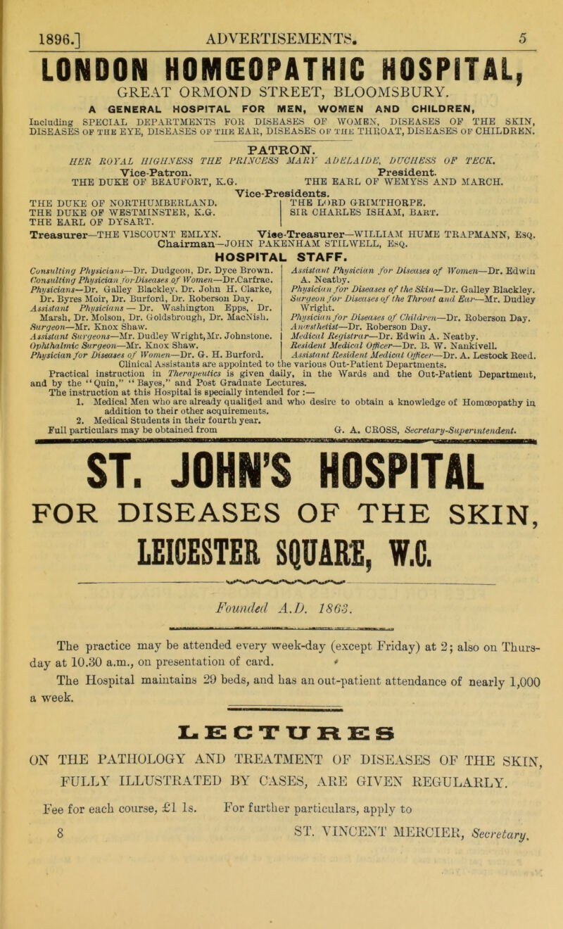 LONDON HOMEOPATHIC HOSPITAL, GREAT ORMOND STREET, BLOOMSBURY. A GENERAL HOSPITAL FOR MEN, WOMEN AND CHILDREN, Including SPECIAL DEPARTMENTS FOR DISEASES OF WOMEN, DISEASES OF THE SKIN, DISEASES OF THE EYE, DISEASES OF THE EAR, DISEASES OF THE THROAT, DISEASES OF CHILDREN. PATRON. HER ROYAL HIGHNESS THE PRINCESS MARY ADELAIDE, DUCHESS OF TECK. Vice-Patron. President. THE DUKE OF BEAUFORT, K.G. THE EARL OF WEMYSS AND MARCH. V ice-Presidents. THE LORD GRIMTHORPE. SIR CHARLES ISHAM, BART. THE DUKE OF NORTHUMBERLAND. THE DUKE OF WESTMINSTER, K.G. THE EARL OF DYSART. Treasurer-THE VISCOUNT EMLYN. Vise-Treasurer—WILLIAM HUME TRAPMANN, Esq. Chairman—JOHN PAKENHAM STILWELL, Esq. HOSPITAL STAFF. Consulting Physicians—Dr. Dudgeon, Dr. Dyce Brown. Consulting Physician forDiseases of Women—Dr.Carfrae. Physicians—Dr. Galiey Blackley, Dr. John H. Clarke, Dr. Byres Moir, Dr. Burford, Dr. Roberson Day. Assistant Physicians — Dr. Washington Epps, Dr. Marsh, Dr. Molson, Dr. Goldsbrough, Dr. MacNish. Surgeon—Mr. Knox Shaw. Assistant Surgeons—Mr. Dudley Wright,Mr. Johnstone. Ophthalmic Surgeon—Mr. Knox Shaw\ Physician for Diseases of Women—Dr. G. H. Burford. Assistant Physician for Diseases of Women—Dr. Edwin A. Neatby. Physician for Diseases of the Skin—Dr. Galley Blackley. Surgeon for Diseases of the Throat and Ear—Mr. Dudley Wright. Physician for Diseases of Children—Dr. Roberson Day. Anaesthetist—Dr. Roberson Day. Medical Registrar—Dr. Edwin A. Neatby. Resident Medical Officer—Dr. B. W. Nankivell. Assistant Resident Medical Officer—Dr. A. Lestock Reed. Clinical Assistants are appointed to the various Out-Patient Departments. Practical instruction in Therapeutics is given daily, in the Wards and the Out-Patient Department, and by the “Quin,” “Bayes,” and Post Graduate Lectures. The instruction at this Hospital is specially intended for :— 1. Medical Men who are already qualified and who desire to obtain a knowledge of Homoeopathy in addition to their other acquirements. 2. Medical Students in their fourth year. Full particulars may be obtained from G. A. CROSS, Secretary-Superintendent. ST. JOHN’S HOSPITAL FOR DISEASES OF THE SKIN, LEICESTER SQUARE, V.C. Founded A.D. 1863. The practice may be attended every week-day (except Friday) at 2; also on Thurs- day at 10.30 a.m., on presentation of card. * The Hospital maintains 29 beds, and has an out-patient attendance of nearly 1,000 a week. LECTURES ON THE PATHOLOGY AND TREATMENT OF DISEASES OF THE SKIN, FULLY ILLUSTRATED BY CASES, ARE GIVEN REGULARLY. Fee for each course, £1 Is. 8 For further particulars, apply to ST. VINCENT MERCIER, Secretary.