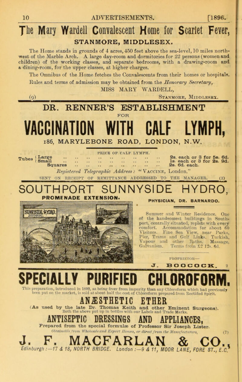 The Mary Warden Convalescent Home for Scarlet Fever, STANMORE, MIDDLESEX. The Home stands in grounds of 4 acres, 450 feet above the sea-level, 10 miles north- west of the Marble Arch. A large day-room and dormitories for 22 persons (women and children) of the working classes, and separate bedrooms, with a drawing-room and a dining-room, for the upper classes, at higher charges. The Omnibus of the Home fetches the Convalescents from their homes or hospitals. Rules and terms of admission may be obtained from the Honorary Secretary, MISS MARY WARDELL, (9) Staxmore, Middlesex, DR. RENNER’S ESTABLISHMENT FOR VACCINATION WITH CALF LYMPH, 186, MARYLEBONE ROAD, LONDON, N.W, Tubes ' PRICE OP CALF LYMPH. Large 2s. each or 3 for 5s. 6d. Small Is. each or 3 for 2s. 9d. Squares 2s. 6d. each. Registered Telegraphic Address: “ Vaccine, London.” SENT OX RECEIPT OF REMITTANCE ADDRESSED TO THE MANAGER. (3) SOUTHPORT SUNNYSIDE HYDRO, PHYSICIAN, DR. BARNARDO. Summer and Winter Residence. One of the handsomest buildings in South- port, centrally situated, replete with every comfort. Accommodation for about fiO Visitors. Fine Sea View, near Parks, Pier, Trams and Golf Links. Turkish, Vapour and other Baths. Massage, Galvanism. Terms from £2 12s. 6d. PROPRIETOR— J. BOOCOCK. 2 SPECIALLY PURIFIED CHLOROFORM. This preparation, introduced in 1892, as being freer from impurity than any Chloroform which had previously been put on the market, is sold at about half the cost of Chloroform prepared from Rectified Spirit. ANESTHETIC ETHER (As used by the late Dr. Thomas Keith and other Eminent Surgeons). Both the above put up in bottles with our Labels and Trade Marks. ANTISEPTIC DRESSINGS AND APPLIANCES, Prepared from the special formulae of Professor Sir Joseph Lister. Obtainable from Wholesale and Export Houses, or direct from the Manufacturers, (7) J« F« MACFARLAN & CO.« Edinburgh :—17 & 18, NORTH BRIDGE. London :—9 & 11, MOOR LANE, FORE ST., E.C.