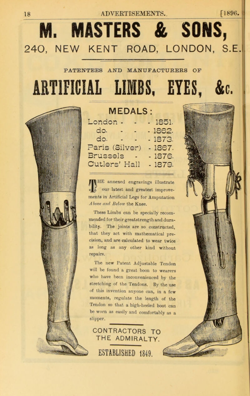 M. MASTERS & SONS, 240, NEW KENT ROAD, LONDON, S.E. PATENTEES AND MANUFACTURERS OF ARTIFICIAL LIMBS, EYES, &c. lii'ir MEDALS : London - - - 1851. do. ... 1862. do. ... 1873. Paris (Silver) - 1867. Brussels - - 1876. Cutlers’ Hall - 1879. fHE annexed engravings illustrate our latest and greatest improve- ments in Artificial Legs for Amputation A hove and Belo w the Knee. These Limbs can be specially recom- mended for their greatstrength and dura- bility. The joints are so constructed, that they act with mathematical pre- cision, and are calculated to wear twice as long as any other kind without repairs. The new Patent Adjustable Tendon will be found a great boon to wearers who have been inconvenienced by the stretching of the Tendons. By the use of this invention anyone can, in a few moments, regulate the length of the Tendon so that a high-heeled boot can be worn as easily and comfortably as a slipper. CONTRACTORS TO THE ADMIRALTY. m ESTABLISHED 1849,