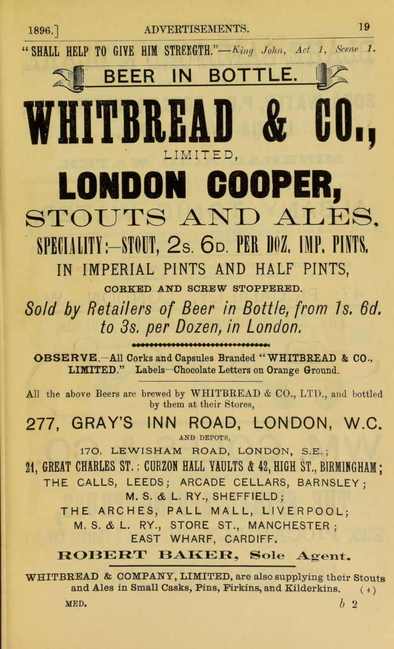 “SHALL HELP TO GIVE HIM STRBKGTH.”—* ing John, Act 1, Scene 1. 'Sjj BEER IN BOTTLE. Ijp WHITBREAD & CO., LIMITED, LONDON COOPER, STOUTS AND ALES, SPEtllllTf :-STMt, 2s. 6d. PER DM. HIP. PUTS. IN IMPERIAL PINTS AND HALF PINTS, CORKED AND SCREW STOPPERED. Sold by Retailers of Beer in Bottle, from is. 6d. to 3s. per Dozen, in London. OBSERVE-All Corks and Capsules Branded “WHITBREAD & CO-, LIMITED.” Labels—Chocolate Letters on Orange Ground. All the above Beers are brewed by WHITBREAD & CO., LTD., and bottled by them at their Stores, 277, GRAY’S INN ROAD, LONDON, W.C. AND DEPOTS, 170, LEWISHAM ROAD, LONDON, S.E. ; 21, GREAT CHARLES ST.; CURZON HALL VAULTS & 42,HIGH ST., BIRMINGHAM; THE CALLS, LEEDS; ARCADE CELLARS, BARNSLEY; M. S. & L. RY., SHEFFIELD ; THE ARCHES, PALL MALL, LIVERPOOL; M. S. & L. RY., STORE ST., MANCHESTER; EAST WHARF, CARDIFF, ROI3ERT BAKER, Sole Agent. WHITBREAD & GOMPANY, LIMITED, are also supplying their Stouts and Ales in Small Casks, Pins, Firkins, and Kilderkins. ( 4) MED. b 2