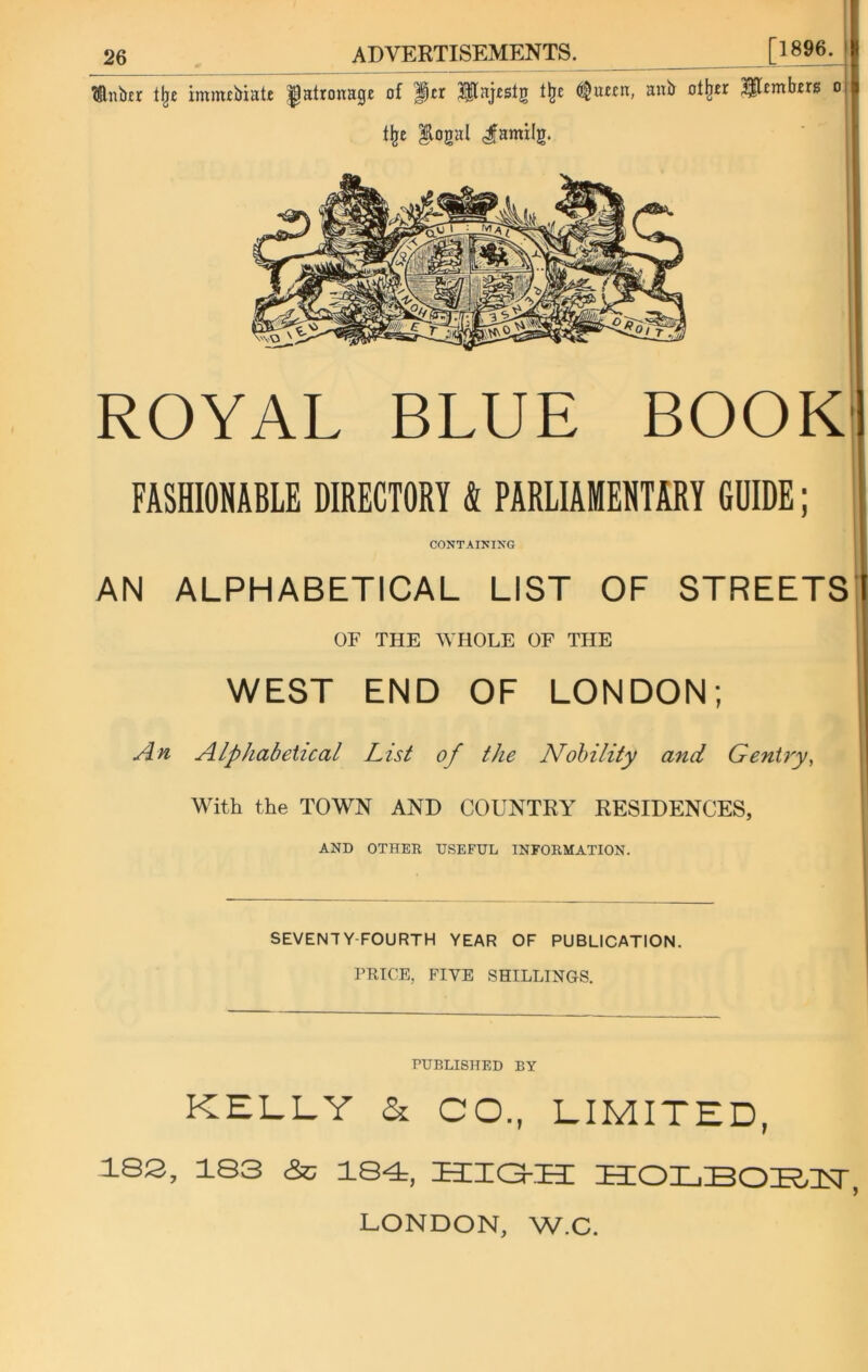 ^luber tlje imnubiate patronage of Iftr JHajtslg flit ^uccn, anb oilier Members o % $logal Jamilg. ROYAL BLUE BOOK FASHIONABLE DIRECTORY 4 PARLIAMENTARY 6I11DE; CONTAINING AN ALPHABETICAL LIST OF STREETS OF THE WHOLE OF THE WEST END OF LONDON; An Alphabetical List of the Nobility and Gentry, With the TOWN AND COUNTRY RESIDENCES, ! AND OTHER USEFUL INFORMATION. ' 1 SEVENTY-FOURTH YEAR OF PUBLICATION. PRICE, FIVE SHILLINGS. PUBLISHED BY KELLY & CO., LIMITED, 183, 183 &; 184, ZE3IIGKEE HOLBOIELlSr, LONDON, W.C.