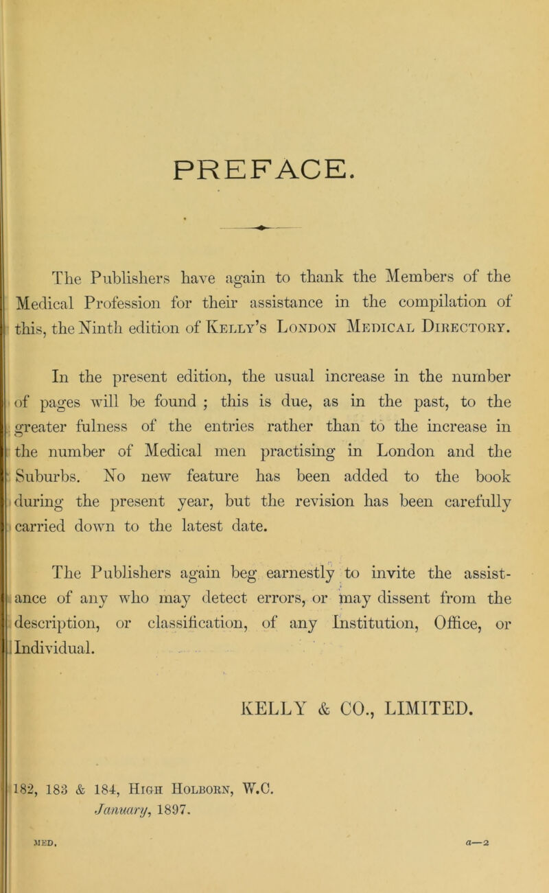 PREFACE. The Publishers have again to thank the Members of the Medical Profession for their assistance in the compilation of this, the Ninth edition of Kelly’s London Medical Directory. In the present edition, the usual increase in the number of pages will be found ; this is due, as in the past, to the greater fulness of the entries rather than to the increase in the number of Medical men practising in London and the ‘ Suburbs. No new feature has been added to the book during the present year, but the revision has been carefully j carried down to the latest date. The Publishers again beg earnestly to invite the assist- (ance of any who may detect errors, or may dissent from the description, or classification, of any Institution, Office, or j Individual. KELLY & CO., LIMITED. 182, 183 & 184, High Holborn, Vv^C. January^ 1897. JIKD. a—2