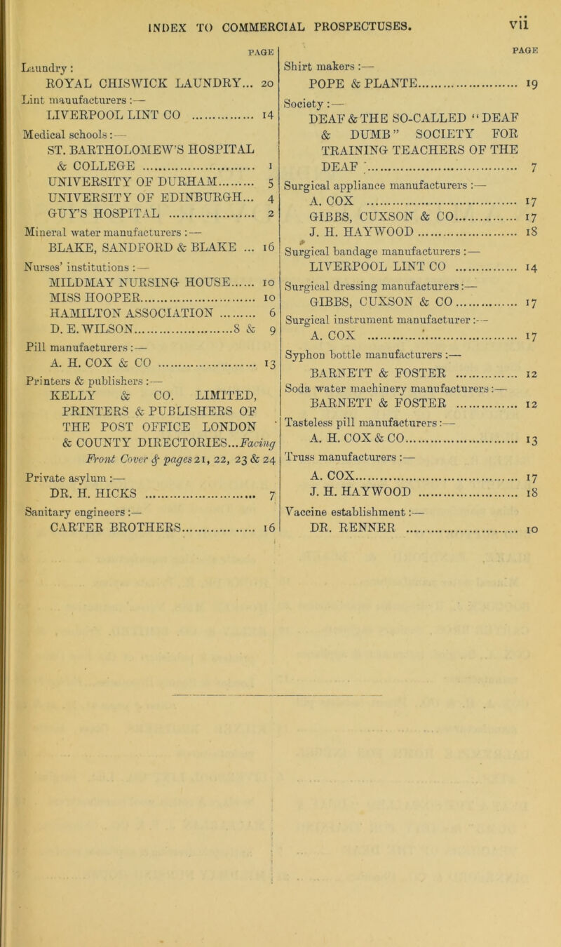 INDEX TO COMMERCIAL PROSPECTUSES Vll PAGK L:uindry: ROYAL CHISWICK LAUNDRY... 20 Lint manufacturers:— LIVERPOOL LINT CO i4 Medical schools: — ST. BARTHOLOMEW’S HOSPITAL & COLLEGE 1 UNIVERSITY OF DURHAM 5 UNIVERSITY OF EDINBURGH... 4 GUYS HOSPITAL 2 Mineral water manufacturers : — BLAKE, SANDFORD & BLAKE ... 16 Nurses’ institutions : — MILDMAY NURSING HOUSE 10 MISS HOOPER 10 HAMILTON ASSOCIATION 6 D.E. WILSON 8& 9 Pill manufacturers: — A. H. COX & CO 13 Printers & publishers : — KELLY & CO. LIMITED, PRINTERS & PUBLISHERS OF THE POST OFFICE LONDON ‘ & COUNTY DIRECTORIES. Froni Cover ^ pages 21, 22, 23 & 24 Private asylum :— DR. H. HICKS 7 Sanitary engineers:— CARTER BROTHERS 16 PAGK Shirt makers:— POPE & PLANTE 19 Society: — DEAF & THE SO-CALLED ‘ ‘ DEAF & DUMB ” SOCIETY FOR TRAINING TEACHERS OF THE DEAF ■ 7 Surgical appliance manufacturers :— A. COX 17 GIBBS, CUXSON & CO 17 J. H. HAYWOOD 18 * Surgical bandage manufacturers : — LIVERPOOL LINT CO 14 Surgical dressing manufacturers :— GIBBS, CUXSON & CO 17 Surgical instrument manufacturer A. COX : 17 Syphon bottle manufacturers :— BARNETT & FOSTER 12 Soda water machinery manufacturers :— BARNETT & FOSTER 12 Tasteless pill manufacturers:— A. H. COX & CO 13 Truss manufacturers:— A. COX 17 J.H. HAYWOOD 18 Vaccine establishment:— DR. RENNER 10