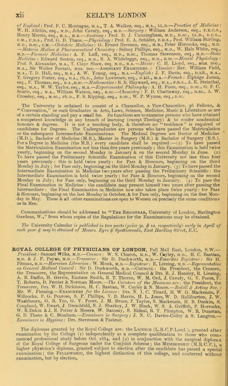 of Eiujland: Prof. F. C. Montague, m.a., T. A. Walker, esq., m.a., ll.d.—Practice of Medicine: W. H. Allchin, esq., m.d., John Cavafy, esq., m.d.—Surc/ery; William Anderson, esq., f.r.c.s., Henry Morris, esq., M.A., M.B.—Anatomy: Prof. D. J. Cunningham, m.d., d.sc., ll.d., d.c.l., C.M., F.R.S., Prof. G. D. Thane.—Fhysioloc/y: Prof. E. A. Schafer, f.r.s.. Prof. William Stirling, M.D., D.sc., CM.—Obstetric Medicine': G. Ernest Herman, esq., m.b., Peter Horrocks, esq., m.d. —Materia Medica Pharmaceutical Chemistry: Sidne)' Phillips, esq., m.d., W. Hale White, esq., M.D.—Forensic Medicme: A. P. Luff, esq., m.d., b.sc., Thomas Stevenson, esq., M.-o.—State Mcdicme : Edward Seaton, esq., m.d., B. A. Whitelegge, esq., m.d., b.sc.—Mental Physiology : Prof. S. Alexander, m.a., T. Clave Shaw, esq. m.d., b.a.—Alusic: C. H. Lloyd, esq., mus. doc., M.A., Sir AValter Parratt, mus.'doc.—Assistant Examiners. ; Classics: Rev. William Field, M.A., T. D. Hall, esq., m.a., A. W. Young, esq., m.a.—English: J. F. Davis, esq., D.Lit., m.a., T. Gregory Foster, esq., b.a., pIi.d., John Lawrence, esq., D.Lit., m.a.—French: Elphege Janau, esq., F. Thomas, esq., b.a.,b.sc.—Mathematics : R. B. Hayn'ard, esq., m.a., f.r.s., A. E. Steinthal, esq., M.A., \N. W. Taylor, esq., m.a.—Experimental Philosophy: A. H. Fison, esq., D.sc., G. F. C. Searle, esq., m.a., William Watson, esq., b.sc.—Chemishy: F. D. Chattaway, esq., D.sc., A. W. Crossley, esq., m.sc., pIi.d., F. S. Kipping, esq., d.sc., W. P. Wynne, esq., d.sc. The University is ordained to consist of a Chancellor, a Vice-Chancellor, 36 Fellows, & “ Convocation,” or such Graduates in Arts, Laws, Science, Medicine, Music & Literature as are of a certain standing and pay a small fee. Its functions are to examine persons who have attained a competent knowledge in anj^ branch of learning (except Theology) & to confer academical honours & degrees. It is not a teaching bodj% & therefore no “residence” is required of candidates for Degrees. The Undergraduates are persons who have passed the Matriculation or the subsequent Intermediate Examinations. The Medical Degrees are Doctor of Medicine (M.D.), Bachelor of Medicine (M.B.), Master in Surgery (M.S.) & Bachelor of Surgery (B.S.). For a Degree in Medicine (the M.B.) ever3'- candidate shall be required:—(i) To have passed the Matriculation Examination not less than five years previously; this Examination is held twice yearly, beginning on the second Monday in January & on the second Monday in June. (2) To have passed the Preliminary Scientific Examination of this University not less than four years previously : this is held twice yearly: for Pass & Honours, beginning on the third Monday in July; for Pass only, beginning’on the third Monday in January. (3) To have passed the Intermediate Examination in Medicine two years after passing the Preliminary Scientific : the Intermediate Examination is held twice yearly : for Pass & Honours, beginning on the second Monday in July; for Pass only, beginning on the third Monday in January. (4) To pass the Final Examination in Medicine : the candidate may present himself two years aher passing the Intermediate : the P'inal Examination in Medicine now also takes place twice yearly: for Pass & Honours, beginning on the last Monday in October, & for Pass only, beginning on the first Mon- day in May. These & all other examinations are open to Women on precisely the same conditions as to Men. Communications should be addressed to “ The Registrar, University of London, Burlington Gardens, W.,” from whom copies of the Regulations for the Examinations may be obtained. The University Calendar is ptiblished in two jmi'ts {price 3.S. ^ is. respectively) early in April of each year ^ may be obtained of Messrs. Eyre cf S^mttmvoode, Piast Harding Street, E.C, ROYAL COLLEGE OF PHYSICIANS OF LONDON, Pall Mall East, London, S.W.— President: Samuel Wilks, m.d.—Censors: W. S. Church, m.d., W, Cayley, m.d., H. C. Bastian, m.d. & J. F. Payne, M.D.-—U/'ea.sMj’cr.• Sir D. Duckworth, m.d.—Emeritus Registrar: Sir H. Pitman, M.D.—Harveian Librarian: W. Munk, m.d.—Registrar: E. Liveing, m.d.—Representative on General Medical Council: Sir I). Duckworth, m.d.—Council: the President, the Censors, the Treasurer, the Representative on General Medical Council & Drs. R. J. Hensley, R. Liveing, A. B. Dufiin, H. Gervis, Eu.stace Smith, R. T. Thorne, W. M. Ord, J. Cavafy, G. V. Poore, F. T. Roberts, D. P'errier & Norman Moore.—The Curators of the 3fu.sev.ms are the President, the Treasurer, Drs. W. H. Dickinson, H. C. Bastian, W. Cayley & N. Moore.—Bedell Acting Sec. : Mr. W. P'leming.—Examiners for the Licence: Drs. N. I. C. Tirard, H. W. G. Mackenzie, F. Willcocks, F. G. Penrose, S. P. Phillips, V. D. Harris, H. L. Jones, W. D. Halliburton, J. W. Washbourn, G. B. Yeo, G. V. Poore, J. M. Bruce, P'. Taylor, S. Mackenzie, H. B. Donkin, S. Coupland, W. Ewart, J. Dreschfeld, S. J. Sharkey, J. W. Black, W. S. A. Griffith, P. Horrocks, W. R.Dakin & J, B. Potter & Messrs. W. Ramsay, S. Rideal, R. T. Plimpton, W. R. Dunstan, G. D. Thane & C. Stonham.—E.raminers in Surgery: J. N. C. Davies-Colley & S. Langton.— Examiners in Hygiene: Drs. Stevenson & Pasteur. The diplomas granted by the Royal College are: the Licence (L.R.C.P.Lond.l, granted after examination by the College (i) independently as a complete qualification to those who com- menced professional study before Oct. 1884, and (2) in conjunction with the surgical diploma of the Royal College of Surgeons under the Conjoint Scheme; the Membership (M.R.C.P.), a higher physician’s diploma, granted subject to election after the candidate has passed a special examination ; the P'ellowship, the highest distinction of this college, and conferred without examination, but by election.