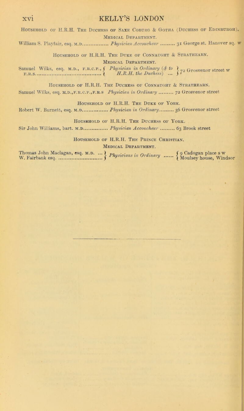 Household of H.R.H. The Duchess of Saxe Coburg & Gotha (Duchess of Edihburgh). Medical Department. VA'illiam S. Playfair, esq. m.d Phyxician Accoucheur 31 George st. Hanover sq. \v Household of H.R.H. The Duke of Connaught & Strathearn. Medical Department. Samuel Wilks, esq. m.d., f.r.c.p., f Physician in Ordinary {($■ to I ^3 Grosvenor street w F.R.S \ H.R.H. the Duchess) ... j > Household of H.R.H. The Duchess of Connaught & Strathearn. Samuel A\’ilks, esq. m.d.,f.r.c.p.,f.r.s Physician in Ordinary 72 Grosvenor street Household of H.R.H. The Duke of York. Robert W. Burnett, esq. m.d Physician in Ordinary 36 Grosvenor street Household of H.R.H. The Duchess of York. Sir John Williams, bart. m.d Physician Accoucheur 63 Brook street Household of H.R.H. The Prince Christian. Medical Department. Thomas John Maclagan, esq. m.d. W. Fairbank esq j- Physicians in Ordinary f 9 Cadogan place s w \ Moulsej’ house, 'Windsor