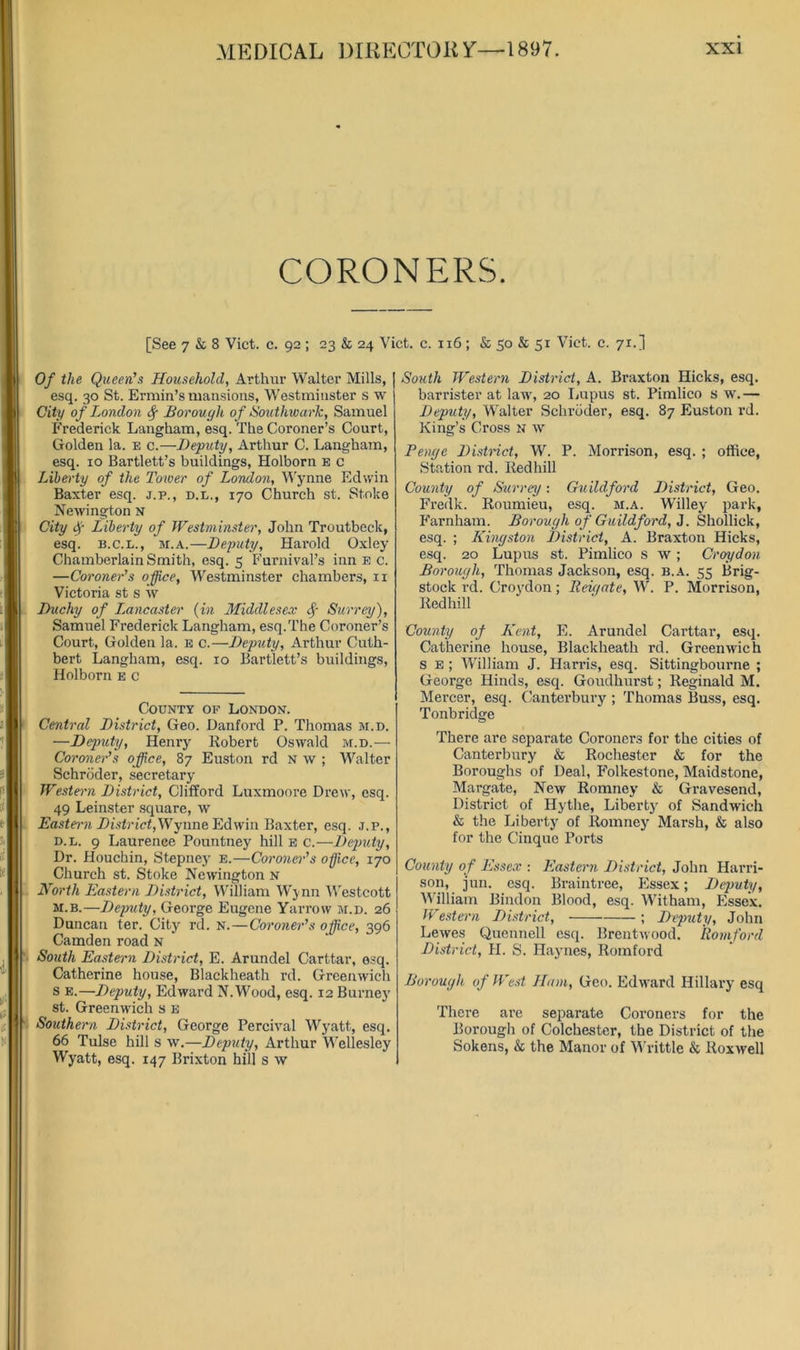 CORONERS. [See 7 & 8 Viet. c. 92 ; 23 & 24 Viet. e. 116 ; & 50 & 51 Viet. e. 71.] Of the Queen's Household, Arthur Walter Mills, esq. 30 St. Ermin’s mansions, Westminster s w City of London <§■ Borough of Southwark, Samuel Frederiek Langham, esq. The Coroner’s Court, Golden la. e c.—Deputy, Arthur C. Langham, esq. 10 Bartlett’s buildings, Holborn b c Liberty of the Tower of London, M'ynne Edwin Baxter esq. j.p., d.l., 170 Chureh st. Stoke Newington N City Liberty of Westminster, John Troutbeek, esq. B.C.L., M.A.—Deputy, Harold Oxley Chamberlain Smith, esq. 5 Furnival’s inn e c. —Coroner's office, Westminster ehambers, ii Vietoria st s \v Duchy of L^ancaster {in Middlesex ^ Surrey), Samuel Frederick Langham, esq.The Coroner’s Court, Golden la. e c.—Deputy, Arthur Cuth- bert Langham, esq. 10 Bartlett’s buildings, Holborn e c County of London. Central District, Geo. Danford P. Thomas m.d. —Deputy, Henry Robert Oswald m.d.— Coroner's office, 87 Euston rd n w ; Walter Schroder, secretary Westei'n District, Clifford Luxmoore Drew, esq. 49 Leinster square, w District,Wynne Edwin Baxter, esq. j.p., D.L. 9 Laurence Pountney hill e c.—Deputy, Dr. Houchin, Stepney e.—Coroneyr's office, 170 Church st. Stoke Newington n North Eastern District, William Wynn AVestcott M.B.—Deputy, George Eugene Yarrow m.d. 26 Duncan ter. City rd. n.—Coroner's office, 396 Camden road N South Eastern District, E. Arundel Carttar, esq. Catherine house, Blackheath rd. Greenwich s E.—Deputy, Edward N. Wood, esq. 12 Burney st. Greenwich s E Southern District, George Percival Wyatt, esq. 66 Tulse hill s w,—Deputy, Arthur Wellesley Wyatt, esq. 147 Brixton hill s w South Western District, A. Braxton Hicks, esq, barrister at law', 20 Lupus st. Pimlico s w\ — Deputy, Walter Schroder, esq. 87 Euston rd. King’s Cross n w Benge District, W. P. Morrison, esq. ; office. Station rd. Red hill County of Surrey: Guildford District, Geo. Fredk. Roumieu, esq. m.a. Willey park, P'arnham. Borough of Guildford, 3. Shollick, esq. ; Kingston District, A. Braxton Hicks, esq. 20 Lupus st. Pimlico s w ; Croydon Borough, Thomas Jackson, esq. b.a. 55 Brig- stock rd. Croy'don; Beu/ate, W. P. Morrison, Redhill County of Kent, E. Arundel Carttar, esq. Catherine house, Blackheath rd. Greenwich s E ; AVilliam J. Harris, esq. Sittingbourne ; George Hinds, esq. Goudhurst; Reginald M. Mercer, esq. Canterbury ; Thomas Buss, esq. Tonbridge There are separate Coroners for the cities of Canterbury & Rochester & for the Boroughs of Deal, Folkestone, Maidstone, Margate, New Romney & Gravesend, District of Hythe, Liberty' of Sandwich & the Liberty of Romney Marsh, & also for the Cinque Ports County of Essex : Eastern District, John Harri- son, jun. esq. Bi-aintree, Pfssex; Deputy, M’illiam Bindon Blood, esq. Witham, Essex. Western District, ; Deputy, John Lewes Quennell esq. Brentwood. Romford District, H. S. Haynes, Romford Borough of West Ham, Geo. Edw'ard Hillary esq There are separate Coroners for the Borough of Colchester, the District of the Sokens, & the Manor of AA'rittle & Roxwell