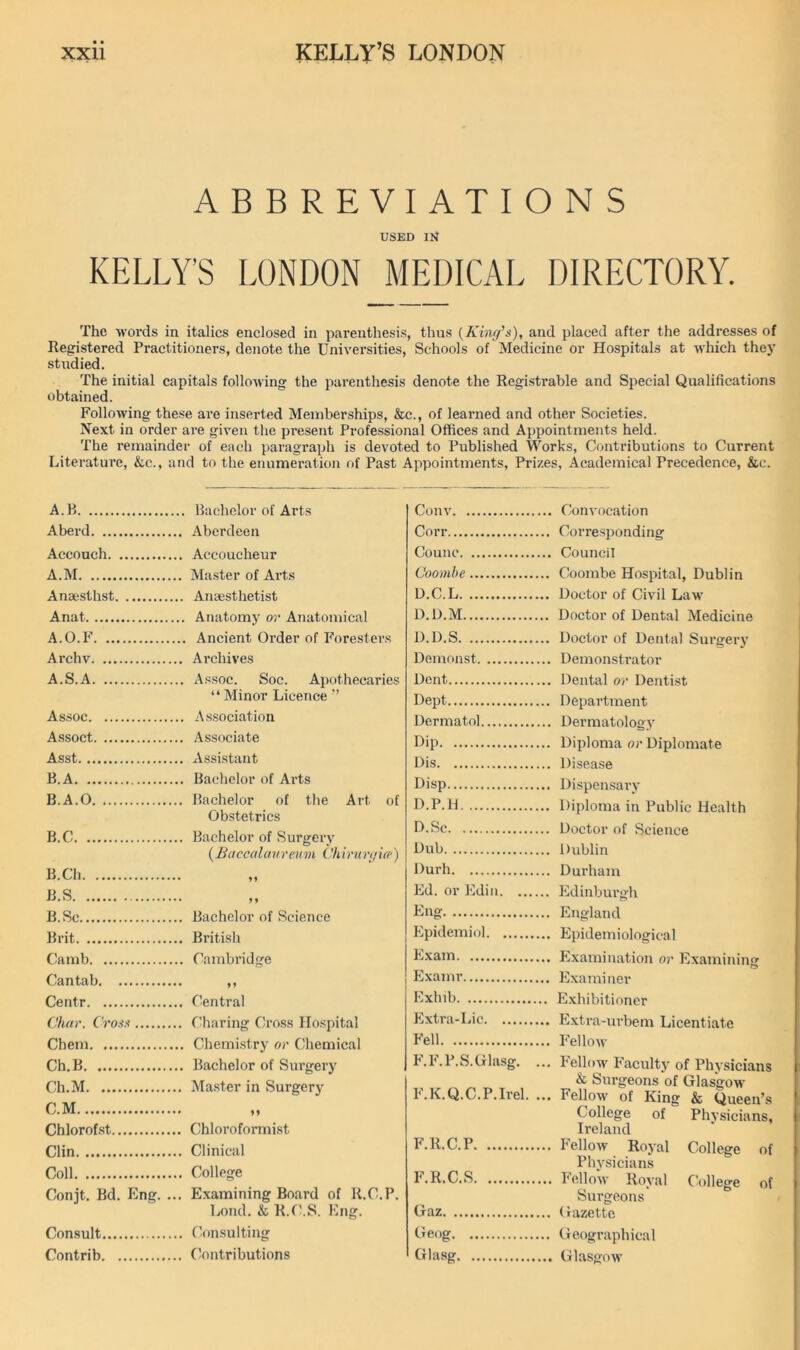 ABBREVIATIONS USED m KELLY’S LONDON MEDICAL DIRECTORY. The M'ords in italics enclosed in parenthesis, thus {Kinc/'s), and placed after the addresses of Registered Practitioners, denote the Universities, Schools of Medicine or Hospitals at -which the}' studied. The initial capitals folio-wing the parenthesis denote the Registrable and Special Qualifications obtained. Folio-wing these are inserted Memberships, &c., of learned and other Societies. Next in order are given the present Professional Offices and Appointments held. The remainder of each paragraph is devoted to Published Works, Contributions to Current Literature, &c., and to the enumei-ation of Past Appointments, Prizes, Academical Precedence, &c. A.B . Bachelor of Arts Conv Aberd Aberdeen Corr Accouch Accoucheur Counc A.M Master of Arts Coomhe Ansesthst . Anaesthetist D.C.L Anat . Anatomy or Anatomical D.D.M A.O.F . Ancient Order of Foresters D.D.S Ai'chv Archives Demonst A.S.A . Assoc. Soc. Apothecaries “Minor Licence ’’ Dent Dept Assoc . Association Dermatol Assoct . Associate Dip Asst . Assistant Dis B.A . Bachelor of Aids Disp B.A.O Bachelor of the Art of D.P.H .. Obstetrics D.Se B.C . Bachelor of Surgerv (Baccalavreum Chirunjid-) Dub B.Ch Durh B.S • J ♦ Ed. or Ed in B.Sc Bachelor of Science Eng Brit British Epidemiol Camb . Cambridge Exam E.vamr Centr • . Central Exhib C'/ior. Cro.f.i f'haring Cross Ho.spital Extra-Lie Chem . Chemistry or Chemical Fell Ch.B . Bachelor of Surgery F.F.P.S.Glasg. ... Ch.M Master in Surgery F.K.Q.C.P.Irel. ... C.M Chlorofst Chloroformist Clin Clinical F. R.C.P Coll College F.R.C.S Conjt. Bd. Eng. .. Examining Board of R.C.P. Lond. & R.f\S. Eng. Gaz Consult Consulting Cieog Contrib Contributions Glasg Convocation Corresponding Council Coombe Hospital, Dublin Doctor of Civil Law Doctor of Dental Medicine Doctor of Dental Surgery Demonstrator Dental or Dentist Department Dermatology Diploma or Diplomate Disease Dispensary Diploma in Public Health Doctor of Science Dublin Durham Edinburgh England Epidemiological Examination or Examining Examiner Exhibitioner Extra-urbem Licentiate Fellow Fellow Faculty of Physicians & Surgeons of Glasgow- Fellow of King & Queen’s College of Physicians, Ireland Fellow Royal College of Physicians Fellow Royal College of Surgeons Gazette Geographical Glasgow