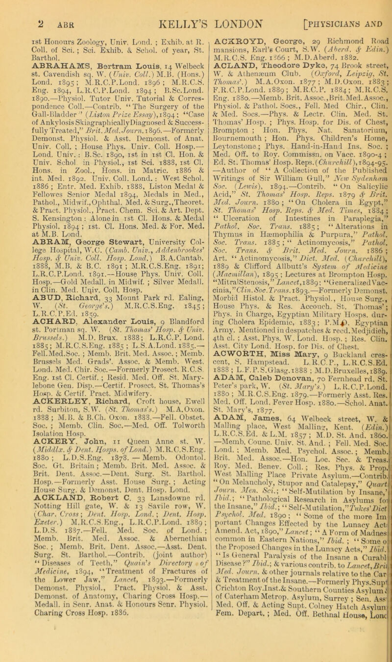 ist Honours Zoolog)', Univ. Loncl. ; Exhib. at R. Coll, of Sci. ; Sci. Exhib. &. Schol. of year, St. Barthol. ABRAHAMS, Bertram Louis, 14 Welbeck St. Cavendish sq. W, {Univ. CW/.) M.B. (Hons.) Lond. 1895; M.R.C.P.Lond. 1896; M.R.C.S. Eng. 1894, L.R.C.P.Lond. 1894 ; R.Sc.Lond. 1890.—Physiol. Tutor Univ. Tutorial & Corres- pondence Coll.—Contrib. “The Surgery of tlie Gall-Bladder ’ {Liston Prize Essay),: “Case of Ankylosis SkiagraphicallyDiagnosed & Success- fully Treated,’’ Jirit.Med. Journ.iSg6. —Eormerly Demonst. Pliysiol. & Asst. Demonst. of Anat. Univ. Coll. ; House Phys. Univ. Coll. Hosp.— Lond. Univ. : B.Sc. 1890, ist in ist Cl. Hon. & Univ. Schol in Physiol., ist Sci. 1888, ist Cl. Hons, in ZooL, Hons, in Matric. 1886 & int. Med. 1892. Univ. Coll. Lond. ; West Schol. 1886 ; Entr. Med. Exhib. 1888, Liston Medal & Eellowes Senior Medal 1894, Medals in Med., Pathol., Midwif.,Ophthal. Med. &Surg.,Theoret. &Pract. Physiol., Pract. Chem. Sci. & Art. Dept. S. Kensington: Alone in ist Cl. lions. & Medal Physiol. 1894 ; ist. Cl. Hons. Med. & For. Med. at M.B. Lond. ABRAM, George Stewart, University Col- lege Hospital, W.C. {Camh. Univ., Addenhrookes’ Hosp. Univ. Coll. Hosp. Lond.) B.A.Cantab. 1888, M.B. & B.C. 1891 ; M.R.C.S.Eng. 1891; L.R.C.P.Lond. 1891.—Plouse Phys. Univ. Coll. Ho.sp.—Gold Medall. in Midwif. ; Silver Medall. in Clin. Med. Uqiv. Coll. Hosp. ABIJD, Richard, 33 Mount Park rd. Ealing, W. {St. George's.) M.R.C.S.Eng. 1845; L.R.C.P.Ed. 1859. ACHARD, Alexander Louis, 9 Blandford st. Portman sq. W. {St. Thomas' Hosp. ^ Univ. Bru.ssels.) M.D. Brux. 1888; L.R.C.P.Lond. 1885; M.R.C.S.Eng. 1885; L.S.A.Lond. 1885.— Fell.Med.Soc. ; Memb. Brit. Med. Assoc.; Memb. Brussels Med. Grads’. Assoc. & Memb. West. Lund. Med. Chir. Soc.—P'ormerly Prosect. R.C.S Eng. ist Cl. Certif. ; Resid. Med. Off. St. Mary- lebone Gen. Disp.—Certif. Prosect. St. Thomas’s Hosp. & Certif. Pract. Midwifery. ACKERLEY, Richard, Croft house, Ewell rd. Surbiton, S.W. {St. Thomas's.) M.A.Oxon. 1888; iM.B. & B.Ch. Oxon. 1888.—Fell. Obstet. Soc. ; Memb. Clin. Soc.—Med. Off. Tolworth Isolation Hosp. ACKERY. John, ii Qneen Anne st. W. {Middlx. Dent. Hasps, of Lond.) M.R.C.S.Eng. 1880; L.D.S.Eng. 1878.—Memb. Odontol. Soc. Gt. Britain ; Memb. Brit. Med. Assoc. & Brit. Dent. Assoc.—Dent. Surg. St. Barthol. Hosp.—Formerly As.st. House Surg. ; Acting House Surg. & Demonst. Dent. Hosp. Lond. ACKLAND, Robert C. 33 Lansdowne rd. Netting Hill gate, W. & 13 Savile row, ^V. {Char. Cross; J>ent. Hosp. Loral.; Dent. Ho.sp. Exeter.) M.R.C.S.Eng., L.R.C.P.Lond. 1889; L.D.S. 1887.—Fell. Med. Soc. of Lond. ; ! Memb. Brit. Med. Assoc. & Abernethian I Soc. ; Memb. Brit. Dent. Assoc.—Asst. Dent. I Surg. St. Barthol.—Contrib. (joint author) “ Diseases of Teeth,” Quoin’s Directory of Medicine, 1894, “Treatment of Fractures of the Lower Jaw,” I^ancet, 1893.—Formerly Demonst. Physiol., Pract. Physiol. & Asst, Demonst. of Anatomy, Charing Cross Hosp.— Medall. in Senr. Anat. & Honours Senr. Physiol. Charing Cross Hosp. i836. ACXROYD, George, 29 Richmond Road mansions, Earl’s Court, S.W. {A herd, Ed in.) M.R.C.S. Eng. i866; M.D.Aberd. 1882. ACLAND, Theodore Dyke, 74 Brook street, W. & Athenaeum Club. {Oxford, Leipzig, St. Thoma.s'.) M.A.Oxon. 1877 ; M.D.Oxon. 1883; F.R.C.P.Lond. 1889; M.R.C.P. 1884; M.R.C.S. Eng. 1880.—Memb. Brit. Assoc.,Brit.Med.Assoc., Physiol. & Pathol. Socs., P'ell. Med Chir., Clin. k Mod. Socs.—Phys. & Lectr. Clin. Med. St. 'I'homas’ Hosp. ; Phys. Hosp. for Dis. of Chest, Brompton ; Hon. Phys. Nat. Sanatorium, Bournemouth ; Hon. Phys. Children’s Home, Leytonstone; Phys. Hand-in-Hand Ins. Soc. ; Med. Off. to Roy. Commissn. on Vacc. 1890-4 ; Ed. St. Thomas’ Plosp. Reps.(CA?n’c/itW), 1894-95. —Author of “A Collection of the Published Writings of Sir William Gull,” New Sydenham Soc. {Leu'is), 1894.—Contrib. “ On Salicylic Acid,” St. Thomas’ Ho.sp. Reps. 1879 ^ Brit. Med. Journ. 1880; “On Cholera in Egypt,” St. Thomas’ Hosp. Reps. ALed. Times, 1884; “ Ulceration of Intestines in Paraplegia,” Pathol. Soc. Trans. 1885; “Alterations in Thymus in Haemophilia & Purpura,” Pathol. Soc. Trans. 1885 ; “ Actinomycosis,” 1‘athol. Soc. Trans. Brit. ALed. Journ. 1886 ; Art. “ Actinomycosis,” ALed. {Churchill), 1889 & Clifford Allbutt’s System of Medicine {Alacmillan), 1895 ; Lectures at Brompton Hosp. “MitralStenosis,” Lancet,\Z^g; “GeneralizedVac- cinia, 1893.—Formerly Demonst. Morbid Histol. & Pract. Physiol., Home Surg., I House Phys. & Res. Accouch. St. Thomas’; Phys. in Charge, Egyptian Military Hosps. dur- ing Cholera Epidemic, 1883; P.MA'l. Egyptian Army. Mentioned in despatches & recd.Med'jidieh, 4th cl. ; Asst. Phys. W. Lond. Hosp. ; Res. Clin. Asst. City Lond. Hosp. for Dis. of Chest. ACWORTH, Miss Mary, 9 Buckland cres- cent. S. Plampstead. L.R.C.P., L.R.C.S.Ed. 1888; L.F.P.S.Glasg. 1888 ; M.D.Bruxelles,1889. ADAM, Caleb Denovan, 70 Fernhead rd. St. Peter’s park, W. {St. Alary's.) L. R. C. P. Lond. 1880 ; M.R.C.S.Eng. 1879.—Formerly Asst. Res. ISIed. Off. Lond. Fever Hosp. 1880.—Schol. Anat. St. Mary’s, 1877. ADAM, James, 64 Welbeck street, W. & Mailing place. West Mailing, Kent. {Edin.) L.R.C.S.Ed. &L.M. 1857; M.D. St. And. i860. —IMemb. Counc. Univ. St. And. ; Fell. Med. Soc. Lond. ; Memb. Med. P.sychol. Assoc.; Memb. : Brit. Med. Assoc.—Hon. Loc. Sec. k Treas. Roy. Med. Benev. Coll. ; Res. Phys. & Prop. M est Mailing Place Private Asylnm.—Contrib. “ On Melancholy, Stupor and Catalepsy,” Quart ■- Journ. Alen. Sci.; “Self-Mutilation by Insane,’ Lhid.; “Pathological Research in Asylums fo! the Insane,” Lhid.; “ Self-Mutilation,”2’«7i:es’i)t'c/ Psychol. Aled. 1890; “Some of the more Ini' portant Changes Effected by the Lunacy Act: Amend. Act, xZgo,” Lancet; “ A Form of Madnes common in Eastern Nations,” Lhid. ; “ Some 0 the Propo.sed Changes in the Lunacy Acts,” lhid. “ Is General Paralysis of the Insane a Curabl Disease'T’ lhid.; & various contrib. to Lancet, Brii ALed. Journ. & other journals relative to the Car & rreatmentof the Insane.—Formerly Phys Supl Crichton Roy.Inst.& Southern Counties Asylum 1 of Caterham Metrop. Asylum, Surrey ; Sen. Ass- Med. Off. & Acting Supt. Colney Hatch Asviun Fern. Depart. ; Med. Off. Bethnal House, Loncl