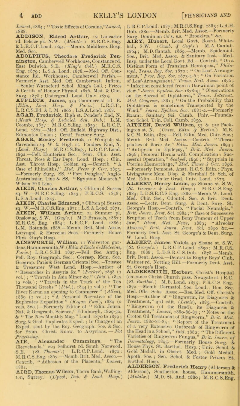 Lancet, “ Toxic Effects of Cocaine,’’Zancei, i 1888. ADDISON, Eldred Arthur, 12 Lancaster rd. lielsize pk. N.W. (Middlx.) M.K.C.S.Kng. & L.R.C.P.Lond. 1894.—Memb. Middlesex Hosp. Med. Soc. ADOLPHUS, Theodore Frederick Pen- nington, Camberwell Workhouse, Constance rd. East Dulwich, S.E. {Kine/'s Coll.) M.R.C.S. Eng. 1879; L.S.A. Lond. 1878.—Med. Off. Con- stance Rd. Workhouse, Camberwell Parish.— P'ormerly Asst. Med. Otf. Camberwell Infirm. —Senior Warneford Schol. King’s Coll.; Prizes & Certifs. of Honour Physiol. 1876, Med. & Clin. Surg. 1878 ; Undergrad. Lond. Univ'. 1875. AFFLECK, James, 359 Commercial rJ. E. {Edin., Loml. IIosp. ^ Paris.) L.R.C.P., L. R.C.S.Ed. & L.M. 1866 ; L.S.A.Lund. 1868. AGAR, Frederick, High st. Ponder’s End, N. {Meath. Ilnsp. A' Ledwich Sch. Dnh.) L.M. Coombe, 1857: M.R.C.S.Eng. 1859; L.R.C.P. Lond. 1862.—Med. Off. Enfield Highway Dist., Edmonton Union ; Certif. Factory Surg. AGAR, Morley Frederick. ii Wimjwle st. Cavendish sq. W. & High st. Ponders End, N. {Lond. Hosp.) M.R.C.S.Eng., L.R.C.P.Lond. 1892.—Fell. Hunterian Soc. ; Senr. Clin. Asst. Throat, Nose & Ear Dept. Lond. Hosp. ; Clin. Asst. Throat Hosp. Golden sq.—Contrib. “A Case of Rhinoliths,” Med. Press ^ Circ. 1893. —Formerly Surg. SS. “ Port Douglas,” Anglo- Australasian Line & SS. “ Egyptian Monarch,” Wilson Hill Line. AIKIN, Charles Arthur, 7 Clifton pi. Sussex sq. W.—M.R.C.S.Eng. 1843; F.R.C.S. 1S58 ; L S.A.Lond. 1843. AIKIN, Charles Edmund, 7 Clifton pi.Sussex sq. W.—M.R.C.S.Eng. 1871 ; L.S.A.Lond. 1871. AIKIN, William Arthur, 14 Sumner pi. Onslow sq. S.W. {Guy’s.) M.D.Brussels, 1887 ; M. R.C.S.Eng. 1884; L.R.C.P. Lond. 1886; L. M. Rotunda, 1886.—Memb. Brit. Med. Assoc. Laryngol. & Harveian Socs.—P’ormerlj' House Phys. Guy’s Hosp. AINSWORTH, William, 11 Wolverton gar- dens,Hammersmith,W. {Edin.^Ecole deMidecine, Paris.) L.R.C.S.Ed. 1827.—Fell, Soc. Antiq.; Fell. Roy. Geograph. Soc. : Corresp. Mem. Soc. Geograp. Paris •’k German Oriental Soc. —Trustee & 'Treasurer West Lond. Hosp.—Author of “Researches in Assyria &c.” {Parkei'), 1:838 (1 1 vol.) ; “Travels in Asia Minor &c.” {Ibid.), 1842 (2 vols.); “Travels in the 'Track of the 'Ten 'Thou.sand Greeks” {Ibid.), 1844 (i vol.); “The River Karun an opening to Commerce ” {Allen), 1889 (i vol.); “A Per.sonal Narrative of the Euphrates Expedition ” {Keyan Paul), 1889 (2 vols. 8vo.)—Formerly Editor of “ Edin. Journ. Nat. & Geograph. Science,” Edinburgh, 1829-30, & “ 'The New Monthly Mag.” Lond. 1870 to 1879 J Surg.& Geol. Euphrates Exped. ; In Charge of an Exped. sent by the Roy. Geograph. Soc. & Soc. for Prom. Christ. Know, to Assyrian-s. — Not P ractisiny. AIR, Alexander Cummings, “ 'The Cleevelands,” 223 Selhurst rd. South Norwood. S.E. Thoynas’.) L.R.C.P.Lond. 1870: M. R.C.S.Eng. 1867.—Memb. Brit. Med. A.ssoc.—■ Contrib. “Adhesion of the Placenta,” Zu/icet, 1881. AIRD, Thomas Wilson, Thorn Bank, Walling- tun, Sijrrej'. {L’pool, J)ub. ^ Lond. Hosp.) 1 L.R.C.P.Lond. 1887; M.R.C.S.Eng. i883;L.A.H. Dub. 1880.—Memb. Brit. Med. Assoc.—Formerly Surg. Dominion Co’s. s.s. “ Brooklyn,” &c. AIRY, Hubert, Local Govt. Board, White- hall, S.M'. {Cauib. 4 Guy’s.) M. A. Cantab. 1864; M.D.Cantab. 1869.—Memb. Epidemiol. Soc., Brit. Med. Assoc. & Sanitary Inst.—Med. Insp. under the Local Govt. Bd.—Contrib. “ On a Distinct P'orm of 'Transient Hemiopsia,” Philo- soph. Trans. Roy. Soc. 1870 ; “On Leaf-Arrange- ment,” Proc. Roy. Soc. 1873-4-6 ; “ On Variation of Leaf-Arrangement,” Trans. Brit. Assoc. 1876; “ Infection considered from a Darwinian point of view',” Journ. Epideni. Soc. 1878-9; “ Observations on the Spread of Diphtheria,” Trans. Internat. Med. Conyress, 1881; “On the Probability that Diphtheria is sometimes Transported by the W’ind,” Journ. Epidem. Soc. 1881-2.—Formerly Examr. Sanitary Sci. Camb. Univ.—Founda- tion Schol. 'Trin. Coll. Camb. 1859. AITKEN, David William, 53 & 152 Pack- ington st. N. {Univs. Edin. Berlin.) M.B. & C.M. Edin. 1879.—Fell. Edin. Med. Chir. Soc.; Memb. Brit. Med. Assoc.—Contrib. “Thera- peutics of Boric Ac.” Edin. Med. Journ. 1893 ; “ Antipj'rin in Epilcjjsy,” Brit. Med. Journ. 1896 ; Femoral Hernia with Complication ; Suc- cessful Operation,” Scalpel, 1896 ; “ Stypticin in Uterine Haemorrhage,” Med. Times A Gaz. 1896. —Formerly Demonst. Anat. R.C.S. Edin.; Phys. Livingstone Mem. Disp. & Marshall St. Sch. of Med. Edin.—Under Grad. Univ. Lond. 1873. ALBERT, Henry Louis, 49 Sloane st. S.W. {St. Georye’s A iRnt. Hosp.) M.R.C.S.Eng. 1883; L.li.S.R.C.S.Eng. 1882.—Memb.W. Lond. Med. Chir. Soc., Odontol. Soc. & Brit. Dent. A.ssoc.—Lectr. Dent. Surg. & Dent. Surg. St. George’s Hosp.—Contrib. “ Facial Neuralgia,” Brit. Journ. Bent. Sci. 1882 ; “ Case of Successive Eruption of 'Teeth from Bonj' 'Tumour of Upper Jaw,” Illust. Med. Netvs, 1889; “Alveolar Abscess,” Brit. Journ. Bent. Sci. 1890 &c.— Formerly Dent. Asst. St. George’s & Dent. Surg. W. Lond. Hosp. ALBERT, James Valek, 49 Sloane st. S.W’^. {St. Georye’s.) L.R.C.P.Lond. 1890; M.R.C.S. Eng. 1888; L.D.S.R.C.S.Dub. 1878.—iMemb. Brit. Dent. Assoc.—Dentist to Rugby Boys’ Club, Walmerrd. Notting Hill.—Formerly Dent. Asst. St. George’s Hosji. ALDERSMITH, Herbert, Christ’s Hospital (entrance Christ Church pass. Newgate st.) E.C. {St. Barthol.) M.IL Lond. 1875 : F.R.C.S. Eng. 1872.—Memb. Dermatol. Soc. Lond. ; Hon. Sec. Med. Offs. Schs. A.ssoc.—Res. Med. Off. Christ’s Ho,sp.—Author of “Ringworm, its Diagnosis & Treatment,” 3rd edit. {Leivis), 1885.—Contrib. “ Ringworm (of the Head), its Diagnosis & Treatment,” Lancet, 1880-86-87 1 “ ^'otes on the Croton Oil 'Treatment of Ringworm,” Brit. Med. Journ. 1880-81-85; “Report of the Treatment of a very Extensive Outbreak of Ringworm of the Head in a School,” Ibid. 1882 ; “ The Different Varieties of Ringw-orm Fungus,” Brit. Journ. of Bermatoloyy, 1895.—Formerly House Surg. & House Phys. St. Barthol. Hosp. ; Univ. Schol. & Gold Medall. in Obstet. Med. ; Gold Medall. Apoth. Soc. ; Sen. Schol. & F'oster Prizem. St. I Barthol. Hosj). ALDERSON, Frederick Henry (Alderson & Alderson), Southerton house, Hammersmith. {Middlx.) M.D. St. And. i88o; M.R.C.S.Eng.