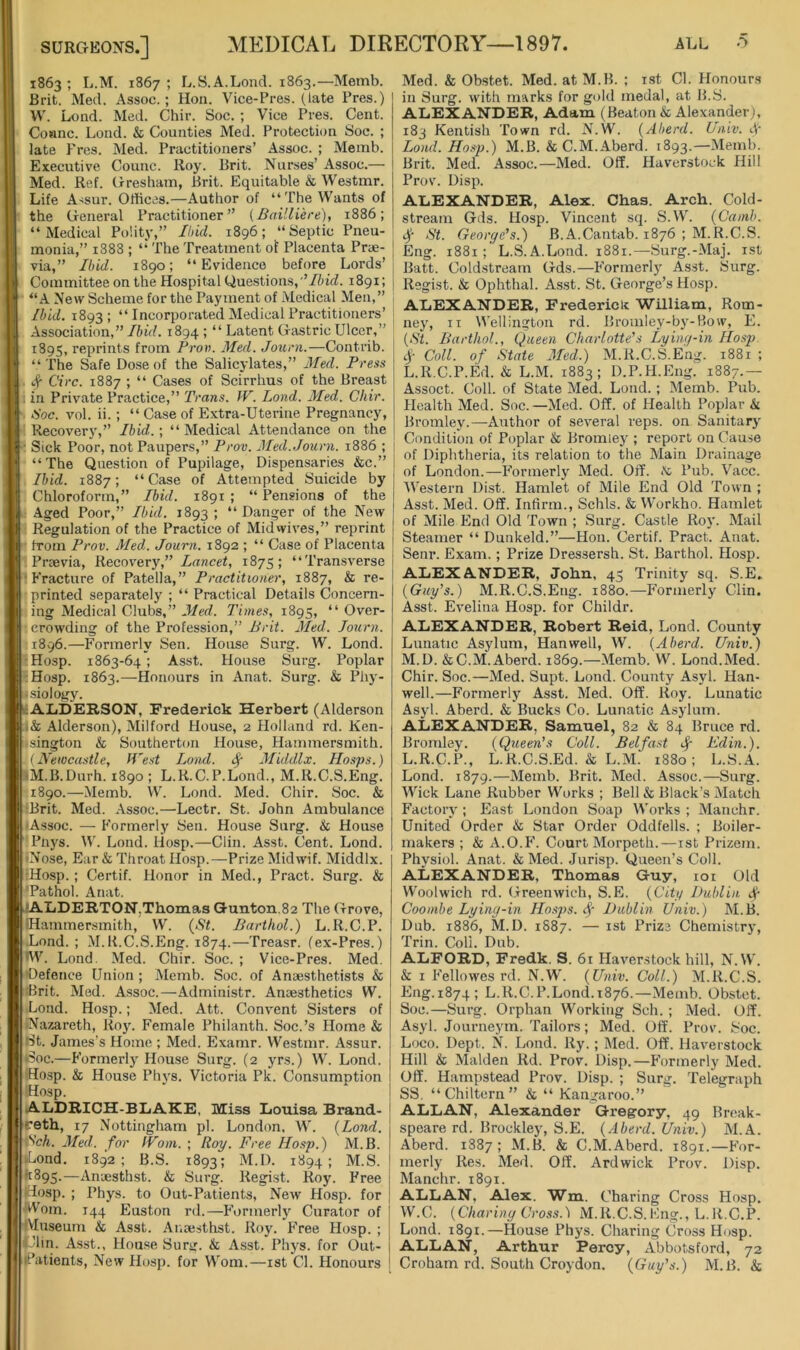 1863; L.M. 1867; L.S.A.Lond. 1863.—Memb. Brit. Med. Assoc.; Hon. Vice-Pres. (late Pres.) W. Lond. Med. Chir. Soc. ; Vice Pres. Cent. Coanc. Lond. & Counties Med. Protecti(m Soc. ; late Pres. Med. Practitioners’ Assoc. ; Memb. Executive Counc. Roy. Brit. Nurses’ Assoc.— Med. Ref. Gresham, Brit. Equitable & Westmr. ;1 Life A-iSur. Offices.—Author of “The Wants of the General Practitioner” (Bailliere), 1886; “Medical Polity,” Ibid. 1896; “Septic Pneu- monia,” 1888 ; “ The Treatment of Placenta Priie- via,” Ibid. 1890; “Evidence before Lords’ Committee on the Hospital Questions,Ibid. 1891; “A New Scheme for the Payment of Medical Men,” Ibid. 1893; “ Incorporated Medical Practitioners’ Association,” Ibid. 1894 ; “ Latent Gastric Ulcer,” 1895, reprints from Prov. Med. Journ.—Contrib. “The Safe Dose of the Salicylates,” Med. Press Circ. 1887 ; “ Cases of Scirrhus of the Breast g in Private Practice,” Trans. IV. Lond. Med. Chir. Hoc. vol. ii.; “ Case of Extra-Uterine Pregnancy, Recovery,” Ibid.-, “Medical Attendance on the i Sick Poor, not Paupers,” Prov. Med.Journ. 1886 ; “The Question of Pupilage, Dispensaries &c.” Ibid. 1887; “Case of Attempted Suicide by Chloroform,” Ibid. 1891 ; “ Pensions of the Aged Poor,” Ibid, 1893; “Danger of the New Regulation of the Practice of Midwives,” reprint from Prov. Med. Journ. 1892 ; “ Case of Placenta 11 Prrevia, Recovery,” Lancet, 1875 ; ‘ ‘ Transverse Fracture of Patella,” Practitioner, 1887, & re- printed separately ; “ Practical Details Concern- ing Medical Clubs,” Med. Times, 1895, “ Over- - crowding of the Profession,” Brit. Med. Journ. 1896. —P’ormerly Sen. House Surg. W. Lond. Hosp. 1863-64 ; Asst. House Surg. Poplar Hosp. 1863.—Honours in Anat. Surg. & Phy- Jsiology. AliDERSON, Frederick Herbert (Alderson i& Alderson), Milford House, 2 Holland rd. Ken- •sington & Southerton House, Hammersmith. {Newcastle, IVest Lond. ^ Middlx. Hosps.) iM.B.Durh. 1890 ; L.R.C.P.Lond., M.R.C.S.Eng. 1890.—Memb. W. Lond. Med. Chir. Soc. & (Brit. Med. Assoc.—Lectr. St. John Ambulance (Assoc. — Formerly Sen. House Surg. & House Pnys. W. Lond. liosp.—Clin. Asst. Cent. Lond. •Nose, Ear & Throat Ho.sp.—Prize Midwif. Middlx. •Hosp. ; Certif. Honor in Med., Pract. Surg. & 'Pathol. Anat. •ALDEB.TON,Thomas Qunton,82 The Grove, IHammersmith, W. {St. Barthol.) L.R.C.P. Lond. ; M.R.C.S.Eng. 1874.—Treasr. (ex-Pres.) •^V. Lond. Med. Chir. Soc. ; Vice-Pres. Med. •Defence Union ; Memb. Soc. of Anaesthetists & Brit. Med. Assoc.—Administr. Anaesthetics W. Lond. Hosp.; Med. Att. Convent Sisters of •Nazareth, Roy. Female Philanth. Soc.’s Home & Bt. James’s Home ; Med. Examr. Westmr. Assur. Boc.—Formerly House Surg. (2 yrs.) W. Lond. Hosp. & House Phys. Victoria Pk. Consumption Hosp. ALDRICH-BLAKE, Miss Iiouisa Brand- ceth, 17 Nottingham pi. London, W. {Lond. Sch. Med. for fVoni. ; Roy. Free Hosp.) M.B. »Lond, 1892; B.S. 1893; M.I). 1894; M.S. 11895.—Anaesthst. & Surg. Regist. Roy. Free Hosp. ; Phys. to Out-Patients, New Hosp. for Worn. 144 Euston rd.—Formerly Curator of (Vluseum & Asst. Ar.aesthst. Roy. Free Hosp. ; «.Jin. Asst., Hou.se Surg. & A.sst. Phys. for Out- patients, New Hosp. for Worn.—ist Cl. Honours Med. & Obstet. Med. at M.B. ; ist Cl. Honours in Surg. with marks for gold medal, at B.S. ALEXANDER, Adam (Beaton & Alexander), 183 Kentish Town rd. N.W. {Aberd. Lniv. 4‘ Lond. Hosp.) M.B. & C.M. Aberd. 1893.—Memb. Brit. Med. Assoc.—Med. Off. Haverstock Hill Prov. Disp. ALEXANDER, Alex. Chas. Arch. Cold- stream Gds. Hosp. Vincent sq. S.W. {Canib. 4 St. George's.) B.A.Cantab. 1876 ; M.R.C.S. Eng. 1881 L.S.A.Lond. 1881.—Surg.-Maj. ist Batt. Coldstream Gds.—Formerly Asst. Surg. Regist. & Ophthal. Asst. St. George’s Hosp. ALEXANDER, Frederick William, Rom- ney, ii Wellington rd. Broinley-by-Bow, E. {St. Barthol., Queen Charlotte's Lying-in Hosp Coll, of State Med.) M.R.C.S.Eng. 1881 ; L. R.C.P.Ed. & L.M. 1883; D.P.H.Eng. 1887.— Assoct. Coll, of State Med. Lond. ; Memb. Pub. Health Med. Soc.—Med. Off. of Health Poplar k. Bromley.—Author of several reps, on Sanitary Condition of Poplar & Bromley ; report on Cause of Diphtheria, its relation to the Main Drainage of London.—Formerly Med. Off. K Pub. Vacc. Western Dist. Hamlet of Mile End Old Town ; Asst. Med. Off. Infirm., Schls. & Workho. Hamlet of Mile End Old Town ; Surg. Castle Roy. Mail Steamer “ Dunkeld.”—Hon. Certif. Pract. Anat. Senr. Exam.; Prize Dressersh. St. Barthol. Hosp. ALEXANDER, John, 45 Trinity sq. S.E» {Guy’s.) M.R.C.S.Eng. 1880.—Formerly Clin. Asst. Evelina Hosp. for Childr. ALEXANDER, Robert Reid, Lond. County Lunatic Asylum, Han well, W. {Aberd. Univ.) M. D. & C.M. Aberd. 1869.—Memb. W. Lond. Med. Chir. Soc.—Med. Supt. Lond. County Asyl. Han- well.—Formerly Asst. Med. Off. Roy. Lunatic Asyl. Aberd. & Bucks Co. Lunatic Asylum. ALEXANDER, Samuel, 82 & 84 Bruce rd. Bromley. {Queen’s Coll. Belfast ^ Edin.). L.R.C.P., L.R.C.S.Ed. & L.M. 1880; L.S.A. Lond. 1879.—Memb. Brit. Med. Assoc.—Surg. Wick Lane Rubber Works ; Bell & Black’s Matcli Factory ; East London Soap Works ; Manchr. United Order & Star Order Oddfells. ; Boiler- makers ; & A.O.F. Court Morpeth.—ist Prizem. Physiol. Anat. & Med. Jurisp. Queen’s Coll. ALEXANDER, Thomas Guy, loi Old Woolwich rd. Greenwich, S.E. {City Dublin Jr Cooinbe Lying-in Hosps. 4' Dublin Univ.) M.B. Dub. 1886, M.D. 1S87. — ist Prize Chemistry, Trill. Coll. Dub. ALFORD, Fredk. S. 61 Haverstock hill, N.W. & i Fellowes rd. N.W. {Univ. Coll.) M.R.C.S. Eng.1874; L.R.C.P.Lond.1876.—Memb. Obstet. Soc.—Surg. Orphan Working Sch. ; Med. Off. Asyl. Journeym. Tailors; Med. Off. Prov. Soc. Loco. Dept. N. Lond. Ry. ; Med. Off. Haverstock Hill & Malden Rd. Prov. Disp.—P’ormerly Med. Off. Hampstead Prov. Disp. ; Surg. Telegraph SS. “Chiltern” & “ Kangaroo.” ALLAN, Alexander Gregory, 49 Brcak- speare rd. Brockley, S.E. {Aberd. Univ.) M.A. Aberd. 1887; M.B. & C.M.Aberd. 1891.—For- merly Res. Med. Off. Ardwick Prov. Disp. Manchr. 1891. ALLAN, Alex. Wm. Charing Cross Hosp. W.C. {Charing Cross.) M.R.C.S.Eng., L.R.C.P. Lond. 1891.—House Phys. Charing Cross Hosp. ALLAN, Arthur Percy, Abbotsford, 73 Croham rd. South Croydon. {Guy’s.) M.B. &