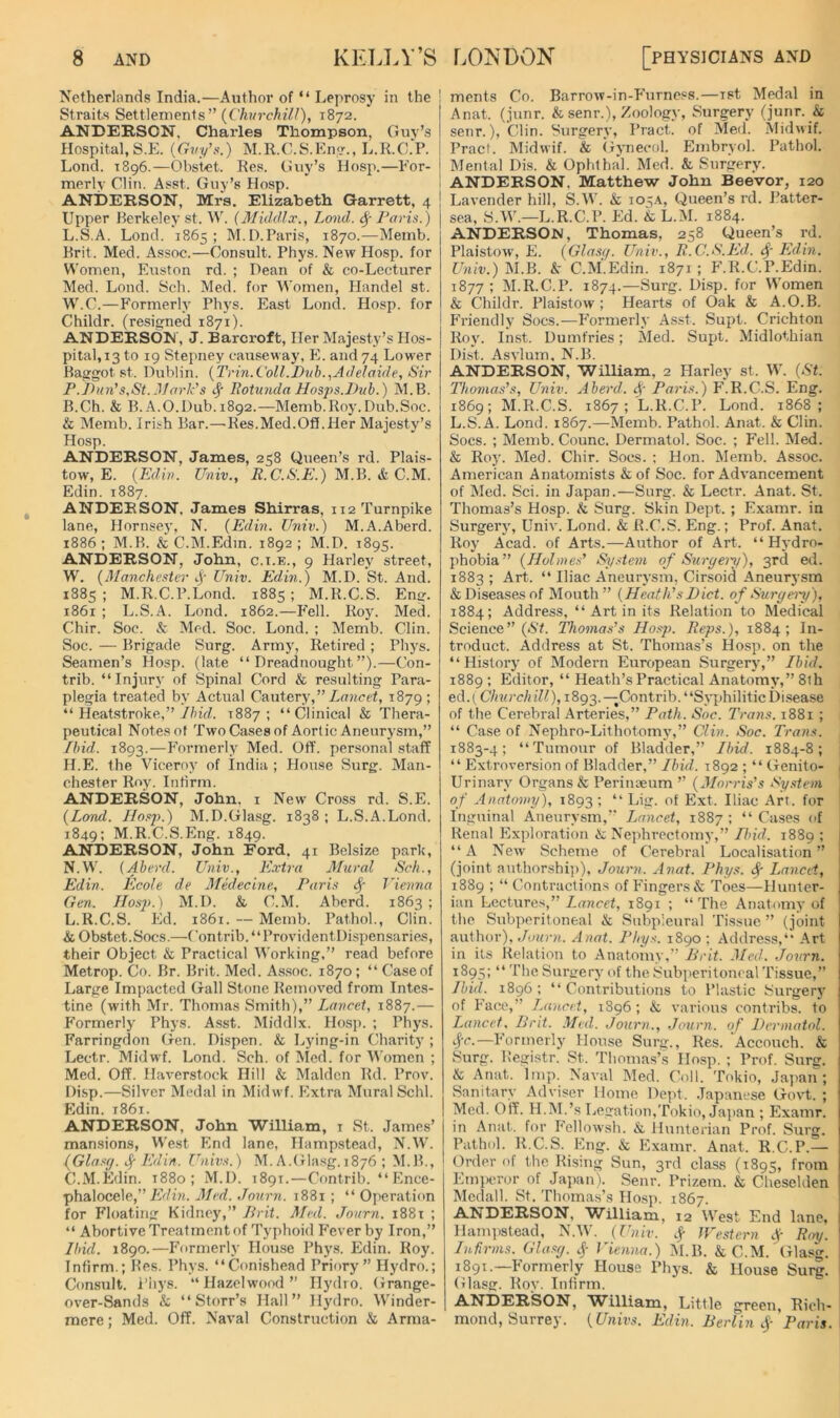 Netherlands India.—Author of “ Leprosy in the ! Straits Settlements” {Churchill), 1872. ANDERSON, Charles Thompson, Guv’s Hospital,S.E. {Gvy\^.) M.R.C.S.Em/., L.R.C.P. Lond. 1896.—Obstet. Res. Guy’s Hosp.—Eor- merly Clin. Asst. Guy’s Hosp. ANDERSON, Mrs. Elizabeth Garrett, 4 Upper Berkeley St. W. (Middlx., Lond. <^- I‘aris.) L.S.A. Lond. 1865; M.D.Paris, 1870.—Memb. Brit. Med. Assoc.—Consult. Phys. New Hosp. for Women, Euston rd. ; Dean of & co-Lecturer Med. Lond. Sch. Med. for Women, Handel st. W.C.—Formerly Phys. East Lond. Hosp. for Childr. (resigned 1871). ANDERSON, J. Barcroft, Her Majesty’s Hos- pital, 13 to 19 Stepney causeway, E. and 74 Lower Baargot st. Dublin. {Trin.Coll.Duh.,Adelaide, Sir F.Jhen’s,St. Mark's Rotunda Hasps.Duh.) M.B. B. Ch. & B. A.O.Dub.1892.—Memb.Roy.Dub.Soc. & Memb. Irish Bar.—Res.Med.Off.Her Majesty’s Hosp. ANDERSON, James, 258 Queen’s rd. Plais- tow, E. {Edin. Univ., i?.C./S’L’.) M.B. & C.M. Edin. 1887. ANDERSON, James Shirras, 112 Turnpike lane, Hornsey, N. {Edin. Univ.) M.A.Aberd. 1886; M.B. & C.M.Edm. 1892; M.D. 1895. ANDERSON, John, c.t.e., 9 Harley street, W. {Manchester ij- Univ. Edin.) M.D. St. And. 1885 ; M.R.C.P.Lond. 1885 ; M.R.C.S. Eng. 1861 ; L.S.A. Lond. 1862.—Fell. Roy. Med. Chir. Soc. & Med. Soc. Lond. ; Memb. Clin. Soc. — Brigade Surg. Army, Retired ; Phys. Seamen’s Hosp. (late “Dreadnought”).—Con- trib. “Injury of Spinal Cord & resulting Para- plegia treated by Actual Cant&vy, Lancet, 1879 ; “ Heatstroke,” y/utZ. 1887; “Clinical & Thera- peutical Notes of TwoCasesof Aortic Aneurysm,” Ibid. 1893.-—F’ormerly Med. Off. personal staff H.E. the Viceroy of India ; House Surg. Man- chester Roy. Infirm. ANDERSON, John, i New Cross rd. S.E. {Lond. Hosj).) M.D.Glasg. 1838 ; L.S.A.Lond. 1849; M.R.C.S.Eng. 1849. ANDERSON, John Ford, 41 Belsize park, N.W. (Aberd. Univ., E.vtra Atural Sch., Edin. Ecole de 3fedecine, Paris Vienna Gen. Hos2>.) M.D. & C.M. AbcrY 1863 ; L.R.C.S. Ed. 1861. — Memb. Pathol., Clin. & Obstet.Socs.—Contrib.“ProvidentI)ispensaries, their Object & Practical Working,” read before Metrop. Co. Br. Brit. Med. As.soc. 1870; “ Case of Large Impacted Gall Stone Removed from Intes- tine (with Mr. Thomas Smith),” Lancet, 1887.— Formerly Phys. Asst. Middlx. Hosp. ; Phys. Farringdon Gen. Dispen. & Lying-in Charity ; Lectr. Midwf. Lond. Sch. of Aled. for Women ; Med. Off. Haverstock Hill & Malden Rd. Prov. Disp.—Silver Medal in Midwf. Pixtra Mural Schl. Edin. 1861. ANDERSON, John William, i St. James’ mansions, We.st End lane, Hampstead, N.W. IGlasej. Sf EAin. C^nivs.) M. A.tJlasg. 1876 ; M.B., C. M.Edin. 1880; M.D. 1891.—Contrib. “Ence- phalocele,” Med. Jonrn. 1881 ; “ Operation for Floating Kidney,” Brit. Med. Journ. 1881 ; “ Abortive Treatment of Typhoid P^ever hy Iron,” Ibid. 1890.—Furmerly House Phys. Edin. Roy. Infirm.; Bes. Phys. “Conishead Priory” Hydro.; Consult. Pii5's. “Hazelwood” Hydro. Grange- over-Sands & “ Storr’s Hall” Hydro. Winder- mere ; Med. Off. Naval Construction & Arma- ments Co. Barrow-in-P’urness.—ist Medal in Anat. (junr. & senr.), Zoology, Surgery (junr. & senr.), Clin. Surgery, Pract. of Med. Midwif. Pract. Midwif. & Gynecol. Embryol. Pathol. Mental Dis. & Ophtha'l. Med. & Surgery. ANDERSON, Matthew John Beevor, 120 Lavender hill, S.W. & io:;a, Queen’s rd. I’atter- sea, S.W.—L.R.C.P. Ed. k L.M. 1884. ANDERSON, Thomas, 258 Queen’s rd. Plaistow, E. {Glascf. Univ., R.C.S.Ed. Edin. f/«/v.) M.B. A C.M.Edin. 1871; F.R.C.P.Edin. 1877 ; M.R.C.P. 1874.—Surg. Disp. for Women & Childr. Plaistow ; Hearts of Oak & A.O.B. P'riendly Socs.—Pbrmerly Asst. Supt. Crichton Roy. Inst. Dumfries; Med. Supt. Midlothian Dist. Asvlum. N.B. ANDERSON, William, 2 Harley st. W. {St. Thomas's, Univ. Aberd. 4' Paris.) F.R.C.S. Eng. 1869; M.R.C.S. 1867; L.R.C.P. Lond. 1868; L.S.A. Lond. 1867.—Memb. Pathol. Anat. & Clin. Socs. ; Memb. Counc. Dermatol. Soc. ; Fell. Med. & Roy. Med. Chir. Socs. ; Hon. Memb. Assoc. American Anatomists & of Soc. for Advancement of Med. Sci. in Japan.—Surg. & Lectr. Anat. St. Thomas’s Hosp. k Surg. Skin Dept. ; Examr. in Surgery, Univ. Lond. & R.C.S. Eng.; Prof. Anat. Roy Acad, of Arts.—Author of Art. “ H^'dro- phobia” {Holmes' System of Suryery), 3rd ed. 1883 ; Art. “ Iliac Aneurysm, Cirsoid Aneurysm & Diseases of Mouth” {Heath's Diet, of Surgei'y), 1884; Address, “ Art in its Relation to Medical Science” (»S7. Thomas's Ho.sj). Reps.), 1884; In- troduct. Address at St. Thomas’s Hosp. on the “History of Modern PRiropean Surgery,” Ibid. 1889 ; Editor, “ Heath’s Practical Anatomy,” 8th ed.( Churchill), 1893.—Contrib. “Syphilitic Disease of the Cerebral Arteries,” Path. Soc. Trans. 1881 ; “ Case of Nephro-Lithotomy,” Clin. Soc. Trans. 1883-4; “Tumour of Bladder,” Ibid. 1884-8; “ Extroversion of Bladder,” Ibid. 1892 ; “ (xenito- Urinary Organs & Perinaeum ” {Morris's Sy.stem of Anatomy), 1893! “ Lig. of Ext. Iliac Art. for Inguinal Aneurysm,” Lancet, 1887: “Cases of Renal Exploration & Nephrectomy,” Dyid. 1889 ; “A New Scheme of C’erebral Localisation ” (joint authorshi])), Journ. Anat. Phys. ^ Lancet, 1889 ; “ Contractions of P'ingers& Toes—Hunter- ian Lectures,” Lancet, 1891 ; “ The Anatomy of the Subporitoneal & Subp'.eural Tissue” (joint author), JoiO’H. Anat. Phys, 1890 ; Adtlress,“ Art in its Relation to Anatomy,” Brit. Med. Journ. 1895: “ The Surirery of the Subperitoncal Tissue,” Ibid. 1896 ; “ Contributions to Plastic Surgery of Face,” Lancet, 1896 ; & various contribs. to Lancet. Brit. Med. Journ., Journ. of licrmatol. s$'c.—Formerlj' House Surg., Res. Accouch. & Surg. Registr. St. Thomas’s Hosp. ; Prof. Surg. & Anat. Imp. Naval Med. Coll. Tokio, Ja}>an ; Sanitary Adviser Home Dept. .lapanese Govt. ; Med. Off. H.AI.’s Legation,Tokio, Ja]>an ; Examr. in Anat. for Fellowsh. & Hunterian Prof. Surg. Pathol. R.C.S. Eng. & Examr. Anat. R.C.P.— Order of the Rising Sun, 3rd class (1895, from Em})cror of Japan). Senr. Prizem. & Cheselden Medall. St, Thomas’s Hosp. 1867. ANDERSON, William, 12 West End lane, Hami)stead, N.W. (Univ. 4 JVe.stcrn Roy. Infii-nis. Glasy. 4 Vienna.) ALB. & C.M.'Glasg. 1891.—Formerly House Phys. & House Sut^. (ilasg. Roy. Infirm. ANDERSON, William, Little green, Rich- mond, Surrey. {Univs. Edin. Berlin Paris. ;