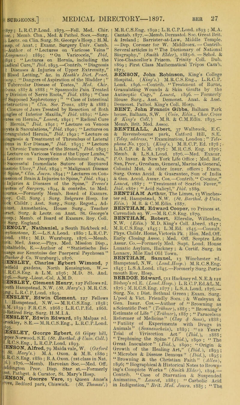 •877; L.R.C.P.Lond. 1873.—Fell. Med. Chir. >oc. ; Memb. Clm., Med. & Pathol. Socs.—Snrg. Lectr. on Clin. Snrg. St. George’s Hosp.; H.M. ■nsp. of Anat. ; Examr. Surgery Univ. Camb. -Author of “Lectures on Varicose Veins” Longmaiu) 1889; “On Varicocele,” Ibid. .891 ; “ Lectures on Hernia, including the -adical Cure,” Ibid. 1893.—Contrib. “Diagnosis f Diseases & Injuries of Upper Extremit}',” ; Blood Letting,” &c. in Heath's Diet. Peact. xurg.: “ Dangers of Aspiration of the Bladder ; ” Tubercular Disease of Testes,” 3Ied. Chir. 'rans. 1887 & 1888 ; “ Spasmodic Pain Treated y Division of Nerve Roots,” Ibid. 1889 ; “ Case -f Supposed Nephrotomy ; ” “ Case of Intestinal -fbstriiction ; ” Clin. Soc. Trans. 1887 & 1888 ; Closure of Jaws Treated by Resection of Both ngles of Inferior Maxilla,” Ibid. 1889; “ Lec- nres on Hernia,” Lancet, 1891; “ Radical Cure ■' Hernia,” Ibid. 1891 ; “ Lecture on Venous -fj'sts & Sacculations,”Ibid. 1890 ; “Lectureson 'wangulated Hernia,” Ibid. 1892: “ Lecture on dagnosis & Treatment of Thrombus of Lateral Iiimis in E ir Disease,” Ibid. 1893 ; “ Lecture 1 Chronic Tumours of the Breast,” Ibid.. 1893 ; Lecture on Varicose Veins of the Upper Limbs,” Lecture on Deceptive Abdominal Pain,” •Successful Immediate Suture of Ruptured tastric Ulcer,” Ibid, 1894 ; “ Malignant Disease •Spine,” Clin. Journ. 1894; “Lectures on Con- ussion of Brain & Injuries to Spine,” Ibid. 1894 ; Injuries & Diseases of the Spine,” Treves's •ystem of Surgeiy, 1894, & contribs. to Med. Durns.—Formerly Memb. Board of Examrs. >oy. Coll. Snrg. ; Surg. Belgrave Ho.sp. for |<ck Childr. ; Asst. Surg., Surg. Regist., Ad- •inst. Anaesthetics, House Surg., Teacher ll iract. Surg. & Lectr. on Anat. St. George’s »osp.; Memb. of Board of Examrs. Roy. Coll. ■: Surg. England. •ENOLY, Nathaniel, 2 South Birkbeck rd. II leytonstone, E.—L.S.A.Lond. 1880 ; L.R.C.P. lond. 1881; M.D. Wurzburg, 1876.—Memb. Tit. Med. Assoc.—Phys. Med. Mission Disp., bitallields, E.—Author of “ Statistische Bei- taege zur Kenntniss der Puerperal Psychosen ” Pucker Co. Wurzburg), 1876. 4ENSLEY, Charles Egbert Wimond, 7 telfield gardens, North Kensington, W.— ■:.R.C.S.Eng. & L.M. 1856; M.D. St. And. 156.—Surg.-Lieut.-Col. A.M.D. lENSLEY, Clement Henry, 127 Fellows rd. I* Duth Hampstead, N.W. (67. Marf.s.) M.R.C.S. .ng., L.R.C.P.Lond. 1893. [ENSLEY, Edwin Clement, 127 Fellows !• Hampstead, N.W. — M.R.C.S.Eng. 1858; *.M.'i8s9; F.R.C.S. 1868; L.R.C.P.Ed. i863. {-Retired Brig. Surg. H.M.I.A. lENSLEY, Edwin Edward, 183 Malpas rd. . Tockley, S.E.—M.R.C.S.Eng., L.R.C.P.Lond. ‘ t^93- lENSLEY, George Egbert, 68 Gip.sy hill, rpper Norwood, S.E. {St. Barthol. ^ Univ. Coll.) f R.C.S.Eng., L.R.C.P.Lond. 1893. ; IENSON, Alfred, 79 Maida vale, W. (Oxford •• St. Mary's.) M.A. Oxon. & M.B. 1880; I-R.C.S.Eng. 1880 ; B.A.O.xon. (ist class in Nat. :>.) 1876.—Memb. Harveian Soc.—Med. Off. uddington Prov. Disp. Star st.—Formerly k Curator, St. Mary’s Hosp. lENSON, George Vere, 13 Queen Anne’s *^ove, Bedford park, Chiswick. {St. Thomas'.) M. R.C.S.Eng. 1892; L.R.C.P.Lond. 1893 ; M.A. Cantab. 1877.—Memb. Dermatol. Soc. Great Brit. & Ireland; Barrister-at-Law, Middle Temple. — Dep. Coroner for W. Middlesex. — Contrib. Several articles in “ The Dictionary of National Biography,” {Smith Elder), 1885-6.—Schol. & Vice-Chancellor's Prizem. Trinity Coll. Dub. 1869 ; First Class Mathematical 'Tripos Camb. 1373- BENSON, John Robinson, King’s College Hospital. {King's.) M.R.C.S.Eng., L.R.C.P. Lond. 1896.—Contrib. “Treatment of Burns, Granulating Wounds & Skin Grafts by the Antiseptic Cage,” Lancet, 1896. — Formerly House Surg., Asst. Demonst. Anat. & Asst. Demonst. Pathol. King’s Coll. Hosp. BENT, John Francis Gibbs, Balham Park house, Balham, S.W. {Univ. Edin., Char.Cross ^ King's Coll.) M.B. & C.M.Edin. 1893.— Memb. Brit. Med. Assoc. BENTHALL, Albert, 37 Walbrook, E.C. & Ravensbourne park, Catford Hill, S.E. {Teleg. address, “ Examination, London ; ” Tele- phone No. 1501). {King's.) M.R.C.P. Ed. 1878 ; L. R.C.P. & L.M. 1876; M.R.C.S. Eng. 1876; Memb. & L.S.A.Lond. 1876.—Med. Examr. P.O. Insur. & NeAv York Life Office ; Med. Ref. Sun, Prov., Gresham, General, Marine & General, Colonial Mut. & other insur. offices; Exam. Surg. Ocean Accid. & Guarantee, Sun of India & Gen. Accid. Assur. Cos.—Contrib. “ Cocaine,” Lancet, 1887; “'Treatment of Scarlet Fever,” Ibid. 1887; “Acid Salicyl,”//n'rf. 1889. BENTHAM Arthur, The Limes, 13 Winches- ter rd. Hampstead, N.W. {St. Barthol. # Univ. Edin.) M.B. & C.M.Edin. 1887. BENTHAM, Edward Cooper, 10 Princes st. Cavendish sq. W.—M.R.C.S.Eng. 1879. BENTHAM, Robert, Ellerslie, Willesden, N. W. {Edin.) M.D. King’s Coll. Aberd. 1847 ; M. R.C.S.Eng. 1845 ; L.M.Ed. 1845.—Consult. Phys. Childr. Home,Victoria Pk. ; Hon. Med. Off. Early Closing Assoc. ; Med. Off. Sceptre Life Assur. Co.—Formerly Med. Supt. Lond. House Lunatic Asylum, Hackney ; & Certif. Surg. in Lunacy, Mile End Old Town. BENTHAM, Samuel, 13 Winchester rd. Hampstead, N.W. {Lond.Hosp.) M.R.C.S.Eng. 1845; L.S.A.Lond. 1845.—Formerly Surg. Ports- mouth Roy. Hosp. BERDOE, Edward, 511 Hackneyrd.N.E.& 121 Bishop’srd.E. {Lond.Hosp.) L.R.C.P.Ed.&L.M. 1876; M.R.C.S.Eng. 1877; L.S.A.Lond. 1876.— Surg. No. I Dist. Bethnal Green ; Exam. Surg. L’pool & Viet. Friendly Socs. ; k Wesleyan & Gen. Insur. Cos.—Author of “ Browning as aScientilic Poet” {Triibner), 1885 ; “ Browning’s Estimate of Life ” {Triibner), 1887 ; “ Paracelsus Reformer of Medicine” {Clay cf Son.s), i838 ; “Futility of Experiments with Drugs in Animals” {Sonnenschein), 1889; “12 Years’ Trial of Vivisection Act’’ {Ibid.), 1888; “Trephining the Spine” {Ibid.), 1890 ; “ The Great Inoculator ” (Ibid.), 1890; “Origin k Growth of the Healing Art,” {Ibid.), 1893; “Microbes k Disease Demons” (Ibid,.), 1895; “Browning k the Christian Faith” {Allen), 1896; “ Biographical & Historical Notes to Brown- ing’s Complete Works” {Smith Elder), 1894.— Contrib. “ Case of Starvation k Suspended Animation,” Lancet, 1885; “ Carbolic Acid in Indigestion,” Brit. Aled. Journ. 1885 ; “The,