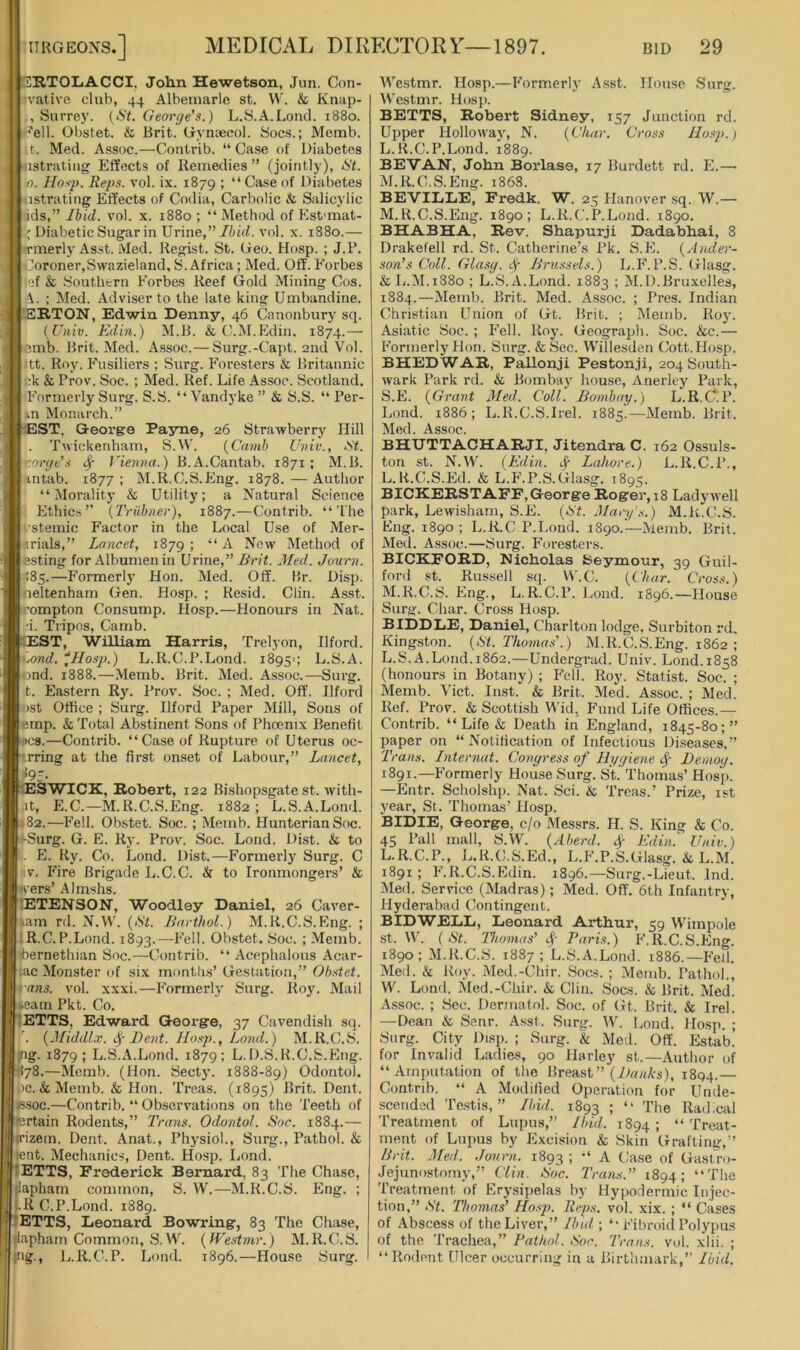 tiRTOLiACCI, Jolm Hewetson, Jun. Con- n'ative club, 44 Albemarle st. W. & Knap- , Surrey. {St. George’s.) L.S.A.Loud. 1880. <?ell. Obstet. & Brit. Gyntecol. Socs.; Memb. t. Med. Assoc.—Contrib. “ Case of Diabetes ustratiiig Effects of Remedies ” (jointly), St. .0. Hasp. Reps. vol. ix. 1879 ; “Caseof Diabetes ^istrating Effects of Codia, Carbolic & Salicylic ids,” Ibid. vol. x. 1880 ; “Method of Est'mat- ' Diabetic Sugar in Urine,”vol. x. 1880.— rmerly Asst. Med. Regist. St. Geo. Hosp. ; J.B. Ooroner,Swazieland, S. Africa; Med. Off'. Forbes 'lef & Southern Forbes Reef Gold Mining Cos. ; Med. Adviser to the late king Umbandine. (EB.TON, Edwin Denny, 46 Canonbury sq. iUniv. Edin.) M.B. & C.M.Edin. 1874.— lemb. Brit. Med. Assoc.—Surg.-Capt. 2nd Vol. iitt. Roy. Fusiliers ; Surg. Foresters & Britannic ck & Prov. Soc. ; Med. Ref. Life Assoc. Scotland. Formerly Surg. S.S. “Vandyke ” & S.S. “ Per- vn Monarch.” EST. George Payne, 26 Strawberry Hill Twickenham, S.W. {Camh Unit'., St. •jorge’s ^ Vienna.) B.A.Cantab. 1871 ; M.B. intab. 1877 ; M.R.C.S.Pmg. 1878. — Author “Morality & Utility; a Natural Science Ethic.s ” {Triihner), 1887.—Contrib. “The I'stemic Factor in the Local Use of Mer- nrials,” Lancet, 1879; “ New Method of esting for Albumen in Vrine,” Brit. 3Ied. Journ. 185.—P’ormerly Hon. Med. Off. Br. Disp. neltenham Gen. Hosp. ; Resid. Clin. Asst, jrompton Consump. PIosp.—Honours in Nat. I i. Tripos, Camb. BEST, William Harris, Trelyon, Ilford. \>iond. ^Hosp.) L.R.C.P.Lond. 1895'; L.S.A. [end. 1888.—Memb. Brit. Med. Assoc.—Surg. t. Eastern Ry. Prov. Soc. ; Med. Off. Ilford lost Office ; Surg. Ilford Paper Mill, Sons of emp. & Total Abstinent Sons of Phoenix Benefit Ucs.—Contrib. “Case of Rupture of Uterus oc- '.rring at the first onset of Labour,” Lancet, *95- ESWICK, Robert, 122 Bishopsgate st. with- Lit, E.C.—M.R.C.S.Eng. 1882; L.S.A.Lond. 1.182.—Fell. Obstet. Soc. ; Memb. Hunterian Soc. *-Surg. G. E. Ry. Prov. Soc. Lond. Dist. & to . E. Ry. Co. Lond. Dist.—Formerly Surg. C iiv. Fire Brigade L.C.C. & to Ironmongers’ & vers’ Almshs. 'ETENSON, Woodley Daniel, 26 Caver- nam ril. N.W'. {St. Barthol.) M.R.C.S.Eng. ; iR.C. P.Lond. 1893.—Obstet. Soc. ; Memb. ibernethian Soc.—Contrib. “ Acephalous Acar- ;ac Monster of six months’ Gestation,” Obstet. rans. vol. xxxi.—P'ormerly Surg. Roy. Mail team Pkt. Co. ETTS, Edward George, 37 Cavendish sq. '. {Jliddlx. Dent. Hosp., Lond.) M.R.C.S. •ng. 1879; L.S.A.Lond. 1879; L. D.S.R.C.S.Eng. 1I78.—Memb. (Hon. Sect}. 1888-89) Odontol. oc. & Memb. & Hon. Treas. (1895) Brit. Dent. (S.S0C.—Contrib. “ Observations on the Teeth of Pertain Rodents,” Trans. Odontol. Soc. 1884.— irizem. Dent. Anal, Physiol., Surg., Pathol. & tent. Mechanics, Dent. Hosp. liond. ETTS, Frederick Bernard, 83 The Chase, llapham common, S. W.—M.R.C.S. Eng. ; J.RC.P.Lond. 1889. ETTS, Leonard Bowring, 83 The Chase, fiapham Common, S.W. {IVestmr.) M.R.C.S. ng., L.R.C.P. Lond. 1896.—House Surg. Westmr. Hosp.—Formerly Asst. House Surg. AVestmr. Hosp. BETTS, Robert Sidney, 157 Junction rd. Upper Hollow'ay, N. {Char. Cross Hosp.) L. R.C.P.Lond. 1889. BE'VAN, John Borlase, 17 Burdett rd. E.—■ M. R.C.S.Eng. 1868. BEVILLE, Fredk. W. 25 Hanov'er sq. W.— M.R.C.S.Eng. 1890; L.R.C.P.Lond. 1890. BHABHA, Rev. Shapurji Dadabhai, 8 Drakefell rd. St. Catherine’s Pk. S.E. {Ander- son’s Coll. Glasg. ^ Brussels.) L.P’.P.S. Glasg. & L.M.1880 ; L.S. A.Lond. 1883 ; M.D.Bruxelles, 1884.—Memb. Brit. Med. Assoc. ; Pres. Indian Christian Union of Gt. Brit. ; Memb. Roy. Asiatic Soc. ; Fell. Roy. Geograph. Soc. &c.— Formerly Hon. Surg. &Sec. Willesden Cott.Hosp. BHEDWAR, Pallonji Pestonji, 204 South- wark Park rd. & Bombay house, Anerley Park, S.E. {Grant 3led. Coll. Bombay.) L.R.C.P. Lond. 1886; L.R.C.S.Irel. 1885.^—Memb. Brit. Med. Assoc. BHXJTTACHARJI, Jitendra C. 162 Ossuls- ton st. N.W. {Edin. i|- Lahore.) L.R.C.P., L. R.C.S.Ed. & L.F.P.S.Glasg. 1895. BICKERSTAFF, George Roger, 18 Lady well park, Lewisham, S.E. {St. Mary's.) M.R.C.S. Eng. 1890 ; L.R.C.P.Lond. 1890.'—Memb. Brit. Med. Assoc.—Surg. Foresters. BICKFORD, Nicholas Seymour, 39 Guil- ford st. Russell sq. W.C. {Char. Cross.) M. R.C.S. Eng., L.R.C.P. Lond. 1896.—House Surg. Char. Cross Hosp. EIDDLE, Daniel, Charlton lodge, Surbiton rd. Kingston. {St. Thonia.s’.) M.R.C.S.Eng. 1862 ; L.S.A.Lond.1862.—Undergrad. Univ. Lond.1858 (honours in Botany) ; Fell. Roy. Statist. Soc. ; Memb. Viet. Inst. & Brit. Med. Assoc. ; Med. Ref. Prov. & Scottish Wid, Fund Life Offices.— Contrib. “ Life & Death in England, 1845-80;” paper on “Notification of Infectious Diseases,” Trans. Internat. Congress of Hygiene Demog. 1891.—Formerly House Surg. S't. Thomas’ Hosp. —Entr. Scholshp. Nat. Sci. & Treas.’ Prize, ist year, St. Thomas’ Hosp. BIDIE, George, c/o Mcs.srs. H. S. King & Co. 45 mall, S.W. {Abend. Edin. Univ.) L.R.C.P., L.R.C.S.Ed., L.P'.P.S.Glasg. & L.M. 1891 ; P’.R.C.S.Edin. 1896.—Surg.-Lieut. Ind. Med. Service (Madras); Med. Off. 6th Infantry, Hyderabad Contingent. BIDWELL, Leonard Arthur, 59 Wimpole st. W. {St. Thomas’ Paris.) F.R.C.S.Eng. 1890; M.R.C.S. 1887; L.S.A.Lond. 1886.—P'ed. Med. & Roy. Med.-Chir. Sons. ; Memb. Pathol., W. Lond. Med.-Chir. & Clin. Socs. & Brit. Med. A.SSOC. ; Sec. Dermatol. Soc. of Gt. Brit. & Irel. —Dean & Senr. Asst. Surg. W. Lond. Hosp. ; Surg. City Disp. ; Surg. & Med. Off. Estab. for Invalid Ladies, 90 Harley st.—Author of “Amputation of the Breast” (JMwA-s), 1894.— Contrib. “ A Modified Operation for Unde- scendad 'IMstis, ” Ibid. 1893 ; “ The Radical Treatment of Lupus,” Ibid. 1894; “Treat- ment of Lupus by Excision & Skin Grafting,” Brit. Med. .lonrn. 1893 ; “ A Case of Gasti-o- Jejunnstorny,” Clin. Soc. Trans.” 1894; “The Treatment of Erysipelas by Hypodermic Injec- tion,” St. Thomas’ Hosp. Reps. vol. xix. ; “ Cases of .\bscess of the Liver,” Ibid ; “ Fibroid Polypus of the Trachea,” Pathol. Soc. Trans, vol. xlii. ; “Rodent Ulcer occurring in a Birthmark,” Ibid.