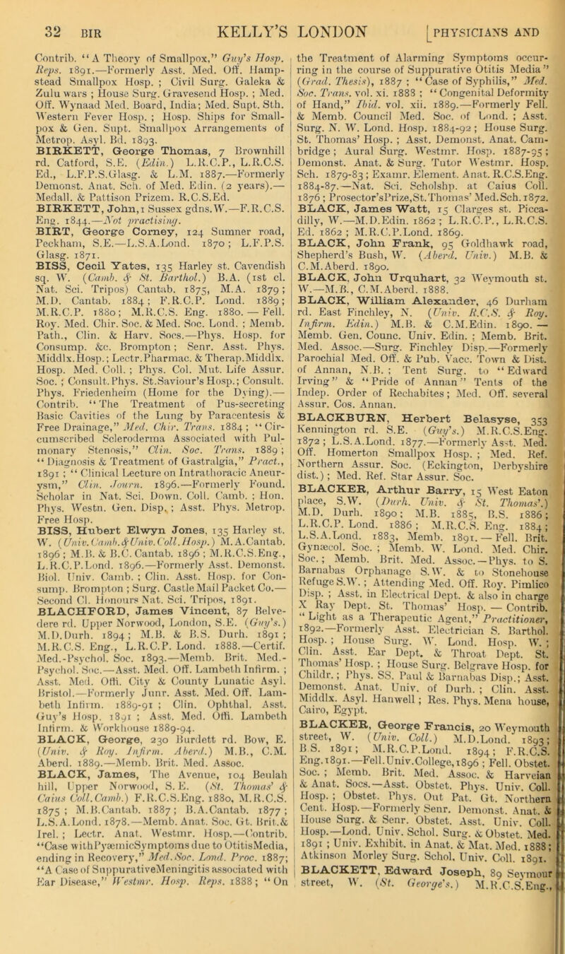 Contrib. “A Theory of Smallpox,” Guy\‘i Hasp. , liepg. 1891.—Formerly Asst. Med. Off. Hamp- stead Smallpox Hosp. ; Civil Surg. Galeka & Zulu wars ; House Surg. Gravesend Hosp. ; Med. Off’. Wynaad Med. Board, India; Med. Supt. Sth. \\'estern Fever Hosp. ; llosp. Ships for Small- pox & Gen. Supt. Smallpox Arrangements of Metrop. Asyl. Bd. 1893. BIRKETT, George Thomas, 7 Brownhill rd. Catford, S.E. (Edin.) L.R.C.P., L.R.C.S. Ed., L.F’.F.S.Glasg. & L.M. 1887.—Formerly Demonst. Aiiat. Sch. of Med. EJin. (2 years).— Medall. & Pattison Prizem. R.C.S.Ed. BIRKETT, John,I Sussex gdns.Mh—F.R.C.S. Em>. 1844.—Abt practisbij/. BIRT, George Comey, 124 Sumner road, Peckham, S.E.—L.S.A.Lond. 1870 ; L.F'.P.S. Glasg. 1871. BISS, Cecil Yates, 135 Harley st. Cavendish sq. \V. (Cainh. ^ Si. Barthol.) B.A. (ist cl. Nat. Sci. Tripos) Cantab. 1875, M.A. 1879; M.l). Cantab. 1884; F.R.C.P. Lond. 1889; M.R.C.P. 1880; M.H.C.S. Eng. 1880. — Fell. Roy. Med. Chir. Soc. & Med. Soc. Lond. ; Memb. Path., Clin. & Harv. Sons.—Phys. Hosp. for Consump. &c. Brompton; Senr. Asst. Phys. Middlx.Hosp.; Lectr.Pharmac. & Therap.Middlx. Hosp. Med. Coll. ; Phys. Col. Mut. Life Assnr. Soc. ; Consult. Phys. St.Saviour’s Hosp.; Consult. Phys. Friedenheim (Home for the Dying).— Contrib. “The Treatment of Pus-secreting Basic Cavities of the Lung by Paracentesis & P’ree Drainage,” J/«/. Chir. Trans. 1884; “Cir- cumscribed Scleroderma Associated with Pul- monary Stenosis,” Clin. Soc. Trans. 1889; “ Diagnosis & Treatment of Gastralgia,” Tract., 1891 ; “ Clinical Lecture on Intrathoracic Aneur- ysm,” Clin. Journ. 1896.—Formerly I’ound. Scholar in Nat. Sci. Down. Coll. Camb. ; Hon. Phys. Westn. Gen. Disp, ; Asst. Phys. Metrop. Free Hosp. BISS, Hubert Elwyn Jones, 135 Harley st. W. [Univ.Camh.t^Univ.Coll.Ido.yi.) M.A.Cantab. 1896 ; M.P>. & B.C. Cantab. 1896 ; M.R.C.S.Eng., L. R.C. P.Lond. 1896.—F’ormerly Asst. Demonst. Biol. Univ. Camb. ; Clin. Asst. Hosp. for Con- suni]). Brompton ; Surg. Castle Mail Packet Co.— .Second Cl. Honours Nat. Sci. Tripos, 1891. BLACHFORD, James Vincent, 87 Belve- dere rd. Upper Norwood, London, S.E. (Guy's.) .M.D.Durh. 1894; M.B. & B.S. Durh. 1891; M. R.C.S. Eng., L.R.C.P. Lond. 1888.—Certif. Med.-Psychol. Soc. 1893.—Memb. Brit. Med.- Psychol.'Soc.—Asst. Med. Off. Lambeth Infirm. ; Asst. Med. Otti. City & County Lunatic Asyl. Bristol.—Formerly junr. Asst. Med. Off. Lam- beth Intirm. 1889-91 ; Clin. Ophthal. Asst. Guy’s Hosp. 1891 ; Asst. Med. Offi. Lambeth | Intirm. & V\'orkhouse 1889-94. BLACK, George, 230 Burdett rd. Bow, E. [Univ. Sf Roy. Jnjirm. Aherd.) M.B., C.M. Aberd. 1889.—Memb. Brit. Med. Assoc. BLACK, James, The Avenue, 104 Beulah hill, Upper Norwood, S. E. (St. Thomas' Cains Coll.Camh.) F.R.C.S.Eng. 1880. M.R.C.S. 1875; M.B.Cantab. 1887; B.A.Cantab. 1877; L.S.A.Lond. 1878.—Memb. Anat. Soc. Gt. Brit.& Irel. ; Lectr. Anat. Westmr. Hosp.—Contrib. “Case withPyaemicSymptoms due to OtitisMedia, ending in Recovery,” .Med.Soc. Lond. Troc. 1887; '‘A Case of Sni)purativeMeningitis associated with Flar Disease,” ff'estmr. Hosj). Keps. 1888; “On the Treatment of Alarming Symptoms occur- ring in the course of Suppurative Otitis Media” (Grad. Thesis), 1887 ; “Case of Syphilis,” Med. Soc. Trans, vol. xi. 1888 ; “ Congenital Deformity of Hand,” Ibid. vol. xii. 1889. — F’ormerly Fell. & Memb. Council Med. Soc. of Lond. ; Asst. Surg. N. W. Lond. Hosp. 1884-92 ; House Surg. St. Thomas’ Hosp. ; Asst. Demonst. Anat. Cam- bridge ; Aural Surg. Westmr. Hosp. 1887-95; Demonst. Anat. & Surg. Tutor M’estmr. Hosp. Sch. 1879-83 ; Examr. Element. Anat. R.C.S.Eng. 1884-87.—Nat. Sci. Scholshp. at Caius CoU. 1876 ; Prosector’sPrize,St.Thomas’ Med.Sch. 1872. BLACK, James Watt, 15 Clarges st. Picca- dilly, W.—M.D.Edin. 1862; L.R.C.P., L.R.C.S. Ed. 1862 ; M.R.C.P.Lond. 1869. BLACK, John Frank, 95 Goldhawk road, Shepherd’s Bush, W. (Aberd. Univ.) M.B. & C.M.Aberd. 1890. BLACK, John XJrquhart, 32 Wevmouth st. W.—M.B., C.M.Aberd. 1888. BLACK, William Alexander, 46 Durham rd. East Finchley, N. (Univ. R.C.S. ^ Roy. Infirm. Edin.) M.B. & C.M.Edin. 1890. — Memb. Gen. Counc. Univ. Edin. : Memb. Brit. Med. Assoc.—Surg. Finchley Disp.—Formerly Parochial Med. Off. & Pub. Vacc. Town & Dist. of Annan, N.B. ; Tent Surg. to “Edward Irving” & “Pride of Annan” Tents of the Indep. Order of Rechabites; Med. Off. several Assnr. Cos. Annan. BLACKBURN, Herbert Belasyse, 353 Kennington rd. S.E. (Guy's.) M.R.C.S.Eng. 1872; L.S.A.Lond. 1877.—Formerly As-t. Med. Off. Homerton Smallpox Hosp. ;' Med. Ref. Northern Assur. Soc. (Eckington, Derbyshire dist.); Med. Ref. Star Assur. Soc. BLACKER, Arthur Barry, 15 IVest Eaton place, S.W. (Durh. Univ. A- St. Thomas'.) M.D. Durh. 1890; M.B. 1885, B.S. 1886; L.R.C.P. Lond. 1886; M.R.C.S. Eng. 1884; L.S.A.Lond. 1883, Alemb. 1891.— F'eH. Brit. Gyntecol. Soc. ; Alemb. W. Lond. Med. Chir. Soc.; Memb. Brit. Med. Assoc. — Phys. to S. Barnabas Orphanage S. W. & to Stonehouse Refuge S.W.; Attending Med. Off. Roy. Pimlico D’.sp. ; Asst, in Electrical Dept. & also in charge X Ray Dept. St. Thomas’ Hosp. — Contrib. “ Light as a Therapeutic Agent,” Practitioner, 1892. F'ormerly Asst. F.lectrician S. Barthol. Hosp. ; House Surg. AV. Lond. Hosp. AV. ; Clin. Asst. Ear Dept. & Throat Dept. St. Thomas’ Hosp. ; House Surg. Belgrave Hosp. for Childr.; Phys. SS. Paul & Barnabas Disp.; Asst. Demonst. Anat. Univ. of Durh. ; Clin. Asst. Middlx. Asyl. Hanwell; Res. Ph5's. Mena house, Cairo, Egypt. BLACKER, George Francis, 20 AA’eymouth street, AV. (Univ. Coll.) M.D.Lond. 1893; B S. 1891; M.R.C.P.Lond. 1894; F.R.C.S. Eng.t89i.—Fell.Univ.College,i896 ; Fell. Obstet. Soc. ; Memb. Brit. Med. Assoc. & Harveian & Anat. Socs.—Asst. Obstet. Phys. Univ. CoU. Hosp. ; Obstet. Phys. Out Pat. Gt. Northern Cent. Hosp.—Formerly Senr. Demonst. Anat. & I House Surg. & Senr. Obstet. Asst. Univ. Coll. Hosp.—Lond. Univ. Schol. Surg. & Obstet. Med. I 1891 ; Univ. Exhibit, in Anat. & Mat. Med. 1888; ! Atkinson Morley Surg. Schol. Univ. Coll. 1891. I BLACKETT, Edward Joseph, 89 Seymour street, AV. (St. George's.) M.R.C.S.Eng.,