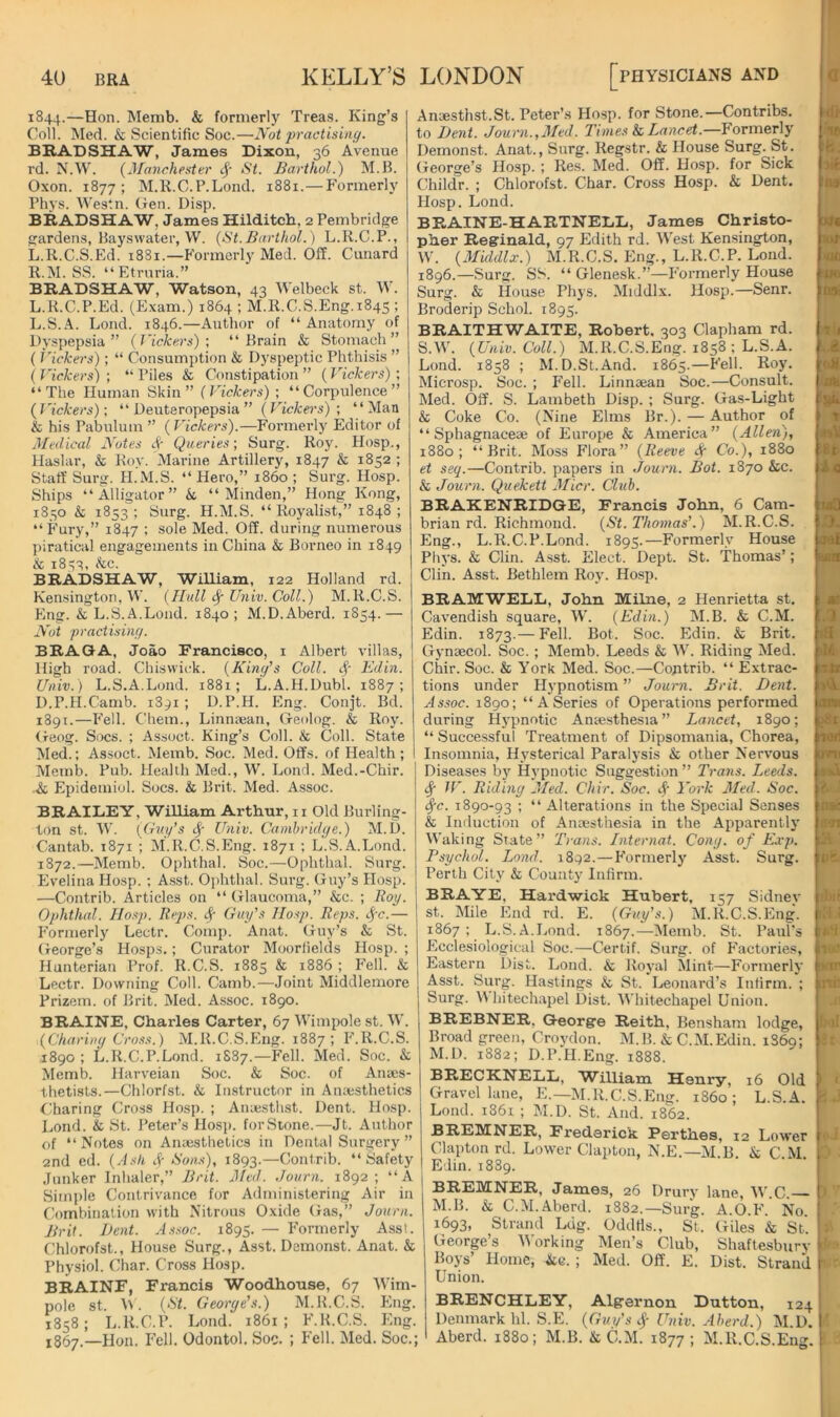 1844.—Hon. Memb. & formerly Treas. King’s Coll. Med. & Scientific Soc.—Not praetisinc/. BRADSHAW, James Dixon, 36 Avenue rd. N.W. {Manchester cj- St. Barthol.) M.B. Oxon. 1877; M.R.C.P.Lond. 1881.—P'ormerly Phys. Westn. Gen. Disp. BRADSHAW, James Hilditch, 2 Pembridge gardens, Bayswater, W. {St.Barthol.) L.K.C.P., Li.R.C.S.Ed. 1881.—Formerly Med. Off. Canard K. M. SS. “Etruria.” BRADSHAW, Watson, 43 Welbeck st. \V. L. K.C.P.Ed. (Exam.) 1864 ; M.R.C.S.Eng.1845 ; L.S.A. Loud. 1846.—Author of “ Anatomy of L)yspepsia ” {Vickers)', “Brain & Stomach” (i'ickers); “ Consumption & Dj'speptic Phthisis ” ( Vickers) ; “ Piles & Constipation ” (Vickers) ; “The Human Skin” {Vickers) ; “Corpulence” {Vickers)', “ Deuteropepsia ” {Vickers); “Man & his Pabulum ” (Vickers).—Formerly Editor of Medical Notes ^ Queries; Surg. Roy. Hosp., Haslar, k Roy. Marine Artillery, 1847 & 1852 ; Staff Surg. H.M.S. “ Hero,” i860 ; Surg. Hosp. Ships “Alligator” k “ Minden,” Hong Kong, 1850 & 1853; Surg. H.M.S. “ Royalist,” 1848 ; “Fury,” 1847 ; sole Med. Off. during numerous piratical engagements in China & Borneo in 1849 k 1833, kc. BRADSHAW, William, 122 Holland rd. Kensington, W. {Hull ^ Univ. Coll.) M.R.C.S. Eng. & L.S.A.Loud. 1840; M.D.Aberd. 1S54.— Nut praetisinc/. BRAGA, Joao Francisco, i Albert villas. High road. Chiswick. {Kinefs Coll. Edin. Univ.) L.S.A.Loud. 1881; L.A.H.Dubl. 1887; D.P.tl.Camb. 1891 ; D.P.H. Eng. Conjt. Bd. 1891.—Fell. Chem., Linniean, Geolog. & Roy. <reog. Socs. ; Assoct. King’s Coll. & Coll. State Med.; Assoct. Memb. Soc. Med. Offs, of Health; Memb. Pub. Health Med., W. Loud. Med.-Chir. -k Epidemiol. Socs. k Brit. Med. Assoc. BRAILEY, William Arthur, ii Old Burling- ton St. W. {Cni/’s <^' Univ. Camhridc/e.) M.U. Cantab. 1871 ; M.R.C.S.Eng. 1871 ; L.S.A.Lond. 1S72.—Memb. Ophthal. Soc.—Ophthal. Surg. Evelina Hosp. ; Asst. 0])hthal. Surg. Guy’s Hosp. —Contrib. Articles on “ Glaucoma,” &c. ; Roy. Ophthed. Hosp. Re/is. Guy's Hosp. Reps. t^c.— F’ormerly Lectr. Comp. Anat. Guy’s k St. G-eorge’s Hosps.; Curator Moortields Hosp. ; Hunterian Prof. R.C.S. 1885 k 1886 ; F'ell. k Lectr. Downing Coll. Camb.—Joint Middlemore Prizem. of Brit. Med. Assoc. 1890. BRAINE, Charles Carter, 67 Wimpole st. W. {Charimj Cross.) M.R.C.S.Eng. 1887; F'.R.C.S. 1890 ; L.R.C.P.Lond. 1S87.—Fell. Med. Soc. k Memb. Harveian Soc. & Soc. of Anaes- thetists.—Chlorfst. k Instructor in Anaesthetics Charing Cross Hosp. ; Aniesthst. Dent. Hosp. Lond. k St. Peter’s Hos]». forStone.—Jt. Author of “Notes on Anaesthetics in Dental Surgery ” 2nd ed. {Ash Sf Sons), 1893.—Contrib. “ Safety Junker Inhaler,” Brit. Med. ,Journ. 1892; “A Simi)le Contrivance for Administering Air in Combination with Nitrous Oxide Gas,” Journ. Brit. Bent. Assoc. 1895. — F’ormerly Asst. Chlorofst., House Surg., Asst. Demonst. Anat. k Physiol. Char. Cross Hosp. BRAINF, Francis Woodhouse, 67 Wim- pole st. {St. Georye's.) M.R.C.S. Eng. 1858; L.R.C.P. Lond. 1861; F.K.C.S. Eng. 1867.—Hon. F'ell. Odontol. Soc. ; F'ell. Med. Soc.; Anaesthst.St. Peter’s Hosp. for Stone.—Contribs. to Be7ii. Journ.,Med. Times k Lancet.—Formerl-y Demonst. Anat., Surg. Regstr. & House Surg. St. George’s Hosp. ; Res. Med. Off. Hosp. for Sick Childr. ; Chlorofst. Char. Cross Hosp. & Dent. Hosp. Lond. BRAINE-HARTNEDE, James Christo- pher Reginald, 97 Edith rd. West Kensington, W. {Mixldlx.) M.R.C.S. Eng., L.R.C.P. Lond. 1896.—Surg. SS. “ Glenesk.”—F'ormerly House Surg. k House Phys. Middlx. Hosp.—Senr. Broderip Schol. 1895. BRAITHWAITE, Robert, 303 Clapham rd. S.M’. {Univ. Coll.) M.R.C.S.Eng. 1858 ; L.S.A. Lond. 1858 ; M. D.St.And. 1865.—Fell. Roy. Microsp. Soc. ; Fell. Linnaean Soc.—Consult. Med. Off. S. Lambeth Disp. ; Surg. Gas-Light k Coke Co. (Nine Elms Br.). — Author of “ Sphagnaceae of Europe & America” {Allen), 1880; “Brit. Moss Flora” {Reeve Sr Co.), 1880 et seq.—Contrib. papers in Journ. Bot. 1870 &c. k Journ. Quekett Micr. Club. BRAEENRIDQE, Francis John, 6 Cam- brian rd. Richmond. {St. Thomas’.) M.R.C.S. Eng., L.R.C.P.Lond. 1895.—Formerly House Phys. k Clin. Asst. Elect. Dept. St. Thomas’; Clin. Asst. Bethlem Roy. Hosp. BRAMWELE, John Milne, 2 Henrietta st. Cavendish square, W. {Edin.) M.B. & C.M. Edin. 1873.— Fell. Bot. Soc. Edin. & Brit. Gynaecol. Soc. ; Memb. Leeds & W. Riding Med. Chir. Soc. & York Med. Soc.—Contrib. “ Extrac- tions under Hypnotism ” Journ. Brit. De)\t. Assoc. 1890; “ASeries of Operations performed during Hypnotic Anaesthesia ” Lancet, 1890; “ Successful Treatment of Dipsomania, Chorea, Insomnia, Hysterical Paralysis & other Nervous Diseases by Hypnotic Suggestion ” Trans. Leeds. ^ JV. Ridbiy Med. Chir. Soc. 4‘ York Med. Soc. <^c. 1890-93 ; “ Alterations in the Special Senses k Induction of Anaesthesia in the Apparently Waking State” T>'ans. Internat. Cony, of Exp. Psychol. Lond. 1892.—F’ormerlj' Asst. Surg. Perth City k County Infirm. BRAYE, Hardwick Hubert, 157 Sidnev st. Mile End rd. E. {Guy's.) M.R.C.S.Eng. 1867; L.S.A.Lond. 1867.—-Memb. St. Paul's Flcclesiological Soc.—Certif. Surg. of F'actories, Eastern Dist. Lond. k Royal Mint—Formerly Asst. Surg. Hastings k St. Leonard’s Infirm. ; Surg. M hitechapel Dist. Whitechapel Union. BREBNER, George Reith, Bensham lodge. Broad green, Croydon. M.B. k C.M.Edin. 1S69; M.D. 1882; D.P.H.Eng. 1888. BRECRNELL, William Henry, 16 Old Gravel lane, E.—M.R.C.S.FIng. i860; L.S.A. Lond. 1861 ; M.D. St. And. 1862. BREMNER, Frederick Perthes, 12 Lower Clapton rd. Lower Clapton, N.E.—M.B. k C.M. Edin. 1889. BREMNER, James, 26 Drury lane, W.C. M.B. k C.M.Aberd. 1882.—Surg. A.O.F'. No. 1693, Strand Ldg. Oddfis., St. Giles & St’. George’s M'orking Men’s Club, Shaftesbury Boys’ Home, kQ. ; Med. Off. E. Dist. Strand Union. BRENCHLEY, Algernon Dutton, 124 Denmark hi. S.E. {Guy’s Univ. Aherd.) M.D. Aberd. 1880; M.B. & C.M. 1877; M.R.C.S.Eng. -d> V iB. )it n* [Kf KM' •HO 4ie loi ,'»lj ..a I t ■it i4 imQ O. ooi fum .1 A ilA nil 381 n«j oni L: insi: n9i ilA ■ Hit IB HCI illA* !»ir inn L'ol I ( 'e. .} >• I V ■ I