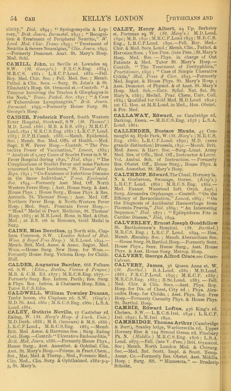 clivity,” Ibid. 1894; “ Syringomyelia & Lep- rosy,” Brit. Jouni. Bermatol. 1895 ; “ Recogni- tion & Treatment of Peripheral Neuritis,” bV. Bond. Med. Chir. Trans. 1895; “Treatment of Neuritis & Severe Neuralgias,” Clin. Journ. 1895. —Formerly Demonst. Anat. St. Mary’s Hosp. Med. Schl. CAHILL, John, 12 Seville st. Lowndes sq. S.W. {St. Geon/e’s.) F.K.C.S.Eng. 1884; M.R.C.S. 1881 ; L.R.C.P.Lond. 1882.—P'ell. Roy. Med. Chir. Soc. ; Fell. Med. Soc. ; Memb. Pathol. & Clin. Socs.—Surg. St.John’s & St. Elizabeth’s Hosp. Ct. Ormond st.—Contrib. “A Tumour Involving the Trachea & QEsophagns in the Neck,” Trans. Fathol. Soc. 1891 ; “ A Case of Tuberculous Lymphangitis,” B.-it. Journ. l>ermatol. 1S95.—Formerly House Surg. St. George’s Hosp. CAIGER, Frederick Foord, South Western Fever Hospital, Stockwell, S.W. {St. Thomas’.) M.D. Lond. 1886; M.B. & B.S. 1883; M.R.C.P. Loud. 1891 ; M.R.C.S.Eng. 1882 ; L.R.C.P.Lond. 1883; D.P.H.Camb. 1888.—Memb. Epidemiol. Soc. ; Memb. Soc. Med. Offs, of Health.—Med. Supt. S.W. P'ever Hosp.—Contrib. “ The Pro- tective Power of Vaccination,” Lancet, 1889; “ Analysis of 1,007 Cases of Scarlet P'everinS.W. Fever Hospital during iSgo,” Ibid. 1891; “The Complications of Scarlet P’ever and some Praetors concerned in their Incidence,” St. Thomas' Hosji. Re‘ps. 1891 ; “ Co-Existence of Infectious Diseases in the Same Individual,” 'Trans. Epidemiol. Soc. 1894.—Formerly A.sst. Med. Off. North Western Fever Hosp. ; Asst. House Surg. & Asst. House Phys. ; House Surg., House Phys. & Res. Accouch. St. Thomas’ Hosp. ; Asst. Med. Off. Northern Fever Hosp. & North-Western IVver Hosp. ; Med. Supt. PVuntain Fever Hosp.— “Mead” Medal in Pract. Medicine, St. Thomas’ Hosp. 1883 ; at M.B.Lond. Hons, in Med. &Obst. Med.; at B.S. ist in Honours, Gold Medal in Surg. CAINE, Miss Dorothea, 33 North side. Clap- ham Common, S.W. {London School of Med. Worn, if Royal Free Hosp.) M.B.Lond. 1894.— Memb. Brit. Med. Assoc. & Assoc. Regist. Med. Worn.—House Surg. Ncav Hosp. for Worn.— P’ormerly House Surg. Victoria Hosp. for Childr. Hull. CALDER, Augustus Barclay, 668 Fulham rd. S.W. {Edin., Berlin, Vienna Frai/ue.) M.B. & C.M. Ed. 1877; M.R.C.S.Eng. 1877.— Formerly Surg. Roy. Infirm. Perth; Res. Surg. & Phys. Roy. Infirm. & Chalmers Hosp. Edin. ; Tutor R.C.S.Edin. CALDWELL, William Townley Duncan, Tenby house, 162 Clapham rd. S.W. {Guy's.) M.D. St. And. 1861 ; M.R.C.S.Eng. i860 ; L.S.A. Lond. 1861. CALEY, G-uthrie Neville, 17 Castlebar rd. Ealing, W. (St. Mary's Hosp. Burh. Univ.) M.D.Durh. i888 ; M.B. (honours) & M.S. 1886 ; L. It.C.P.Lond., M.R.C.S.Eng. 1885.—Memb. Brit. Med Assoc. & Harveian Soc. ; Surg. Ealing Cott. Hosp.—Contrib.“ Ulcerative Endocarditis,” Brit. Med. Journ. 1886.—Formerly House Phys., House Surg., As.st. Ansesthet. & Ophthal. Clin. Asst. St. Mary’s Hosp.—Prizem. in Pract.Chem., Rot., Mat. Med. & Therap., Med., P'orensic Med., Clin. Med., Clin. Surg. & Ophthalmol. 1882-3-4- 5, St. Mary’s. CALEY, Henry Albert, 24 Up. Berkeley st. Portman sq. IV. {St. Mary's.) M.D.Lond. 1892 ; M.B. 1891 ; M.R.C.P.Lond 1893 ; M.R.C.S. Eng., L.R.C.P.Lond. 1890.—Fell. Roy. Med.- Chir. & Med. Socs. Lond.; Memb.Clin., Pathol. & HarveianSocs. ; Vice-Pres. (late Pres.) St.Mary’s Hosp. Med. Soc. — Phys. in charge of Out Patients & Med. Tutor St, Mary’s Hosp.— Contrib. “ The Treatment of Perityphlitis,” Fractitioner, 1895 ; “ Case of Simple Ulcerative Colitis,” Med. IS-ess S( Circ. 1893.—Formerly Med. Regist. & House Phys. St. Mary’s Hosp. ; Asst. Demonst. of Physiol. & of Anat. St. Mary’s Hosp. Med. Sch.—Entr. ScHol. Nat. Sci. St. Mary’s, 1885; Medall. Prac! Chem. Univ. Coll. 1884 ; Qualified for Gold Med. M.D.Lond. 1892 ; ist Cl. Hon. at M.B.Lond. in Med., Hon. Obstet. & For. Med. CALLAWAY, Edward, 10 Cambridge rd. Barking, Essex. — M.R.C.S.Eng. 1858 ; L.S.A. Lond. 1861. CALLENDER, Eustace Maude, 45 Con- naught sq. Hyde Park, W.(«S'f. J/m-y’s.) M.R.C.S. Eng. 1886; L.R.C.P.Lond. 1890; INI.D. (avec grande distinction) Brussels, 1891.—Memb. Brit. Med. Assoc. & Harv. Soc.—Sui'g.-Lieut. Army Med. Res. of Offs., Med. Off., Instructor &Lectr. Vol. Ambul. Sch. of Instruction. — P'ormerly Res. Obstet. Off., House Surg., House Phys. & Asst. Anaesthst. St. Mary’s Hosp. C ALTHROP, Edward.The Cheal, Hornsey la. N. & Gosberton, Swanage, Dorset. {King's.) L. R.C.P.Lond. 1862; INLR.C.S. Eng. 1862.— Med. Examr. Wanstead Inft. Orph. Asyl. ; Surg. Alexandra Orphanage.—Contrib. “On the Efficacj' of Revaccination,” Zfliicef, 1869; “On the Diagnosis of Accidental Haemorrhage from Placenta Praevia,” Ibid. 1869; “An Interesting Sequence,” Ibid. 1871 ; “ Epileptiform Phts in Cardiac Disease,” Ibid, 1894. CALVERLEY, Ernest Joseph Goodfellow St. Bartholomew’s Hospital. {St. Barihol.) M. R.C.S. Eng. ; L.R.C.P. Lond. 1894. —Hon. Memb. ^Esculap. Soc. ; Memb. Abernethian Soc. —House Surg. St.Barthol.Hosp.—P'ormerly Senr. House Phys., Senr. House Surg., Asst. House Phys. & Asst. House Surg. Metrop. Hosp. CALVERT, George Alfred Crace,see Crace- Calvert. CALVERT, James, 36 Queen Anne st. W. {St. Barthol.) B.A.Lond. 1881 ; M.D.Lond. 1886; F.R.C.P.Lond. 1895; M.R.C.P. 1887; M.R.C.S.Eng. 1885 ; B.Sc.Lond. 1883.— Fell. Med. Chir. & Clin. Socs.—Asst. Phys. Roy. Hosp. for Dis. of Chest, City rd. ; Phys. Alex- andra Hosp. for Childn. ; Asst. Phys. Roy. Free Hosp.—Formerly Casualty Phys. & House Phys. St. Barthol. Hosp. CAMBIE, Edward Loftus, 456 King’s rd. Chelsea, S.W.—L.R.C.S.Irel. 1892; L.R.C.p! Irel. 1892; L.M.Irel. 1892. CAMBRIDGE, Thomas Arthur (Cambrid^re & Burt), Stanley lodge, Vl’arltersville rd. Upper Hornsey Rise & 124 Stroud Green rd. Finsburv Pk. N. {31iddl.r.) M.R.C.S.Eng. 1876; L.S.A Lond. 1875.—P'ell. (late V.-Pres.) Brit. Gynaecol’. Soc; Memb. North London Med. & Chiruro'.* Soc.—Med. Ref. Scott. Impl. & Scott. Temp! Assur. Co.—Formerly Res. Obstet. Asst. Middlx. Hosp. ; Surg. SS. “ Minnesota.” — Broderip Scholar. I 1' I