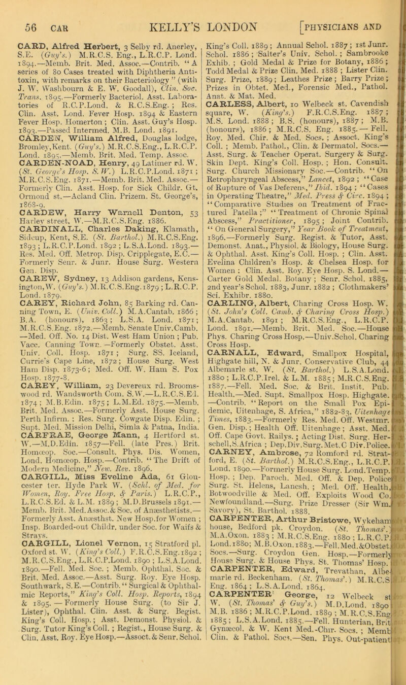 CARD, Alfred Herbert, 3 Selby rd. Anerlev, S.E. (GwyV) M.R.C.S. Eng., L.R.C.P. Lond. 1894.—Memb. Brit. Med. Assoc.—Contrib. “A series of 80 Cases treated with Diphtheria Anti- toxin, with remarks on their Bacteriology ” (with J. W. Washbourn & E. W. Goodall), Clin. Soc. Trans. 1895.—Formerly Bacteriol. Asst. Labora- tories of R.C.P.Lond. & R.C.S.Eng. ; Res. Clin. Asst. Lond. Fever Hosp. 1894 & Eastern Fever Hosp. llomerton ; Clin. Asst. Guy’s Hosp. 1893.—Passed Intermed. M.B. Lond. 1891. CARDEN, William Alfred, Douglas lodge, Bromley,Kent. (Guy's.) M.R.C.S.Eng., L.R.C.P. Lond. 1893.—Memb. Brit. Med. Temp. Assoc. CARDEN-NOAD, Henry, 49 Latimer rd. W. (St. George's Hosp. S. W.) L.R.C.P.Lond. 1871 ; M.R.C.S.Eng. 1871.—Memb. Brit. Med. Assoc.— Formerly Clin. Asst. Hosp. for Sick Childr. Gt. Oi’mond st.—Acland Clin. Prizem. St. George’s, 1868-9. CARDEW, Harry Waniell Denton, 53 Harley street, W.—M.R.C.S.Eng. 1886. CARDIN ALL, Charles Daking, Klamath, Sidcup, Kent, S.E. (St. Barthol.) M.R.C.S.Eng, 1893 ; L.R.C.P.Lond. 1892 ; L.S.A.Lond. 1893.— Res. Med. Off. Metrop. Disp. Cripplegate, E.C.— Formerly Senr. & Junr. House Surg. Western Gen. Disp. OAREW, Sydney, 13 Addison gardens, Kens- ington, W. (Guy's.) M.R.C.S.Eng.1879 ; L.R.C.P. Lond. 1879. CAREY, Richard John, 85 Barking rd. Can- ning Town, E. (Univ. Coll.) M.A.Cantab. 1866 ; B.A. (honours), 1863; L.S.A. Lond. 1871; M.R.C.S.Eng. 1872.—Memb. Senate Univ.Camb. —Med. Off. No. 14 Dist. West Ham Union ; Pub. \acc. Canning Town. —Formerly Obstet. Asst. Univ. Coll. Hosp. 1871 ; Surg. SS. Iceland, Currie’s Cape Line, 1872; House Surg. West Ham Disp. 1873-6; Med. Off. W. Ham S. Pox Ho.-;p. 1877-8. CAREY, William, 23 Devereux rd. Brooms- wood rd. VVandsworth Com. S.W.—L.R.C.S.E 1. 1874; M.B.Edin. 1875; L.M.Ed. 1875.—Memb. Brit. Med. A.ssoc.—Formerly Asst. House Surg. Perth Infirm. : Res. Surg. Cowgate Disp. Edin. ; Supt. Med. Mission Delhi, Simla & Patna, India. CARFRAE, George Mann, 4 Hertford st. W.—M.D.Edin. 1857—Fell, (late Pres.) Brit. Homccop. Soc.—Consult. Phys. Dis. Women, Lond. Homoeop. Hosp.—Contrib. “The Drift of Modern IMedicine,” New. Rev. 1896. CARGILL, Miss Eveline Ada, 61 Glou- cester ter. Hyde Park W. (Schl. of Jled. for Women, Roy. Free Hosp. ^ Paris.) L.R.C.P., L. R.C.S.Ed. &L.M. 1889; M.D.Brussels 1891.— Memb. Brit. Med. A.ssoc.& Soc. of Anaesthetists.— Formerly As.st. Anacsthst. New Ho.sp.for Women ; Insp. Boarded-out Childr. under Soc. for Waifs & Strays. CARGILL, Lionel Vernon, 15 Stratford pi. Oxford st. U. (King's Coll.) F.R.C.S.Eng. 1892 ; M. R.C.S.Eng., L.R.C.P.Lond. 1890 ; L.S.A.Lond. 1890.—Fell. Med. Soc. ; Memb. Ophthal. Soc. & Brit. Med. Assoc.—Asst. Surg. Roy. Eye Hosp. Southwark, S.E.—Contrib. “ Surgical & Ophthal- mic Reports,” King's Coll. Hosp. Reports, 1894 & 1895.—P'ormerly House Surg. (to Sir J. Lister), Ophthal. Clin. Asst. & Surg. Begist. King’s Coll. Hosp.; Asst. Demonst. Physiol. & Surg. Tutor King’s Coll. ; Regist., House Surg. & Clin. Asst. Roy. Eye Hosp.—Assoct.&Senr. Schol. King’s Coll. 1889; Annual Schol. 1887; ist Junr. Schol. 1886 ; Salter’s Univ. Schol. ; Sambrooke Exhib. ; Gold Medal & Prize for Botany, 1886 ; Todd Medal & Prize Clin. Med. 1888 ; Lister Clin. Surg. Prize, 1889; Leathes Prize; Barry Prize; Prizes in Obtet. Med., P’orensic Med., Pathol. Anat. & Mat. Med. CARLESS, Albert, 10 Welbeck st. Cavendish square, W. (King's.) F.R.C.S.Eng. 1887 ; M.S. Lond. 1888; B.S. (honours), 1887; M.B. (honours), 1886; M.R.C.S. Eng. 1885.— Fell. Roy. Med. Chir. & Med. Socs. ; Assoct. King’s Coll. ; Memb. Pathol., Clin. & Dermatol. Socs.— Asst. Surg. & Teacher Operat. Surgery & Surg. Skill Dept. King’s Coll. Hosp. ; Hon. Consult. Surg. Church Missionary Soc.—Contrib. “ On Retropharyngeal Abscess,” ZrtHcet, 1892; “Case of Rupture of Vas Deferens,”/iifZ. 1894 ; “Cases in Operating Theatre,” 3Ied. Press ^ Circ. 1894 ; “Comparative Studies on Treatment of Frac- tured Patella ;” “ Treatment of Chronic Spinal Abscess,” Practitioner, 1895 ; Joint Contrib. “ On General Surgery,” Year Book of Treatment, 1896.—Formerly Surg. Regist. & Tutor, Asst. Demonst. Anat., Physiol. & Biology, House Surg. & Ophthal. Asst. King’s Coll. Hosp. ; Clin. Asst. Evelina Children’s Hosp. & Chelsea Hosp. for Women : Clin. Asst. Roy. Eye Hosp. S. Lond.— Carter Gold Medal. Botany ; Senr. Schol. 1885, 2nd 3'ear’s Schol. 1883, Junr. 1882 ; Clothmakers’ Sci. Exhibr. 1880. CARLING, Albert, Charing Cross Hosp. W. (St. John's Coll. Camh. ($■ Charing Cross Hosp.) M.A.Cantab. 1891 ; M.R.C.S.Eng., L.R.C.P. Lond. 1891.—Memb. Brit. Med. Soc.—House Phys. Charing Cross Hosp.—Univ.Schol. Charing Cross Hosp. CARNALL, Edward, Smallpox Hospital, Highgate hill, N. & Junr. Conservative Club, 44 Albemarle st. W. (St. Barthol.) L.S.A.Lond. 1880 ; L.R.C.P.Irel. & L.M. 1885; M.R.C.S.Eng. 1887.—Fell. Med. Soc. & Brit. Instit. Pub. Health.—Med. Supt. Smallpox Hosp. Highgate. —Contrib. “Report on tlie Small Pox Epi- demic, Uitenhage, S. Africa,” 1882-83. Uitenhage Times, 1883.—Ibrmerlj’ Res. Med. Off. Westmr. Gen. Disp.; Health Off. Uitenhage; Asst. Med. Off. Cape Govt. Railj-s.; Acting Dist. Surg. Her- schelRS.Africa ; Dep.Div.Surg.Met.C Div.Police. CARNEY, Ambrose, 72 Romford rd. Strat- ford, E. (St. Barthol.) M.R.C.S.Eng., L.R.C.P. Lond. 1890.—Formerlj'House Surg. Lond.Temp. Hosp.; Dep. Paroch.*Med. Off. & Dep. Policel Surg. St. Helens, Lanesh. ; Med. Off. Health,! Botwoodville & iMed. Off. Exploits Wood Co Newfoundland.—Surg. Prize Dresser (Sir WmJ Savory), St. Barthol. 1888. CARPENTER, Arthur Bristowe, Wykehamj house, Bedford pk. Croydon. (St. Thomas' ' M.A.O-xon. 1883 ; M.R.C.S.Eng. 1880 ; L.R.C.PJ Lond. 1880; M.B.Oxon. 1883.—Fell.Med.&Obstet Socs.—Surg. Croydon Gen. Hosp.—Formerhl House Surg. & House Phys. St. Thomas’ Hosp. CARPENTER, Edward, Trevathan, Albe-t marie rd. Beckenham. (St. Thomas'.) M.R.C.S Eng. 1864; L.S.A.Lond. 1864. CARPENTER'* George, 12 Welbeck st W. (St. Thomas' Guy's.) M.D.Lond. i8oo M.B. 1886 ; M.R.C.P.Lond. 1889 ; M.R.C.S.Eng 1885 ; L.S.A.Lond. 1885.—Fell. Hunterian, Brit Gynaecol, k W. Kent Med.-Chir. Socs. ; Memb Clin. & Pathol. Socs.—Sen. Phys. Out-patient L . I t L