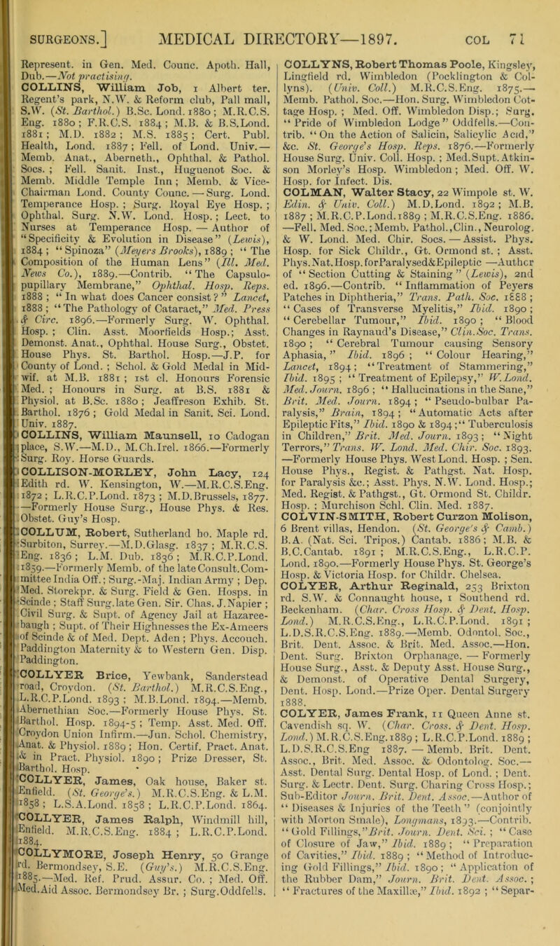 Represent, in Gen. Med. Counc. Apoth. Hall, Dub.—Not practixuif/. COIililNS, William Job, i Albert ter. Regent’s park, N.W. & Reform club, Pall mall, S.W. {St. Barthol.) B.Sc. Lond. 1880 ; M.R.C.S. Eng. 1880; F.R.C.S. 1884; M.B. & B.S.Lond. i88i ; M.D. 1882 ; M.S. 1885 ; Cert. Publ. Health, Lond. 1887; Fell, of Lond. Univ.— Memb. Anat., Aberneth., Ophthal. & Pathol. Sues. ; Fell. Sanit. Inst., Huguenot Soc. & Memb. Middle Temple Inn; Memb. & Vice- Chairman Lond. County Counc. — Surg. Lond. Temperance Hosp. ; Surg. Royal Eye Hosp. ; Ophthal. Surg. N.W. Lond. Hosp.; Lect. to Nurses at Temperance Hosp. — Author of “Specificity & Evolution in Disease” {Leiou), 1884 ; “ Spinoza” {Meyers Brooks), 1889 ; “ The Composition of the Human Lens” (III. Med. News Co.), 1889.—Contrib. “The Capsulo- pupillary Membrane,” Ophthal. Hosp. Reps. 1888 ; “ In what does Cancer consist ? ” Lancet, 1888 ; “The Pathology of Cataract,” Med. Press ^ Circ. 1896.—Formerly Surg. W. Ophthal. Hosp. ; Clin. Asst. Moorfields Hosp.; Asst. Demonst. Anat., Ophthal. House Surg., Obstet. House Phys. St. Barthol. Hosp.—J.P. for County of Lond. ; Schol. & Gold INIedal in Mid- wif. at M.B. 1881 ; ist cl. Honours Forensic Med. ; Honours in Surg. at B.S. 1881 & Physiol, at B.Sc. 1880; Jeaffreson Exhib. St. Barthol. 1876 ; Gold Medal in Sanit. Sci. Lond. Univ. 1887. 'COLLINS, William Maunsell, 10 Cadogan ;iplace, S.W.—M.D., M.Ch.Irel. 1866.—Formerly ^Surg. Roy. Horse Guards. COLLISON-MORLEY, Jobn Lacy, 124 Edith rd. W. Kensington, W.—M.R.C.S.Eng. •.1872 ; L.R.C.P.Lond. 1873 ; M.D.Brussels, 1877. •Formerly House Surg., House Phys. & Res. .Obstet. Guy’s Hosp. COLLUM, Robert, Sutherland ho. Maple rd. kSurbiton, Surrey.—M.D.Glasg. 1837; M.R.C.S. lEng. 1836; L.M. Dub. 1836; M.R.C.P.Lond. :i859.—Formerly Memb. of the late Consult.Com- imittee India Off.; Surg.-Maj. Indian Army ; Dep. 'Med. Storekpr. & Surg. P’ield & Gen. Hosps. in Scinde ; Staff Surg.late Gen. Sir. Chas. J.Napier ; Civil Surg. & Supt. of Agency Jail at Plazaree- rbaugh ; Supt. of Their Highnesses the Ex-Ameers iJof Scinde & of Med. Dept. Aden ; Phys. Accouch. ‘'Paddington Maternity & to Western Gen. Disp. 'Paddington. tCOLLYER Brice, Yewbank, Sanderstead road, Croydon. {St. Barthol.) M.R.C.S.Eng., •L.R.C.P.Lond. 1893 ; M.B.Lond. 1894.—Memb. lAbernethiaii Soc.—Formerly House Phys. St. IBarthol. Hosp. 1894-5 ; Temp. Asst. Med. Off. 'Croydon Union Infirm.—Jun. Schol. Chemistry, lAnat. & Physiol. 1889; Hon. Certif. Pract. Anat. in Pract. Physiol. 1890 ; Prize Dresser, St. •Barthol. Hosp. 'COLLYER, James, Oak house. Baker st. lEnfield. {St. George’s.) M.R.C.S.Eng. & L.M. •1858 ; L.S.A.Lond. 1858 ; L.R.C.P.Lond. 1864. 'COLLYER, James Ralph, Windmill hill, •Enfield. M.R.C.S.Eng. 1884 ; L.R.C.P.Lond. i|i884. '^COLLYMORE, Joseph Henry, 50 Grange kd. Bermondsej', S.E. {Guy’s.) M.R.C.S.Eng. ^885.—Med. Ref. Prud. Assur. Co. ; Med. Off. iMed. Aid Assoc. Bermondsej' Br. ; Surg.Oddfells. COLLYNS, Robert Thomas Poole, Kingsley, Lingfield rd. Wimbledon (Pocklington & Col- lyns). {Univ. Coll.) M.R.C.S.Eng. 1875.—■ Memb. Pathol. Soc.—Hon. Surg. Wimbledon Cot- tage Hosp. ; Med. Off. Wimbledon Disp.; Surg. “Pride of Wimbledon Lodge” Oddfells.—Cou- trib. “On the Action of Salicin, Salicylic i^cid,” &c. St. George’s Hosp. Reps. 1876.—Formerly House Surg. Univ. Coll. Hosp. ; Med.Supt. Atkin- son Morley’s Hosp. Wimbledon; Med. Oft’. W. Hosp. for Infect. Dis. COLMAN, Walter Stacy, 22 Wimpole st. W. Edin. # Univ. Coll.) M.D.Lond. 1892; M.B. 1887 ; M.R.C.P.Lond.1889 ; M.R.C.S.Eng. 1886. —Fell. Med. Soc.; Memb. Pathol.,Clin., Neurolog. & W. Lond. Med. Chir. Socs.—Assist. Phys. Hosp. for Sick Childr., Gt. Ormond st. ; Asst. Phys. Nat. Hosp. for Paralj'sed&Epileptic —Author of “Section Cutting & Staining” {Lewis), 2nd ed. 1896.—Contrib. “ Inflammation of Pej'ers Patches in Diphtheria,” Trans. Path. Soc, 1S88 ; “ Cases of 'Transverse Myelitis,” Ibid. 1890; “ Cerebellar 'Tumour,” Ibid. 1890 ; “ Blood Changes in Raynaud’s Disease,” Clin.Soc. Trans. 1890; “ Cerebral Tumour causing Sensory Aphasia, ’’ Ibid. 1896 ; “ Colour Hearing,” Lancet, 1894; “'Treatment of Stammering,” Ibid. 1895 ; “ 'Treatment of Epileiisj',” W.Lond. Med.Journ. 1896; “ Hallucinations in the Sane,” Brit. 3Ied. Jouvn. 1894 ; “ Pseudo-bulbar Pa- ralysis,” Brain, 1894; “Automatic Acts after Epileptic Fits,” Ibid. 1890 & 1894;“ Tuberculosis in Children,” .SriU Med. Journ. 1893; “Night Terrors,” Trans. W. Lond. Med. Chir. Soc. 1893. —Formerly House Phys. West Lond. Hosp. ; Sen. House Phj's., Regist. & Pathgst. Nat. Hosp. for Paralysis &c.; Asst. Phj's. N.W. Lond. Hosp.; Med. Regist. & Pathgst., Gt. Ormond St. Childr. Hosp. : Murchison Schl. Clin. Med. 1887. COLVIN-SMITH, Robert Curzon Molison, 6 Brent villas, Hendon. {St. George's ^ Cainb.) B.A. (Nat. Sci. 'Tripos.) Cantab. 1886; M.B. & B.C.Cantab. 1891 ; M.R.C.S.Eng., L.R.C.P. Lond. 1890.—Formerly House Phys. St. George’s Hosp. & Victoria Hosp. for Childr. Chelsea. COLYER, Arthur Reginald, 253 Brixton rd. S.W. & Connaught house, i Southend rd. Beckenham. {Char. Cross Hosp. «.^ Dent. Hosp. Lond.) M.R.C.S.Eng., L.R.C.P.Lond. 1891 ; L.D.S.R.C.S.Eng. 1889.—Memb. Odontol. Soc., Brit. Dent. Assoc. & Brit. Med. Assoc.—Hon. Dent. Surg. Brixton Orphanage. — Formerly House Surg., Asst. & Deputy Asst. House Surg., & Demonst. of Operative Dental Surgery, Dent. Hosp. Lond.—Prize Oper. Dental Surgerj- 1888. COLYER, James Frank, ii Queen Anne st. Cavendish sq. W. {Char. Cross. Dent. IIosj). Lond.) M.R.C.S.Eng.1889 ; L.R.C.P.Lond. 1889 ; L.D.S.R.C.S.Eng 1887.—Memb. Brit. Dent. Assoc., Brit. Med. Assoc. & Odontolog. Soc.— Asst. Dental Surg. Dental Hosp. of Lond. ; Dent. Surg. & Lectr. Dent. Surg. Charing Cross Hosp.; Sub-Editor Journ. Brit. Dent. Assoc.—.\uthor of “ Diseases & Injuries of the 'Teeth” (conjointly with Morton Smale), Longmans, 1893.—Contrib. “Gold Fillings,if. Journ. Dent. Sci. ; “Case of Closure of Jaw,” Ibid. 1889 ; “ Preparation of Cavities,”/fiicf. 1889; “Method of Introduc- ing Gold Fillings,”/iiVZ. 1890; “Application of the Rubber Dam,” Journ. Brit. Dent. Assoc. ; “ PYactures of the MaxilUc,” Ibid. 1892 ; “ Separ-