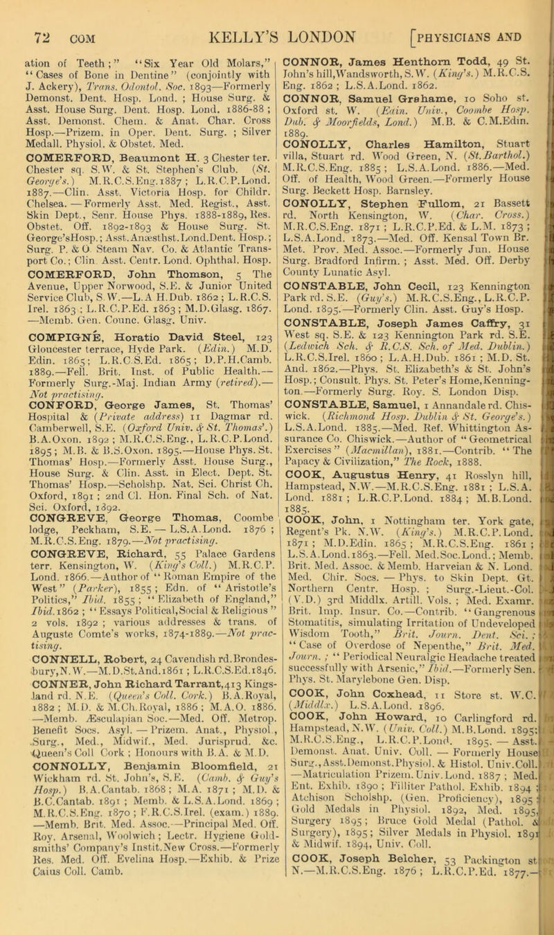 ation of Teeth;” “Six Year Old Molars,” “Cases of Bone in Dentine” (conjointly with J. Ackery), Trans. OJontol. Soc. 1893—Formerly Demonst. Dent, llosp. Lond. ; House Snrg. & Asst. House Surg. Dent. Hosp. Lond. 1886-88 ; Asst. Demonst. Chem. & Anat. Char. Cross Hosp.—Prizem. in Oper. Dent. Surg. ; Silver Medall. Physiol. & Obstet. Med. COMERFORD, Beaumont H. 3 Chester ter. Chester sq. S.\^^ & St. Stephen's Club. {St. I Georye's.) M.R.C.S.Eng. 1887 ; L.K.C.P.Lond. 1887.—Clin. Asst. Victoria Hosp. for Childr. Chelsea. — Formerly Asst. Med. Kegist., Asst. Skin Dept., Senr. House Phys. 1888-1889, Kes. Obstet. Off. 1892-1893 & House Surg. St. George’sHosp.; A.sst.Ainesthst. Lond.Dent. Hosp.; Surg. P. & O. Steam Nav. Co. & Atlantic Trans- port Clo.; Clin Asst. Centr. Lond. Ophthal. Hosp. COMERFORD, John Thomson, 5 The Avenue, Upper Norwood, S.E. & Junior United Service Club, S.W.—L.A H.Dub. 1862; L. R.C.S. Irel. 1863 ; L.R.C.P.Ed. 1863; M.D.Glasg. 1867. —Memb. Gen. Counc. Glasg. Univ. COMPIGNE, Horatio David Steel, 123 Gloucester terrace, Hyde Park. (Edin. ) M.D. Edin. 1865; L.R.CS.Ed. 1865; D.P.H.Camb. 1889.—Fell. Brit. Inst, of Public Health.— E’ormerly Snrg.-Maj. Indian Army {retired).— Not practisiny. CONFORD, George James, St. Thomas’ Hos])ital & {Private address) ii Dagmar rd. Camberwell, S.E. {Oxford Univ. St. Thomas'.) B.A.Oxon. 1892 ; M.R.C.S.Eng., L.R.C.P.Lond. 189s; M.B. & B.S.Oxon. 1895.—House Phys. St. Thomas’ Hosp.—Formerly Asst. House Surg., House Surg. k Clin. Asst, in Elect. Dept. St. Thomas’ Hosp.—-Scholshp. Nat. Sci. Christ Ch. Oxford, 1891 ; 2nd Cl. Hon. Final Sch. of Nat. Sci. Oxford, 1892. CONGREVE, George Thomas, Coombe , lodge, Peckharn, S.E. — L.S.A.Lond. 1876 ; | M.R.C.S.Eng. 1879.—Not practisiny. CONGREVE, Richard, 55 Palace Gardens ' terr. Kensington, W. {Kiny's Coll.) M.R.C.P. Lond. 1866.—Author of “ Roman Empire of the West” {Parker), 1855; Edn. of “ Ari.stotle’s Politics,” Ibid. 1855 ; “ Elizabeth of England,” Ibid.1S62 ; “ Essays Political,Social & Religious ” 2 vols. 1892 ; various addresses & Irans. of Auguste Comte’s works, 1874-1889.—Not 2>rac- tisiny. CONNELD, Robert, 24 Cavendish rd.Brondes- .bury,N.W.—M.D.St.And.i86i ; L.R.C.S.Ed.1846. CONNER, John Richard Tarrant,4i3 Kings- land rd. N.E. {Queen’s Coll. Cork.) B.A.Royal, 1882; M.D. &M.Ch.Royal, 1886; M.A.O. 1886. —Memb. jEsculaj)ian Soc.—Med. Off. Metrop. Benefit Socs. Asyl.—Prizem. Anat., Physiol., -Surg., Med., Midwif., Med. Jurisprud. &c. iiueen’sColl Cork ; Honours with B. A. k M.D. CONNOLLY, Ben.iamin Bloomfield, 21 Wickham rd. St. John’.s, vS.E. {Camb. ^ Guy’s Hosp.) B.A.Cantab. 1868; M.A. 1871 ; M.D. & B.C.Canlab. 1891 ; Memb. & L.S.A.Lond. 1869; M.R.C.S.Eng. 1870; F.R.C.S.Irel. (exam.) 1889. —Memb. Brit. Med. As.soc.-—Principal Med. Off. Roy. Arsenal, Woolwich; Lectr. Hygiene Gold- smiths’ Company’s Instit.Nevv Cross.—Formerly Res. Med. Off. Evelina Hosp.—Exhib. & Prize Gains Coll. Camb. CONNOR, James Henthom Todd, 49 St. John’s hill,Wandsworth, S.W. {Kiny’s.) M.R.C.S. Eng. 1862 ; L.S.A.Lond. 1862. CONNOR, Samuel Grahame, 10 Soho st. Oxford st. W. {Enin. Univ., Coombe Hos2>. Dab. Moorfelds, Lond.) M.B. & C.M.Edin. 1889. CONOLLY, Charles Hamilton, Stuart villa, Stuart rd. IVood Green, N. {St.Barthol.) M.R.C.S.Eng. 1885; L.S.A.Lond. 1886.—Med. Off. of Health, Wood Green.—Formerly House Surg. Beckett Hosp. Barnsley. CONOLLY, Stephen Fullom, 21 Bassett rd. North Kensington, W. {Char. Cross.) M.R.C.S.Eng. 1871 ; L.R.C.P.Ed. & L.M. 1873 ; L.S.A.Lond. 1873.—Med. Off. Kensal Town Br. Met. Prov. Med. Assoc.—Formerly Jun. House Surg. Bradford Infirm. ; Asst. Med. Off. Derby County Lunatic Asyl. CONSTABLE, John Cecil, 123 Kennington Park rd. S.E. {Guy’s.) M.R.C.S.Eng., L.R.C.P. Lond. 1895.—•p'ormerly Clin. Asst. Guy’s Hosp. CONSTABLE, Joseph James Caffry, 31 West sq. S.E. & 123 Kennington Park rd. S.E. {Ledu'ich Sch. R.C.S. Sch. of Med. Dublin.) L.R.C.S.Irel. i860; L.A.H.Dub. 1861 ; M.D. St. And. 1862.—Phys. St. Elizabeth’s & St. John’s Hosp.; Consult. Phys. St. Peter’s Home,Kenning- ton.—P’ormerly Surg. Roy. S. London Disp. CONSTABLE, Samuel, i Annandalerd. Chis- wick. {Richmond Hosp. Dublin St. George’s.) L.S.A.Lond. 1885.—Med. Ref. Whittington As- surance Co. Chisw'ick.—Author of “Geometrical Exercises” {Macmillayi), 1881.—Contrib. “The Papacy & Civilization,” The Rock, 1888. COOK, Augustus Henry, 41 Rosslyn hill, Hampstead, N.W.—M.R.C.S.Eng. 1881 ;' L.S.A. Lond. 1881; L.R.C.P.Lond. 1884; M.B.Lond. 1885. COOK, John, I Nottingham ter. York gate, Regent’s Pk. N.IV. {King’s.) M.R.C.P.Lond. 1871 ; M.D.Edin. 1865 ; M.R.C.S.Eng. 1861 ; L.S.A.Lond. 1863.—P'ell. Med.Soc.Lond.; Memb. Brit. Med. Assoc. &Memb. Harveian & N. Lond. Med. Chir. Socs. — Pli3’s. to Skin Dept. Gt. Northern Centr. Hosp. ; Surg.-Lieut.-Col. (V. D.) 3rd Middlx. Artill. Vols. ; Med. Examr. Brit. Imp. Insur. Co.—Contrib. “Gangrenous Stomatitis, simulating Irritation of Undeveloped Wisdom Tooth,” Drit. Journ. Dent. t^ci. ; “Case of Overdose of Nepenthe,” Drit. Med. Journ. ; “ Periodical Neuralgic Headache treated successfully w ith Ar.senic,”//nV/.—p'ormerly Sen. Phys. St. iNIarylebone Gen. Disp. COOK, John Coxhead. ii Store st. W.C. {Middlx.) L.S.A.Lond. 1896. COOK, John Howard, 10 Carlingford rd. Hampstead, N.W. {Univ. Coll.) M.B.Lond. 1895; M. R.C.S.Eng., L.R.C.P.LomU 1895. — Asst. Demonst. Anat. Univ. C\)ll. — Formerly UouseJ SurjT.,Asst.Demonst.Physiol. & Histol. Univ.Coll. —Matriculation Prizem. Univ. Lond. 1887; Med.i Ent. Exhib. 1890 ; Filliter Pathol. Exhib. 1894 Atchison Scholshp. ((Jen. Proficiency), 1895 Gold Medals in Physiol. 1892, Med. 1895, i[ Surgery 1895; Bruce Gold Medal (Pathol. & Surgery), 1895; Silver Medals in Physiol. 1891 & Midwif. 1894, Univ. Coll. COOK, Joseph Belcher, 53 Packington st| N. —M.R.C.S.Eng. 1876; L.R.C.P.Ed. 1877.—[