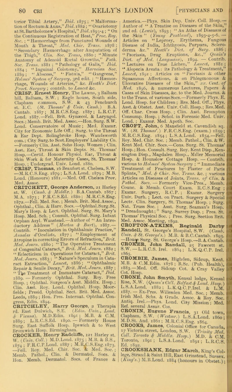 tsrior Tibial Artery,” Ihid. 1875 I “ Malforma- tion of Rectum & Anus,”//ucZ. 1882 ; “ Ovariotomy at St.Bartholomew’s Hospital,” Ihid. 189:5-4 ; “ On the Continuous Registration of Heat,” Proc. Roy. Soc. ; “ Haemorrhage from Punctured Wounds of Mouth & Throat,” died.. Cliir. Trans. 1878 ; “Secondary Haemorrhage after Amputation of the Thigh,” Clin. Soc. Trans, 1880; “Minute Anatomy of Adenoid Rectal Growths,” Path. Soc. Trans. 1881 ; “Pathology of Galls,” Ibid. 1884 ; “ Inguinal Colotomy,” Ilarveian Soc. 1889; “Abscess,” “Fistula,” “Gangrene,” Holmes^ System ofSuryery, 3rd edit. ; “ Haemor- rhage, Wounds of Arteries,” &c. Heath’s Diet. Tract. Surr/oy ; contrib. to Lancet &c. CRISP, Ernest Henry, The Lawns, 3 Balham hill, Balham, S.W. ; Eagle house. South side, Clapham common, S.W. k 43 Fenchurch st. E.C. {St. Thomas’ ^ Univ. (Jamb.) B.A. Cantab. 1887; M.R.C.S.Eng. 1887; L.R.C.P. Lond. 1887.—Fell. Brit. Gynaecol. & Laryngol. Socs.; Memb. Brit. Med. Assoc.—Hon. Surg. S.W. Lond. Conservatoire of Music; Med. Examr. City for Economic Life Off.; Surg. to the Throat & Ear Dept. Bolingbroke Hosp. Wandsworth com.; City Surg.to Scot.Employers’ Liability Co. —Formerly Clin. Asst. Soho Hosp. Women ; Clin. Asst. Ear, Throat & Skin Depts. St. Thomas’ Hosp.—Certif. Honour Physiol. Ear, Throat & Skin Work & for Maternity Cases, St. Thomas’ Hosp. ; Undergrad. Univ. Lond. 1880. ' CRISP, TRomas, 16 Beaufort st. Chelsea, S.W. —M.R.C.S.Eng. 1879; L.S.A.Lond. 1879; M.B. Loud. (Honours) 1881.—Med. Off. Chelsea Prov. Med. Assoc. CRITCHETT, George Anderson, 21 Harley st. W. {Camh. Middlx.) B.A.Cantab. 1867; M.A. 1873; F.R.C.S.Ed. 1880; M.R.C.S.Eng. 1872.—Fell. Med. Soc. ; Memb. Brit. Med. Assoc., Ophthal., Clin. & Harv. Socs.—Ophthal.Surg.St. Mary’s Hosp. & Lect. Ophthal. Surg. St. Mary’s Hosp. Med. Sch. ; Consult. Ophthal. Surg. Infant Orphan Asyl. Wanstead.—Author of “An Intro- ductory Address” {Morton ^ Bart), 1887.— Contrib. “ Inoculation in Ophthalmic Practice,” Annales d’Oeuliste, 1877; “Employment of Atropine in correcting Errors of Refraction,’’Arit. Med. Journ. 1880; “The Operative Treatment of Congenital Cataract,” Brit. Med. Journ. 1882 ; “ Eclecticism in Operations for Cataract,” Brit. Med. Journ. 1883 ; “ Nature’s Speculum in Cata- ract Extraction,” Lancet, 1886 ; “ Ophthalmic Repair & Senile Decay,” Brit. Med. Journ. 1887 ; “ Tl>e Treatment of Immature Cataract,” Ihid. 1889. — Formerly Ophthal. Surg. Roy. h'ree Hosp. ; Ophthal. Surgeon’s Asst. Middlx. Hosp.; Clin. Asst. Roy. Lond. Ophthal. Hosp. Moor- fields ; Presid. Ophthal. Sect. Brit. Med. Assoc. Leeds, 1889 ; Hon. Pres. Internat. Ophthal. Con- gress, Edin. 1894. CRITCHLEY, Harry George, 2 Therapia rd. East Dulwich, S.E. {Kdin. Univ., Lond. ^ Vienna). M.D.Edin. 1891 ; M.B. & C.M. 1889; L.R.C.S.Ed. 1890. — P’ormerly House Surg. East Suffolk Hosp. Ipswich & to M'est Bromwich Hos]). Birmingham. CROCKER, Henry Radcliffe, 121 Harley st. W. {Univ. Coll.) M.D.Lond. 1875 ; M.B. k B.S., 1874; F.R.C.P.Lond. 1887; M.R.C.S.Eng.1873. —Fell. Roy. Med. Chir. Soc. k Med. Soc. ; Memb. Pathol., Clin, k Dermatol. Socs. k Hon. Memb. Dermatol. Socs. of P'rance k America.—Phys. Skin Dep. Univ. Coll. Hosp.—■ Author of “ A Treatise on Diseases of the Skin,” 2nd ed. ( Lewis), 1893 ; “ An Atlas of Diseases of the Skin ” {Youny Pentland), 1893-4-5-6. — Articles on “ Leptrosy, Erythema, Fungous Disease of India, Ichtlu'osis, Purpura, Sclero- derma &c.” Heath’s Diet, of Sury. 1886 “ Psoriasis, Drug Erup>tions, kc.,” Quain’s Diet, of Med. (Lonymans), 1894. — Contrib. “ Lectures on True Lichen,” Lancet, 1881 “ Alopecia Areata : its Pathology k Treatment,” Lancet, 1891; Articles on “Psoriasis k other Squamous Affections, & on Phlegmonous k Ulcerative Diseases of the Skin,” a\r. Cent. of\ Med. 1896, k numerous Lectures, Papers & Cases of Skin Diseases, &c. to the Med. Journs. k to the Trans, of various Socs.—Formerly Phys. E. Lond. Hosp. for Children ; Res. Med. Off., Ph5’S. Asst. & Obstet. Asst. Univ. Coll. Hosp.; Res.Med. Off. Char. Cross Hosp. ; Clin. Asst. Brompton Consump. Hosp. ; Schol. in Forensic Med. Univ. Lond. ; Examr. Med. Apoth. Soc. CROFT, John, 6 Mansfield st. Cavendish sq. W. {St. Thomas’.) F’.R.C.S.Eng. (exam.) 1859; M.R.C.S.Eng. 1854 ; L.S.A.Lond. 1854.—F'ell. Roy. Med. Chir. Soc. ; Memb. Pathol., Clin, k W. Kent Med. Chir. Socs.—Cons. Surg. St. Thomas’ Hosp.; Hon. Consult. Surg. Roy. Kent Disp.,Ken- sington Disp., Magdalen Hosp., Miller Memorial Hosp. & Hounslow Cottage Hosp. — Contrib. v'arious to Holmes’ System Sxiryery ; “ Immediate Treatment of F’ractures by Plaster of Paris Splints,” Med. ^ Chir. Soc. Trans, kc. ; various Articles on Diseases of Joints, Trans, of Clin, k Pathol. Socs. — Formerly Vice-Pres.\ Memb. Counc. & Memb. Court Exam. R.C.S.Eng ; Examr. Surgery, R.C.P. ; Examr. Surgery Univ. Durh. ; Lect. on Pract. Surgery & Special Lectr. Clin. Surgery, St. Thomas’ Hosp. ; Surg. Nat. Truss Soc. ; Asst. Surg. Seaman’s Hosp. “ Dreadnought; ” Surg. Surrey Disp. ; Pres. St. Thomas’ Physical Soc. ; Pres. Surg. Section Brit. Med. Assoc. Meeting, 1892. CROFTON-ATKINS, Reginald Darby Randell, St. George’s Hospital, S.W. {Camh. Univ. St. Georye’s.) M.B. & B.C.Cantab. 1893. —Surg. St. George's Hosp.—B.A.Cantab. CROFTER, John RandaU, 25 P'awcett st. S.W. — L.R.C.S. Irel. 1864; L.K.Q.C.P. Irel. 1865. CROMBIE, James, Highden, Sidcup, Kent. M.B. & C.M.Edin. 1878; B.Sc. (Pub. Health), 1883.—Med. Off. Sidcup Cot. & Cray 'Valiev Cot. Hosp. CRONE, John Smyth, Kensal lodge, Kensal Rise, N.W. {Queen's Coll. Belfast Lond. Hosp.) L.S.A.Lond. 1882; L.K.Q.C.P.Irel. & L.M. 1887. IjX-Pres. Willesden Med. Soc. ; Memb. Irish iMed. Schs. & Grads. Assoc. & Roy. Soc. City Mission ; Med. town, i860: Antiq. Irel.—Phys. Lond. Ref. several Assur. Cos. CRONIN, Eugene Francis, 31 Old Clapham, S.W. (Westmr.) L.S.A.Lond. M.D.St. And. 1861; M.R.C.S.Eng. 1864. CROOKS, James, Colonial Office for Canada, 17 'Victoria street, London, S.W. {Trinity Med. Coll. Toronto ^ Middlx. Hosp.) M.D. & C.M. Toronto, 1891; L.S.A.Lond. 1891; L.R.C.S.' Ed. 1892. CROOKSHANK, Edgar March, King’s Col- lege, Strand & Saint Hill, East Grinstead, Sussex. {Kiny's.) M.B.Lond. 1884 (honours in Obstet.);