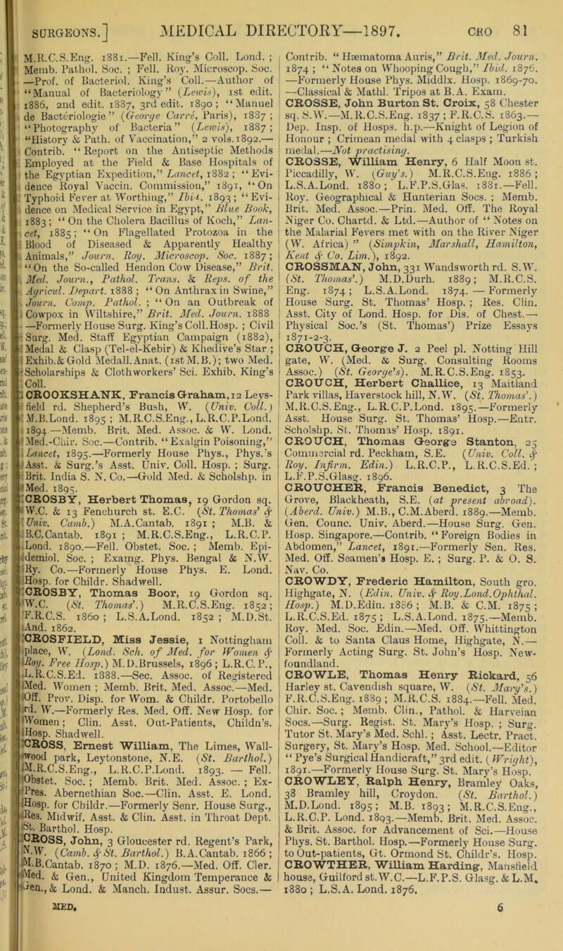 M.R.C.S.Eng. i88i.—Fell. King’s Coll. Lond. ; Mcmb. Pathol. Hoc. ; Fell. Roy. Microscop. Soc. —Prof, of Pacteriol. King’s Coll.—Author of “Manual of Bacteriology” {Lewis), ist edit. 1886, 2nd edit. 1887, 3rd edit. 1890; “Manuel de Bacteriologie ” {Georeje Caere, Paris), 1887; “Photography of Bacteria” (Lewis), 1887; “History & Path, of Vaccination,” 2 vols.1892.— Contrib. “ Report on the Antiseptic Methods Employed at the Field & Base Plospitals of the Egyptian Expedition,” Zuncef, 1882 ; “Evi- dence Royal Vaccin. Commission,” 1891, “On Typhoid P’ever at Worthing,” Ibi i.. 1893; “ Plvi- . dence on Medical Service in Egypt,’’ Blue Book, 1883 ; “On the Cholera Bacillus of Koch,” Lan- cet, 1885; “On Flagellated Protozoa in the Blood of Diseased & Apparently Healthy ■ Animals,” Journ. Roy. 31icroscop. Soc. 1887; “On the So-called Hendon Cow Disease,” Brit. 3Ied. Jmrn., Pathol. Trans. & Reps, of the . Agriciil. Depart. 1888 ; “ On Anthi-ax in Swine,” Journ. Comp. Pathol. ; “ On an Outbreak of . Cowpox in Wiltshire,” Brit. Med. Journ. 1888 —Formerly House Surg. King’s Coll. Hosp. ; Civil ' Surg. Med. Staff Egyptian Campaign (1882), 'Medal & Clasp (Tel-el-Kebir) & Khedive’s Star ; *Exhib.&Gold Medall.Anat. (istM.B.); two Med. Scholarships & Clothworkers’ Sci. Exhib. King’s ■ Coll. CROOKSHATiK, Francis Graham, 12 Leys- field rd. Shepherd’s Bush, W. (Univ. Coll.) M.B.Lond. 1895: M.R.C.S.Eng., L.R.C.P.Lond. ;i894 —Memb. Brit. Med. .Assoc. & W. Lond. •Med.-Chir. Soc.—Contrib. “ Exalgin Poisoning,” Lancet, 1895.—P’ormerly House Phys., Phys.’s Asst. & Surg.’s Asst. Univ. Coll. Hosp. ; Surg. Brit. India S. IN’. Co.—Gold Med. & Scholshp. in • Med. 1895. ICROSBY, Herbert Thomas, 19 Gordon sq. W.C. & 13 Fenchurch st. E.C. (St. Thomas' Sf '.Univ. Camb.) M.A.Cantab. 1891 ; M.B. & :B.C.Cantab. 1891 ; M.R.C.S.Eng., L.R.C.P. ■Lond. 1890.—Fell. Obstet. Soc. ; Memb. Epi- demiol. Soc. ; Examg. Phys. Bengal & N.VV. •Ry. Co.—Formerly House Phys. E. Lond. iHosp. for Childr. Shadwell. ICROSBY, Thomas Boor, 19 Gordon sq. •W.C. (St. Thomas’.) M.R.C.S.Eng. 1852; F.R.C.S. i860 ; L.S.A.Lond. 1852 ; M.D.St. •And. 1862. ICROSFIEIjD, Miss Jessie, I Nottingham place, W. (Lond. Sch. of Jled. for Women Utoy. Free Hosp.) M.D.Brussels, 1896 ; L.R.C.P., Jj.R.C.S.Ed. 1888.—Sec. Assoc, of Registered IMed. Women ; Memb. Brit. Med. Assoc.—Med. 'Off. Prov. Disp. for Worn. & Childr. Portobello ;rd. W.—Formerly Res. Med. Off. New Hosp. for Women; Clin. Asst. Out-Patients, Childn’s. IHosp. Shadwell. ICROSS, Ernest William, The Limes, Wall- >wood park, Leytonstone, N.E. (St. Barthol.) IIM.R.C.S.Eng., L.R.C.P.Lond. 1893. — Fell. *Obstet. Soc. ; Memb. Brit. Med. Assoc. ; Ex- ■fPres. Abernethian Soc.—Clin. Asst. E. Lond. _ IHosp. for Childr.—Formerly Senr. House Surg., ^es. Midwif. Asst. & Clin. Asst, in Throat Dept. l8t. Barthol. Hosp. ICROSS, John, 3 Gloucester rd. Regent’s Park, (Camb. St. Barthol.) B.A.Cantab. 1866 ; ^•B.Cantab. 1870 ; M.D. 1876.—Med. Off. Cler. Wed. & Gen., United Kingdom Temperance & ■iHen., & Lond. & Manch. Indust. Assur. Socs.— Contrib. “ Hsematoma Auris,” Brit. Med. Journ. 1874 ; “ Notes on Whooping Cough,” Ibid,. 1876. —P'ormerly House Phys. Middlx. Hosp. 1869-70. —Classical & Mathl. Tripos at B. A. Exam. CROSSE, John Burton St. Croix, 58 Chester sq. S.W.—M.R.C.S.Eng. 1837 ; F.R.C.S. 1863.— Dep. Insp. of Hosps. h.p.—Knight of Legion of Honour ; Crimean medal with 4 clasps ; Turkish medal.—Not practising. CROSSE, William Henry, 6 Half Moon st. Piccadilly, W. {Guy's.) M.R.C.S.Eng. 1886; L. S.A.Lond. 1880 ; L.F.P.S.Glas. 1881.—Fell. Roy. Geographical & Hunterian Socs. ; Memb. Brit. Med. Assoc.—Prin. Med. Off. The Royal Niger Co. Chartd. & Ltd.—Author of “ Notes on the Malarial Fevers met with on the River Niger (W'. Africa) ” (Simpkin, Marshall, Hamilton, Kent i.j- Co. Lim.), 1892. CROSSMAN, John, 331 Wandsworth rd. S.Wh (St. Thomas’.) M.D.Durh. 1889; M.R.C.S. Eng. 1874; L.S.A.Lond. 1874. — Formerly House Surg. St. Thomas’ Hosp. ; Res. Clin. Asst. City of Lond. Hosp. for Dis. of Chest.—■ Physical Soc.’s (St. Thomas’) Prize Essaj's 1871-2-3. CROUCH, George J. 2 Peel pi. Netting Hill gate, N. (Med. & Surg. Consulting Rooms Assoc.) (St. George’s). M.R.C.S.Eng. 1853. CROUCH, Herbert Challice, 13 Maitland Park villas, Haverstock hill, N.V’i’’. (St. Thomas'.) M. R.C.S.Eng., L.R.C.P.Lond. 1895.—Formerly Asst. House Surg. St. Thomas’ Hosp.—Entr. Scholshp. St. Thomas’ Hosp. 1891. CROUCH, Thomas George Stanton, 25 Commercial rd. Peckham, S.E. (Univ. Coll, Roy. Infirm. Edin.) L.R.C.P., L.R.C.S.Ed. ; L.F.P.S.Glasg. 1896. CROUCHER, Francis Benedict, 3 The Grove, Blackheath, S.E. (at present abroad). (Aberd. Univ.) M.B., C.M.Aberd. 1889.—Memb. Gen. Counc. Univ. Aberd.—House Surg. Gen. Hosp. Singapore.—Contrib. “ Foreign Bodies in Abdomen,” Lancet, 1891.—Formerly Sen. Res. Med. Off. Seamen’s Hosp. E. ; Surg. P. & 0. S. Nav. Co. CROWDY, Frederic Hamilton, South gro. Highgate, N. (Edin. Univ. ^ Roy .Lond.Ophthal. Hosp.) M.D.Edin. 18S6 ; M.B. & C.M. 1875; L. R.C.S.Ed. 1875 ; L.S.A.Lond. 1875.—Memb. Roy. Med. Soc. Edin.—Med. Off. VV'^hittington Coll. & to Santa Claus Home, Highgate, N.— Formerly Acting Surg. St. John’s Hosp. New- foundland. CROWIiE, Thomas Henry Rickard, 56 Harley st. Cavendish square, W’. (St. Mai-y’s.) F.R.C.S.Eng. 1889 ; M.R.C.S. 1884.—Fell. Med. Chir. Soc.; Memb. Clin., Pathol. & Harveian Socs.—Surg. Regi.st. St. Mary’s Hosp. ; Surg. Tutor St. Mary’s Med. Schl.; Asst. Lectr. Pract. Surgery, St. Mary’s Hosp. Med. School.—Editor “ Pye’s Surgical Handicraft,” 3rd edit. ( Wright), 1891.—Formerly House Surg. St. Mary’s Hosp. CROWLEY, Ralph Henry, Bramley Oaks, 38 Bramley hill, Croydon. (St. Barthol.) M. D.Lond. 1895; M.B. 1893; M.R.C.S.Eng., L.R.C.P. Lond. 1893.—Memb. Brit. Med. Assoc. & Brit. Assoc, for Advancement of Sci.—House Phys. St. Barthol. Hosp.—Formerly House Surg. to Out-patients, Gt. Ormond St. Childr’s. Hosp. CROWTHER, William Harding, Mansfield house, Guilford st.W.C.—L.F.P.S. Gla.sg. & L.M. 1880 ; L.S.A. Lond. 1876, MED, 6