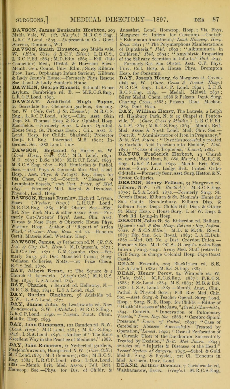 DAVSON, James Benjamin Hogrhton, 203 Maida Vale, W. (St. Mary’s.) M.K.C.S.Eng., L.R.C.P.Lond. 1893.—At present in Col. Govt. Service, Dominica, W.T. DAVSON, Smith Houston, 203 Maida vale, W. (Edin. Univ. R.G.S. Edin.) L.R.C.S., L.R.C.P.Ed. 1864 ; M.D.Edin. 1865.—Fell, (late • •Councillor) Med., Obstet. & Plarveian Socs. ; Alemb. Gen. Counc. Univ. Edin. ; Surg. Kilbnrn Prov. Inst., Orphanage Infant Saviour, Kilbnrn & Lady Jeune’s Home.—Formerly Phys. Rescue Soc. Loud. & Lady Stanley’s Home. DAWKIN, Geox’ge Mansell, Bethnall House Asylum, Cambridge rd. E. — M.R.C.S.Eng., L. R.C.P.Lond. 1893. DAWNAY, Archibald Hugh Payan, 17 Scarsdale ter. Cheniston gai’dens, Kensing- ton, W [Univ. Coll. ^ St. Thomas’.) M.R.C.S. Eng., L.R.C.P.Lond. 1895.—Clin. Asst. Skin Dept. St. Thomas’ Hosp. & Roy. Ophthal. Hosp. Moorlields.—Formerly Senr. & Junr. Ophthal. House Surg. St. Thomas Hosp. ; Clin. Asst. E. Lend. Hosp. for Childr. Shadwell; Prosector Conjt. Bd. Eng.—Intermed. M.B. 1892; In- termed. Sci. 1888 Lond. Univ. DAWSON, Bertrand, 64 Harley st. W. (Lond. Hosp., Ihin. Coll.) M.B. Lond. 1890; M. D. 1893 ! B.Sc. 1888 ; M.R.C.P.Lond. 1893 ; M.R.C.S.Eng. i8go.—Fell. Hunterian & Pathol. Socs.—Asst. Phj's. & Demonst. Mat. Med. Lond. Hosp. ; Asst. Phys. & Pathgst. Roy. Hosp. for DU. Chest, City rd.-—Contrib. “Diseases of Lymphatic Vessels,” 20th Cent. Tract, of Med. 1895. — Formerly Med. Regist. & Demonst. Physiol., Lond. Hosp. DAWSON, Ernest Rumley, Highrd. Leyton, Essex. [Westnir. Hosp.) L.R.C.P. Lond., M.R.C.S.Eng. 1889.—Fell. Obstet. Soc.—Med. Ref. New York Mut. & other Assur. Socs.—For- merly Out-Patients’ Phys’. Asst., Clin. Asst. Throat & Nose Dept. & Obstetric House Phys. Westmr. Hosp.—Author of “ Report of Arden Ward,” JVe.stmr. Hosp. Reps. vol. vi.—Honours Certif. Materia Med. Westmr. Hosp. DAWSON, James, 47 Petherton rd.N. [R. C.S. Irel. ^ City J)nh. Hosp.) M. 1).Queen’s, 1871 ; L. R.C.S.Irel. 1871 ; L.M.Coombe 1870.—For- merly Surg. 5th Dist. Mansfield Union ; Surg. Wollaton Collieries, Notts.—ist Prize Chen*. R.C.S.Irel. 1870. day, Albert Bryan, ii The Square & 2 Church st. Isleworth. (Kiny’s Coll.) M.R.C.S. Eng. 1854 ; L.S.A.Lond. 1855. DAY, Charles, i Benwcll rd. Holloway, N.— M. R.C.S. Eng. 1841 ; L.S.A.Lond. 1846. Day, Gordon Cleghorn, 58 Adelaide rd. ^•W.—L.S.A.Lond. 1871. I^AY, James John, 83 Leathwaite rd. New Wandsworth, S.W. (Middlx.) M.R.C.S.Eng., L. R.C.P.Lond. 1896. — Prizem. Pract. Chem. Middlx. Hosp. 1893. Day, John Climenson, 121 Camden rd. N.W. (Lond. Hosp.) .M.D.Lond. 1884; M.R.C.S.Eng. 1846 ; L.S.A.Lond. 1846.—Author of “ The More E.xcellent Way in the Practice of Medicine,” 1888. Day, John Roberson, 31 Netherhall gardens, Eitzjohn’savenne, Hamp.stcad,N.W. [Univ.Coll.) M. D.Lond. 1883 ; M.B.(honours), 1884 ; M.R.C.S. Eng. 1882; L.R.C.P.Lond. 1882; L.S.A.Lond. 1881.—Memb. Brit. Med. Assoc.; Fell. Brit. Homoeop. Soc.—Phys. for Dis. of Childr. & Anaesthst. Lond. Homoeop. Hosp. ; Vis. Phys. Margaret St. Infirm, for Consump.—Contrib. “ Ether as an Anaesthetic,” Lond. Homoeop. Hosp. Reps. 1891 ; “ The Polymorphous Manifestations of Diphtheria,” Ibid. 1892; “Albuminuria in Children,” Ibid. 1894; “ Amylolytic Properties of the Salivary Secretion in Infants,” Ibid. 1895. —Formerly Res. Sen. Obstet. Asst. O.P. Phys. Univ. Coll. Hosp. & House Phys. Brompton Hosp. for Consump. DAY, Joseph Henry, 60 Margaret st. Caven- dish sq. W. [Char. Cross cf Dental Hosp.) M.R.C.S. Eng., L.R.C.P. Lond. 1892; L.D.S. R.C.S.Eng. 1889. — Medall. Midwif. 1891 ; Silver Medal. Chem. 1888 & Prizem. Dent. Surg. Charing Cross, 1888 ; Prizem. Dent. Meehan. 1889, Dent. Hosp. DAY, William Henry, The Laurels, 2 Leigh rd. Highbury Park, N. & 19 Chapel st. Penton- ville, N. [Char. Cross Middlx.) L.R.C.P.Ed. & L.M. 1865 ; M.R.C.S.Eng. 1863.—Memb. Brit. Med. Assoc. & North Lond. Med. Chir. Soc.— Contrib. “ Administration of Iron inPregnancy,” Brit. Med. Journ. ; “ Cystitis successfully treated by Carbolic Acid Injection into Bladder,” Ibid. 1873 ; “ Case of Hydrophobia,” Lancet, 1884. DAYUS, Frederick Herbert, 13 Church st. north. West Ham, E. [St. Mary’s.) M.R.C.S. Eng., L.R.C.P.Lond. 1893.—Memb. Brit. Med. Assoc.—Surg. Juv. Lodge Brit. United Order Oddfells.—Formerly Senr. Asst.Surg. Hetton & N. Hetton Collieries. DEACON, Henry Pelham, 34 Maygrove rd. Kilburn, N.W. [St. Barthol.) M.R.C.S.Eng. 1870; L.S.A.Lond. 1872.—Formerly Surg. St. Peter’s Home, Kilburn & St. Monica’s Home for Sick Childr. Brondesbnry, Kilburn Disp. & Kilburn Prov. Disp., Childs Hill Disp. & Ottery St. Mary Hosp. ; House Surg. I. of W. Disp. & York Rd. Lying-in Hosp. DEACON, John G. 69 Ritherdon rd. Balham. [Queen’s Coll. Roy. Hosp. Belfast; Roy. Infirm. Univ. .f R.C.S.Edin.) M.D. & M.Ch. Royal, 1883; Dip. San. Sci. Royal, 1889; L.A.H.liub. 1880.—Med. Off. No. 4 Dist. Croydon Union.— Formerly Res. Med. Off.St. George’s-in-the-East Infirm. ; Surg.-Capt. Arm}'^ Med. Staff (retired); Civil Surg. in charge Colonial Hosp. Cape Coast Castle. DEAN, Francis, 203 Blackfriars rd. S.E. L.S.A.Lond. 1882; M.R.C.S.Eng. 1884. DEAN, Heni*y Percy, 84 Wimpole st. W, [Univ. Coll.) M.R.C.S.Eng. 1887 ; F.R.C.S. 1888; B.Sc.Lond. 1884, M.S. 1889; M.B. &B.S. 1888; L.S.A. Lond. 1887.—Memb. Anat., Clin., Pathol. & Physiol. Socs. ; Fell. Roy. Med. Chir. Soc.—Asst. Surg. & Teacher Operat. Surg. Lond. Hosp. ; Surg. N. E. Hosp. for Childr.—Editor of “ Heath’s Diseases of thcJaws,”4th ed..[Chnrchill), 1894.—Contrib. “ Innervation of Pulmonary Vessels,” Proc. Roy. Soc. 1888 ; “ Cerebro-Spinal Pressure,” Jonrn. of Pathol. 1892; “Case of Cerebellar Abscess Successfully Treated by Operation,1892 ; “Caseof Perforation of a Chronic Ulcer of the Duodenum Successfully Treated by Excision,” Brit. Med. Journ. 1894 ; articles on “Injuries & Diseases of the Head,” Treves’ System of Surgent, 1895.—Schol. & Gold Medall. Surg. & Physiol., ist Cl. Honours in Med. & Chem. Univ. Lond. DEANE, Arthur Dorman, 7 Carisbrooke rd. Walthamstow, Essex. [Guy’s.) M.R.C.S.Eng.