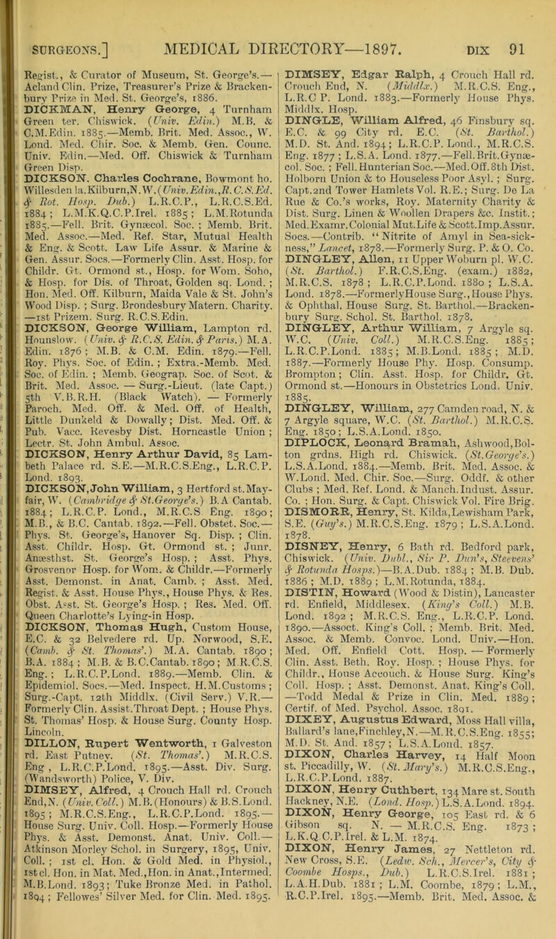 Resist., & Curator of Museum, St. George’s.— Acland Clin. Prize, Treasurer’s Prize & Rracken- bury Prize in Med. St. George’s, 1886. DICKMAN, Henry Georg-e, 4 Turnham Green ter. Chiswick. (Univ. Edin.) M.B. & C.M.iidiu. 1885.—Memb. Pint. Med. Assoc., VV. Loud. Med. Cliir. Soe. & Memb. Gen. Counc. Univ. Edin.—Med. Off. Chiswick & Turnham Green Disp. DICKSON. Charles Cochrane, Bowmont ho. Willesden la. Kilburn,N. W. {Univ. Edin.,R. C. S.Ed. 4- Rot. lioap. Dub.) L.R.C.P., L.R.C.S.Ed. 1884 ; L.M.K.Q.C.P.Irel. 1885 ; L.M.Rotunda 1885.—Fell. Brit. Gynsecol. Soc. ; Memb. Brit. Med. Assoc.—Med. Ref. Star, Mutual Health & Eng. & Scott. Law Life A.ssur. & Marine & Gen. Assur. Socs.—Formerly Clin. As.st. Hosp. for Childr. Gt. Ormond ,st., Ho.sp. for Worn. Soho, & Hosp. for Dis. of Throat, Golden sq. Lond. ; Hon. iMed. Off. Kilburn, Maida Vale & St. John’s Wood Disp. ; Surg. Brondesbury Matern. Charity. —ist Prizem. Surg. R.C.S.Edin. DICKSON, George William, Lampton rd. Hounslow. (Univ. (Sp R.C. S. Edin. 4 Pans.) M. A. Edin. 1876 ; M.B. & C.M. Edin. 1879.—Fell. Roy. Ph}’s. Soc. of Edin. ; Extra.-Memb. Med. Soc. of Edin. ; Memb. Geograp. Soc. of Scot. & Brit. Med. Assoc. — Surg.-Lieut. (late Capt.) 5th V. B.R.H. (Black Watch). — Formerly Paroch. Med. Oft'. & Med. Off. of Health, Little Dunkeld & Dowally; Dist. Med. Off. & Pub. Vacc. Revesby Dist. Horncastle Union ; Lectr. St. John Ambul. Assoc. DICKSON, Henry Arthur David, 85 Lam- beth Palace rd. S.J].—M.R.C.S.Eng., L.R.C.P. Lond. 1893. DICKSON, John William, 3 Hertford st.May- fair, W. [Cambridf/e 4 St.Georpe’s.) B. A Cantab. 1884; L.R.C.P. Lond., M.R.C.S Eng. 1890; M.B., & B.C. Cantab. 1892.—Fell. Obstet. Soc.— Phys. St. George’s, Hanover Sq. Disp. ; Clin. Asst. Childr. Hosp. Gt. Ormond st. ; Junr. Anoesthst. St. George’s Hosp. ; Asst. Phys. Grosvenor Hosp. for Worn. & Childr.—Formerly Asst. Demonst. in Anat. Camb. ; Asst. Med. Regist. & Asst. House Phys., House Phys. & Res. Obst. Asst. St. George’s Hosp. ; Res. Med. Off. Queen Charlotte’s Lying-in Hosp. DICKSON, Thomas Hugh, Custom House, E.C. & 32 Belvedere rd. Up. Norwood, S.E. {Camb. 4 Thomas’.) M.A. Cantab. 1890; B.A. 1884; M.B. & B.C.Cantab. 1890 ; M.R.C.S. Eng. ; L.R.C.P.Lond. 1889.—Memb. Clin. & Epidemiol. Socs.—Med. Inspect. H.M.Customs; Surg.-Capt. 12th Middlx. (Civil Serv.) V.R.— Formerly Clin. Assist.Throat Dept. ; House Phys. St. Thomas’ Hosp. & House Surg. County Hosp. Lincoln. DILLON, Kupert Wentworth, i Galveston rd. East Putney. {St. Thomas’.) M.R.C.S. Eng , L.R.C.P.Lond. 1895.—Asst. Div. Surg. (Wandsworth) Police, V. Div. DIMSEY, Alfred, 4 Crouch Hall rd. Crouch End,X. {Univ.Coll.) M.B.(Honours) & B.S.Lond. 1895; M.R.C.S.Eng., L.R.C.P.Lond. 1895.— House Surg. Univ. Coll. Hosp.—Formerly House Phys. & Asst, Demonst. Anat. Univ. Coll.— Atkinson Morley Schol. in Surgerj'-, 1895, Univ. Coll. ; ist cl. Hon. & Gold Med. in Phj'siol., 1st cl. Hon. in Mat. Med.,Hon. in Anat.,Intermed. M.B.Lond. 1893; Tuke Bronze Med. in Pathol. 1894 ; p'ellowes’ Silver Med. for Clin. Med. 1895. DIMSEY, Edgar Ralph, 4 Crouch Hall rd. Crouch End, X. {Middlx.) M.R.C.S. Eng., L. R.C P. Lond. 1883.—Formerly House Phys. Middlx. Hosp. DINGLE, William Alfred, 46 Finsbury sq. E.C. & 99 City rd. E.C. {St. Bavthol.) M. D. St. And. 1894; L.R.C.P.Lond., M.R.C.S. Eng. 1877 ; L.S.A. Lond. 1877.—Fell. Brit.Gynae- col. Soc. ; F'ell. Hunterian Soc.—Med. Off. 8th Dist. Holborn Union & to Houseless Poor Asyl. ; Surg. Capt.2nd Tower Hamlets Vol. R.E.; Surg. De La Rue & Co.’s works, Roy. Maternity Charity & Dist. Surg. Linen & Woollen Drapers &c. Instit.; Med. Examr. Colonial Mut.Life & Scott.Imp. Assur. Socs.—Contrib. “Nitrite of Amyl in Sea-sick- ness,” Lancet, 1878.—Formerly Surg. P. & O. Co. DINGLEY, AUen, n Upper Woburn pi. W.C. {St. Barthol.) P’.R.C.S.Eng. (exam.) 1882, M.R.C.S. 1878 ; L.R.C.P.Lond. 1880 ; L.S.A. Lond. 1878.—P’ormerlyHouse Surg., House Phj's. 6 Ophthal. House Surg. St. Barthol.—Bracken- bury Surg. Schol. St. Barthol. 1878. DINGLEY, Arthur William, 7 Ai’gyle sq. W.C. {Univ. Coll.) M.R.C.S.Eng. 18S5; L.R.C.P.Lond. 1885; M.B.Lond. 1885; M.D. 1887.—Formerly House Phy. Hosp. Consump. Brompton; Clin. Asst. Hosp. for Childr. Gt. Ormond st.—Plonours in Obstetrics Lond. Univ. 1885. DINGLEY, William, 277 Camden road, X. & 7 Argyle square, W.C. {St. Barthol.) M.R.C.S. Eng. 1850; L.S.A.Lond. 1850. DIPLOCK, Leonard Bramah, Aslnvood,Bol- ton grdns. High rd. Chiswick. {St.George’s.) L. S.A.Lond. 1884.—Memb. Brit. Med. Assoc. & W.Lond. Med. Chir. Soc.—Surg. Oddf. & other Clubs ; Med. Ref. Lond. & Manch. Indust. A,ssur. Co. ; Hon. Surg. & Capt. Chiswick Vol. Pdre Brig. DISMORR, Henry, St. Kilda,Lewisham Park, S.E. (Gki/’s.) M.R.C.S.Eng. 1879; L.S.A.Lond. 1878. DISNEY, Henry, 6 Bath rd. Bedford park, Chiswick. {Univ. Dubl., Sir P. Ban’s, Steevens’ 4 Rotunda Hosjys.)—B.A.Dub. 1884; M.B. Dub. 1886; M.D. 1889; L.M.Rotunda, 1884. DISTIN, Howard (Wood Distin), Lancaster rd. Enlield, Middlesex. {King’s Coll.) M.B. Lond. 1892 ; M.R.C.S. Eng., L.R.C.P. Lond. 1890.—Assoct. King’s Coll. ; Memb. Brit. Med. Assoc. & Memb. Convoc. Lond. Univ.—Hon. Med. Off. Enfield Cott. Hosp. — P’ormerly Clin. Asst. Beth. Roy. Hosp. ; House Phys. for Childr.. House Accouch. & House Surg. King’s Coll. Hosp. ; Asst. Demonst. Anat. King’.s Coll. —Todd Medal & Prize in Clin. Med. 1889; Certif. of Med. Psychol. Assoc. i8qi. DIXEY, Augustus Edward, Moss Hall villa, Ballard’s lane,Finchley,N.—M.R.C.S.Eng. 1855; M. D. St. And. 1857; L.S.A.Lond. 1857. DIXON, Charles Harvey, 14 Half Moon st. Piccadilly, W. {St. Mary’s.) M.R.C.S.Eng., L.R.C.P.Lond. 1887. DIXON, Henry Cuthhert, 134 Mare st. South Hackney, N.E. {Lond. A/o.s^j.) L.S.A.Lond. 1894. Henry George, 105 Plasb rd. & 6 Gibson sq. X. — M.R.C.S. Eng. 1873 ; L.K.Q.C.P.Irel. & L.M. 1874. DIXON, Henry James, 27 Nettleton rd. New Cross, S.E. {Ledw. Sck., Mercer’s, City 4' Coombe LLosjm., Bub.) L.R.C.S.Irel. 1881 ; L.A.H.Dub. 1881; L.M. Coombe, 1879; L.M., R.C.P.Irel. 1895.—Memb. Brit. Med. Assoc. &