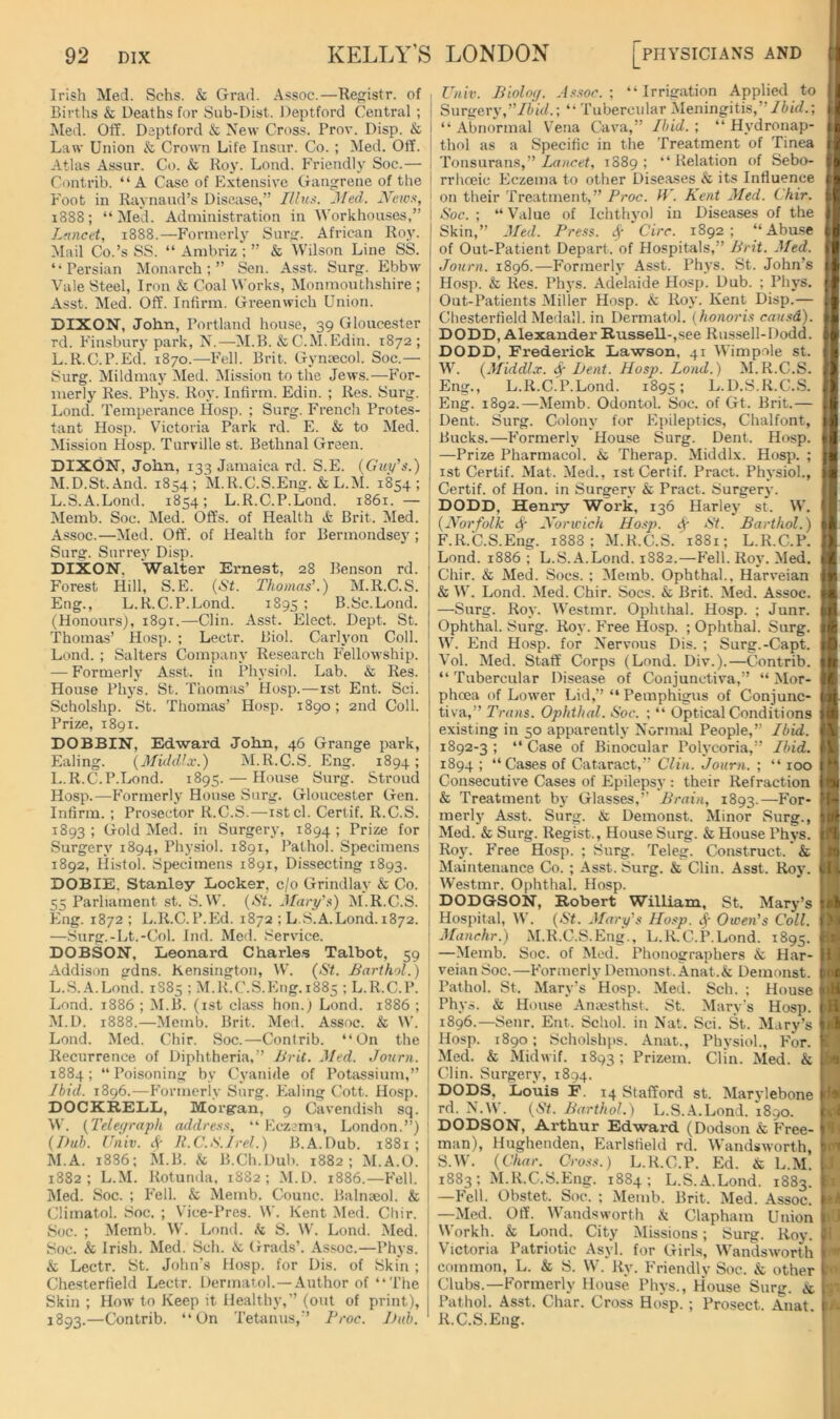 Irish Med. Schs. & Grad. Assoc.—Re^istr. of Births & Deaths for Sub-Dist. Deptford Central ; i Med. Off. Deptford & New Cross. Prov. Disp. & j Law Union & Crown Life Insnr. Co. ; Med. Off. Atlas Assur. Co. & Roy. Lond. Friendly Soc.— i Contrib. “A Case of Extensive Gangrene of the ! Foot in Raynaud’s Disease,” Jled. dVcws, 1888; “Med. Administration in Workhouses,” I Lancet, 1888.—Formerly Surg. African Roy. ! Mail Co.’s SS. “ Ambriz ; ” & Wilson Line SS. | ‘“Persian Monarch;” Sen. Asst. Surg. Ebbw , Vale Steel, Iron & Coal Works, Monmouthshire ; Asst. Med. Off. Infirm. Greenwich Union. DIXON, John, Portland house, 39 Gloucester rd. Finsbury park, N.—M.B. & C.M.Edin. 1872; ^ L. R.C.P.Ed. 1870.—I'Mll. Brit. Gyncecol. Soc.— Surg. Mildmay Med. ^Mission to the Jews.—For- merly Res. Phys. Roy. Infirm. Edin. ; Res. Surg. ' Lond. Temperance IIosp. ; Surg. P'roncli Protes- ! tant Hosp. Vhctoria Park rd. E. & to Med. ! Mission Hosp. Turville st. Bethnal Green. j DIXON, John, 133 Jamaica rd. S.E. (Gui/’s.) ! M. D.St.And. 1854; M.R.C.S.Eng. & L.M. 1854; ! L.S.A.Lond. 1854; L.R.C.P.Lond. 1861. — Memb. Soc. Med. Offs, of Health & Brit. Med. Assoc.—Med. Off. of Health for Bermondse}’; Surg. Surrey Disp. DIXON, Walter Ernest, 28 Benson rd. Forest Hill, S.E. {St. Thomas\) M.R.C.S. Eng., L.R.C.P.Lond. 1895 ; B.Sc.Lond. (Honours), 1891.—Clin. Asst. Elect. Dept. St. 1 Thomas’ Hosp. ; Lectr. Biol. Carlyon Coll. ! Lond. ; Salters Company Research F'ellowship. j — Formerly Asst, in Physiol. Lab. & Res. ] House Phys. St. Thomas’ Hosp.-—ist Ent. Sci. | Scholshp. St. Thomas’ Hosp. 1890; 2nd Coll. Prize, 1891. I DOBBIN, Edward John, 46 Grange park, j Ealing. {MuhVx.) M.R.C.S. Eng. 1894; ; L.R.C.P.Lond. 1895. — House Surg. Stroud | Hosp.—Formerly House Surg. Gloucester Gen. 1 Infirm.; Prosector R.C.S.-—ist cl. Certif. R.C.S. I 1893 ; Gold Med. in Surgery, 1894 1 Prize for | Surgery 1894, Physiol. 1891, Pathol. Specimens j 1892, Ilistol. Specimens 1891, Dissecting 1893. DOBIE, Stanley Locker, c/o Grindlay & Co. j 55 Parliament st. S. W. {St. Jlary'^) M.R.C.S. , Eng. 1872 ; L.R.C.P.Ed. 1872 ; L.S.A.Lond. 1872. 1 —Surg.-Lt.-Col. Ind. Med. Service. I DOBSON, Leonard Charle.s Talbot, 59 i Addison gdns. Kensington, W. {St. Barthol.) L. S.A.Lond. 1885 ; M.R.C.S.Eng. 1885 ; L.R.C.P. ' Lond. 1886; M.B. (ist class hon.) Lond. 1886; M. D. 1888.—Memb. Brit. Med. Assoc. & W. Lond. Med. Chir. Soc.—Contrib. “On the i Recurrence of Diphtheria,” BrU. Med. Journ. I 1884 ; “ Poisoning by Cyanide of Potassium,” ! Ibid. 1896.-—Formerly Surg. Ealing Cott. Hosp. ■ DOCKRELL, Morgran, 9 Cavendish sq. \\. {Telee/raph addre.'i.f, “ Eczema, London.”) ; {Bub. Univ. A K.C.S. Jrel.) B.A.Dub. 1881; I M.A. 1886; M.B. k B.Ch.Dub. 1882; M.A.O. ' 1882; L.M. Rotunda, 1882; M.D. 1886.—Fell. | Med. Soc. ; Pell. & Memb. Counc. Balnseol. & j Climatol. Soc. ; Vice-Pres. W. Kent Med. Chir. I Soc. ; Memb. W. Loud, k S. W. Lond. Med. ^ Soc. & Irish. Med. Sch. A Grads’. .As.soc.—Phys. | & Lectr. St. John’s Hosp. for Dis. of Skin ; Chesterfield Lectr. Dermatol.—Author of “The j Skin ; How to Keep it Healthy,” (out of print), 1893. —Contrib. “ Un Tetanus,” Broc. Dub. Cniv. Biolotf. A.<t.ior. ; “Irrigation Applied to Surgery,”76id.; “ Tubercular Meningitis,”/fuV/.; “ Abnormal Vena Cava,” Ibid. ; “ Hydronap- thol as a Specific in the Treatment of Tinea Tonsurans,” Lancet, 1889 ; “ Relation of Sebo- rrhoeic Eczema to other Diseases & its Influence on their Treatment,” Proc. if. Kent Med. Chir. Soc. ; “ Value of Ichthyol in Diseases of the Skin,” Med. Fre.ss. <^'Circ. 1892; “Abuse of Out-Patient Deparf. of Hospitals,” Brit. Med. Journ. 1896.—Formerly Asst. Phys. St. John’s Hosp. & Res. Phys. Adelaide Hosp. Dub. ; Phys. Out-Patients Miller Hosp. A Roy. Kent Disp.— Chesterfield Medall. in Dermatol, {honori.t cau.^td). DODD, Alexander Russell-,see Rus.sell-Dodd. DODD, Frederick Lawson, 41 Wimpole st. W. {Middl.r. ($■ Bent. Hosp. Lond.) M.R.C.S. Eng., L.R.C.P.Lond. 1895; L.D.S.R.C.S. Eng. 1892.—Memb. Odontol. Soc. of Gt. Brit.— Dent. Surg. Colony for Epileptics, Chalfont, Bucks.—P'ormerly House Surg. Dent. Hosp. —Prize Pharmacol. & Therap. Middlx. Hosp. ; ist Certif. Mat. Med., ist Certif. Pract. Physiol., Certif. of Hon. in Surgery & Pract. Surgery. DODD, Henry Work, 136 Harley st. W. {Korfolk Koricich Hosp. St. Barthol.) F.R.C.S.Eng. 1888; M.R.C.S. 1881; L.R.C.P. Lond. 1886 ; L.S.A.Lond. 1882.—Fell. Roy. Med. Chir. & Med. Socs. ; Memb. Ophthal., Harveian & W. Lond. Med. Chir. Socs. & Brit. Med. Assoc. —Surg. Roy. Westmr. Ophthal. Hosp. ; Junr. Ophthal. Surg. Roy. Free Hosp. ; Ophthal. Surg. W. End Hosp. for Nervous Dis. ; Surg.-Capt. Vol. Med. Staff Corps (Lond. Div.).—Contrib. “ Tubercular Disease of Conjunctiva,” “ Mor- phoea of Lower Lid,” “ Pemphigus of Conjunc- tiva,” Trans. Ophthal. Soc. ; “ Optical Conditions existing in 50 apparently Normal People,” Ibid. 1892-3; “Case of Binocular Polycoria,” Ibid. 1894 ; “Cases of Cataract,” Clin. Journ. ; “ 100 Consecutive Cases of Epilepsy : their Refraction & Treatment by Glasses,” Brain, 1893.—P'or- merly Asst. Surg. & Demonst. Minor Surg., Med. & Surg. Regist., House Surg. & House Phys. Roj'. Free Hosp. ; Surg. Teleg. Construct. & Maintenance Co. ; Asst. Surg. & Clin. Asst. Roy. Westmr. Ophthal. Hosp. DODGSON, Robert William, St. Mary’s Hospital, W. (<SY. Mary's Ho.'ip. Owen’s Coll. Manchr.) M.R.C.S.Eng., L.R.C.P.Lond. 1895. —Memb. Soc. of Med. Phonographers & Har- veian Soc.—Foriuerly Demonst. Anat.& Demonst. Pathol. St. Mary’s Hosp. Med. Sch. ; House Phys. & House Amesthst. St. Mary's Hosp. 1896.—Senr. Ent. Schol. in Nat. Sci. St. Mary’s Hosp. 1890; Scholshps. Anat., Physiol., For. Med. & Midwif. 1893; Prizem. Clin. Med. & Clin. Surgery, 1894. DODS, Louis F. 14 Stafford st. Marylebone rd. N.W. {St. Barthol.) L.S.A.Lond. 1890. DODSON, Arthur Edward (Dodson & Free- man), Hughenden, Earlstield rd. Wandsworth, S.W. {Char. Cross.) L.R.C.P. Ed. & L.M. 1883; M.R.C.S.Eng. 1884; L.S.A.Lond. 1883. —Fell. Obstet. Soc. ; Memb. Brit. Med. Assoc. —Med. Off. Wandsworth A Clapham Union Workh. & Lond. City Missions; Surg. Roy. Victoria Patriotic Asyl. for Girls, Wandsworth common, L. & S. W. Ry. Friendly Soc. & other Clubs.—Formerly House Phys., House Surg. k Pathol. Asst. Char. Cross Hosp. ; Prosect. Anat. R.C.S. Eng.