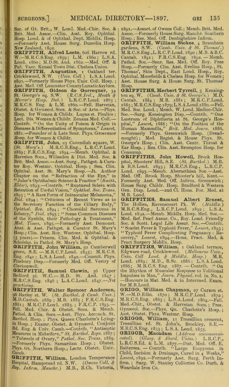 Soc. of Gt. Brit., W. Lond. Med.-Chir. Soc. & Brit. Med. Assoc.—Clin. Asst. Roy. Ophthal. Hosp. Lond. & of Ophthal. Dept. Middlx. Hosp. —Formerly Asst. House Surg. Dunedin Hosp. New Zealand, 1892. GRIFFITH, Alfred Leete, 606 Harrow rd. W.—M.R.C.S.Eng. 1859; L.M. i860; L.S.A. Lond. i860; M.D.St. And. 1862.—Med. Off. & Pub. Vacc. Kensal Town Dist. Chelsea Union. GRIFFITH, Augrustine, i Oakland ter. Cricklewood, N.W. {Univ. Coll.) L.S.A.Lond. 1890.—Formerly House Phys. Univ. Coll. Hosp. ; Asst. Med. Off. Lancaster CountyLunaticAsylum. GRIFFITH, Gideon de Gorrequer, 34 St. George’s sq. S.W. {R.C.S.Irel., Meath # Mercer’s Hosp. Dub.) L.R.C.P.Lond. 1863 ; M.R.C.S. Eng. & L.M. i860.—Fell. Harveian, Obstet. & Gynaecol. Socs. & Soc. of Arts.—Phys. Hosp. for Women & Childr. Lupus st. Pimlico ; Lect. Dis. Women & Childr. Zenana Med. Coll.— Contrib. “On the Unity of Poison & Origin in Diseases & Differentiation of Symptoms,” Lancet, i88i.—Founder of & Late Senr. Phys. Grosvenor Hosp. for Women & Childr. GRIFFITH, John, 23 Cavendish square, W. {St. Maip’s.) M.R.C.S.Eng., L.R.C.P.Lond. 1889; F.R.C.S.Eng. 1894.—Memb. Ophthal. & Harveian Socs., W'illesden & Dist. Med. Soc. & Brit. Med. Assoc.—Asst. Surg., Pathgst. & Cura- tor Roy. Westmr. Ophthal. Hosp. ; Sen. Clin. Ophthal. Asst. St. Mary’s Hosp.—Jt. Author Chapter on the “ Refraction of the Eye,” in “ Juler’s Ophthalmic Science & Practice” {Smith, Elder), 1893.—Contrib. “ Ruptured Sclera with Retention of Useful Vision,” Ophthal. Soc. Tra?is. 1893 ; “ A Rare Form of Intraocular Melanoma,” Ibid. 1894 ; “ Criticism of Recent Views as to the Secretory Function of the Ciliary Body,” Ophthal. Rev. 1894 ; “ Choroidal Sarcoma in Infancy,” Ibid. 1895 ; “Some Common Diseases of the Eyelids, their Pathology & Treatment,” Med. Times, 1895.—Formerly Asst. Demonst. Anat. & Asst. Pathgst. & Curator St. Mary’s Hosp.; Clin. Asst. Roy. Westmr. Ophthal. Hosp. (S years).— Prizem. Clin. Med. & Ophthal. & Scholshp. in Pathol. St. Mary’s Hosp. GRIFFITH, John WiUiam, 50 Camberwell grove, S.E.—M.R.C.P.Lond. 1845; M.R.C.S. Eng. 1841 ; L.S.A.Lond. 1840.—Consult. Phys. Finsbury Disp.—Formerly Med. Off. Vestry of Clerkenwell. GRIFFITH, Samuel Clewin, 36 Upper Bedford pi. W.C.— M.D. St. And. 1847 ; M.R.C.S.Eng. 1846 ; L.A.C.Lond. 1847.—Not practishuf. GRIFFITH, Walter Spencer Anderson, 96 Harley st. W. {St. Barthol, ^ Camb. Univ.) M.D.Cantab. 1889 ; M.B. 1885 ; F.R.C.S.Eng. i88t; M.R.C.P.Lond. 1883.; F.R.C.P. 1893.— Eell. Med. Chir. & Obstet. Socs. & Memb. Pathol. & Clin. Socs.—Asst. Phys. Accouch. St. Barthol. Hosp. ; Phys. Queen Charlotte’s Lying- in Hosp. ; Examr. Obstet. & Gynaecol. Conjoint Bd. Eng. & Univ. Camb.—Contrib. “Antiseptic Measures in Midwife^v,” St. Barthol. Reps. 1887 ; “Tubercle of Ov&vy,” Pathol. Soc. Trans. 1889. —Formerly Phys. Samaritan Hosp. ; Obstet. Phys. Gt. Northern Hosp.; Lectr. Obstet. Univ. Camb. GRIFFITH, William, London Temperance Hospital, Hampstead rd. N.W. {Owens Coll. ^ Roy. Infirm. Manchr.) M.B., B.Ch. Victoria, 1891.—Assoct. of Owens Coll.; Memb. Brit. Med. Assoc.—Formerly House Surg. Manchr. Southern Hosp.; Res. Med. Off. Denbighshire Infirm. GRIFFITH, WilHam Stokes, 4 Bramham gardens, S.W. {Camb. Univ. 4 Thomas’.) M.R.C.S.Eng.,L.R.C.P.Lond. 1890 ; M.B. & B.C. Cantab. 1891; F.R.C.S.Eng. 1892. — Memb. Pathol. Soc.—Senr. Res. Med. Off. Roj'. Free Hosp.—Formerly Clin. Asst. Evelina Hosp., St. Thomas’, Skin Dept., East Lond. Hosp., Roy. Ophthal. Moorfields & Chelsea Hosp. for Women ; Asst. House Surg. & House Surg. St. Thomas’ Hosp. GRIFFITHS, Herbert Tyrrell, 5 Kensing- ton sq. W. {Camb. Univ. 4 Et. Georc/e’s.) M.D. Cantab. 1884 ; M.B. 1881 ; M.R.C.P.Lond. 1885 ; M.R.C.S.Eng.i879;L.S.A.Lond.i88o.—Fell. Med. Soc. Lond.; Memb. W. Lond. Medico-Chir. Soc.—Surg. Kensington Disp.—Contrib. “One Lustrum of Diphtheria at St. George’s Hos- pital,” Lancet, 1888; “On the Position of the Human Mammilla,” Brit. Med. Journ. 1886. —Formerly Phys. Greenwich Hosp. (Dread- nought) ; Med. Regist. & House Phys. St. George’s Hosp. ; Clin. Asst. Centr. Throat & Ear Hosp. ; Res. Clin. Asst. Brompton Hosp. for Consump. GRIFFITHS, John HoweU, Brook Hos- pital, Shooters’ Hill, S.E. {St. Barthol.) M.B. & B.S.Lond. 1893; M.R.C.S.Eng., L.R.C.P. Lond. 1893.—Memb. Abernethian Soc.—Asst. Med. Off. Brook Hosp. Shooter’s hill, Kent.— Formerly Asst. Med. Off. Infirm. Greenwich; House Surg. Childr. Hosp. Bradford & Western Gen. Disp. Lond.—2nd Cl. Hons. For. Med. at M.B. Lond. GRIFFITHS, Samuel Albert Ernest, The Hollies, Ravenscourt Pk. W. {Middlx.)- M.R.C.S.Eng., L.R.C.P.Lond. 1892 ; L.S.A. Lond. 1892.—Memb. Middlx. Hosp. Med. Soc.— Med. Ref. Pearl Assur. Co., Roy. Lond. Friendly Soc. & Scott. Legal Life Assur. Soc.—Contrib. “ Scarlet Fever & Typhoid Fever,” Lancet, 1893 5 “ Typhoid Fever Complicating Pregnancy : Re- covery,” Lancet, 1894.—Hons. Pract. Med. & Pract Surgery Middlx. Hosp. GRIFFITHS, William, i Oakland terrace, Edgware road, Cricklewood. {Melbourne Univ., Univ. Coll Lond. 4 Middlx. Hosp.) M.B. Lond. 1889; M.D., B.Sc. 1886; L.S.A.Lond. 1886; M.R.C.S.Eng. 1887. — Contrib. “On the Rhythm of Muscular Response to Volitional Impulses iu Man,” Journ. Physiol, vol. ix. No. i. —Honours in Mat. Med. & in Intermed. Exam, for M.B.Lond. GRIGG, William Chapman, 27 Curzon st. W.—M.D.Edin. 1870; M.R.C.P.Lond. 1872; M.R.C.S.Eng. 1863 ; L.S.A.Lond. 1864.—Fell. Med.-Chir., Obstet. & Harveian Socs.; Pres. Gynaecol. Soc.—Phys. Qn. Charlotte’s Hosp. ; Asst. Obstet. Phys. Westmr. Hosp. GRIGGS, William, n Tressillian crescent, Tressillian rd. St. John’s, Brockley, S.E.— M.R.C.S.Eng. 1853 i L.S.A. Lond. 1855. GRIGOR, Macadam {Address uncommuni- cated). {Glasg. 4^ Aberd. Univs.) L.R.C.P., L.R.C.S.Ed. & L.M. 1877.—Dist. Med. Off. E. Battersea. — Contrib. “ Large Empyema in Child, Incision & Drainage, Cured in 4 Weeks,” Lancet, 1892.—Formerly Asst. Surg. Perth In- firm. ; Surg. W. Stanley Collieries Co. Durh. & Weardale Iron Co.