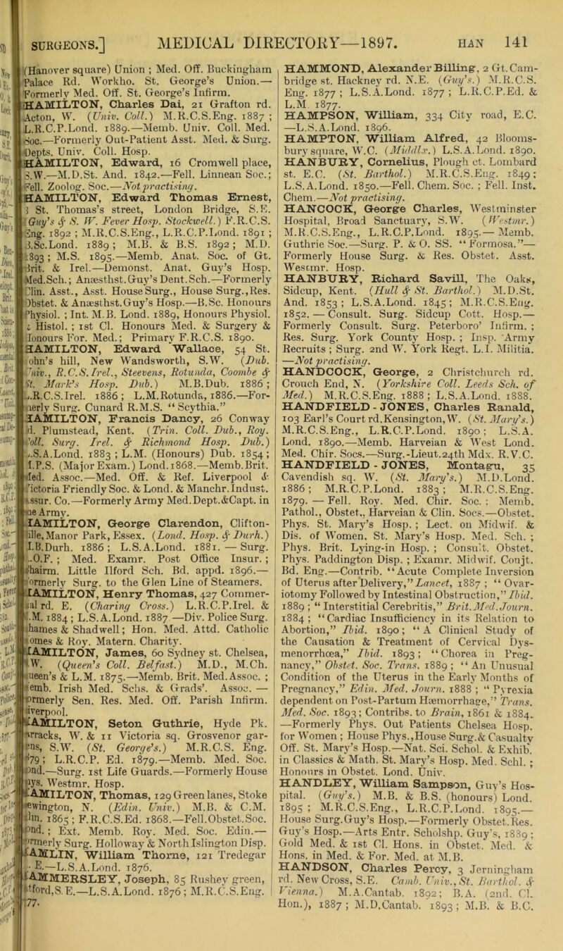 % 0.l| ■Jly S.E,| Siit'sI 156.-1 alia- finv'jll Ka, eloplj Brit, I Misj ®;{ !o(^u,| uiiiih!| . M.f )iW [wri, 'Til ijamp-j alDe-l montlil W i39» Sot' jd' Sti}. I Fe^l jW iS2., ■fi 'd Get .me. polic^j iHt\ :itl' |(Hanover square) Union ; Med. Off. Buckingham Palace Rd. Workho. St. George’s Union.— Formerly Med. Off. St. George’s Infirm. AMliiTON, Charles Dai, 21 Grafton rd. Acton, \V. (Univ. Coll.) M.R.C.S.Eng. 1887 ; L.R.C.P.Lond. 1889.—Memb. Univ. Coll. Med. Soc.—Formerly Out-Patient Asst. Med. & Sui'g. .'Depts. Univ. Coll. Hosp. HAMILTON, Edward, 16 Cromwell place, S.VV.—M.D.St. And. 1842.—Fell. Linnean Soc.; i^Pell. Zoolog. Soc.—Not2)ractisiny. HAMILTON, Edward Thomas Ernest, i St. Thomas’s street, London Bridge, S.E. iGuy’s tj N. IF. Fever Hoi<p. Stock-well.) F.R.C.S. 'ilng. 1892 ; M.R.C.S.Eng., L.R.C.P.Lond. 1891 ; J.Sc.Lond. 1889; M.B. & B.S. 1892; M.D. *:893 ; M.S. 1895.—Memb. Anat. Soc. of Gt. rit. & Irel.—Uemonst. Anat. Guy’s Hosp. •Med.Sch.; Ansesthst.Guy’s Dent.Sch.—P'ormerly Dlin. Asst., Asst. HouseSurg., House Surg.,Res. Obstet. & Anaesthst.Guy’s Hosp.—B.Sc. Honours Physiol. ; Int. M.B. Lond. 1889, Honours Physiol, i Histol. : 1st Cl. Honours Med. & Surgery & lonours P'or. Med.; Primary F.R.C.S. 1890. HAMILTON, Edward Wallace, 54 St. ohn’s hill. New Wandsworth, S.W. {Dub. Jiiiv., R.C.S.Irel., Steevens, Rotunda, Coombe 'it. Mark’.-y Ho.-ip. Djib.) jM.B.Dub. 1886; b.R.C.S.Irel. 1886 ; L.M.Rotunda, 1886.—For- yierly Surg. Cunard R.M.S. “ Scythia.” HAMILTON, Francis Dancy, 26 Conway A. Plumstead, Kent. {Trin. Coll. Dub., Roy. iWf. Surg. Irel. ^ Richmond Hosp. Dub.) ■.j.S.A.Lond. 1883 ; L.M. (Honours) Dub. 1854; I.P.S. (MajorExam.) Lond.1868.—Memb.Brit, lied. Assoc.—Med. Off. & Ref. Liverpool S- I’ictoria P'riendly Soc. & Lond. & Manchr.Indust, ssur. Co.—Formerly Army Med.Dept.i&Capt. in e Array. lAMILTON, Georgre Clarendon, Clifton- lille,Manor Park, Es.sex. {Lond. Hosp. ^ Durh.) I.B.Durh. 1886; L.S.A.Lond. 1881.—Surg. •O.F. ; Med. Examr. Post Office Insur. ; 'hairm. Little Ilford Sch. Bd. appd. 1896.— ormerly Surg. to the Glen Line of Steamers. AMliiTON, Henry Thomas, 427 Commer- (al rd. E. {Charing Cross.) L.R.C.P.Irel. & M. 1884 ; L.S.A.Lond. 1887 —Div. Police Surg. ihames & Shadwell; Hon. Med. Attd. Catholic tomes k KoJ^ Matern. Charity. HAMILTON, James, 60 Sydney st. Chelsea, *W. {Qtieen’s Coll. Belfast.) M.D., M.Ch. ueen’s & L.M. 1875.—Memb. Brit. Med. Assoc. ; emb. Irish Med. Schs. & Grads’. Assoc. — ormerly Sen. Res. Med. Off. Parish Infirm. Liverpool. /}iJ’ ICAMILTON, Seton Guthrie, Hyde Pk. rvrracks, W. & ii Victoria sq. Grosvenor gar- ens, S.W. {St. George’s.) M.R.C.S. Eng. •*79; L.R.C.P. Ed. 1879.—Memb. Med. Soc. Ond.—Surg. ist Life Guards.—P’ormerly House - oys. AVestmr. Hosp. t’AMlLTON, Thomas, 129 Green lanes, Stoke Sffington, N. {Edin. Univ.) M.B. & C.M. Jm. 1865; F.R.C.S.Ed. 1868.—Fell.Obstet.Soc. ^Pnd.; Ext. Memb. Roy. Med. Soc. Edin.— iirmerly Surg. Holloway & North Islington Disp. IIAMLIN, William' Thome, 121 Tredegar II. E.—L.S.A.Lond. 1876. UAMMERSLEY, Joseph, 85 Ru.shev green, fpord,S.E.—L.S.A.Lond. 1876; M.R.C.S.Eng. T77. HAMMOND, Alexander Billingr, 2 Gt. Cam- bridge st. Hackne} rd. N..E. {Guy’s.) M.R.C.S. Eng. 1877 ; L.S.A.Lond. 1877 ; L.R.C.P.Ed. k L.M, 1877. HAMPSON, William, 334 City road, E.C. —L.vS.A.Lond. 1896. HAMPTON, William Alfred, 42 Blooms- bury square, W.C. (Middl.r.) L.S.A.Lond. 1890. HANBURY, Cornelius, Plough ct. Lombard St. E.C. {St. Barthol.) M.R.C.S.Eng. 1849; L. S.A.Lond. 1850.—P'ell. Chem. Soc. ; F'ell. Inst. Chem.—Not practising. HANCOCK, George Charles, Westminster Hospital, Broad Sanctuary, S.W. {IVestmr.) M. R.C.S.Eng., L.R.C.P.Lond. 1895.— Memb. Guthrie Soc.—Surg. P. & 0. SS. “Formosa.”— P'ormerly House Surg. & Res. Obstet. Asst. Wesrmr. Hosp. HANBDRY, Richard Savill, The Oaks, Sidcup, Kent. {Hull ^ St. Barthol.) M.D.St. And. 1853; L.S.A.Lond. 1845; M.R.C.S.Eng. 1852. — Consult. Surg. Sidcup Cott. Hosp.— Formerly Consult. Surg. Peterboro’ Iiffirm. ; Res. Surg. York County Hosp. ; Insp. Army Recruits ; Surg. 2nd W. York Regt. L.I. Militia. —Not practising. HANDCOCK, George, 2 Christchurch rd. Crouch End, N. {Yorkshire Coll. Leeds Sch. of Med.) M.R.C.S.Eng. 1888 ; L.S.A.Lond. 1888. HANDFIELD-JONES, Charles Ranald, 103 Earl’s Court rd.Kensington, W. {St. Mary’s.) M.R.C.S.Eng., L.R.C.P.Lond. 1890; L.S.A. Lond. 1890.—Memb. Hai’veian & West Lond. Med. Chir. Socs.—Surg.-Lieut.24th Mdx. R. V.C. HANDFIEL.D - JONES, Montagu, 35 Cavendish sq. W. {St. Alary's.) M.D.Lond. 1886; M.R.C.P.Lond. 1883; M.R.C.S.Eng. 1879. — Fell. Roy. Med. Chir. Soc. : Memb. Pathol., Obstet., Harveian & Clin. Socs.—Obstet. Phys. St. Mary’s Hosp. ; Lect. on Midwif. & Dis. of Women. St. Mary’s Hosp. Med. Sch. ; Phys. Brit. Lying-in Hosp. ; Consult. Obstet. Phys. Paddington Disp. ; Examr. Midwif. Conjt. Bd. Eng.—Contrib. “Acute Complete Inversion of Uterus after Delivery,” Zuncef, 1887 ; “ Ovar- iotomy Followed by Intestinal Obstruction,” Ibid. 1889 ; “ Interstitial Cerebritis,” Brit.AIed.Journ. 1884; “Cardiac Insufficiency in its Relation to Abortion,” Ibid. 1890; “A Clinical Study of the Causation & Treatment of Cervical Dys- menorrheea,” Ibid. 1893; “Chorea in Preg- nancy,” Obstet. Soc. Trans. 1889 ; “ An Unusual Condition of the Uterus in the Early Months of Pregnancy,” Edin. Med. Journ. 1888 ; “ Pyrexia dependent on Post-Partum Hiemorrhaee,” Trans. Med. Soc. 1893; Contribs. to Brain, 1861 & 1884. —Formerly Phys. Out Patients Chelsea Hosp. for VV’omen ; House Phys.,House Surg.& Casualty Off. St. Mary’s Hosp.—Nat. Sci. Schol. & Exhib. in Classics & Math. St. Mary’s Hosp. Med. Schl. ; Honours in Obstet. Lond. Univ. HANDLEY, William Sampson, Guy’s Hos- pital. {Guy’s.) M.B. & B.S. (honours) Lond. 1895 ; M.R.C.S.Eng., L.R.C.P.Lond. 1895.— House Surg.Guy’s Hosp.—Formerly Obstet.Res. Guy’s Hosp.—Arts Entr. Scholshp. Guy’s, 1889 ; Gold Med. & ist Cl. Hons, in Obstet. Med. & Hons, in Med. & For. Med. at M.B. HANDSON, Charles Percy, 3 Jerningliam rd. New Cross, S.E. Camb. Univ., St. Barthol. Vienna.) M.A.Cantab. 1892; B.A. tend. Cl. Hon.), 1887; M.D.Cantab. 1893; M.B'. & B.C.