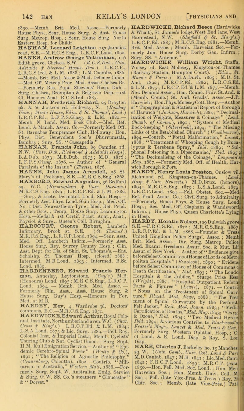 1890.—Memb. Brit. Med. Assoc.—Formerlj' | House Pliys., Senr. House Surg. & Asst. House | Surg. Metrop. Hosp. ; Senr. House Surg. North Eastern Hosp. for Ohildr. HANHAM, Leonard Leighton, 157 Jamaica road, S.E.—M.H.C.S.Eng., L.R.C.P.Lond. 1892. HANKS, Andrew George Tottenham, 116 Edith grove, Chelsea, S.W. {ll.G.S.Duh., City, Adelaide ^teevens’ Hasps. Hub.) L.R.C.P., L.R.C.S.Irel. & L.M. 1888; L.M.Coombe, 1886. —Memb. Brit. Med. Assoc.&Med. Defence Union. —Med. Off. Metrop.Prov. Med. Assoc.Chelsea Br. —Formerly Res. Pupil Steevens’ Hosp. Dub. ; Surg. Chelsea, Brompton & Belgrave Disp.—ist Cl. Plonours Anal. R.C.S.Irel. 1885. HANNAH, Frederick Richard, 25 Drayton pk. & 66 Jackson rd. Holloway, N. (Bombay Univ.', Minto House, Edin. St. Thomas', Land.) L.R.C.P.Ed., L.F.P.S.Glasg. & L.M. 1880.— Memb. N. Lond. Med. Book Club.—Med. Ref. Loud. & Manch. Assur. Co.—Formerly Med. Off. St. Barnabas Temperance Club, Holloway ; Hon. Phys. Dist. Benevolent Soc.’s Dhurrumsala, Bombay ; Surg. SS. “ Cascapedia.” HANNAN, Francis John, 89 Camden rd. N. W. (Univ. Dub., Richmond ^ Adelaide Hasps). B.A.Dub. 1873; M.B.Dub. 1873; M.D. 1876; L. P’.P.S.Glasg. 1876.— Author of “General Pai’alysis of the Insane” (Thesis), 1876. HANNE, John James Arundell, 58 St. Mary’s rd. Peckham, S.E.—M.R.C.S.Eng. 1868. HARBORD, Edward Augustus, 36 Bedford sq. W.C. (Birminyham ^ Univ. Durham.) M. R.C.S.Eng. 1879; L.R.C.P.Ed. & L.M. 1882. —Surg. & Lectr. Dermatol. Lond. Skin Hosp.— Formerly Asst. Phys. Lond. Skin Hosp.; Med. Off. No. I Dist. Newcastle-on-Tyne; Med. Ref. Prud. & other Socs. ; Temp. House Surg. Leamington Hosp.—Medal & ist Ccrtif. Pract. Anat., Anat., Phj'siol. & Surg., Queen’s Coll. Birmghm. HARCOURT, George Robert, Lambeth Infirmary, Brook st. S.E. (St. Thomas’.) M.R.C.S.Eng., L.R.C.P.Lond. 1894.—Senr. Asst. Med. Off. Lambeth Infirm.—Formerly Asst. House Surg. Roy. Surrey County Hosp. ; Clin. A.sst. Dept, for Dis. of Skin, St. Thomas’s.—Ent. Scholshp. St. Thomas’ Hosp. (closed) 1888 ; Intermed. M.B.Lond. 1893 ! Intermed. B.Sc. Lond. 1889. HARDENBERG, Edward Francis Her- man. Annesley, Leytonstone. (Guy’s.) M.B. (Honours) Lond. 1895 ; M.R.C.S.Eng., L.R.C.P. Lond. 1894. — Memb. Brit. Med. A.ssoc. — P'ormerly Clin. Asst., Asst. House Surg. & House Surg. Guy’s Hosp.—Honours in P'or. Med. at M.B. HARDEY, Key, 4 M’ardrobe pi. Doctors’ commons, E.C.—M.R.C.S.Eng. 1851. HARDWICKE,Edward Arthur,Royal Colo- nial Institute,Northumberland aven. W.C. (Char. Cross King’s.) L.R.C.P.Ed. & L.M. 1884; L.S.A.Lond. 1873 & Lie. Surg. 1889.—P'ell.Roy. Colonial In.st. & Imperial Inst.l; Memb. Cyclists’ Touring Club & Nat. Cyclist Union.—Surg. Supt. H.M. Ivuli Emigration Service.—Author of “Epi- demic Ccrebro-Spinal P'ever” (JVatts ^ Co.), 1891 ; “ The Religion of Agnostic Philosophy,” (C?’a«eni«ry, Calcutta), 1892.—Contrib. “Mili- tarism in Australia,” IVestern Mail, 1888.—For- merly Surg. Supt. W. Australian Emig. Service & Surg. G.W. SS. Co.’s steamers “Gloucester” & “ Dorset.” HARDWICKE, Richard Reece (Hardwicke & Whait), St. James’s lodge. West End lane, West Hampstead, N.W. (Sheffield ^ St. Mary’s.) L.R.C.P.Ed. 1883; M.R.C.S.Eng. 1881.—Memb. Brit. Med. Assoc. ; Memb. Harveian Soc.—For- merl}’^ Jun. House Surg. Derby Gen. Infirm. ; Surg. SS. “Antenor.” HARDWICKE, William Wright, Staffa, Wolsey rd. East Molesey, Kingston-on-Thames (Railway Station, Hampton Court). (Edin., St. Alary’s 4' Baris.) M.A.Durh. 1865; M.D. St. And. 1892; M.R.C.P.Ed. 1882; L.R.C.S.Ed. &L.M. 1875; L.R.C.P.Ed.'& L.M. 1875.—Memb. New Decimal Assoc., Gen. Counc. Univ.St. And. & (Memb. Counc.) St. And. Grads’. Assoc.—J.P. Harwich ; Hon.Phys.MoleseyCott. Hosp.—Author of “ Topographical & Statistical Report of Borough of Harwich” (Jackso7i,Harwich),i8S4 ; “ Decimal- ization of Weights, Measures & Coinage ” (Lond. Chamb. of Comm.), 1891; “System of Medical Book-keeping” (Silverlock), 1894; “The Missing Links of the Established Church” (IVashbourne), 1894.—Contrib. “Foetal Malformation,” Lancet, 1888 ; “ Treatment of Whooping Cough bj’ Euca- lyptus & Terebene Spray,” Ibid. i88g; “ Sul phonal Poisoning in a Dipsomaniac,” Ibid. 1895 “The Decimalising of the Coinage,” Longman’si Alay. 1887.—Formerly Med. Off. of Health, Har-j wich Borough & Port. HARDY, Henry Louis Preston, Onslow vil. Richmond rd. Kingston-on-Thames. (Lond. Hosp. 4’ Univ. Brussels.) M.D.Brux. (honors), 1894; M.R.C.S.Eng. 1879; L.S.A.Lond. 1879 L.R.C.P.Lond. 1894.—P'ell. Obstet. Soc.—Med Ref. Prud. Assur. Co.; Civil Surg. to Admiralty —Formerly House Phys. & House Surg. Lond Hosp.; Res. Med. Off. Clapham & Wandswortl Infirm. ; House Phys. Queen Charlotte’s Lying in Hosp. HARDY, Homtio Nelson, 129 Dulwich grovel S.E.—F.R.C.S.Ed. 1872 ; M.R.C.S.Eng. 1867 L.R.C.P.Ed. & L.M. 1868.—PMunder & TreaSj United Kingdom Police Surgs’. Assoc. ; Mem Brit. Med. Assoc.—Div. Surg. Metrop. Police Med. Examr. Gresham Assur. Soc. & Mut. Lif Assur.of New York.—Author of “ Evidence give beforeSelectCommitteeofHouse of Lords onMetr politan Hospitals” (Biuebook), 1890; “ Evideu before Select Committee of House of Commons Death Certification,” Ibid. 1893 ; “ The Lond Hospitals & the Jubilee,” Sturge Prize Essf (JVriyht), 1887; “Hospital Outplitient Reforn PMcts & P’igures ” (LewL), 1871. — Contril “ Notes on the Treatment of Spinal Curv ture,” Illustd. Med. News, 1888; “The TreJ ment of Spinal Curvature bj' the Perforat Felt Jacket,” Aled. Journ. 1883; “Medi( Certification of Deaths,” J/gcf.A/rtr/. 1893; “Oxygl & Ozone,” Ibid. 1894; “Two Medical Heroe Ibid. 1894 ; & various Contribs. to Blackwood’ Fraser’s Mays., Lancet & Jtled. Times 4 Gaz Formerly Surg. Western Ophthal. Hosp. ; C of Lond. & E. Lond. Disp. Ss. Roy. S. Loi Disp. HARE, Charles J. Berkeley ho. isManches sq. W. (Univ. Camb., Univ. Coll. Lond.4 Fan M.D.Cantab. 1847 ; M.B. 1841 ; Lic.Med.CantJ 1842; F.R.C.P.Lond. 1859; M.R.C.P. (exai 1850.—Hon. Fell. Med. Soc. Lond. ; Hon. Metij Harveian Soc. ; Hon. Memb. Univ. Coll. M Soc. ; Fell, (late Vice-Pres. & Treas.) Roy. Mil Chir. Soc. ; Memb. (late Vice-Pres.) Patl