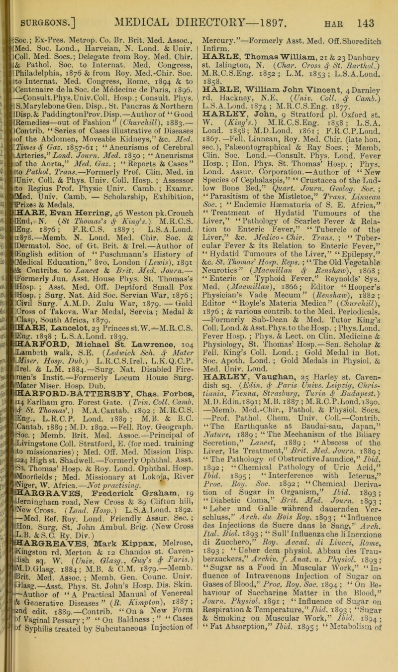 ;Soc.: Ex-Pres. Metrop. Co. Br. Brit. Med. Assoc., !Med. Soc. Lond., Harveian, N. Lond. & Univ. iColl. Med. Socs.; Delegate from Roy. Med. Chir. & Pathol. Soc. to Internat. Med. Congress, ;Philadelphia, 1876 & from Roy. Med.-Chir. Soc. Ito Internat. Med. Congress, Rome, 1894 & to iCentenaire delaSoc. de Medecine de Paris, 1896. —Consult.Phys.Univ.Coll. Hosp.; Consult. Phys. S.MaryleboneGen. Disp., St. Pancras & Northern IDisp.& PaddingtonProv.Disp.—Author of “Good Remedies—out of Fashion” {Churchill), 1883.— iContrib. “ Series of Cases illustrative of Diseases <of the Abdomen, Moveable Kidneys,” &c. Med. Times 4 Gaz. 1857-61; “Aneurisms of Cerebral iArteries,”Zoncf. Journ. Med. 1850; “Aneurisms :of the Aorta,” Med. Gaz. ; “Reports & Cases” 4to Pathol. Trans.—Formerly Prof. Clin. Med. in lUniv. Coll. & Phys. Univ. Coll. Hosp. ; Assessor do Regius Prof. Physic Univ. Camb. ; Examr. ed. Univ. Camb. — Scholarship, Exhibition, rizes & Medals. ABE, Evan Herring, 46 Weston pk.Crouch End, N. {St Thomas's ^ King’s.) M.R.C.S. Eng. 1876; F.R.C.S. 1887; L.S.A.Lond. 0878.—Memb. N. Lond. Med. Chir. Soc. & ©ermatol. Soc. of Gt. Brit. & Irel.—Author of English edition of “ Puschmann’s History of Medical Education,” 8vo, London {Lewis), 1891 Contribs. to Lancet & Brit. Med. Journ.— 'ormerly Jun. Asst. House Phys. St. Thomas’s Hosp. ; Asst. Med. Off. Deprtford Small Pox Hosp. ; Surg. Nat. Aid Soc. Servian War, 1876; ICivil Surg. A.M.D. Zulu War, 1879. — Gold '.Cross of Takova. War Medal, Servia ; Medal & ■Clasp, South Africa, 1879. ABE, Lancelot, 23 Princesst.W.-^M.R.C.S. Eng. 1838 ; L.S.A.Lond. 1839. ABFOBD, Michael St. Lawrence, 104 Lambeth walk, S.E. {Ledwich Sch. ^ Mater Miser. Hosp. JDub.) L.R.C.S.Irel., L.K.Q.C.P. Orel. & L.M. 1884.—Surg. Nat. Disabled Fire- men’s Instit.—Formerly Locum House Surg. 'Mater Mi.ser. Hosp. Dub. ~ABFOBD-BATTEBSBY, Chas. Forbes, 114 Earlham gro. Forest Gate. {Trin. Coll. Camb. St. Thomas’.) M.A.Cantab. 1892 ; M.R.C.S. lEng., L.R.C.P. Lond. 1889; M.B. & B.C. iCantab. 1889 ; M.D. 1892.—Fell. Roy. Geograph. i3oc. ; Memb. Brit. Med. Assoc.—Principal of Livingstone Coll. Stratford, E. (for rned. training do missionaries) ; Med. Off. Med. Mission Disp. 1224 High st. Shadwell.—P'ormerly Ophthal. Asst. St. Thomas’ Hosp. & Roy. Lond. Ophthal. Hosp. •Moorfields ; Med. Missionary at Lokoja, River 'Niger, W. Africa.—Not practising. ABGBAVES, Frederick Graham, 19 Alerningham road. New Cross & 89 Clifton hill, •New Cross. {Lond. Hosp.) L.S.A.Lond. 1892. —Med. Ref. Roy. Lond. Friendly Assur. Sec. ; Hon. Surg. St. John Ambul. Brig. (New Cross L.B. &S.C. Ry. Div.) iHABGBEAVES, Mark Kippax, Melrose, fl^ingston rd. Merton & 12 Chandos st. Caven- Uish sq. W. {Univ. Glasg., Guy’s # Paris.) dM.D.Glasg. 1884; M.B. & C.M. 1879.—Menib. ®rit. Med. Assoc. ; Memb. Gen. Counc. Univ. •Glasg.—Asst. Phys. St. John’s Hosp. Dis. Skin. —•Author of “A Practical Manual of Venereal i Generative Diseases ” {R. Kimpton), 1887 ; end edit. 1889.—Contrib. “ On a New Form bf Vaginal Pessary; ” “On Baldness;” “Cases iff Syphilis treated by Subcutaneous Injection of Mercury.”—Formerly Asst. Med. Off.Shoreditch Infirm. HABLE, Thomas William, 21 & 23 Danbury st. Islington, N. {Char. Cross ^ St. BarthoL) M.R.C.S.Eng. 1852; L.M. 1853; L.S.A.Lond. 1858. HABLE, William John Vincent, 4Darnley rd. Hackney, N.E. {Univ. Coll. ^ Camb.) L. S.A.Lond. 1874 > M.R.C.S.Eng. 1877. HABLEY, John, 9 Stratford pi. Oxford st. W. {King’s.) M.R.C.S.Eng. 1858 ; L.S.A. Lond. 1858; M.D.Lond. 1861; F.R.C.P.Lond. 1867.—Fell. Linnean, Roy. Med. Chir. (late hon. sec.), Palaeontographical & Ray Socs. ; Memb. Clin. Soc. Lond.—Consult. Phys. Lond. P’ever Hosp. ; Hon. Phys. St. Thomas’ Hosp. ; Phys. Lond. Assur. Corporation.—Author of “New Species of Cephalaspis,” “ Crustacea of the Lud- low Bone Bed,” Quart. Journ. Geolog. Soc. ; “Parasitism of the Mistletoe,” Trans. Linnean Soc. ; “ Endemic Haematuria of S. E. Africa,” “ Treatment of Hydatid Tumours of the Liver,” “Pathology of Scarlet Fever & Rela- tion to Enteric Fever,” “ Tubercle of the Liver,” &c. Medico-Chir. Trans. ; “Tuber- cular Fever & its Relation to Enteric Fever,” “Hydatid Tumours of the Liver,” “Epilepsy,” &c. St. Thomas’ Hosp. Reps. ; “ The Old Vegetable Neurotics” {Macmillan ^ Renshaw), 1868; “ Enteric or Typhoid Fever,” Reynolds’ Sys. Med. {^Macmillan), 1866; Editor “Hooper’s Physician’s Vade Mecum ” {Renshaw), 1882; Editor “ Royle’s Materia Medica” {Churchill), 1876 ; & various contrib. to the Med. Periodicals. —Formerly Sub-Dean & Med. Tutor King’s Coll. Lond.& Asst. Phys.to the Hosp. ; Phys.Lond. Fever Hosp. ; Phys. & Lect. on Clin. Medicine & Phj'siology, St. Thomas’ Hosp.—Sen. Scholar & Fell. King’s Coll. Lond. ; Gold Medal in Bot. Soc. Apoth. Lond. ; Gold Medals in Physiol. & Med. Univ. Lond. HABLEY, Vaughan, 25 Harley st. Caven- dish sq. {Edin. Paris Univs. Leipzig, Chris- tiania, Vienna, Strasburg, Turin Budapest.) M. D.Edin.1891; M.B. 1887 ; M.R.C.P.Lond.1890. —Memb. Med.-Chir., Pathol. & Physiol. Socs. —Prof. Pathol. Chem. Univ. Coll.—Contrib. “The Earthquake at Baudai-sau, Japan,” Nature, 1889; “The Mechanism of the Biliary Secretion,” Lancet, 1889; “Abscess of the Liver, Its Treatment,” Brit. Med. Journ. 1889 ; “ The Pathology of Obstructive Jaundice,” Ibid. 1892; “Chemical Pathology of Uric Acid,” Ibid. 1895; “ Interference with Icterus,” Proc. Roy. Soc. 1892; “Chemical Deriva- tion of Sugar in Organism,” Ibid. 1893 ; “Diabetic Coma,” Brit. Med. Journ. 1893; “Leber und Galle wahrend dauernden Ver- schluss,” Arch, du Bois Roy. 1893; “loHuence des Injections de Sucre dans le Sang,” Arch. Ital. Biol. 1893 ; “ Sull’Influenza che lilnerzione di Zucchero,” Roy. Accad. di Liucci, Rome, 1893 ; “ Ueber dem physiol. Abbau des Trau- berzuckers,” Archiv. f. Anat. u. Physiol. 1893 1 “Sugar as a Food in Muscular Work,” “In- fluence of Intravenous Injection of Sugar on Gases of Blood,” Roy. Soc. 1894; “On Be- haviour of Saccharine Matter in the Blood,” Journ. Physiol. 1891 ; “Influence of Sugar on Respiration & Temperature,”//u'ff. 1893 ; “Sugar & Smoking on Muscular Work,” Ibid. 1894 5 “ Fat Absorption,” Ibid. 1895 ; “Metabolism of