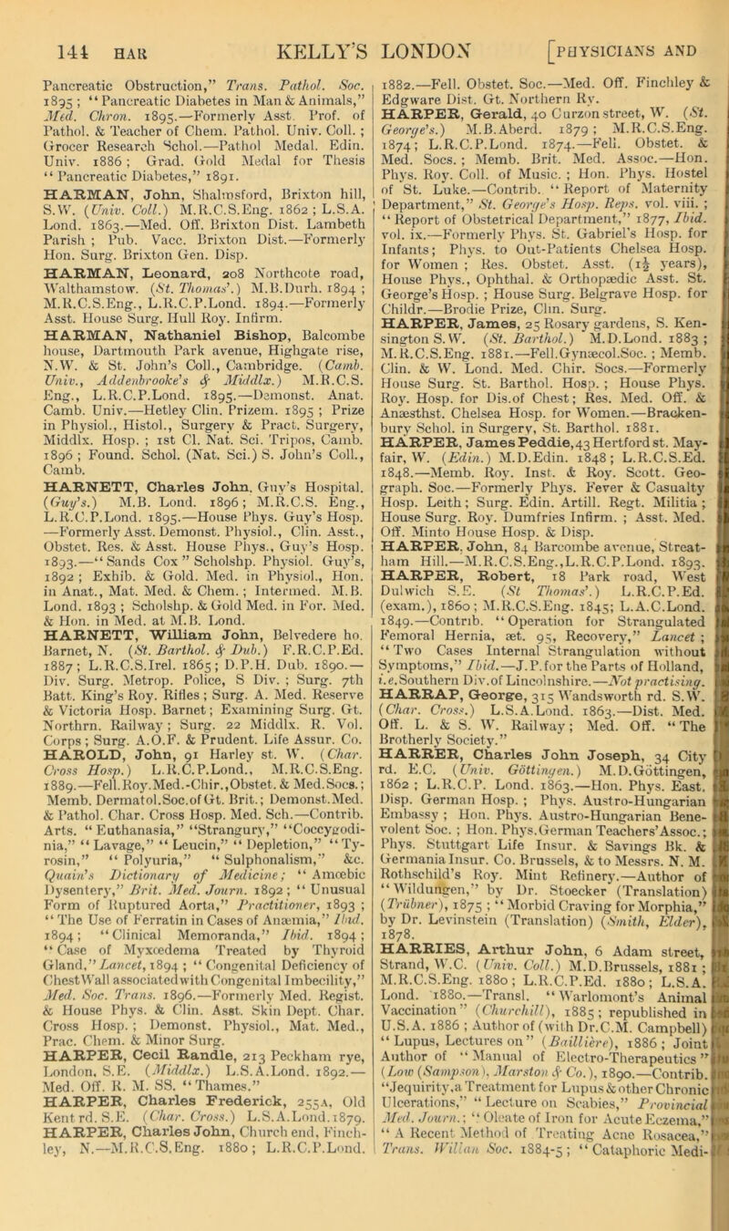 Pancreatic Obstruction,” Trans. Pathol. Soc. 1895 ; “Pancreatic Diabetes in Man & Animals,” Med. Chron. 1895.—Formerly Asst. Prof, of Pathol. & Teacher of Chem. Pathol. Univ. Coll. ; Grocer Research Schol.—Pathol Medal. Edin. Univ. 1886; Grad, (irold iNIedal for Thesis “ Pancreatic Diabetes,” 1891. HARMAN, John, Shalmsford, Brixton hill, S.W. {Univ. Coll.) M.R.C.S.Eng. 1862 ; L.S.A. Lond. 1863.—Med. Off. Brixton Dist. Lambeth Parish ; Pub. Vacc. Brixton Dist.—Formerl}’ Hon. Surg. Brixton Gen. Disp. HARMAN, Leonard, 208 Northcote road, AValthamstow. {St. 'Thomas’.) M.B.Dnrh. 1894 ; M. R.C.S.Eng., L.R.C.P.Lond. 1894.—Formerly Asst. House Surg. Hull Roy. Infirm. HARMAN, Nathaniel Bishop, Balcombe house, Dartmouth Park avenue, Highgate rise, N. W. & St. John’s Coll., Catnbridge. {Canib. Univ., Acldenhrooke’s 4 Middlx.) M.R.C.S. Eng., L.R.C.P.Lond. 1895.—Dcmonst. Anat. Camb. Univ.—Hetley Clin. Prizem. 1895 ; Prize in Physiol., Histol., Surgery & Pract. Surgery, Middlx. Hosp. ; ist Cl. Nat. Sci. Tripos, Camb. 1896 ; Found. Schol. (Nat. Sci.) S. John’s Coll., Camb. HARNETT, Charles John. Guy’s Hospital. {Guy’s.) M.B. Lond. 1896; M.R.C.S. Eng., L.R.C.P.Lond. 1895.—House Phys. Guy’s Hosp. —Formerlj'Asst. Demonst. Physiol., Clin. Asst., Obstet. Res. & Asst. House Phys., Guy’s Hosp. 1893.—“Sands Cox ” Scholshp. Physiol. Guy’s, 1892 ; Exhib. & Gold. Med. in Physiol., Hon. in Anat., Mat. Med. & Chem.; Intermed. M.B. Lond. 1893 ; Scholshp. &Gold Med. in For. Med. & Hon. in Med. at M.B. Lond. HARNETT, William John, Belvedere ho. Barnet, N. {St. Barthol. 4 Duh.) F.R.C.P.Ed. 1887; L.R.C.S.Irel. 1865; D.P.H. Dub. 1890.— Div. Surg. Metrop. Police, S Div. ; Surg. 7th Batt. King’s Roy. Rifles; Surg. A. Med. Reserve & Victoria Hosp. Barnet; Examining Surg. Gt. Northrn. Railway; Surg. 22 Middlx. R. Vol. Corps ; Surg. A.O.F. & Prudent. Life Assur. Co. HAROLD, John, 91 Harley st. W. {Char. Cross Hosp.) L.R.C.P.Lond., M.R.C.S.Eng. 1889.—Fell.Roy.Med.-Chir.,Obstet. & Med.Socs.; Memb. Dermatol.Soc.of Gt. Brit.; Demonst.Med. & Pathol. Char. Cross Hosp. Med. Sch.—Contrib. Arts. “Euthanasia,” “Strangury,” “Coccygodi- nia,” “ Lavage,” “ Leucin,” “ Depletion,” “Ty- rosin,” “ Polyuria,” “ Sulphonalism,” &c. Quain’s Dictionary of Medicine; “ Amoebic Dysentery,” Brit. Med. Journ. 1892; “ Unusual Form of Ruptured Aorta,” Practitioner, 1893 ; “ The Use of Ferratin in Cases of Anaemia,” Had. 1894; “Clinical Memoranda,” Ibid. 1894; “ Case of Myxcedema Treated by Thyroid Gland,”Zawcef, 1894 ; “Congenital Deficiency of Chest Wall associated with Congenital Imbecility,” Med. Soc. Trans. 1896.—Formerly Med. Regist. & House Phys. & Clin. Asst. Skin Dept. Char. Cro.ss Hosp. ; Demonst. Physiol., Mat. Med., Prac. Chem. & Minor Surg. HARPER, Cecil Randle, 213 Peckham rye, London. S.E. {Middlx.) L.S.A.Lond. 1892.— Med. Off. R. M. SS. “Thames.” HARPER, Charles Frederick, 255.\, Old Kent rd. S.E. {Char. Cross.) L.S.A.Lond.1879. HARPER, Charles John, Church end, Finch- ley, N.—M.R.C.S.Eng. i88o; L.R.C.P.Lond. 1882.—Fell. Obstet. Soc.-—Med. Off. Finchley & Edgware Di.st. Gt. Northern Ry. HARPER, Gerald, 40 Curzon street, W. {St. 1 Georye’s.) M.B.Aberd. 1879 ; M.R.C.S.Eng. 1 1874; L.R.C.P.Lond. 1874.—Fell. Obstet. & 1 Med. Socs. ; Memb. Brit. Med. Assoc.—Hon. : Phys. Roy. Coll, of Music. ; Hon. Phys. Hostel i of St. Luke.—Contrib. “Report of Maternity t Department,” St. Georye’s Hosp. Reps. vol. viii. ; ; “ Report of Obstetrical Department,” 1877, Ibid. ) vol. ix.—Formerh' Phys. St. Gabriel’s Hosp. for Infants; Phys. to Out-Patients Chelsea Hosp. |- for Women ; Res. Obstet. Asst, (ij years), House Phys., Ophthal. k, Orthopaedic Asst. St. r; George’s Hosp. ; House Surg. Belgrave Hosp. for i Childr.—Brodie Prize, Clin. Surg. HARPER, James, 25 Rosary gardens, S. Ken- i singtonS. W. {St. Barthol.) M.D.Lond. 1883 ; ; M.R.C.S.Eng. 1881.—Fell.Gynaecol.Soc. ; Memb. ■ Clin. & W. Lond. Med. Chir. Socs.—Formerly f House Surg. St. Barthol. Hosp. ; House Phys. v R03'. Hosp. for Dis.of Chest; Res. Med. Off. & ■ Anaesthst. Chelsea Hosp. for Women.—Bracken- ( bury Schol. in Surgery, St. Barthol. 1881. 1 HARPER, James Peddie, 43 Hertford st. May- % fair, W. {Edin.) M.D.Edin. 1848; L.R.C.S.Ed. [■ 1848. —Memb. Roj'. Inst. & Roy. Scott. Geo- { graph. Soc.—Formerly Phys. Fever & Casualtj' Hosp. Leith; Surg. Edin. Artill. Regt. Militia ; ii|i House Surg. Roy. Dumfries Infirm. ; Asst. Med. Off. Minto House Hosp. & Disp. HARPER. John, 84 Barcombe avenue, Streat- ham Hill.—M.R.C.S.Eng.,L.R.C.P.Lond. 1893. Hi HARPER, Robert, 18 Park road. West |lV Dulwich S.E. {St Tho^nas’.) L.R.C.P.Ed. I..' (exam,), i860 ; M.R.C.S.Eng. 1845; L.A.C.Lond. Jk 1849. —Contrib. “Operation for Strangulated Femoral Hernia, aet. 95, Recoverj',” Lancet ; “ Two Cases Internal Strangulation without fd Symptoms,” Ibid.—J.P.for the Parts of Holland, tJtl t.e.Southern Div.of Lincolnshire.—Not practisiny. i >.i HARRAP, George, 315 Wandsworth rd. S.W. 8 {Char. Cross.) L.S.A.Lond. 1863.—Dist. Med. i/ Off. L. & S. W. Railwaj’; Med. Off. “The 5  Brotherlj' Society.” HARRER, Charles John Joseph, 34 City S rd. E.C. {Univ. Gottinyen.) M.D.Gottingen, jn 1862 ; L.R.C.P. Lond. 1863.—Hon. Phj's. East, ! H. Disp. German Hosp. ; Phys. Austro-Hungarian • Embassy ; Hon. Phj's. Austro-Hungarian Bene- tl volent Soc. ; Hon. Phj's. German Teachers’Assoc.; na Phys. Stuttgart Life Insur. & Savings Bk. & , ff. Germania Insur. Co. Brussels, & to Messrs. N. M. K Rothschild’s Roy. Mint Refinery.—Author of' 0/ “ Wildungen,” b>' Dr. Stoecker (Translation) {Trubner), 1875 ; “Morbid Craving for Morphia,’' i 1q by Dr. Levinstein (Translation) {Smith, Elder). i A 1878. HARRIES, Arthur John, 6 Adam street, Strand, W.C. {Univ. Coll.) M.D.Brussels, 1881 ; 1 i M.R.C.S.Eng. 1880; L.R.C.P.Ed. 1880; L.S.A. 1 . Lond. 1880.—Transl. “ Warlomont’s Animal 1 '. Vaccination” {Churchill), 1885; republished ini r U.S. A. 1886 ; Author of (with Dr.C.M. Campbell) 1 ( “Lupus, Lectures on” {Bailliere), 1886; Joint 1 Author of “Manual of Electro-Therapeutics’'! {Loev {Sampson), Marston Co.), 1890.—Contrib. ■ “Jequirity.a Treatment for Lupus & other Chronic ^' Ulcerations,” “ Lecture on Scabies,” Provincial Med. Journ. \ “ Oleateof Iron for Acute Eczema,” “ A Recent Method of Treating Acne Rosacea,” 'Trans. JFillan Soc. 1884-5; “ Cataphoric Medi-