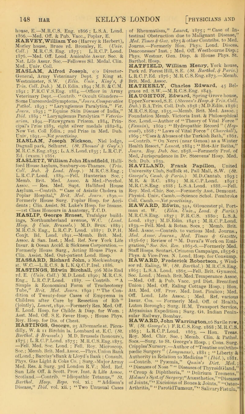 house, E.—M.R.C.S. Eng. 1866; L.S.A. Lond. 1866.—Med. Off. & Pnb. Vacc., Poplar, E. HA.RVEY,William Yeo (Harvej'& Herbert), Morley house. Brace rd. Bromley, PI. {Univ. Coll.) M.R.G.S. Eng. 1875; L.R.C.P. Lond. 1876.—Med. Off. Lond. Amicable Assur. Soc. & Nat. Life Assur. Soc.—P’ellowes Sil. Medal. Clin. Med., Univ. Coll. HASLAM, Alfred Joseph, c/o Director- Oeneral, Army Veterinary Dept. 5 King st. Westminster, S.W. {Edin. Univ., Kimfs, ^ Trin. Coll. Dub.) M.D. Edin. 1894 ; M.B. & C.M. 1891 ; F. K.C V.S.Eng. 18S4,—Ofticer in Army Veterinary Dept.—Contrib. “ Occult Olanders— Some UnrecordedSymptoms,”-/o(nvi. Comparative Pathol. 1893 > “ Laryngismus Paralytica,” Vet. Journ. 1893; “Equine Skin Disease of India,” Ibid. 1889 ; “ Laryngismus Paralytica ” Veterin- arian, 1894.—Fitzwygram Prizem. 1884, Prin- cipal’s Prize 1883, eight silver medals 1882-84, New Vet. Coll Pldin. ; 2nd Prize in Med. Dub. Univ. 1891.—Not practising. HASLAM, Joseph Nickson, Niel lodge, Dagnall park, Selhurst. {St. Thomas' Guy's.) M.R.C.S.Eng.1835 ; L. A.S.Lond.1835 ; L.R.C.P. Ed. (exam.) 1861. H ASLiETT, William John Handheld, Halli- ford House Asylum, Sunbury-on-Thames. (Trin. Coll. Dub. cf Lond. Hasp.) M.R.C.S.Eng.; L. R.C.P.Lond. 1889.—P’ell. Hunterian Soc. ; Memb. Brit. Med. Assoc. & Med.-Psychol. Assoc. — Res. Med. Supt. Halliford House Asylum.—Contrib. “ Case of Asiatic Cholera in Poplar Hospital,” Brit. Med. Journ. 1890.— Formerly House Surg. Poplar Hosp. for Acci- dents : Clin. Assist. St. Luke’s Hosp. for Insane. —ist Class Honours in Anatomy, T.C.D. HASLIP, Georgre Ernest, Trafalgar build- ings, Northumberland avenue, W.C. {Lond. Hosp. ^ Univ. Brussels.) M.D. Brux. 1889; M. R.C.S. Eng., L.R.C.P. Lond. 1887; D.P.H. Conjt. Bd. Lond. 1891.—Memb. Brit. Med. Assoc. & San. Inst. ; Med. Ref. New Yoi’k Life Insur. & Ocean Accid. & Sickness Corporation.— P’ormerly Plouse Surg., Acting House Phys. & Clin. Assist. Med. Out-patient Lond. Hosp. HASSARD, Richard John, 2 Meckienburgh st. W.C.—L.R.C.S. & L.K.Q.C.P.Irel. 1886. HASTINGS, Edwin Birchall, 566 Mile End rd. E. {Univ. Coll.) M.D.Lond. 1890; M.R.C.S. Eng., L.R.C.P.Lond. 1887. — Contrib. “A Simple & Economical Form of Tracheotomy Tube,” Brit. Med. Journ. 1892; “The Con- dition of Twenty-four Cases of Empyema in Children after Cure by Resection of Rib ” (jointly). Lancet, 1892.—Formerly Res. Med. Off. E. Lond. Hosp. for Childr. & Disp. for Worn. ; Asst. Med. Off. S.E. Fever Hosp. ; House Pliys. Roy. Hosp. for Dis. of Che.st. HASTINGS, George, 25 Albemarle st. Picca- dilly, W. & II Birchin la. Lombard st. E.C. {St. Barthol. Sf Brussels.) M.D. Brussels (honours), 1875; L.R.C.P.Lond. 1875; M.R.C.S.Eng.1875. —Fell. Med. Soc. Lond. ; Fell. Roy. Microscop. Soc.; Memb. Brit. Med.As.soc.—Phys.Union Bank ofLond.; Barclay’sBank & Lloyd's Bank ; Consult. Phys. Gas Light & Coke Co. ; Surg.-.Major Army Med. Res. & Surg. 3rd London R.V.; Med. Ref. Sun Life Off. & Scott. Prov. Inst. & Life Assoc. Scotland.—Contrib. “ Idiopathic Tetanus,” St. Barthol. Hosp. Reps. vol. xi.; “ Addison’s Disease,” Ibid. vol. xii. ; “Two Unusual Cases of Rheumatism,” Lancet, 1875; “ Case of In- testinal Obstruction due to Malignant Disease,” 3Ied. Times ^Gaz. 1875 & other Contribs. to Med. Journs.—Formerly Hon. Phys. Lond. Dioces. Deaconesses’Inst. ; Med. Off. vVestbourne Disp.; Phys. Westmr. Gen. Disp. & House Phys. St. Barthol. Hosp. HATFIELD, William Henry, York house, Park rd. Forest Hill, S.E. {St. Barthol. Paris.) L. R.C.P.Ed. 1876; M.R.C.S.Eng.1873.—Memb. Brit. Med. Assoc. HATHERLY, Charles Edward, 45 Bel- grave rd. S.W.—M.R.C.S.Eng. 1843. HAUGHTON, Edward, Spring Grove house, UpperNorwood,S.E. {Steeven's Ho.sp.t^- Trin. Coll. Dub.) B.A.Trin. Coll. Dub. 1858 ; M.D.Edin. 1856 ; M. R.C.S.Eng. 1855.—Memb. Brit. Med. Assoc. ; Foundation Memb. Victoria Inst. & Philosophical Soc. Lond.—Author of “Theory of Vital Force” {Fannin), 1862 ; “ Hydropathic Record ” {Hey- wood), 1868 ; “ Laws of Vital Force  {Churchill), 1869 ; “Uses & Abuses of the Turkish Bath,” 1861. —Contrib. “ On Nervi (near Genoa) as a Winter Health Resort,”Zancef, 1884; “Hot-Air Baths,” Journ. Roy. Dub. Soc. 1858.—Formerly Prof, of Med. Jurisprudence in Dr. Steevens’ Hosp. Med. Sch. Dub. 1859. HAVILAND, Frank Papillon, United University Club, Suffolk st. Pall Mall, S.W. {St. George's, Camb. Jr Paris.) M.D.Cantab. 1893 ; M.B. & B.C. 1889; M.R.C.P.Lond. 1891; M.R.C.S.Eng. 1888; L.S.A.Lond. 1888.—Fell. Roy. Med.-Chir. Soc.—Formerly Asst. Demonst. Physiol. Univ. Camb.—Science Schol. Pembroke Coll. Camb.—Not practising. HAWARD, Edwin, 3.p\, Gloucester pi. Port- man st. N. {Edin. Univ., Lond. 4' Paris.) M.R.C.S.Eng. 1837; F.R.C.S. 1880; L.S.A. Lond. 1837; M.D.Edin. 1841; M.R.C.P.Lond. 1859.—Fell. Med. & Botan. Socs.; Memb. Brit. Med. Assoc.—Contrib. to various Med. Journs., Med. Assoc. Journs., Med. Times 4' Gazette, 1856-67 ; Review of “ M. Duval’s Work on Emi- gration,” Noc. AVi. Rev. 1865-6.—Formerly Med. Staff Hosps. Scutari, Crimean Campaign, 1855-6 ; Phys. & Vice-Pres. N. Lond. Hosp. for Consump. HAWARD, Frederick Robertson, 5 Wind- sor rd. Ealing, W. {St. Barthol.) M.R.C.S.Eng. 1865; L.S.A. Lond. 1865.—Fell. Brit. Gyiuecol. Soc. Lond. ; IMemb. Brit.Med.Temperance Assoc. Med. Off. & Pub. Vacc. 3rd Dist. Brentford Union ; Med. Off. Ealing Cottage Hosp. ; Hon. Att. Med. Off. Prov. Med. Inst. Pimlico; Med. Off. Lond. Life Assoc. ; Med. Ref. various Insur. Cos. — Formerly Med. Off. of Health, Luton Borough; Surg. II.M. Transport Service, Abyssinian Expedition; Surg. Gt. Indian Penin- sular Railu'ay, Bombay. HAWARD, John AVarrington,i6 Savile row, W. {St. George's.) F.R.C.S.Eng. 1868 ; M.R.C.S. 1863; L.R.C.P.Lond. 1863. — Hon. Treas. Roy. Med. Chir. Soc. ; Memb. Clin. & Pathol. Socs.—Surg. to St. George’s Hosp. ; Cons. Surg. Cripples’Nursery.—Author of “Treatise onOrtho- paedic Surgery ” {Longmans), 1881 ; “ Libertv & Authorityin Relation to Medicine” {Ibid.), i8'8i. —Contrib. “ Pyaemia,” Quain's Diet. Med.; “ Diseases of Nose ” “ Diseases of ThyroidGland,” “Croup & Diphtheria,” “ Deliriuiii Tremens,” Holmes'sSyst.ofSurgery\“Anxsthetii:s,‘'Dii(iSises of Joints,” Excisions of Bones & Joints,” “Osteo- Arthritis,” “ ParotidTumour,”“ Salivaryb'istula,”