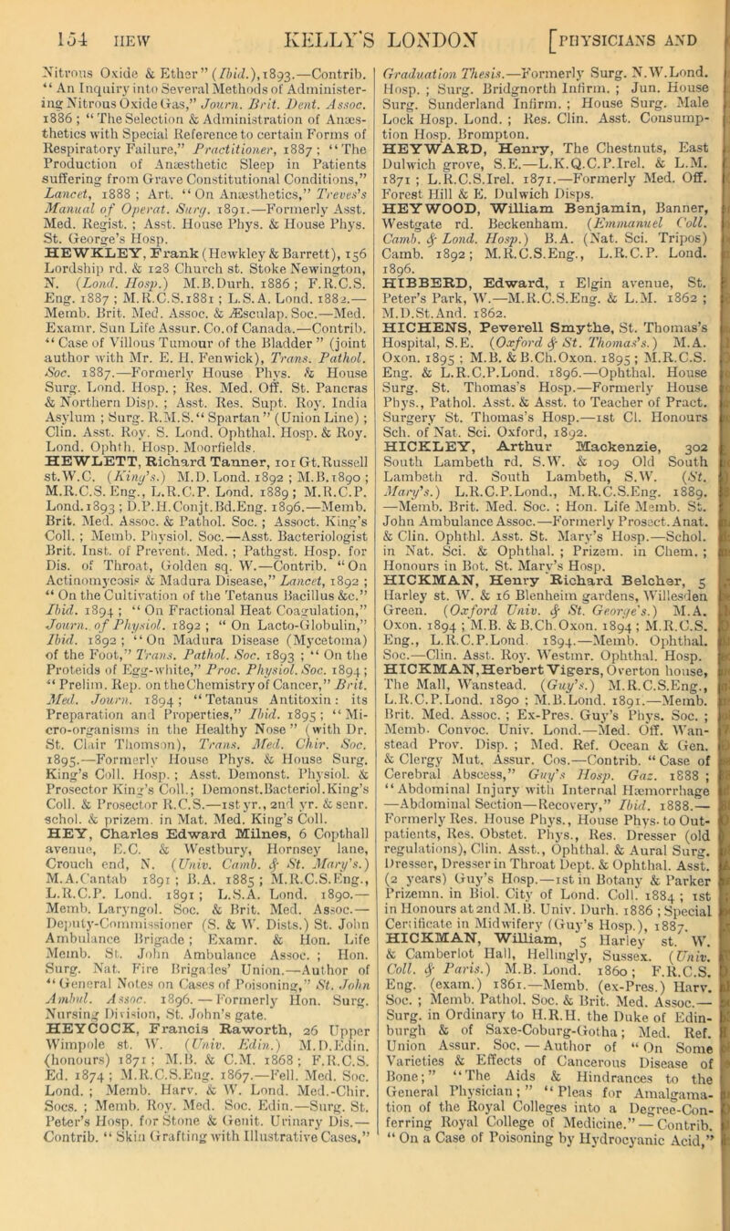 Niti’ous Oxide & Ether ” (//x'J.), 1893.—Contrib. “ An Inquiry inti) Several Methods of Administer- ing Nitrous Oxide liras,” Journ. Brit. Dent. As.'^oc. 1886 ; “ The Selection & Administration of Anoes- thetics with Special Reference to certain Forms of Respiratory Failure,” Practitioner, 1887; “The Production of Antesthetic Sleep in Patients suffering from tfrave Constitutional Conditions,” Lancet, 1888; Art. “ On Anaesthetics,” Manual of Operat. Surf/. 1891.—Formerly Asst. Med. Regist. ; Asst. House Phys. & House Phys. St. George’s Hosp. HEWKIiEY, Frank (Hewkley & Barrett), 156 Lordship rd. & 128 Church st. Stoke Newington, N. {Lond. IIosp.) M.B.Durh. 1886 ; F.ICC.S. Eng. 1887 ; M.R.C.S.i88i ; L.S. A. Lond. 1882.— Memb. Brit. Med. Assoc. & jEsculap. Soc.—Med. Examr. Sun Life Assur. Co.of Canada.—Contrib. “ Case of Villous Tumour of the Bladder ” (joint author with Mr. E. H. P’enwick), Trans. Pathol. Soc. 1887.—b'ormerly House Phys. h House Surg. Lond. Hosp.; Res. Med. Off. St. Pancras & Northern Disp. ; Asst. Res. Supt. Roy. India Asylum ; Surg. R.M.S.“ Spartan ” (Union Line) ; Clin. Asst. Roy. S. Lond. Ophthal. Hosp. & Roy. Lond. Ophth. Hosp. Moorfields. HEWLETT, Richard Tanner, loi Gt.Russell st.W.C. (Kini/’s.) M.D. Lond. 1892 ; M.B. 1890 ; M.R.C.S. Eng., L.R.C.P. Lond. 1889; M.R.C.P. Lond. 1893 ; D.P.H.Conjt.Bd.Eng. 1896.—Memb. Brit. Med. Assoc. & Pathol. Soc.; Assoct. King’s Coll. ; Memb. Physiol. Soc.—Asst. Bacteriologist Brit. Inst, of Prevent. Med. ; Pathgst. Hosp. for Dis. of Throat, Golden sq. W.—Contrib. “On Actinomjcosi.® & Madura Disease,” Lancet, 1892 ; “ On the Cultivation of the Tetanus Bacillus &c.” Ibid. 1894 ; “ On Fractional Pleat Coagulation,” Journ. of Physiol. 1892 ; “ On Lacto-Globulin,” Ibid. 1892; “On Madura Disease (Mycetoma) of the P’oot,” Trans. Pathol. Soc. 1893 ; “On the Proteids of Plgg-wliitc,” Proc. Physiol. Soc. 1894; “ Prelim. Rep. on the Chemistry of Cancer,” Brit. Med. Journ. 1894; “Tetanus Antitoxin: its Preparation and Properties,” Ibid. 1895; “Mi- cro-organisms in the Healthy Nose” (with Dr. St. Clair Thomson), Trans. Med. Chir. Soc. 1895.—P’ormerly House Phys. & Plouse Surg. King’s Coll. Hosp. ; Asst. Demonst. Physiol. & Prosector King’s Coll.; Demonst.Bacteriol.King’s Coll. & Prosector R.C.S.—istyr.,2ud yr. &senr. schol. & prizem. in Mat. Med. King’s Coll. HEY, Charles Edward Milnes, 6 Copthall avenue, E.C. & Westbury, Hornsey lane, Crouch end, N. (Univ. Camb. St. Mary's.) M.A.Cantab 1891; B.A. 1885; M.R.C.S.Eng., L.R.C.P. Lond. 1891 ; L.S.A. Lond. 1890.— Memb. Laryngol. Soc. & Brit. Med. As.soc.— Deputy-Commissioner (S. & IV. Dists.) St. John Ambulance Brigade; Examr. & Hon. Life Memb. St. John Ambulance Assoc. ; Hon. Surg. Nat. P'ire Brigades’ Union.—Author of “ General Note.s on Cases of Poisoning,” St. John Ambvl. Assoc. 1896.—Formerly Hon. Surg. Nursing Division, St. .John’s gate. HEYCOCK, Francis Raworth, 26 Upper Wimpole st. W. (Univ. Edin.) M.D.Edin. (honours) 1871; M.B. & C.M. 1868; P’.R.C.S. Ed. 1874; M.R.C.S.Eng. 1867.—p’ell. Med. Soc. Lond. ; Memb. Harv. & W. Lond. Med.-Chir. Socs. ; Memb. Roy. Med. Soc. Edin.—Surg. St. Peter’s Hosp. for Stone & Genit. Urinary Dis.— Contrib. “ Skin Grafting with Illustrative Cases,” Graduation Thesis.—P’ormerly Surg. N.W.Lond. Hosp. ; Surg. Bridgnorth Infirm. ; Jun. House Surg. Sunderland Infirm. ; House Surg. Male Lock Hosp. Lond. ; Res. Clin. Asst. Consump- tion Hosp. Brompton. HEYWARD, Henry, The Chestnuts, East Dulwich grove, S.E.—L.K.Q.C.P.Irel. & L.M. 1871 ; L.R.C.S.Irel. 1871.—Formerly Med. Off. Forest Hill & E. Dulwich Disps. HEYWOOD, William Benjamin, Banner, Westgate rd. Beckenham. (Emmanuel Coll. Camb. Lond. IIosp.) B.A. (Nat. Sci. Tripos) Camb. 1892; M.R.C.S.Eng., L.R.C.P. Lond. 1896. HIBBERD, Edward, i Elgin avenue, St. Peter’s Park, W.—M.R.C.S.Eng. & L.M. 1862 ; M.D.St.And. 1862. HICHENS, Peverell Smythe, St. Thomas’s Hospital, S.E. (Oxford St. Thoma.s's.) M.A. Oxon. 1895 ; M.B. & B.Ch.Oxon. 1895 ; M.R.C.S. Eng. & L.R.C.P.Lond. 1896.—Ophthal. House Surg. St. Thomas’s Hosp.—Formerly House Phys., Pathol. Asst. & Asst, to Teacher of Pract. Surgery St. Thomas’s Hosp.—ist Cl. Honours Sch. of Nat. Sci. Oxford, 1892. HICKLEY, Arthur Mackenzie, 302 South Lambeth rd. S.W. & 109 Old South Lambeth rd. South Lambeth, S.W. (St. Mary's.) L.R.C.P.Lond., M.R.C.S.Eng. 1889. —Memb. Brit. Med. Soc. ; Hon. Life Memb. St. John Ambulance Assoc.—Formerly Prosect. Anat. & Clin. Ophthl. Asst. St. Mary’s Hosp.—Schol. in Nat. Sci. & Ophthal. ; Prizem. in Chem. ; Honours in Bot. St. Mary’s Hosp. HICKMAN, Heni-y Richard Belcher, 5 Harley st. W. & 16 Blenheim gardens, Willesden Green. (Oxford Univ. ^ St. Georye's.) IM.A, Oxon. 1894 ; M.B. & B.Ch.Oxon. 1894; M.R.C.S. Eng., L.R.C.P.Lond. 1S94.—Memb. Ophthal. Soc.—Clin. Asst. Roj'. Westmr. Ophthal. Hosp. HICKMAN,Herbert Vigors, Overton house. The Mall, Wanstead. (Gtiy’s.) M.R.C.S.Eng., L.R.C.P.Lond. 1890 ; M.B.Lond. 1891.—Memb. Brit. Med. Assoc. ; Ex-Pres. Guy’s Phys. Soc. ; Memb- Convoc. Univ. Lond.—Vied. Off. IVan- stead Prov. Disp. ; Med. Ref. Ocean & Gen. & Clergy Mut. Assur. Cos.—Contrib. “Case of Cerebral Abscess,” Guy's Hosp. Gaz. 1888 ; “Abdominal Injury with Internal Hsemorrhage —Abdominal Section—Recovery,” Ibid. 1888.— Formerly Res. Hou.se Phys., House Phys. to Out- patients, Res. Obstet. Phys., Res. Dresser (old regulations), Clin. Asst., Ophthal. & Aural Surg. Dresser, Dres.ser in Throat Dept. & Ophthal. Asst. (2 years) Guy’s Hosp.—ist in Botany & Parker Prizemn. in Biol. City of Lond. Coll. 1884 ; ist in Honours at 2nd M.B. Univ. Durh. 1886 ; Special Ceriificate in Midwifery IGuy’s Hosp.), 1887 HICKMAN, WiUikm, 5 Harley st. W. & Camberlot Hall, Hellmgly, Sussex. (Univ. Coll. Paris.) M.B. Lond. i860; F.R.C.S. Eng. (exam.) 1861.—Memb. (ex-Pres.) Harv. Soc. ; Memb. Pathol. Soc. & Brit. Med. Assoc.— Surg. in Ordinary to H.R.H. the Duke of Edin- burgh & of Saxe-Coburg-Got ha; Med. Ref. Union Assur. Soc. — Author of “On Some Varieties & Effects of Cancerous Disease of Bone;” “The Aids & Hind ranees to the General Physician;” “Pleas for Amalgama- tion of the Royal Colleges into a Degree-Con- ferring Royal College of Medicine.” — Contrib. “ On a Case of Poisoning by Hydrocyanic Acid,’’