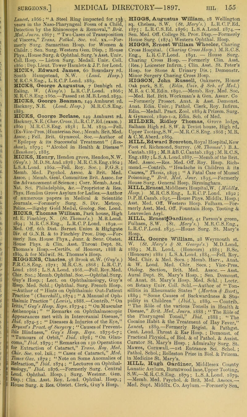 Lancet, 1866 ; “ A Steel Ring impacted for 13^ years in the Naso-Pharyngeal Fossa of a Child, Detection by the Rhinoscope & Removal,” Brit. Med. Journ. 1867 ; “Two Cases of Transposition of Viscera,” Trans. Pathol. Soc. vol. xx.—For- merly Surg. Samaritan Hosp. for Women & Childr. ; Sen. Surg. Western Gen. Disp. ; House Phys., House Surg. & Ophthal. Surg.’s Asst. Univ. Coll. Hosp. — Liston Surg. Medall. Univ. Coll. i860 ; Dep.Lieut. Tower Hamlets & J.P. for Lond. HICKS, Edward James, 60 Boundary rd. South Hampstead, N.W. {Land. Hosp.) M.R.C.S.Eng., L.R.C.P.Lond. 1889. HICKS, George Augustus, 7 Denbigh rd. Ealing, W. (Kind’s.) L.R.C.P.Lond. 1866; M.R.C.S.Eng.i86o.—Passed ist M.B.Lond. 1859. HICKS, George Beaman, 149 Amhurst id. Hackney, N.E. {Lond. Hosp.) M.R.C.S.Eng. 1883. HICKS, George Borlase, 149 Amhurst rd. Hackney, N.E. (C/tnr. Cross. )L.R. C. P.Ed. (exam.) i860 ; M.R.C.S.Eng. 1858 ; L.M. 1859.—Fell. (Ex-Vice-Pres.)Hunterian Soc.; Memb. Brit.Med. Assoc. ; Fell. Brit. Gynaecol. Soc.—Author of “ Epilepsy & its Successful Treatment ” {Ben~ shaw), 1879; “Alcohol in Health & Disease” (Eenshaw), 1885. HICKS, Henry, Hendon grove, Hendon,N.W. {Gi(y\s.) M.D.St.And. 1878 ; M.R.C.S.Eng. 1862 ; L.S.A.Lond. 1862.—Fell. Roy. Soc. ; F.G.S. ; Memb. Med. Psychol. Assoc. & Brit. Med. Assoc. ; Memb. Genl. Committee Brit. Assoc, for the Advancement of Science ; Corr. Memb. Acad. Nat. Sci. Philadelphia, &c.—Proprietor & Res. Phys. Hendon Grove Asylum for Ladies.—Author of numerous papers in Medical & Scientific Journals.—Formerly Surg. S. Div. Metrop. Police.—Bigsby Gold Medal, Geolog. Soc. Lond. HICKS, Thomas William, Park house. High rd. E. Finchley, N. (St. Thomas’s.) M.B.Lond. 1894; M.R.C.S.Eng., L.R.C.P.Lond. 1892.— Med. Off. 6th Dist. Barnet Union & Highgate Div. of G.N.R. & to Phnchley Prov. Disp.—For- merly Res. House Phys., Junr. & Senr. Obstet. Hou.se Phys. & Clin. Asst. Throat Dept. St. Thomas’s Hosp.—Certifs. of Honour, 1888 & 1889, & for Midwif. St. Thomas’s Hosp. HIGGENS, Charles, 38 Brook st.W. (Guy’s.) F.R.C.S.Eng. 1871; M.R.C.S. 1868; L.R.C.P. Lond. 1868; L.S.A.Lond. 1868.—Fell. Roy.Med. Chir. Soc.; Memb. Ophthal. Soc.—Ophthal.Surg. Guy’s Hosp. ; Lect. on Ophthalmology, Guy’s Hosp. Med. Schl.; Ophthal. Surg. French Hosp. —Author of “ Hints on Ophthalmic Out-Patient Practice ” (Churchill), 1874 ; “ A Manual of Oph- thalmic Practice ” (Lewis), 1888.—Contrib. “ On Iritis,” Guy’s Hosp. Reps. 1873-4 ; “ On Muscular Asthenopia;” “Remarks on Ophthalmoscopic Appearances met with in Intercranial Disease,” Hid. 1874-5 ; “ Diseases & Injuries of the Eye,” Bryant’s Pract. of Suryery ; “Causes of Prevent- ible Blindness,” Guy's Hosp. Reps. 1875-6-7; “Tumours of Orbit,” Ibid. 1878; “On Glau- coma,”/iic?. 1879; “Remarkson 150 Operations for Extraction of Cataract,” Trans. Roy. Med. Chir. Soc. vol. Ixii.; “Cases of Cataract,” Med. Times Gaz. i8y2 ; “Note on Some Anomalies of ‘ Refraction,”/fu'cf. 1874; “ Lectures on Ophthal- ( mology,” Ibid. 1876.—Formerl) Surg. Central Lond. Ophthal. Hosp.; Surg. Westmr. Gen. I Lisp.; Clin. Asst. Roy. Lond. Ophthal. Hosp.; I House Surg. & Res. Obstet. Clerk, Guy’s Hosp. HIGGS, Augustus William, 18 Wellington sq. Chelsea, S.W. (St. Maoy’s.) L.R.C.P.Ed. 1875; L.R.C.S.Ed. 1876: L.S.A.Lond. 1874.—• Sen. Med. Off. College St. Prov. Disp.—Formerly House Surg. (1874) Western Ophthal. Hosp. HIGGS, Ernest WiUiam Wheeler, Charing Cross Hospital. (Charing Cross Hosp.) M.R.C.S. Eng., L.R.C.P.Lond. 1891. — House Surg. Charing Cross Hosp. — Formerly Clin. Asst. (Res.) Leicester Infirm. ; Clin. Asst. St. Peter’s Hosp. for Stone & Urinary Dis. ; Demonstr, Minor Surgery Charing Cross Hosp. HIGSON, John Russell, Oakmere, Honor Oak park, S.E. (Edin. Univ. ^ Sch. of Med.) M.B. & C.M.Edin. 1892.—Memb. Roy. Med. ,Soc. —Med. Ref. Brit. Workman’s & Gen. Assur. Co —Formerly Prosect. Anat. & Asst. Demonst. Anat. Edin. Univ.; Pathol. Clerk, Roy. Infirm. Edin.—Medall. Pract. Zool. i889&Prizem. Surg. & Gynaecol. 1890-1-2, Edin. Sch. of Med. HIliDER, Ridley Thomas, Grove lodge, Balham High rd. S.W. & Teviot house. High rd. Upper Tooting,S.W.—M.R.C.S.Eng. 1868 ; M.B. & C.M.Aberd. 1869. HILL,Ed ward Brereton, Royal Hospital, Kew Foot rd. Richmond, Surrey. (St. Thomas’.) B.A. Cantab.1883 > M.B.&B.C.Cantab. 1893 ; M.R.C.S. Eng. 1887 ; L.S.A.Lond. 1887.—Memb.of the Brit. Med. Assoc.—Res. Med. Off. Roy. Hosp. Rich- mond.—Contrib. “Headache in Children & its Causes,” Thesis, 1893 ; “A Fatal Case of Mussel Poisoning,” Brit. Med. Jour. 1895.—Formerly House Surg. General Hosp. Birmingham. HILL,Ernest,Middlesex Hospital,W. (Middlx. Hosp.) M.R.C.S.Eng., L.R.C.P.Lond. 1892; D.P.H.Camb. 1895.—House Phys. Middlx. Hosp.; Asst. Med. Off. Western Hosp. Fulham.—For- merly Asst. Med. Off. F'ountain Hosp. Tooting & Leavesden Asyl. HILL, ErnestJGardiner, 41 Parson’s green, Fulham, S.W. (St. Mary’s.) M.R.C.S.Eng., L.R.C.P.Lond. 1895.—House Surg. St. Mary’s Hosp. hill, George William, 28 Weymouth st. W. (St. Mary’s St. George’s.) M.D.Lond. 1889; M.B. Lond. (Honours) 1885; B.Sc. (Honours) 1881 ; L.S.A.Lond. 1884.—Fell. Roj\ Med. Chir. & Med. Socs. ; Memb. Harv., Anat. & W. Lond. Med. Chir. Socs. ; Vice-Pres. Otolog. Section, Brit. Med. Assoc. — Asst. Aural Dept. St. Mary’s Hosp. ; Sen. Demonst. of Anat. St. Mary’s Hosp. Med. Schl. ; Lectr. on Botany Univ. Coll. Schl.—Author of “Ton- sillitis in Rheumatic States ” (Morton Burt), 1889; “Some Causes of Backwardness & Stu- pidity in Children” (Ibid.), 1889. — Contrib. “ The Role of the various Tonsils in Health & Disease,” Brit. Med. Journ. 1888 ; “ The Role of the Pharyngeal Tonsil,” Ibid. 1888 ; “ The Cocaine Habit & the Treatment of Hay Fever,” Lancet, 1889.—Formerly Regist. & Pathgst. Cent. Lond. Throat & Ear Hosp. ; Demonstr of Practical Physiol., of Biol. & of Pathol. & Assist. Curator St. Mary’s Hosp. ; Admiralty Surg. St. Mawes, Cornwall.—ist Entrance Sci. Schol. ; Pathol. Schol.; Rolleston Prize in Biol. & Prizem. in Medicine St. Mary’s. Hugh. Gardiner, Middlesex County Lunatic As5'lum, Burntwood lane, Upper Tooting, S.W’.—M.R.C.S.Eng. 1879; L.S.A.Lond. 1879. —Merab. Med. Psychol. & Brit. Med. Assocs.—■ Med. Supt. Middlx. Co. A.sylum.—Formerly Sen.