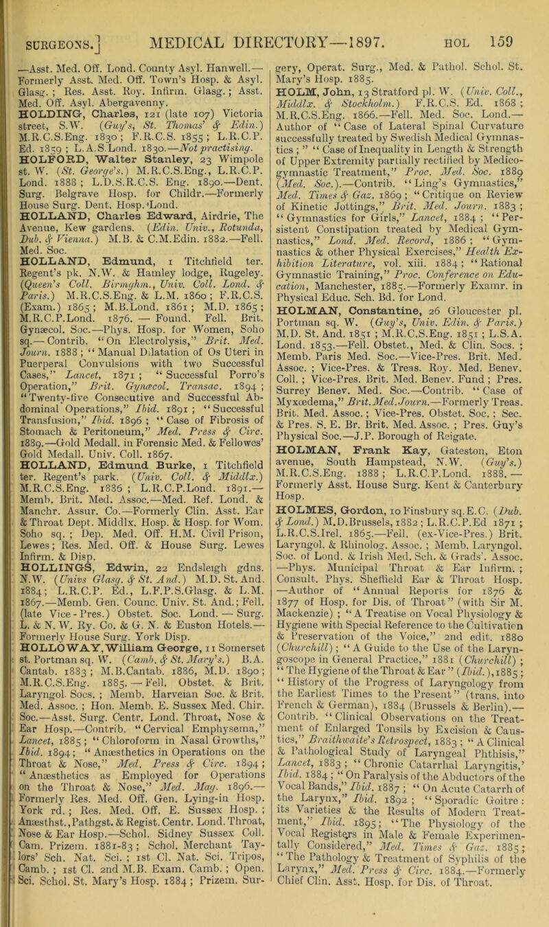 —Asst. Med. Off. Lond. Count}' Asyl. Ilanwell.— Formerly Asst. Med. Off. Town’s Hosp. & Asyl. Glas^. ; Res. Asst. Roy. Infirm. Glasg. ; Asst. Med. Off. Asyl. Abergavenny. HOLDING-, Charles, 121 (late 107) Victoria street, S.W. (Guy’s, St. Thomas’ ^ Edin.) M.R.C.S.Eng. 1830; F.R.C.S. 1855; L.R.C.P. Ed. 1859 ; L.A.S.Lond. 1830.—Not practising. HOLFORD, Walter Stanley, 23 Wimpole St. W. (St. George’s.) M.R.C.S.Eng., L.R.C.P. Lond. 1888 ; L.D.S.R.C.S. Eng. 1890.—Dent. Surg. Belgrave Hosp. for Childr.—Formerly House Surg. Dent. Hosp. 'Lond. HOLLAND, Charles Ed-ward, Airdrie, The Avenue, Kew gardens. (Edin. Univ., Rotunda, Rub. ^ Vienna.) M.B. & C.M.Edin. 1882.—Fell. Med. Soc. HOLLAND, Edmund, i Titchtield ter. Regent’s pk. N.W. & Hamley lodge, Rugeley. (Queen’s Coll. Binnghm., Univ. Coll. Lond. Paris.) M.R.C.S.Eng. & L.M. i860: F.R.C.S. (E.vam.) 1865 ; M.B.Lond. 1861 ; M.D. 1865 ; M.R.C.P.Lond. 1876. — Found. Fell. Brit. Gynaecol. Soc.—Phys. Hosp. for Women, Soho sq.— Contrib. “ On Electrolysis,” Brit. Med. Journ. 1888 ; “ Manual Dilatation of Os Uteri in Puerperal Convulsions with two Successful Cases,” Lancet, 1871 ; “ Successful Porro’s Operation,” Brit. Gyncecol. Transac. 1894 ; “Twenty-live Consecutive and Successful Ab- dominal Operations,” Ibid. 1891; “Successful Transfasion,” Ibid. 1896 ; “ Case of Fibrosis of Stomach & Peritoneum,” Med. Press ^ Circ. 1889.—Gold Medall. in Forensic Med. & Fellowes’ Gold Medall. Univ. Coll. 1867. HOLLAND, Edmund Burke, i Titchfield ter. Regent’s park. (Univ. Coll, cf- Middlx.) M. R.C.S.Eng. i886 ; L.R.C.P.Lond. 1891.— Memb. Brit. Med. Assoc.—Med. Ref. Lond. & Manchr. Assur. Co.—Formerly Clin. Asst. Ear & Throat Dept. Middlx. Hosp. & Hosp. for Worn. Soho sq. ; Dep. Med. Off. H.M. Civil Prison, Lewes; Res. Med. Off. & House Surg. Lewes Infirm. & Disp. HOLDINGS, Edwin, 22 Endsleigh gdns. N. W. (Univs Glasg. St. And.) M.D. St. And. 1884; L.R.C.P. Ed., L.F.P.S.Glasg. & L.M. 1867.—Memb. Gen. Counc. Univ. St. And.; Fell, (late Vice-Pres.) Obstet. Soc. Lond. — Surg. L. & N. W. Ry. Co. & G. N. & Euston Hotels.— Formerly House Surg. York Disp. HOLLO WAY, William George, ii Somerset st. Portman sq. VV'. (Camb. cf St. Mary’s.) B.A. Cantab. 1883; M.B.Cantab. 1886, M.D. 1890; M. R.C.S.Eng. 1885. — Fell. Obstet. & Brit. Laryngol. Socs. ; Memb. Harveian Soc. & Brit. Med. Assoc. ; Hon. Memb. E. Sussex Med. Chir. Soc.—Asst. Surg. Centr. Lond. Throat, Nose & Ear Hosp.—Contrib. “Cervical Emphysema,” Lancet, 1885; “Chloroform in Nasal Growths,” Ibid. 1894; “ Anaesthetics in Operations on the Throat & Nose,” jMed. Press ^ Circ. 1894; “ Anaesthetics as Employed for Operations on the Throat & Nose,” 3Ied. Mag. 1896.— Formerly Res. Med. Off. Gen. Lying-in Hosp. York rd. ; Res. Med. Off. E. Sussex Hosp. ; Anaesthst.,Pathgst. &Regist.Centr. Lond.Throat, Nose & Ear Hosp.—Schol. Sidney Sussex Coll. Cam. Prizem. 1881-83 ; Schol. Merchant Tay- lors’ Sch. Nat. Sci. ; ist Cl. Nat. Sci. Tripos, Camb. ; ist Cl. 2nd M.B. Exam. Camb. ; Open. Sci. Schol. St. Mary’s Hosp. 1884 ; Prizem. Sur- gery, Operat. Surg., Med. & Pathol. Schol. St. Mary’s Hosp. 1885. HOLM, John, 13 Stratford pi. W. (Univ. Coll., Middlx. Stockholm.) F.R.C.S. Ed. 1868 ; M.ILC.S.Eng. 1866.—Fell. Med. Soc. Lond.— Author of “ Case of Lateral Spinal Curvature successfully treated by Swedish Medical Gymnas- tics ; ” “ Case of Inequality in Length & Strength of Upper Extremity partially rectified by Medico- gymnastic Treatment,” Proc. Med. Soc. 1889 (Med. Soc.).—Contrib. “Ling’s Gymnastics,” Med. Times Gaz. 1869 ; “ Critique on Review of Kinetic Jottings,” Brit. Med. Journ. 1883 ; “Gymnastics for Girls,” Lancet, 1884 ; “Per- sistent Constipation treated by Medical Gym- nastics,” Lond. Med. Record, 1886 ; “ Gym- nastics & other Physical Exercises,” Health Ex- hibition Literature, vol. xiii. 1884; “Rational Gymnastic Training,” Proc. Conference on Edu- cation, Manchester, 1885.—Formerly Examr. in Physical Educ. Sch. Bd. for Lond. HOLMAN, Constantine, 26 Gloucester pi. Portman sq. W. (Guy’s, Univ. Edin. ^ Paris.) M.D. St. And. 1851 ; M.R.C.S.Eng. 1851 ; L.S.A. Lond. 1853.—Fell. Obstet., Med. & Clin. Socs. ; Memb. Paris Med. Soc.—Vice-Pres. Brit. Med. Assoc. ; Vice-Pres. & Treas. Roy. Med. Benev. Coll. ; Vice-Pres. Brit. Med. Benev. PMnd ; Pres. Surrey Benev. Med. Soc.—Contrib. “ Case of Myxcedema,” Brit.Med. Journ.—Formerly Treas. Brit. Med. Assoc.; Vice-Pres. Obstet. Soc. ; Sec. & Pres. S. E. Br. Brit. Med. Assoc. ; Pres. Guy’s Physical Soc.—J.P. Borough of Reigate. HOLMAN, Frank Kay, Gateston, Eton avenue. South Hampstead, N.W. (Guy’s.) M.R.C.S.Eng. 1888 ; L.R.C.P.Lond. 1888. — P’ormerly Asst. House Surg. Kent & Canterbury Hosp. HOLMES, Gordon, 10 Finsbury sq. E.C. (Dub. ^ Lond.) M.D.Brussels, 1882 ; L.R.C.P.Ed 1871 ; L.R.C.S.Irel. 1865.—P^ell. (ex-Vice-Pres.) Brit. Laryngol. & Rhinolog. Assoc. ; Memb. Laryngol. Soc. of Lond. & Irish Med. Sch. & Grads'. Assoc. —Phys. Municipal Throat & Plar Infirm. ; Consult. Phys. Sheffield Ear & Throat Hosp. —Author of “ Annual Reports for 1876 & 1877 of Hosp. for Dis. of Throat” (with Sir M. Mackenzie) ; “A Treatise on Vocal Physiology & Hygiene with Special Reference to the Cultivation & Preservation of the Voice,” 2nd edit. 1880 (Churchill); “A Guide to the Use of the Laryn- goscope in General Practice,” 1881 (Churchill) ; “ The Hygiene of the Throat & Ear ” (Ibid.),188 $ ; “ History of the Progress of Laryngology from the Earliest Times to the Present” (trans. into French & German), 1884 (Brussels & Berlin).— Contrib. “Clinical Observations on the Treat- ment of Enlarged Tonsils by Excision & Caus- tics,” Braithicaiie’s Retro.spect, 1883; “A Clinical & Pathological Study of Laryngkl Phthisis,” Lancet, 1883 ; “ Chronic Catarrhal Laryngitis,’ Ibid. 1884 ; “ On Paralysis of the Abductors of the \ ocal Bands,” Ibid. 1887 ; “ On Acute Catarrh of the Larynx,” Ibid. 1892 ; “Sporadic Goitre: its Varieties & the Results of Modern Treat- ment,” Ibid. 1895; “The Physiology of the Vocal Registers in Male & Female Experimen- tally Considered,” Med. Times 4' Gaz. 1885; “ The Pathology & Treatment of Syphilis of the Larynx,” Med. Press ^ Circ. 1884.—Formerly Chief Clin. Asst. Hosp. for Dis. of Throat.