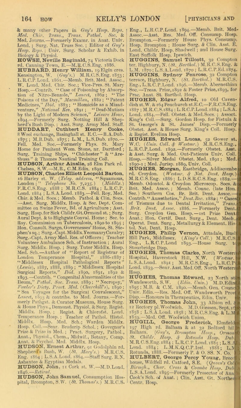 & many otlier Papers in Cruy's IIos]). Rejfs. Med. Chif. I'mns., Trans. Pathol. Soc. & Med. Jonrns.—Formerly Examr. in Anat. Univ. Lond. ; Surg. Nat. Truss Soc. ; Editor of Guy's Hasp. Reps. ; Univ. Siu’g. Scliolar & Exhib. in biology & Physiol. HOWSE, Neville Reginald, 74 Victoria Dock rd. Canning Town, E.—M.E'.C.S.Eng. 1886. HIJBBARD, Henry William, 19 Elgin cres. Kensington, W. {Guy’s.) M.R.C.S.Eng. 1853 ; L.K.C.P.Lond. 1861.—Memb. Brit. Med. Assoc., W. Lond. Med. Chir. Soc.; Vice-Pres. St. Mary Hosp.—Contrib. “ Case of Poisoning bj' Absorp- tion of Nitro-Benzole,” Lancet, 1862 ; “ The Poisons of the Day,” Macmillan, 1882 ; “ Patent Medicines,” Ihid. 1883 ; “ Homicide as a Misad- venture,” National Rev. 1891 ; “ Deaf-Mutism by the Light of Modern Science,” Leisure Hour, 1894.—Formerly Surg. Netting Hill & Shep- herd’s Bush Disp. ; Asst. Surg. Army Med. Staff. HTJDDART, Cuthbert Henry Cooke, 8 Wool exchange, Basinghall st. E.C.— B.A.Dub. 1875; M.B.Dub. 187s; L.M., L.S.Dub. 1870.— Fell. Med. Soc.—Formerly Phys. St. Mary Home for Penitent Worn. Stone, nr. Hartford ; Surg. Training Ships, “Chichester” & “Are- thusa ” & Thames Nautical Training Coll. HUDSON, Arthur Ainslie, 28 Elm Park rd. Chelsea, S.W.—M.B., C.M.Edin. 1892. HUDSON, Charles Elliott Leopold Barton, 16 Harley st. W. {Teley. axldress, “Squamous, London;” Telephone No. 7,235.) {Middlx.) F.R.C.S.Eng. 1888 ; M.R.C.S. 1884 ; L.R.C.P. Lond. 1884 ; L.S.A.Lond. 1883.—Fell. Roy. Med. Chir. &Med. Socs.; Memb. Pathol. & Clin. Socs. —^Asst. Surg. Middlx. Hosp. & Sec. Dept. Com- mittee on Swine Fever, Bd. of Agriculture ; Asst. Surg. Hosp.for Sick Childr.Gt.Ormond st.; Surg. Aural Dept. & to Highgate Conval. Home ; Sec. to Roy. Commission on Tuberculosis, 1890 to 1895 ; Hon. Consult. Surgn. Governesses’Home, St. Ste- phen’s sq.; Surg.-Capt.Middlx.YeomanryCavalry; Surg.-Capt. Army Med. Res. of Officers ; Teacher Volunteer Ambulance Sch. of Instruction ; Aural Surg. Middlx. Hosp. ; Surg. Tutor Middlx. Hosp. Med. Sch.—Author of “Report of Registrar of London Temperance Hospital,” 1886-1887 ; “Middlesex Hospital Pathological Reports” (Leiois), 1887, 1888, 1889; “Middlesex Hospital vSurgical Reports,” Ibid. 1890, 1891, 1892 & 1893.—Contrib. “ Congenital Abnormalities of the Ileum,” Pathol. Soc. Trans. 1889 ; “ Necropsy,” I'owler’s Dicty. Tract. Med. (Churchill’s), 1890; “ Sea Voyages for the Surgical Convalescent,” Lancet, 1S93 ^ contribs. to Med. Jonrns.—For- merly Pathgst. & Curator Museum, House Surg. & Hon.se Phys., Demonst. Physiol. &Surg. Regist. Middlx. Hosp. ; Regist. & Chlorofst. Lond. Temperance Hosp. ; Teacher of Pathol. Histol. .Middlx. Hosp. Med. Sch.; Warden Middlx. Hosp. Coll.—Senr. Broderip Schol. ; Governor’s Prize & Prize in Med. ; Pract. Surgery, Pathol., Anat., Physiol., Chem., Midwif., Botany, Comp. Anat. ck; Psychol. Mod. .Middlx. Hosp. HUDSON, Ernest Arthur, 91 Godolphin rd. Shepherd’s Bush, W. (St. Alary's.) M.R.C.S. Eng. 1864 ; L.S.A.Lond. 1864.—Staff Surg. R.N. Ashantee & Egyptian Medals. HUDSON, John, ii Cork st. IV.—M.D.Lond. 1846.—Retired. HUDSON, John Samuel, Consumption Hos- pital, Bromptoii, S.W. (St. Thomas’s.) M.R.C.S- Eng., L.K.C.P.Lond. 1894.—Memb. Brit. Med- Assoc.—Asst. Res. Med. Off. Consump. Hosp. Brompton.—Formerly House Phys. Consump. Hosp. Brompton ; House Surg. Clin. Asst. E. Lond. Childr. Hosp. Shadwell; 2nd House Surg. East Suffolk Hosp. Ipswich. HUGG-INS, Samuel Tillcott, 32 Compton ter. Highbury, N. (St. Barthol.) M.R.C.vS.Eng. & L.M. 1870; L.S.A.Lond. 1870 ; L.R.C.P.Ed. 1874. HUGGINS, Sydney Penrose, 32 Compton terrace, Highbury, N. (St. Barthol.) M.R.C.S. Eng., L.R.C.P.Lond. 1896.—Memb. Abernethian Soc.—Treas. Prize, 1892 & Foster Prize, 1893, for Prac. Anat. St. Barthol. Hosp. HUGHES, Edg-ar Alfred, 10 Old Caven- dish st.W. & i64Fenchurch st.E.C.—F.R.C.S.Eng. 1887 ; M.R.C.S.1884 ; L.K.C.P.Lond. 1884 ; L.S.A. Lond. 1884.—Fell. Obstet. & Med.Socs. ; Assoct. King’s Coll.—Surg. Gordon Hosp. for Fistula & St. George’s & St. James’ Disp.—Formerly Obstet. Asst. & House Surg. King’s Coll. Hosp. & Regist. Evelina Hosp. HUGHES, Edward Lucas, 52 Gower st. W.C. (Univ. Coll. # IVestmr.) M.R.C.S.Eng., L. K.C.P.Lond. 1892.—Formerly Obstet. Asst. & Asst. Surg. & Med. Out-Patients Univ. Coll, i Hosp.—Silver Medal Obstet. Med. 1891 ; Med.I 1890-1 ; Med. Jurisp. 1889, Univ. Coll. HUGHES, Morgan, Eastbridge, Addiscombe rd. Croj'don. (IVestmr. Nat. Bent. M. R.C.S.Eng. 1886; L.D.S.R.C.S.Eng. 1882.— Memb. Odontol. & Croydon Microscop. Socs. Brit. Med. Assoc. ; Memb. Counc. (late Hon.I Sec.) Southern Cos. Br. Brit. Dent. Assoc.—j Contrib. “ Anaesthetics,” Bent.Rec. 1882 ; “ Casesj of Trismus due to Dental Irritation,” TransX Brit. Bent. Assoc. 1886. — Formerly Dent.1 Surg. Croydon Gen. Hosp. —ist Prize Dent.l Anat.; Hon. Certif. Dent. Surg., Dent. Mech.J Operat. Dent. Surg., Metallurgy & Element. Hisl tol. Nat. Dent. Hosp. I HUGHES, Philip Vernon, Attadale, Bnsll Hill Park, Middlesex. (Kiny’s Coll.) M.R.C.sl Eng., L.K.C.P.Lond 1893.—House Surg. tJ Stourbridge Disp. I HUGHES, Thomas Clarke, North IVesteril Hospital, Haverstock Hill, N.W. (IFcstwir. I L.S.A.Lond. 1891 ; M.R.C.S.Eng., L.R.C.pI Lond. 1893.—Senr. Asst. Med. Off. North Westeril Hosp. I HUGHES, Thomas Edward, 23 North sti Wandsworth, S.W. (Edin. Univ.) M.D.EdinI ^895;M.B. & C.M. 1890.—Memb. Gen. Councl Univ. Edin.—Res. Med. Off. Wandsworth Pro'™ Disp.—Honours in Therapeutics, Edin. Univ. I HUGHES, Thomas John, 33 Albion rd. s 12 Rectory pi.Woolwich. M.D.Giessen, Sept.ii 1858 ; L.S.A.Lond. 1858 ; M.R.C.S.Eng. & L.I\l| ' 1859.—Med. Off. Woolwich Union. I HUGILL, George Frederick, ElmfieldB j 197 High rd. Balham & at 32 Bedford hill j Balham. (Guy’s, Brvmpton Hosp., OrmonW St. Childr. Ho.sjk c)’- Rotunda Hosp. Da/fl I M.R.C.S.Eng. 1884 ; L.K.C.P.Lond.1885 ;L.S.™ i Lond. 1884; L.M.K.Q.C.P.Irel. 1888; L.ll ' Rotunda, 1888.—Formerly P. & O. SS. N. Co. I HULBERT, George Percy Young, Brecil house, IVildfell rd. Catford, S.E. (Queen’s CoM Birmyh., Char. Cross & Coond>e Hosp. BubM L.S.A.Lond. 1895—Formerly Prosector of Anal Cook’s Sch. of Anat. ; Clin. Asst. Gt. Nortbeil Centr. Hosp. |