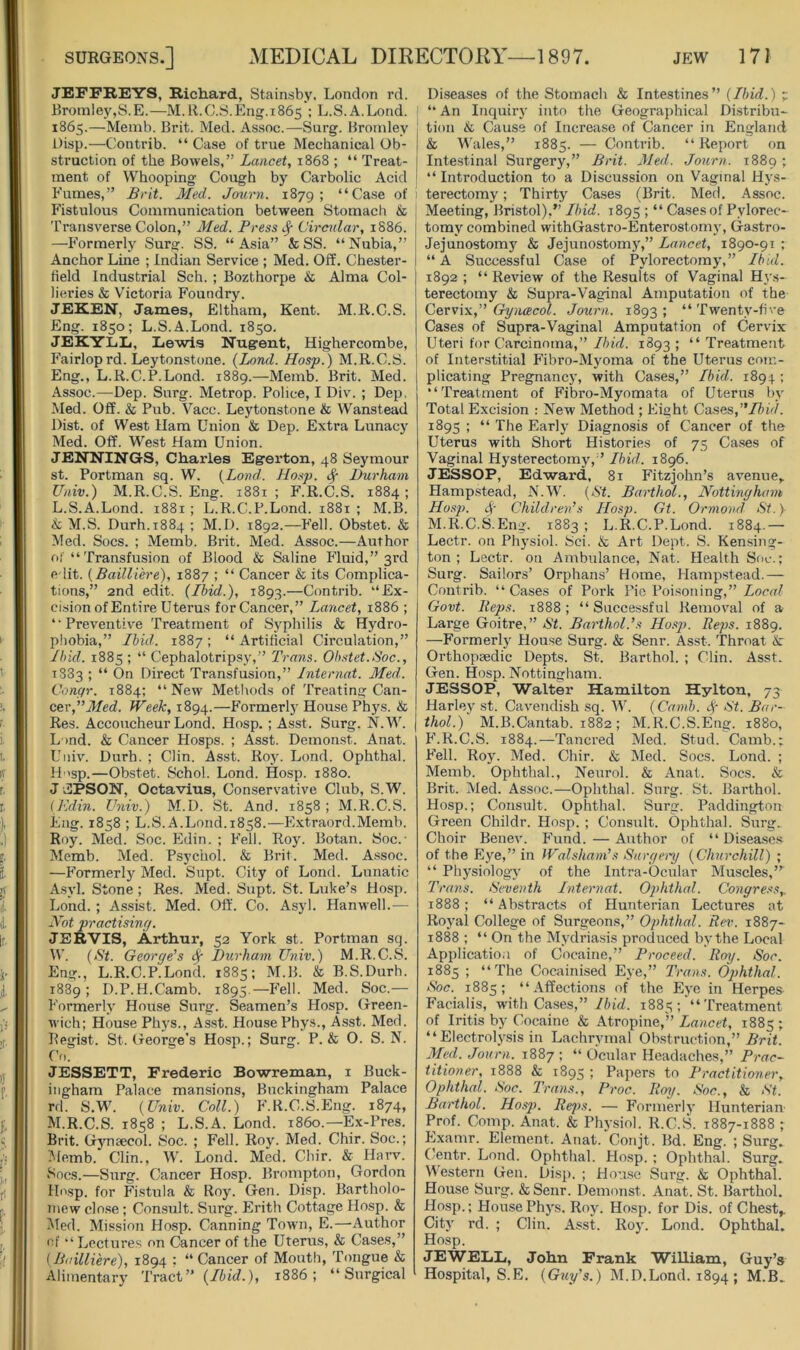 JEFFREYS, Richard, Stainsby, London rd. Bromley,S.E.—M.ll.C.S.Eng.1865 ; L.S.A.Lond. 1865.—Memb. Brit. Med. Assoc.—Surg. Bromley i)isp.—Contrib. “ Case of true Mechanical Ob- struction of the Bowels,” Lancet, 1868 ; “ Treat- ment of Whooping Cough by Carbolic Acid b'umes,” Brit. Med. Jaurn. 1879; “Case of Fistulous Communication between Stomach & Transverse Colon,” Med. Press ^ Circnlar, 1886. —Formerly Surg. SS. “Asia” & SS. “Nubia,” Anchor Line ; Indian Service ; Med. Off. Chester- held Industrial Sch. ; Bozthorpe & Alma Col- lieries & Victoria Foundry. JEREN, James, Eltham, Kent. M.R.C.S. Eng. 1850; L.S.A.Lond. 1850. JEKYLLi, Lewis Nugent, Highercombe, Fairloprd. Leytonstone. {Land. Hasp.) M.R.C.S. Eng., L.R.C.RLond. 1889.—Memb. Brit. Med. Assoc.—Dep. Surg. Metrop. Police, I Div. ; Dep, Med. Off. & Pub. Vacc. Leytonstone & Wanstead Dist. of West Uam Union & Dep. Extra Lunacy Med. Off. West Ham Union. JENNINGS, Charles Egerton, 48 Seymour st. Portman sq. W. {Land.. Hasp. ^ Durham Univ.) M.R.C.S. Eng. 1881 ; F.R.C.S. 1884 ; L. S.A.Lond. 1881 ; L.R.C.P.Lond. 1881 ; M.B. & M.S. Durh.1884 ; M.D. 1892.—P'ell. Obstet. & Med. Socs. ; Memb. Brit. Med. Assoc.—Author of “ Transfusion of Blood & Saline Pluid,” 3rd edit. [Bailliere), 1887 ; “ Cancer & its Complica- tions,” 2nd edit. (Ibid.), 1893.—Contrib. “Ex- cision of Entire Uterus forCancer,” Lancet, 1886 ; “Preventive Treatment of Syphilis & Hydro- phobia,” Ibid. 1887 ; “ Artificial Circulation,” Ibid. 1885 ; “ Cephalotripsy,” Trans. Ob.stet.Soc., 1333 ; “ On Direct Transfusion,” Internat. Med. Conqr. 1884: “New Methods of Treating Can- cer,Week, 1894.—P’ormerly House Phys. & Res. Accoucheur Lond. Hosp. ; Asst. Surg. N.W. L >nd. & Cancer Hosps. ; Asst. Demonst. Anat. Univ. Durh. ; Clin. Asst. Roy. Lond. Ophthal. H 'sp.—Obstet. Schol. Lond. Hosp. 1880. J JIPSON, Octavius, Conservative Club, S.W. {Kdin. Univ.) M.D. St. And. 1858 ; M.R.C.S. Eng. 1858 ; L.S.A.Lond. 1858.—E.xtraord.Memb. Roy. Med. Soc. Edin. ; Fell. Roj'. Botan. Soc.- Memb. Med. Psychol. & Brit. Med. A.ssoc. —Formerly Med. Snpt. City of Lond. Lunatic Asyl. Stone ; Res. Med. Supt. St. Luke’s Hosp. Lond. ; Assist. Med. Oft'. Co. Asyl. Hanwell.— Not practising. JERVIS, Arthur, 52 York st. Portman sq. W. {St. Georqe's ^ Durham Univ.) M.R.C.S. Eng., L.R.C.P.Lond. 1885; M.B. & B.S.Durh. 1889; D.P.H.Camb. 1895.—Fell. Med. Soc.— Formerly House Surg. Seamen’s Hosp. Green- wich; House Phys., Asst. House Phys., Asst. Med. Legist. St. George's Hosp.; Surg. P. & 0. S. N. Co. JESSETT, Frederic Bowreman, i Buck- ingham Palace mansions, Buckingham Palace rd. S.W. {Univ. Coll.) F.R.C.S.Eng. 1874, M. R.C.S. 1858 ; L.S.A. Lond. i860.—Ex-Pres. Brit. Gynaecol. Soc. ; Fell. Roy. Med. Chir. Soc.; I'lemb. Clin., W. Lond. Med. Cliir. & Harv. Socs.—Surg. Cancer Hosp. Brompton, Gordon Hosp. for Fistula & Roy. Gen. Disp. Bartholo- mew clo.se; Consult. Surg. Erith Cottage Hosp. & l^Ied. Mission Hosp. Canning Town, E.—Author of “Lectures on Cancer of the Uterus, & Cases,” {Bailliere), 1894 : “ Cancer of Mouth, Tongue & Alimentary Tract” 1886; “Surgical Diseases of the Stomach & Intestines” {Ibid.) p “ An Inquiry into the Geographical Distribu- tion & Cause of Increase of Cancer in England & Wales,” 1885. — Contrib. “ Report on Intestinal Surgery,” Brit. Med. Journ. 1889 ; “ Introduction to a Discussion on Vaginal Hys- terectomy ; Thirty Cases (Brit. Med. Assoc. Meeting, Bristol),” Ibid. 1895 ; “ Cases of Pylorec- tomy combined withGastro-Enterostomy, Gastro- Jejunostom}'^ & Jejunostomy,” Lancet, 1890-91 ; “ A Successful Case of Pylorectomy,” Ibid. 1892 ; “Review of the Results of Vaginal Hj's- terectomy & Supra-Vaginal Amputation of the Cervix,” Gynacol. Journ. 1893; “Twenty-five Cases of Supra-Vaginal Amputation of Cervix Uteri for Carcinoma,” Ibid. 1893 ; “ Treatment of Interstitial Fibro-Myoma of the Uterus com- plicating Pregnancy, with Cases,” Ibid. 1894 ; “Treatment of Fibro-Myomata of Uterus by Total Excision : New Method ; Eight Cases, 1895 ; “ The Early Diagnosis of Cancer of the Uterus with Short Histories of 75 Cases of Vaginal Hysterectomy,” Ibid. 1896. JESSOP, Edward, 81 Fitzjohn’s avenue,. Hamp.stead, N.W. {St. Barthol., Nottingham Hosp. 4- Children’s Hosp. Gt. Ormond St. } M.R.C.S.Eng. 1883 ; L.R.C.P.Lond. 1884.— Lectr. on Physiol. Sci. & Art Dept. S. Kensing- ton ; Lectr. on Ambulance, Nat. Health Soc.; Surg. Sailors’ Orphans’ Home, Hampstead.— Contrib. “ Cases of Pork Pic Poisoning,” Local Govt. Reps. 1888; “Successful Removal of a Large Goitre,” St. Barthol.’s Ho.sj). Reps. 1889. —Formerly House Surg. & Senr. Asst. Throat & Orthopaedic Depts. St. Barthol. ; Clin. Asst. Gen. Hosp. Nottingham. JESSOP, Walter Hamilton Hylton, 73 Harley st. Cavendish .sq. W. {Camb. Sp St. Bar- thol.) M.B.Cantab. 1882 ; M.R.C.S.Eng. 1880, F.R.C.S. 1884.—Tancred Med. Stud. Camb.; P’ell. Roy. Med. Chir. & Med. Socs. Lond. ; Memb. Ophthal., Nenrol. & Anat. Socs. & Brit. Med. Assoc.—Ophthal. Surg. St. Barthol. Hosp.; Consult. Ophthal. Surg. Paddington Green Childr. Hosp. ; Consult. Ophthal. Surg. Choir Benev. PTind.—Author of “ Disea.ses of the Eye,” in Walsham’s Snrgeiy {Churchill) ; “ Physiology of the Intra-Ocular Muscles,”^ Trans. Seventh Internat. 02>hthal. Congre.^s,. 1888; “Abstracts of Hunterian Lectures at Royal College of Surgeons,” Ophthal. Rev. 1887- 1888 ; “ On the Mydriasis produced by the Local Application of Cocaine,” Proceed. Roy. Soc. 1885 ; “The Cocainised Eye,” Trans. Ophthal. Soc. 1885; “Affections of the Eye in Herpes Facialis, with Cases,”/iid. 1885 ; '“ Treatment of Iritis by Cocaine & Atropine,” Lancet, 1885 ; “ Electroly.sis in Lachrymal Obstruction,” .Sn'f. Med. Journ. 1887 ; “ Ocular Headaches,” Prac- titioner, 1888 & 189s ; Papers to Practitioner, Ophthal. Soc. Trans., Proc. Roij. Soc., & St. Barthol. Hosp. Rej>s. — Formerly Hunterian' Prof. Comp. Anat. & Physiol. R.C.S. 1887-1888 ; Examr. Element. Anat. Conjt. Bd. Eng. ; Surg. Centr. Lond. Ophthal. Hosp. ; Ophthal. Surg. Mestern Gen. Disp. ; Hon.se Surg. & Ophthal. House Surg. &Senr. Demonst. Anat. St. Barthol. Hosp.; House Ph3's. Roy. Hosp. for Dis. of Chest,. City rd. ; Clin. Asst. Roy. Lond. Ophthal. Hosp. JEWEIiL, John Frank William, Guy’s Hospital, S.E. {Guy’s.) M.D.Lond. 1894; M.B.