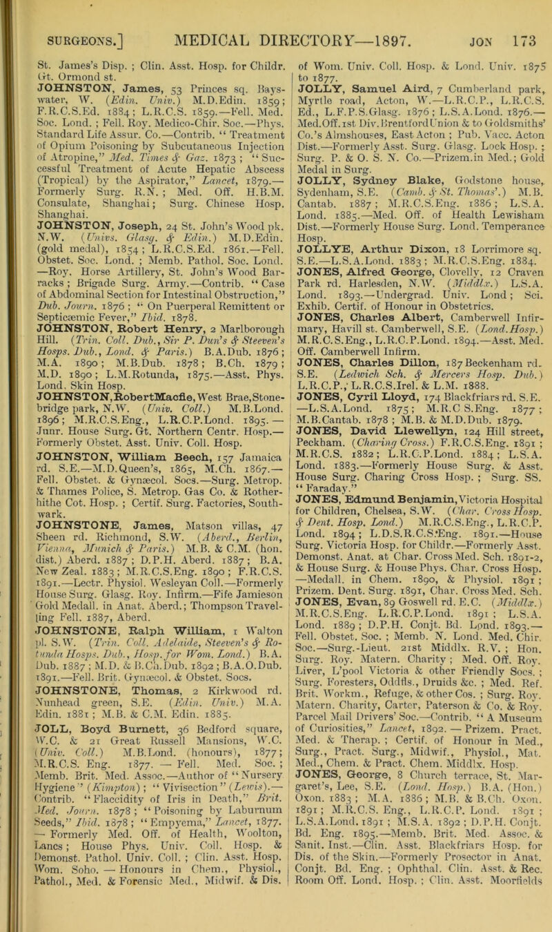 St. Jatxies’s Disp. ; Clin. Asst. Hosp. for Childr. trt. Ormond st. JOHNSTON, James, 53 Princes sq. Ba3's- Avater, W. (Edin. Vniv.) M.D.Edin. 1859; F.R.C.S.Ed. 1884; L.K.C.S. 1859.—Fell. Med. Soc. Lond. ; Fell. Roy. Medico-Chir. Soc.—Phys. Standard Life Assur. Co.—Contrib. “ Treatment of Opium Poisoning by Subcutaneous Injection of Atropine,” Jled. Times Gaz. 1873 ; “ Suc- cessful Treatment of Acute Hepatic Abscess (Tropical) bj' the Aspirator,” Lancet, 1879.— Formerly Surg. R.N. ; Med. Off. H.B.M. Consulate, Shanghai; Surg. Chinese Hosp. Shanghai. JOHNSTON, Joseph, 24 St. John’s M’ood pk. N.W. (Univs. Glasg. Edin.) M.D.Edin. (gold medal), 1854 ; L.R.C.S.Ed. 1861.—Fell. Obstet. Soc. Lond. ; Memb. Pathol. Soc. Lond. —Ro5\ Horse Artillery, St. John’s AVood Bar- racks ; Brigade Surg. ArmJ^—Contrib. “ Case of Abdominal Section for Intestinal Obstruction,” Dub. Journ. 1876 ; On Puerperal Remittent or Septicaemic Fever,” Ibid. 1878. JOHNSTON, Robert Henry, 2 Marlborough Hill. {Trin. Coll. Dub., Sir P. Dun’s ^ Steeven’s Hasps. Dub., Lond. ^ Paris.) B.A.Dub. 1876; M.A. 1890; M.B.Dub. 1878; B.Ch. 1879 ; M.D. 1890; L.M.Rotunda, 1875.—Asst. Phys. Lond. Skin Hosp. JOHNSTON, RobertMacfie, M'est Brae, Stone- bridge park, N.W. (Univ. Coll.) M.B.Lond. 1896; M.R.C.S.Eng., L.R.C.P.Lond. 1895.— Junr. Hou.se Surg. Gt. Northern Centr. Ho.sp.— Formerly Obstet. Asst. Univ. Coll. Hosp. JOHNSTON, William Beech, 157 Jamaica rd. S.E.—M.D.Queen’s, 1865, M.Ch. 1867.— Fell. Obstet. & Gjmsecol. Socs.—Surg. Metrop. & Thames Police, S. Metrop. Gas Co. & Rother- hithe Cot. Hosp. ; Certif. Surg. Factories, South- wark. JOHNSTONE. James, Matson villas, 47 Sheen rd. Richmond, S.\V. (Aberd., Berlin, Vienna, Munich cj- Paris.) M.B. & C.M. (hon. dist.) Aberd. 1887; D.P.H. Aberd. 1887; B.A. New Zeal. 1883; M.R.C.S.Eng. 1890; F.R.C.S. 1891.—Lectr. Physiol. M^esle^'an Coll.—Formerly Hou.se Surg. Glasg. Roy. Infirm.—Fife Jamieson Gold Medall. in Anat. Aberd.; Thompson Travel- ling Fell. 1887, Aberd. JOHNSTONE, Ralph WilUam, i Walton pi. S.W. {Trin. Coll. Adelaide, Steeven’s ^ Ro- tunda Hasps. Dub., Hosp. for Worn. Lond.) B.A. Dub. 1887 ; M.D. & B.Cii.Dnb. 1892 ; B.A.O.Dub. 1891.—Fell. Brit. Gymecol. & Obstet. Socs. JOHNSTONE, Thomas, 2 Kirkwood rd. Nunhead green, S.E. (Edin. Univ.) M.A. Edin. i88t ; M.B. & C.M. Edin. 1885. JOLL, Boyd Burnett, 36 Bedford sfiuare, W’.C. & 21 Great Russell Mansions, \AhC. {Univ. Coll.) M.B.Lond. (honours), 1877; M.R.C.S. Eng. 1877. — Fell. Med. Soc. ; -Memb. Brit. Med. Assoc.—Author of “ Nursery Hygiene ’ (Kimpton); “ Vivisection ” (Lewis).—■ Contrib. “ Flaccidity of Iris in Death,” Brit. Med. Journ. 1878; “Poisoning bj' Laburnum Seeds,” 7/u'd. 1878 ; “ Empyema,” ZuHcef, 1877. —■ Formerly Med. Off. of Health, M'oolton, Hanes; House Phys. Univ. Coll. Hosp. & Demonst. Pathol. Univ. Coll. ; Clin. Asst. Hosp. Worn. Soho. — Honours in Chem., Physiol., Pathol., Med. & Forensic Med., Midwif. & Dis. of Worn. Univ. Coll. Ho.sp. & Lond. Univ. 1875 to 1877. JOLiIiY, Samuel Aird, 7 Cumberland park, MjtIIo road, Acton, W.—L.R.C.P., L.R.C.S. Ed., L.F.P.S.Glasg. 1876; L.S.A.Lond. 1876.— Med.Off.ist Div. Brentford Union & to Goldsmiths’ Co.’s Almshou.^es, East Acton ; Pub. Vacc. Acton Dist.—Formerl}' Asst. Surg. Glasg. Lock Hosp. ; Surg. P. & O. S. N. Co.—Prizem.in Med.; Gold Medal in Surg. JOLIiY, Sydney Blake, Godstone house,. Sydenham, S.E. (Cainb. ..f St. Thomas’.) M.B. Cantab. 1887 ; M.R.C.S.Eng. 1886 ; L.S.A. Lond. 1885.—Med. Off. of Health Lewisham Dist.—Formerly House Surg. Lond. Temperance Hosp. JOLL YE, Arthur Dixon, 18 Lorrimore sq. S.E.—L.S.A.Lond. 1883; IM.R.C.S.Eng. 1884. JONES, Alfred George, Clovelh'. 12 Craven Park rd. Harlesden, N.W. (Mid'dlx.) L.S.A. Lond. 1893.—Undergrad. Univ. Lond; Sci. Exhib. Certif. of Honour in Obstetrics. JONES, Charles Albert, Camberwell Infir- mary, Havill St. Camberwell, S.E. (Lond.Hasp).) M.R.C.S.Eng., L.R.C.P.Lond. 1894.—Asst. Med. Off. Camberwell Infirm. JONES, Charles Dillon, 187 Beckenham rd. S.E. (Ledwich Sch. Mercers Hosp. Dub.) L. R.C.P./L.R.C.S.Irel. & L.M. 1888. JONES, Cyril Lloyd, 174 Blackfriarsrd. S.E. —L.S.A.Lond. 1875; M.R.C S.Eng. 1877; M. B.Cantab. 1878 ; M.B. & M.D.Dub. 1879. JONES, David Llewellyn, 124 Hill street, Peckham. (Charing Cross.) F.R.C.S.Eng. 1891 ; M.R.C.S. 1882; L.R.C.P.Lond. 1884; L.S.A. Lond. 1883.—Formerly House Surg. & Asst. House Surg. Charing Cross Hosp. ; Surg. SS. “ Faraday.” JONES, Edmund Benjamin, Victoria Hospital for Children, Chelsea, S.W. (Char. Cross Hosp. cj- Dent. Hosp. Lond.) M.R.C.S.Eng., L.R.C.P. Lond. 1894 ; L.D.S.R.C.S.'Eng. 1891.—Hou.se Surg. Victoria Hosp. for Childr.—Formerly Asst. Demonst. Anat. at Char. Cross Med. Sch. 1891-2, & House Surg. & House Phys. Char. Cross Hosp. —Medall. in Chem. 1890, & Phj^siol. 1891 ; Prizem. Dent. Surg. 1891, Char. Cross Med. Sch. JONES, Evan, 89 Goswell rd. E.C. (Middlx.) M.R.C.S.Eng. L.R.C.P.Lond. 1891 ; L.S.A. Lond. 1889 ; D.P.H. Conjt. Bd. Lpnd. 1893.— Fell. Obstet. Soc. ; Memb. N. Lond. Med. Chir. Soc.—Surg.-Lieut. 21st Middlx. R.V. ; Hon. Surg. Roy. Matern. Charity ; Med. Off. Roy. Liver, L’pool Victoria & other Friendly Soc.s”. ; Surg. Foresters, Oddds., Druids &c. ; Med. Ref. Brit. 'Workm., Refuge, & other Cos. ; Surg. Roy. Matern. Charity, Carter, Paterson & Co. & Roy. Parcel Mail Drivers’Soc.—Contrib. “ A Museum of Curiosities,” Lancet, 1892. — Prizem. Pract. Med. & Therap. ; Certif. of Honour in Med., Surg., Pract. Surg., Midwif., Physiol., Mat. Med., Chem. & Pract. Chem. Middlx. Hosp. JONES, George, 8 Church terrace, St. Mar- garet’s, Lee, S.E. (Lond. Ho.sp.) B.A. (Hon.) Oxon. 1883 ; M.A. 1886; M.B. & B.Ch. O.xon. 1891; M.R.C.S.Eng., L.R.C.P.Lond. 1891; L.S.A.Lond. 1891 ; M.S.A. 1892; D.P.H. Conjt. Bd. Eng. 1895.—Memb. Brit. Med. Assoc. & Sanit. Inst.—Clin. .Asst. Blackfriars Hosp. for Dis. of the Skin.—Formerly Prosector in Anat. Conjt. Bd. Eng. ; Ophthal. Clin. Asst. & Rec. Room Off. Lond. Hosp. ; Clin. Asst. Moordelds