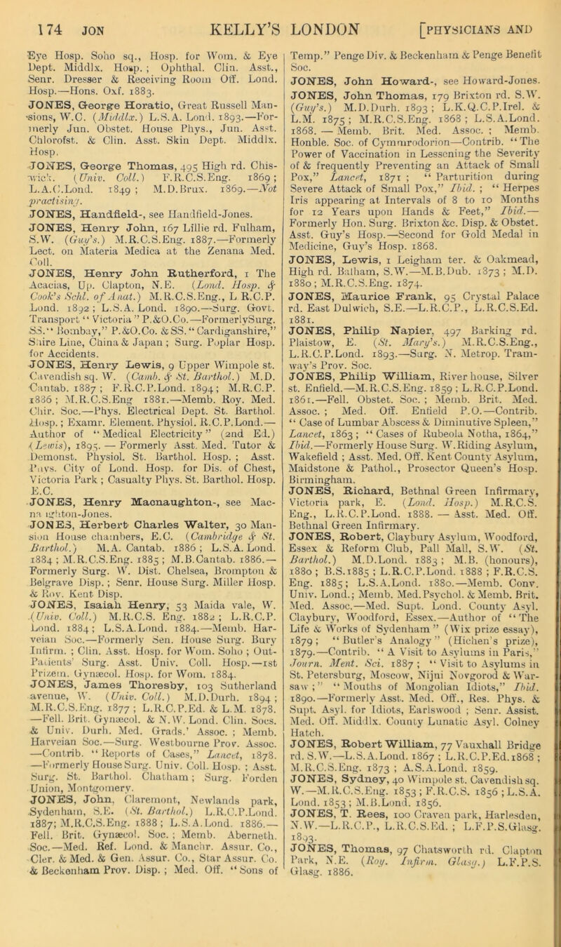 Ej'e Hosp. Soho sq., Hosp. for Worn. & Eye Dept. Hosp. ; Ophthal. Clin. Asst., Senr. Dresser & Receiving Room Otf. Lond. Hosp.—Hons. 0.\f. 1883. JONES, Georg-e Horatio, Great Russell Man- •sions, W.C. {Mukllx.) L.S.A. Lond. 1893.—h’or- merly Jun. Obstet. House Phys., Juu. Asst. Chlorofst. & Clin. Asst. Skin Dept. Middlx. Hosp, JONES, George Thomas, 495 High rd. Chis- uick. {Univ. Coll.) E. 11. C.S. Eng. 1869; L. A.C.Loiul. 1849 ; M.D.Hrux. iS6g.—jVot practi.iin/. JONEsj Handheld-, see Ilandfield-Jones. JONES, Henry John, 167 Lillie rd. Fulham, S.W. (Giu/’s.) M.R.C.S.Eng. 1887.—Formerly Lect. on Materia Medina at the Zenana Med. Coll. JONES, Henry John Rutherford, i The Acacias, Up. Clapton, N.E. {Land. Hosp. Sf Cook's Schl. ofAnat.) M.R.C.S.Eng., L R.C.P. Lond. 1892 ; L.S.A. Lond. 1890.—Surg. Govt. Transport “ Victoria” P.&O.Co.—FormerlySurg. SS.“ Pombay,” P.&O.Co. &SS.“Cardiganshire,” Saire Line, China & Japan; Surg. Poplar Hosp. for Accidents. JONES, Henry Lewis, 9 Upper Wimpole st. Cavendish sq. W. {Canib. !St. Barthol.) M.D. ■Cantab. 1887; P’.R.C.P.Lond. 1894; M.R.C.P. i886 ; M.R.C.S.Eng 1881.—Memb. Roy. Med. Cliir. Soc.—Phys. Electrical Dept. St. Barthol. ilosp.; Examr. Pllement. Physiol. R.C.P.Lond.— Author of “Medical Electricity” (2nd Ed.) {Lewis), 1893, — Formerly Asst. Med. Tutor & Demonst. Physiol. St. Barthol. Hosp. ; Asst. Piivs. City of Lond. Hosp. for Dis. of Chest, Victoria Park ; Casualty Phvs. St. Barthol. Hosp. E.C. JONES, Henry Macnaughton-, see Mac- na ightou-Jones. JONES, Herbert Charles Walter, 30 Man- sion House chambers, E.C. {Cambridge ^ ■S'f. Barthol.) M.A. Cantab. 1886; L.S.A. Lond. 1884 ; M.R.C.S.Eng. 1885 ; M.B.Cantab. 1886.— Formerly Surg. W. Dist. Chelsea, Bromptou & Belgrave Disp.; Senr. House Surg. Miller Hosp. & Roy. Kent Disp. JONES, Isaiah Henry, 53 Maida vale, W. .{Uaio. Coll.) M.R.C.S. Eng. 1882; L.R.C.P. Lond. 1884; L.S.A.Lond. 1884.—Memb. Har- veiau Soc.—IMrmerly Sen. House Surg. Bury Infirm. ; Clin. Asst. Hosp. for Worn. Soho ; Out- Padents’ Surg. Asst. Univ. Coll. Hosp.—ist Prizem. Gynaecol. Hosp. for Worn. 1884. JONES, James Thox’esby, 103 Sutherland avenue, \V. {Univ. Coll.) M.D.Durh. 1894; M. R.C.S.Kng. 1877 ; L.R.C.P.Ed. & L.M. 1878. —P'ell. Brit. Gynaecol. & xN.W. Lond. Clin. Socs. & Univ. Durh. Med. Grads.’ Assoc. ; Memb. Harveian Soc.—Surg. Westbourne Prov. Assoc. —Contrib. “Reports of Cases,” Lancet, 1878. —Formerly House Surg. Univ. Coll. Hosp. ; Asst. Surg. St. Barthol. Chatham; Surg. Forden Union, Montgomery. JONES, John, CUaremont, Newlands park, Sydenham, S.E. (St. Barthol.) L.R.C.P.Lond. 1887; M.R.C.S.Eng. 1888 ; L.S.A.Lond. 1886.— Fell. Brit. Gynaecol. Soc. ; Memb. Aberneth. Soc.—Med. Ref. Lond. & Manchr. Assur. Co., Cler. &Med. & Gen. .\ssur. Co., Star Assur. Co. & Beckenham Prov. Disp.; Med. Off. “Sons of Temp.” Penge Div. & Beckenham & Penge Benefit Soc. JONES, John Howard-, .see Howard-Jones. JONES, John Thomas, 179 Brixton rd. S.W. {Guy’s.) M.D.Durh. 1893 ; L.K.Q.C.P.Irel. & L.M. 1875; M.R.C.S.Eng. 1868; L.S.A.Lond. 1868. — Memb. Brit. Aled. Assoc. ; Memb. Honble. Soc. of Cymmrodorion—Contrib. “The Power of Vaccination in Lessening the Severity of & frequently Preventing an Attack of Small Pox,” Lancet, 1871 ; “ Parturition during Severe Attack of Small Pox,” Ibid. ; “ Herpes Iris appearing at Intervals of 8 to 10 Months for 12 Years upon Hands & PMet,” Ibid.— Formerly Hon. Surg. Brixton &c. Disp. & Obstet. Asst. Guy’s Hosp.—Second for Gold Medal in Medicine, Guy’s Hosp. 1868. JONES, Lewis, i Leigham ter. & Oakmead, Highrd. Balham, S.W.—M.B.Dub. 1873 ; M.D. 1880; M.R.C.S.Eng. 1874. JONES, Maurice Frank, 95 Crystal Palace rd. East Dulwich, S.E.—L.R.C.P., L.R.C.S.Ed. 1881. JONES, Philip Napier, 497 Barking rd. Plaistow, E. {St. Alary's.) M.R.C.S.Eng., L. R.C.P.Lond. 1893.—Surg. N. Metrop. Tram- way’s Prov. Soc. JONES, Philip William, River house. Silver st. Enfield.—M.R.C.S.Eng. 1859 ; L.R.C.P.Lond. 186 r.—Fell. Obstet. Soc. ; Memb. Brit. Med. Assoc. ; Med. Off. Enfield P.O.—Contrib. “ Case of Lumbar Abscess & Diminutive Spleen,” Lancet, 1863; “ Cases of Rubeola Notha, 1864,” Ibid.—Formerly House Surg. W. Riding Asylum, Wakefield ; Asst. Med. Off. Kent County Asylum, Maidstone & Pathol., Prosector Queen’s Ho.sp. Birmingham. JONES, Richard, Bethnal Green Infirmary, Victoria park, E. {Lond. Hosp.) M.R.C.S. Eng., L.R.C.P.Lond. 1888. — Asst. Med. Off. Bethnal Green Infirmary. JONES, Robert, Claybury Asylum, Woodford, Essex & Reform Club, Pall Mall, S.W. {St. Barthol.) M.D.Lond. 1883 ; M.B. (honours), 1880 ; B.S.1885 ; L.R.C.P.Lond. 1888 ; F.R.C.S. Eng. 1885; L.S.A.Lond. i38o.—Memb. Conv. Univ. Lond.; Memb. Med.Psychol. &Memb. Brit. Med. Assoc.—.Med. Supt. Lond. County Asyl. Claybury, Woodford, Essex.—Author of “The Life & Works of Sydenham ” (Wix prize essay), 1879; “Butler's Analogy” (Hichen’s prize), 1879.—Contrib. “ A Visit to Asylums in Paris,” •Tourn. Alent. Sci. 1887 ; “ \hsit to Asylums in St. Petersburg, Moscow, Nijui Novgorod & War- saw ; ” “ Mouths of Mongolian Idiots,” Ibid. 1890.—Formerly Asst. Med. Off., Res. Phys. & Supt. A.syl. for Idiots, Earlswood ; Senr. Assist. Med. Off. Middlx. County Lunatic Asyl. Colncy Hatch. JONES, Robert William, 77 Vauxhall Bridge rd. S.W.—L.S.A.Lond. 1867 ; L.R.C.P.Ed.i868 ; M. R.C.S.Eng. 1873 ; A.S.A.Lond. 1859. JONES, Sydney, 40 Wimpole st. Cavendish sq. W.—M.R.C.S.Eng. 1853 ; F.R.C.S. 1856; L.S.A. Lond.1853; M.B.Lond. 1856. JONES, T. Rees, 100 Craven park, Harlesden, N. W.—L.R.C.P., L.R.C.S.Ed. ; L.F.P.S.Glasg. 1893. JONES, Thomas, 97 Chatsworih rd. Clapton Park, N.E. {Roy. Infirm. Glasa.) L.F.P.S. Glasir. 1886.